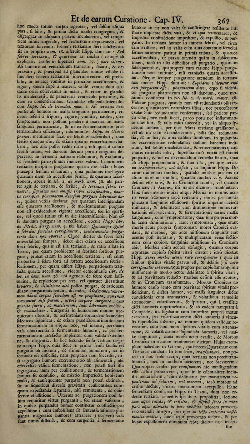 hoc modo totum corpus aegrotat, vel folum aliqua pars, fi bilis, 6c pituita didto modo congregata , & di/gregata in aliquam partem incubuerint, vel tempe¬ riem nimis augendo, vel fermentum depravando, vel texturam folvendo. Febrem tertianam fieri adidtiscau- fis in proprio num. 18. afleruit Hipp. dum ait .• Sed febres tertiana , & quartana ex talibus ( nempe ab explicaris caufis in fuperiori num. 17. ) fien Jolent. Ab humore ad ventriculum translato , rixato , & de¬ pravato , & praecipue ad glandulas tunicae villohe il¬ lius fieri febrem tertianam intermittentem eft proba¬ bile, ut teflatur vomitus in principio acceffionum, 6c rigor , quem fiepe a materia valde ventriculum ini¬ tante oriri obfervamus in nobis , &: etiam in glandu¬ lis menfenterii, & pancreatis ventriculo proximis, & cum eo confentientibus. Glandulas efle polle fedem do¬ cuit Hipp. lib. de GLandul. num. 1. An tertiana fieri poffit ab humore in mafla fanguinis permanente, vi¬ detur refelli a frigore , rigore, vomitu , naufea, qua: fymptomata non poliunt pendere a materia in mafla fanguinis permanente , & m ca fermentationem prze- ternaturalem efficiente , nihilominus Hipp. in Coacis pranot. mentionem facit de febribus ardentibus , qua: tertio quoque die, & etiam quarto exacerbationes ha¬ bent , nec alia pollet reddi ratio , nili quia a calore febrili unius, vel duorum dierum portio ianguinis de¬ pravatur in fermenti naturam elaboratur, & exaltatur, ut febrilem paroxyfmum inducere valeat. Curationem tertians incipit a purgatione quarta die fa&a : hujus praecepti fenfum obicurum , quia poffumus intelligere quartam diem ab acceffione prima, & quartam accef- fionem, aperit in lib. 2. de morb. num. 38. ubi pari¬ ter agit de tertiana, & fcribit, Si tertiana febris te¬ nuerit , fiqmdem non omijfis tribus invafionibus, quar¬ ta corripiat pharmacum deorfum purgans bibendum da¬ to, quibus verbis declarat per quartam intelligendam efle quartam acelfionem , & medicamentum purgans non eft exhibendum vigente acceffione, fed in ejus fi¬ ne, vel quod tutius eft in die intermillionis. Non efi fe dandum purgans in acceffione , docuit Hipp. libr. de Medie. Purg. num. 4. ubi habet: Quicumque igitur 4 febribus fortibus corripiuntur , medicamenta purga¬ toria dare non oportet . Quod dicitur de febre forti univerfaliter fumpta , debet dici etiam de acceffione forti febris, qualis eft illa tertians, & ratio allata in Textu, per quam prohibetur in febribus fortibus pur¬ gans , probat etiam in acceffione tertians , eft enim proportio a febre forti ad fortem accelfionem febris . Rationem, per quam differt Hipp. purgationem tran- fadla quarta acceffione , videtur demonftrafle libr. de loc. in hom. num. 38. ubi agendo de febre cum laffi- tudine, & repletione per tres, vel quatuor dies utitur lavacro, & illinitione olei poftea purgat, & lationem dilats purgationis reddit, dicendo, Medicamentum ta¬ men donec corpus floridum eft ne propinato, non enim vacuantur nifi parum , utpote corpore turgente , cum gracile fuerit, ac macilentum, tunc bibendum exhibe , er evacuabitur. Turgentia in humoribus motum irre¬ quietum lftorum, & acrimoniam eorurndem fecundum Medicos fignificat, 6c etiam prsdidforum inordinatam fermentationem in aliquo loco, vel in toto, perquam vafa continentia a fermentante humore , & per fer- roentationem rarefa&o implentur cum valida extenfio- ne, tte. turgentia. In hoc lecundo fenfu verbum turge¬ re accipit Hipp. quia ficut in primo fenfu facilis eft purgatio ob motum , 8c ftimulum humorum , ita in lecundo eft difficilis, nam purgatio non fuccedit, ni¬ fi fegregato humore excrementitio ab alimentali , ubi effervefeit valida fermentatione , non poteft fieri ifta fegregatio, dum per ebullitionem, 8c fermentationem femper fit confufio , & mixtio imperfedta boni cum malo, & eonfequenter purgatio non poteft obtineri , fic in liquoribus diverfs gravitatis ebullientibus num- quam expe&anda feparatio, nifi remittente , 6c quie- fcente ebullitione . Ulterius ad purgationem non fo- liim requiritur virtus purgantis , fed etiam vaforum , in quibus purgandus humor continetur conftridfiopro expulfionc ( cum infubliltens fit fententialuftinens pur¬ gantia magnetice humores attrahere ) ubi vero vafa funt nimis diftenfa , & cum turgentia a fermentante humore in eis non valet fe conftringcre refiftente hu. more implente di&a vafa, & vi qua fermentatur, 8c impedita conftridtione impeditur, & expulfio, depur¬ gatio. In tertiana humor in rninera febrili, vel circa eam exiftens, vel in vafis cdm aliis contentus ferocius fermentationem patitur in primis tribus, &: quatuor acceffionibus , ut praxis oftendit quam in fubfequen- tibus , ideo in illis difficilior eft purgatio , quam in fubfequentibus, quapropter cum ratione Hipp. purga¬ tionem non inftituit, nifi traniadta quarta acceffio¬ ne . Neque femper purgatione utendum in tertiana nos monet Hipp. dum ait: Siquidem videbitur tibi non purgatum ej]e , pharmacum dato , ergo fi videbi¬ tur purgatus pharmacum non eft dandum, quod mo¬ nitum confirmat in cit. lib. 2. de morb. numer. 38. Videtur purgatus, quando non eft redundantia bilis ex¬ cedens quantitatem naturalem iftius, nec praceflerunc caufiE huic redundantia: conferentes , fed patiens par¬ co cibo, nec mali fucci, parco potu nec inflamman¬ te ufus fuit, & talis cafus fuccedit, vel in aliquo fy- derum influxu , per qua: febres tertians graflantur , vel ab ira cum excandefeentia , bilis fine redundan¬ tia, & in his, & aliis cafibus fimilibus, in quibus bi¬ lis excrementitis redundantis nullum habemus fndi- tium, fed folius incalefcentis, & fermentationis quan¬ titatis naturalis bilis , fuperflua imo noxia eft omnis purgatio, & ad ea deveniendum remedia ftatim, quae ab Hipp. proponuntur , & funt illa , per quae tertia¬ na tranfmutatur , vel deficit , ut loquitur Hipp. Di-j citur trafmutari morbus , quando morbus prsiens in alium morbum tranfit , quando morbus v. g. Acutus definit efle talis, & in Cronicum tranfit, vel quando Cronicus fit Acutus, ifti morbi dicuntur tranfmutari. Hoc fundamento innixi aliqui Medici in morbis acu¬ tis vena: fedtionem laepe reiterant , donec per multi¬ plicatam fanguinis effufionem fpiritus impetum faciens minuatur, & debilhtetur cum diminutione motus tur¬ bationis effervefeentine, & fermentationis totius maflx fanguinea:, cum fymptomatum, qua: funt propria mor¬ bi acuti diminutione ; itaut fymptomata , qua: erant morbi acuti propria fymptomata morbi Cronici eva¬ dant , & morbus, qui ante miffionem fanguinis erat acutus poft iteratam , & multiplicatam vena: fe&io- nem cum copiofa fanguinis amiffione in Cronicum abit; Morbus enim acutus exfurgit , quando corpus tegrotans copiofo fpiritu vitali ditatur ; ideo dicebat Hipp. Senes morbis acutis raro corripiuntur ( quia in fenibus fpiritus vitalis parvus eft, & debilis ) fi vero corripiantur intereunt',qua propter per copiofam fanguinis miffionem in morbo acuto debilitato a fpiritu vitali , & ad parvitatem reda&o morbus definit efle acutus , & in Cronicum tranffnutatur . Morbus Cronicus ab humore craflo lento cum parvitate fpiritus vitalis pro- ficifcitur, fi didtus humor, vel mafla fanguinea didta: conditionis cum aromaticis, 8c volatilibus remediis attenuetur , volatilizetur , & fpiritus , qui a craffitie dicti humoris opprimebatur, & ab eadem tamquam a Compede , ita ligabatur cum impedito proprii motus exercitio, per volatilizationem didti humoris a vincu¬ lis fupradidis folvitur, ad motum quidem validum re¬ vocatur; cum hoc motu fpiritus vitalis cum attenua¬ tione, Sc volatilizatione fupradidta humoris, vel mal- fa: fanguinea: , caula morbi acuti evadit , 8c Morbus Cronicus in acutum tranfmutari dicitur: Hujus exem¬ plum habemus in Galeno, qui febrem Quartanam cum Theriaca curabat. In hoc loco, tranfmutari, non po¬ teft in hoc fenfu accipi, quia tertiana non poteft tran¬ fmutari , nec in morbum tutiorem , nec breviorem . Quapropter cenfeo per tranfmutari hic intelligendum efle crifim promovere , qua: in fe eflentiaiiter inclu¬ dit mutationem ,'cum definiatur per mutationem re¬ pentinam ad falutem , vel mortem , ideo morbus ad crifim du&us, dicitur mutationem accepifle . Hanc fententiam confirmat Hipp. in Textu, dum non ce¬ dente tertiana remediis fpecificis propofitis, lotione cum aqua calida, & trifolio , & filphii fucco in vino pari aqua admixto in potu exhibito fudorem provoca - re contendit ina?gro, pro quo m IcElo inclinato vefii- mentis multis , hunc tegit provocato fudore , 8c per hujus expulfionem diminuita febre dicitur hxc in cri¬ fim