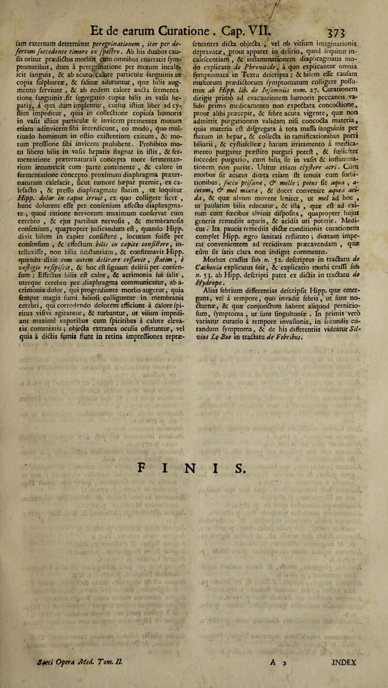 fam externam determinat peregrinationem , iter per de¬ fer tum fuccedente timore ex fpeclro. Ab his duabus cau- fis oritur praedi&us morbus ctnn omnibus enarratis fym- ptomatibus, dum a peregrinatione per motum incale- icit fanguis, & ab acuto calore particulae fanguinis in copia fulphureae, & falinae aduruntur, quae bilis aug¬ mento ferviunt , & ab eodem calore audta fermenta tione fanguinis .fit fegregatio copia; bilis in vafis he¬ patis, a qua dum implentur, curliis iftius liber ad cy- fiim impeditur, quia in colle&ione copiofa humoris in vafis iftius particulae fe invicem prementes motum etiam adinvicemfibi interdicunt, eo modo, quo mul¬ titudo hominum in oftio exiftentium exitum, & mo¬ tum preflione fibi invicem prohibent. Prohibito mo¬ tu libero bilis in vafis hepatis ftagnat in iftis, & fer- mentatione praeternaturali concepta more fermentan¬ tium inrumelcit cum parte continente , & calore in fermentatione concepto proximum diaphragma praeter- naturam calefacit, ficut tumore baepar premit, ex ca- lefa&o , &c prefto diaphragmate ftatim , ut loquitur Hipp. dolor in caput irruit, ex quo colligere licet , hunc dolorem efle per confenfum affedto diaphragma¬ te , quod ratione nervorum maximum confervat cum cerebro , & ejus partibus nervofis , & membranofis confenfum, quapropter judicandum eft , quando Hipp. dixit bilem in capite confiftere , locutum fu i fle per confenfum , & effecftum bilis in capite confidere, in- tellexifle, non bilis fubftantiam , & confirmavit Hipp. quando dixit cum autem delirare ceffavit, ftatim , e veftigio refipifeit, & hoceftfignum delirii per confen¬ fum ; Effe&us bilis eft calor, & acrimonia fui falis , uterque cerebro per diaphragma communicatur, ab a- crimonia dolor, qui progrediente morbo augetur, quia femper magis fumi biliofi colliguntur in membranis cerebri, qui corrodendo dolorem efficiunt a Calore fpi- ritus vifivi agitantur, & turbantur, ut vifum impedi¬ ant maximi vaporibus cum fpiritibus a calore eleva¬ tis commixtis ; obje&a extranea oculis offeruntur, vel quia a didtis fqmis fiunt in retina imprefliones repras- fentantes didla objedla , vel ob vitium imaginationis depravatae, prout apparet in delirio, quod fequitur in- calefcentiam , & inflammationem diaphragmatis mo¬ do explicato de Phrenitide, a quo explicantur omnia fymptomata in Textu defcripta; &c bilem efle caufam multorum praedidlorum fymptomatum collibere poflu- mus ab Hipp. lib. de Infomniis num. 27. Curationem dirigit primo ad evacuationem humoris peccantis va¬ lido primo medicamento non expedtata concodfeione, prout alibi praecepit, 8c febre acuta vigente, quae non admittit purgationem validam nifi concodfa materia, quia materia eft difgregata a tota mafla fanguinis per fluxum in hepar, & colledta in ramificacionibus porri biliarii, & cyftisfelleae; harum irritamento a medica¬ mento purgante praeftito purgari poteft , & feliciter fuccedet purgatio, cum bilis, fit in vafis & inflamma¬ tionem non pariat. Utitur etiam clyftere acri. Cum morbus fit acutus dfeta etiam fit tenuis cum forbi- tionibus, fucco ptifana, & meile potus fit aqua , a- cetum, & mei mixta , & docet convenire aquea aci¬ da , & quae alvum movent leniter, ut mei ad hoc , ut paulatim bilis educatur, &: illa , quae eft ad exi¬ tum cum fecibus alvinis difpofita, quapropter hujus generis remediis aqueis, & acidis uti poterit. Medi¬ cus . Ita paucis remediis didtae conditionis curationem complet Hipp. aegro fanitati reftituto ; diaetam impe¬ rat convenientem ad recidivam praecavendam , quae cfim fit fatis clara non indiget commento. Morbus craflbs fub n. 52. deferiptus in tradfcaru de Cachexia explicatus fuit, & explicatio morbi craffi fub n. 53. ab Hipp. deferipti patet ex didtis in tra&atu de Hydrope. Alias febrium differentias defcripfit Hipp. quae emer¬ gunt, vel a tempore, quo invadit febris, ut funt no¬ cturnae, & quae conjunctum habent aliquod pernicio- fum, fymptoma , ut funt fingultuofae . In primis vero variatur curatio a tempore invafionis, in lecundis cu¬ randum fymptoma, & de his differentiis videatur Sil¬ vius Le-Boe in traCtatu de Febribus. FINIS. Sacci Opera Med. Tom. 11. A 2 INDEX