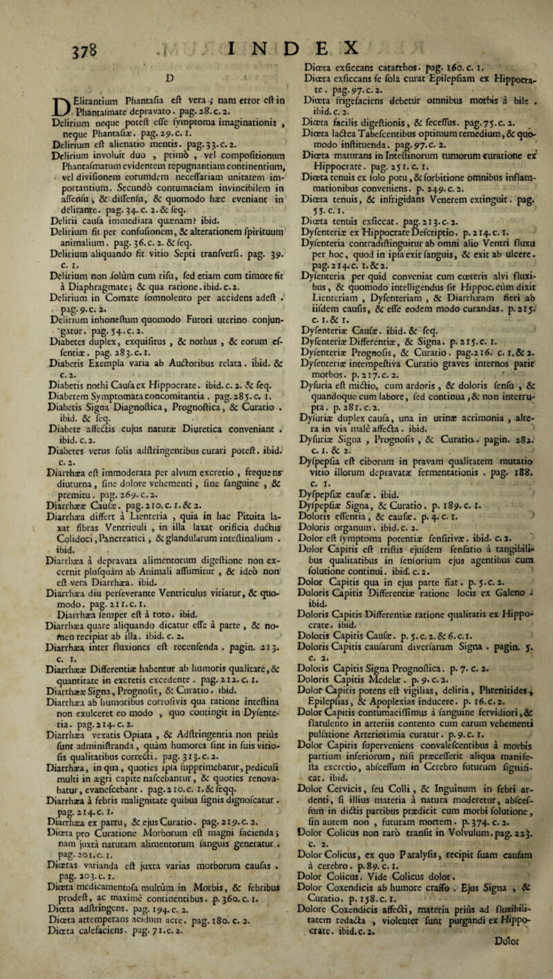 D DElirantium Phantafia eft vera ; nam error eft in Phantafmate depravato. pag. 28. c. 2. Delirium neque poteft effe fymptoma imaginationis , negue Phantafia;. pag. 29.c. I. Delirium eft alienatio mentis, pag.33.c.2. Delirium involuit duo , primo , vel compofitionum Pbantafmatum evidentem repugnantiam continentium, vel divifionem eorumdem neceffariam unitatem im- portantiuin. Secundo contumaciam invincibilem in aflenfu i & diffenfu, & quomodo hxc eveniant in delirante. pag. 34. c. 2. & feq. Delirii caufa immediata quxnam? ibid. Delirium fit per confufionem, & alterationem fpirituum animalium. pag. 36.C. 2. & feq. Delirium aliquando fit vitio Septi tranfverfi. pag. 39. c. 1. Delirium non.folum cum rifu, fed etiam cum timore fit a Diaphragmate; & qua ratione.ibid.c.2. Delirium in Comate fomnolento per accidens adeft . pag. 9. c. 2. Delirium inhoneftum quomodo Furori uterino conjun¬ gatur. pag. 54.c. 2. Diabetes duplex, exquifitus , & nothus , & eorum ef- fentix. pag. 283.0.1. Diabetis Exempla varia ab Au&oribus relata. ibid. 8c c. 2. Diabetis nothi Caufa ex Hippocrate, ibid. c. 2. Sc feq. Diabetem Symptomata concomitantia . pag. 285. c. 1. Diabetis Signa Diagnoftica, Prognoftica, & Curatio . ibid. & feq. Diabete affe&is cujus naturae Diuretica conveniant . ibid. c.2. Diabetes verus folis adftringentibus curari poteft. ibid. c. 2. Diarrhoea eft immoderata per alvum excretio , frequens’ diuturna, fine dolore vehementi, fine fanguine , & premitu. pag. 269.c.2. Diarrhxx Caufa;. pag. 210. c. I. & 2. Diarrhxa differt a Lienteria , quia in hac Pituita la¬ xat fibras Ventriculi , in illa laxat orificia du&us Colidoci, Pancreatici, & glandularum inteftinalium . ibid. Diarrhxa a depravata alimentorum digeftione non ex¬ cernit plufquam ab Animali affumitur , & ideo non eft vera Diarrhxa. ibid. Diarrhsea diu perfeverante Ventriculus vitiatur, & quo¬ modo. pag. 21 i.c. 1. Diarrhoea femper eft a toto. ibid. Diarrhoea quare aliquando dicatur effe a parte , & no¬ men recipiat ab illa. ibid. c. 2. Diarrhaea inter fluxiones eft recenfenda . pagin. 213. c. 1. Diarrhoeae Differentiae habentur ab humoris qualitate,& quantitate in excretis excedente . pag. 212. c. 1. Diarrhaea:Signa, Prognofis, & Curatio, ibid. Diarrhaea ab humoribus corrofivis qua ratione inteftina non exulceret eo modo , quo contingit in Dyfente- ria. pag. 214. c. 2. Diarrhaea vexatis Opiata , & Adftringentia non prius funt adminiftranda, quam humores fint in fuis vitio- fis qualitatibus correcti, pag. 313.c.2. Diarrhaea, in qua, quoties ipla fupprimebatur, pediculi multi in aegri capite nafcebantur, & quoties renova¬ batur , evanefeebant. pag. 21 o. c. 1. & feqq. Diarrhaea a febris malignitate quibus fignis dignofeatur . pag. 2i4.c. 1. Diarrhaea ex partu, & ejus Curatio. pag. 219. c.2. Dioeta pro Curatione Morborum eft magni facienda; nam juxta naturam alimentorum fanguis generatur . pag. 20i.c. r. Diaetas varianda eft juxta varias morborum caufas . pag. 203.c. 1. Diceta medicamentofa multum in Morbis, 8c febribus prodeft, ac maxime continentibus, p. 360. c. z. Diaeta adftriogens. pag. 194. c. 2. Diceta attemperans acidum acre. pag. 180. c. 2. Diaeta calefaciens, pag. 71.c.2. Diaeta exficcans catafrhos. pag. 160. c. 1. Ditxta exficcans fe fola curat Epilepfiam ex Hippocra¬ te . pag. 97. c. 2. Diaeta frigefaciens debetur omnibus morbis a bile . ibid. c. 2. Diceta facilis digeftionis, & feceffus. pag.75.c. 2. Diaeta la&eaTabefcentibus optimum remedium, & quo¬ modo inftituenda. pag. 97. c. 2. Diaeta maturans in Inteftinorum tumorum curatione ex Hippocrate, pag. 251.c. 1. Diaeta tenuis ex folo potu, & forbitione omnibus inflam¬ mationibus conveniens, p. 249.c.2. Diaeta tenuis, & infrigidans Venerem extinguit. pag. 55.C.1. Diaeta tenuis exficcat. pag.213.c.2. Dyfenterix ex Hippocrate Defcriptio. p. 214. c. 1. Dyfenteria contradiftinguitur ab omni alio Ventri fluxii per hoc, quod in ipfaexit fanguis, & exit ab ulcere, pag. 214. c. 1.&2. Dyfenteria per quid conveniat cum caeteris alvi fluxi¬ bus, & quomodo intelligendus fit Hippoc. cum dixit Lienteriam , Dyfenteriam , & Diarrhoeam fieri ab iifdem caufis, & effe eodem modo curandas, p.215. c. i.& 1. • Dyfenterix Caufx. ibid. & feq. Dyfenterix Differentix, & Signa, p. 215.0. I. Dyfenterix Prognofis, & Curatio, pag.216. c. 1.&2. Dyfenterix intempeftiva Curatio graves internos parit morbos, p. 217. c.2. Dyfuria eft midtio, cum ardoris , & doloris fenfu , & quandoque cum labore, fed continua ,& non interru¬ pta. p. 281. C.2. Dyfurix duplex caufa, una in urinx acrimonia , alte¬ ra in via male affetta . ibid. Dyfurix Signa , Prognofis , &c Curatio/ pagin. 282. c. 1. & 2. Dyfpepfia eft ciborum in pravam qualitatem mutatio vitio illorum depravatx fermentationis . pag. 188. c. 1. Dyfpepfix caufx. ibid. Dyfpepfix Signa, & Curatio, p. 189.c. I. Doloris effentia, &: caufx. p. 4.0.1. Doloris organum, ibid.c. 2. Dolor eft lymptoma potentix fenfitivx. ibid. c.2. Dolor Capitis eft triftis ejufdem fenfatio a tangibili¬ bus qualitatibus in fenlorium ejus agentibus cum folutione continui. ibid. c. 2. Dolor Capitis qua in ejus parte fiat. p. 5.C.2. Doloris Capitis Differentix ratione locis ex Galeno i ibid. Doloris Capitis Differentix ratione qualitatis ex Hippo¬ crate. ibid. Doloris Capitis Caufx. p.5.0.2.&6.C.1. Doloris Capitis caufarum diverfarum Signa . pagin. 5. c. 2. Doloris Capitis Signa Prognoftica. p. 7. c. 2. Doloris Capitis Medelx . p. 9. c. 2. Dolor Capitis potens eft vigilias, deliria. Phrenitides, Epilepfias, Sc Apoplexias inducere, p. 16.c.2. Dolor Capitis contumaciffimus a fanguine fervidiori, & flatulento in arteriis contento cum earum vehementi pulfatione Arteriotimia curatur, p.9.C. 1. Dolor Capitis fuperveniens convalefcentibus a morbis partium inferiorum, nifi prxcefferit aliqua manife- lta excretio, abfceffum in Cerebro futurum fignifi- cat. ibid. Dolor Cervicis, feu Colli, & Inguinum in febri ar¬ denti, fi illius materia a natura moderetur, abfcef¬ fum in didtis partibus prxdicit cum morbi folutione, fin autem non , futuram mortem . p. 374. c. 2. Dolor Colicus non raro tranfit in Volvulum.pag.223. c. 2. Dolor Colicus, ex quo Paralyfis, recipit fuam caufam a cerebro. p. 89. c. I. Dolor Colicus. Vide Colicus dolor. Dolor Coxendicis ab humore craffo . Ejus Signa , Sc Curatio, p. 158.C. I. Dolore Coxendicis affe&i, materia prius ad fluxibili- tatem reda&a , violenter funt purgandi ex Hippo¬ crate. ibid. c.2. Dolor