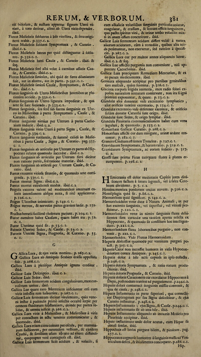 rit biliofum, & nullum appareat fignum Uteri vi¬ tiati, a toto derivat, aliter ab Uteri vitio dependet, ibid. Fluxus Muliebris fubluteus a bile vitellina, &/ero origi¬ nem trabit. p-337.c. 2. Fluxus Muliebris fublutei Symptomata , & Curatio . ibid. c. 2. Fluxus Muliebris luteus per quid diftinguatur a fublu- teo. p. 339-0. 1. Fluxus Muliebris lutei Caufe , 8c Curatio , ibid. & feq. Fluxus Muliebris fere albi velut a carnibus affatis Cau¬ fe , & Curatio. ibid. c. 2. Fluxus Muliebris /aniofus, ubi quid de fastu dilaniatum fuit, aut in abortu, aut in partu, p. 341. c. 1. Fluxus Muliebris faniofi Caufe, Symptomata, & Cura¬ tio. ibid. c. 2, Fluxus /anguinis ab Utero Muliebribus juvenibus ut plu¬ rimum accidit. P.332.C. 1. Fluxus fanguinis ab Utero ligatura impeditur , & qua arte fit haec facienda . p. 333.C.2. Fluxus fanguinis, feu fere fub forma fanguinis ex Ute¬ ro in Mulieribus a partu Symptomata , Caufe , Curatio, ibid. Fluxus fanguinis nimius per Uterum a partu Cache¬ xiam inducit. ibid. c. 2. Fluxus fanguinis vitio Uteri a partu Signa , Caufe, 8c Curatio, p. 334.C. 2. Fluxus fanguinis rutilantis, & fumme calidi in Mulie¬ ribus a partu Caufe , Signa , & Curatio, pag. 335. c. 1. Fluxus fanguinis ab articulis per Uterum ex partu ab Hip¬ pocrate relatus quomodo 1'uccedat. ibid. c. 2. Fluxus fanguinis ab articulis per Uterum fieri dicitur non ratione partis, fed tatione materias, ibid. Fluxus fanguinis ab articuli per Uterum Caufe, & Cu¬ ratio . ibid. Foetus exeuntis vitiofa fituatio, & quomodo arte corri¬ genda. p. 330.C. 1. Foetus mortui Signa, ibid.c.2. Foetus mortui extrahendi modus, ibid.c. 2. Frigida externa valent ad moderandam internam ca¬ loris intenfionem abfque noxa, fi rite applicentur, р. 126. C.2. Frigus Ulceribus inimicum, p. 149. c. 1. Frigus nervos, &nervofas partes graviter laedit, p. 159* с. x. Fru&us horarii facilime choleram pariunt. p. 204. c. x. Furor eamdem habet Caufam, quam habet ira. p. 52. c. 1. Furor Uterinus quid fit. p. 53.C. 1. Fuioris Uterini Sedes, & Caufe. p. 54.c. 2. Furoris Uterini Signa, Prognofis, & Curatio, p. 55. c. x. G AllicaLues, &ejus varia nomina, p. 265.c.2. Gallica Lues ab Antiquis Scabies craffa appellata fuit. p.266.c. 1. Gallica Lues a plerifque Antiquis ignota creditur , ibid. Gallicx Luis Defcriptio. ibid. c. 2. Gallicae Luis Sedes, ibid. Gallicae Luis fermentum acidum coagulativum,moxcor- rofivum unitur, ibid. Gallica Lue quare raro Meretrices inficiantur etfi cum viris infe&is rem habuerint. P.267.C. 1. Gallicae Luis fermentum dicitur virulentum, quia vene¬ ni inftar a pudendis primo infedtis occulte ferpit per omnem fluidorum fubftantiam, deinde per partes fo- lidas, & omnia inficit.p. 266. c.2. Gallica Lues viris a Mulieribus , & Mulieribus a viris per conta&um in a&u venereo communicatur , &c quomodo, ibid. Gallica Lues etiam citra coitum per ofcula, per mamma¬ rum futtionem, per earumdem veftium, & ejufdem Cyathi, & fimilium ufum ab uno ad alium diffundi¬ tur, quapropter vere contagiofa eft. ibid. Gallicx Luis fermentum licet acidum , & volatile, fi cum alkalicis volatilibus fanguinis particulis uniatur, coagulatur , & craffum, & lentum efficit languinem, quo pa&o fpiritus vini, & urinae ambo volatiles mix¬ ti in unam offam concrefcunt. ibid. Gallicx Luis fermentum acidum differt valde a natura aliorum acidorum, cum a remediis , quibus alia aci¬ da perimuntur, non enervetur, fed tantum a fpecifi- cis» p. 267. c. 2. Gallica Lues cur per multos annos aliquando lateat. ibid. c. 2. & feq. Gallica Lue affei5jti$ purgantia non conveniunt , nifi ap¬ parente Cacochimia. ibid. Gallicae Luis praecipuum Remedium Mercurius, & ex eo parata medicamenta, ibid. s Genitura aliquando accipitur pro partibus genitalibus ' tammafculi, quam faeminae. p. 316. c.i. Glaciata corpora frigida immerfa, mox radio folari ex- pofita naturalem texturam confervant, non ita fi igni primum exponantur, & quare, p. 13.C. 2. Glandufe alfe donantur vafe excretorio lymphatico ? aliae orificio tantum excretorio, p. 154.C. 1. Glandufe excretorio vafe deferente carentes, & orificio folum donatae Catarrhi funt origo, ibid. Glandufe funt Sedes, Sc origo lymphae. ibid. Glandula Pituitaria communicationem habet cum vena jugulari, & quomodo, p. 153.C. 2. Gonorrhoeae Gallicae Curatio, p. 268.c. 2. Honorrhaea affeiti cur dum mingunt, urinx ardore ten- tentur. p. 282. c. 1. Granum Cnidium eft femen Tymeleae. p. 127.C. 1. Gravidarum Symptomata, &c horum ratio. p. 319. c. r. Gravidarum Symptomata, ac eorum fedatio . p. 317. c. 2. Groffi funt primx Ficus tamquam flores a planta er- rumpentes. p. 298. c. 2: H HEmicrania eft dolor medietatis Capitis juxta divi- fionem fadlam a futura fagittali, vel a falce Cere¬ brum dividente, p. 5. c.2. Heminamenfura ponderans uncias novem, p.306.c.2. Hemilplagia quid fit. p.86.c.2. Haemorrhois quid fignificet. p. 149. c. 2. Haemorrhoidales venae datae a Natura Animali , ut per has excretio fanguinis, vel fuperflui, vel vitiofi per¬ ficiatur. p. 220. c. 1. Haemorrhoidales venae in nimio fanguinis fluxu dehi- fcentes funt curandae una tantum aperta relidta ex Hippocrate, & quomodo fit confilium hoc intelligen- dum. p.221.c.2, Haemorrhoidum fluxu laborantibus purgatio , non con¬ venit . p. 222. c. 1. Haemorrhoides. Vide Fluxus Haemorroidum. Ffeparis Abfceffus quomodo per vomitum purgari po- teft. p. 305. c. 2. Hepatis Calor non incraffat humores in vafis Hypocon- driorum contra Antiquos, p. 245.c.i. Hepatis dolor a bile acri copiofa in ipfo colle&a. p.246. c. 2. Hepatis doloris Symptomata , & ratio eorum produ¬ ctionis. ibid. Hepatis doloris Prognofis, & Curatio, ibid. Hepatis doloris Curationem cur exordiatur Hippocrates a Di^ta, poftmodum tranfeat ad purgationem. P.244.C.2. Hepatis dolori contumaci fanguinis miffio convenit, Sc qua de caufa . p. 248. c. 1. Hepatis Inflammatio in parte fuperiori , qua conne&i- tur Diaphragmati per fua Signa deferibitur, & ejus Curatio inftituitur. p. 248. c. 2. Hepatis Inflammatio ; ejusSigna,&Caufe.p.244.c. 1. Hepatis inflammatio fit ab atra bile. ibid. Hepatis Inflammatio aliquando ab incautis Medicispro Pleuritide accipitur, ibid. Hepate inflammato unde dolor acutus, cum Hepar fit obtufi fenfus. ibid. Hippocbais eft herba purgans bilem, & pituitam . pag. 257. c.i. Hippocrates cognovit humorem a fanguinis maffa ad Ven¬ triculum deferi, & ibi alimenta concoquere, p. 286. c.i. Hip.