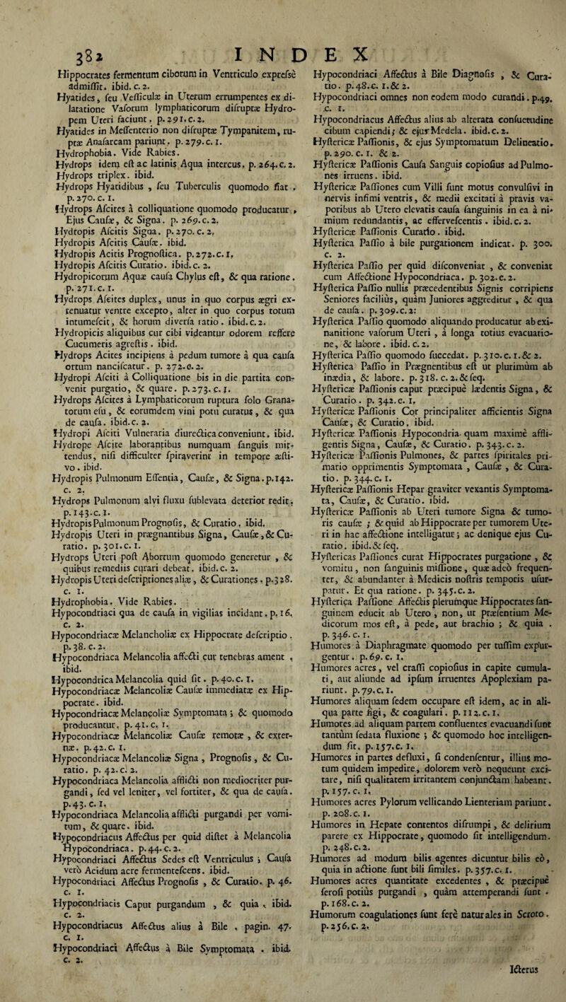 Hippocrates fermentum ciborum in Ventriculo exprefse admiffit. ibid. c. 2. Hyatides, feu Vefficulx in Uterum errumpentes ex di¬ latatione Vaforum lymphaticorum difruptx Hydro¬ pem Uteri faciunt, p.291.0.2. Hyatides in Meffenterio non difruptx Tympanitem, ru¬ pex Anafarcam pariunt, p. 279. c. x. Hydrophobia. Vide Rabies. Hydrops idem eft ac latinis Aqua intercus, p. 264.c.2. Hydrops triplex, ibid. Hydrops Hyatidibus , feu Tuberculis quomodo fiat , р. 270. c. 1. Hydrops Afcites a colliquatione quomodo producatur , Ejus Caufx, Sc Signa, p. 269.c.2. Hydropis Afcitis Signa, p. 270. c. 2, Hydropis Afcitis Caufx. ibid. Hydropis Acitis Prognoftica. p. 272.0.1. Hydropis Afcitis Curatio, ibid.c. 2. Hydropicorum Aqux caufa Chylus eft, & qua ratione. P.271.C. 1. Hydrops Afeites duplex, unus in quo corpus xgri ex- renuatur ventre excepto, alter in quo corpus totum intumefcit, Sc horum diverfa ratio, ibid.c.2. Hydropicis aliquibus cur cibi videantur odorem reffere Cucumeris agreftis. ibid. Hydrops Acites incipiens a pedum tumore a qua caufa ortum nancjfcatur. p. 272.c. 2. Hydropi Afciti a Colliquatione bis in die partita con¬ venit purgatio, Sc quare, p.273. c. 1. Hydrops Afcites a Lymphaticorum ruptura folo Grana¬ torum efu , & eorumdem vini potu curatus , Sc qua de caufa. ibid.c. 2. Hydropi Afciti Vulneraria diuredicaconveniunt, ibid. Hydrope Afcire laborantibus numquam fanguis mit¬ tendus, nifi difficulter fpiraverint in tempore xfti- vo. ibid. Hydropis Pulmonum Edentia, Caufx, & Signa.p. 142. с. 2. Hydrops Pulmonum alvi fluxu ffiblevata deterior redit. 'p.i43.c.l. Hydropis Pulmonum Prognofis, & Curatio, ibid. Hydropis Uteri in praegnantibus Signa, Caufx, &Cu¬ ratio. p. 301.c. 1. . Hydrops Uteri poft 4borrum quomodo generetur , Sc quibus remediis curari debeat. ibid. c. 2. Hydropis Uteri defcriprionesalix, Sc Curationes. p.328. c. 1. Hydrophobia. Vide Rabies. Hypocondriaci qua de caufa in vigilias incidant, p, 16, c. 2. Hypocondriacx Melancholia: ex Hippocrate defcriptio . p.38. c. 2. Hypocondriaca Melancolia affedi cur tenebras ament , ibid. HypocondricaMelancolia quid fit. p.40.C. i. Hypocondriaca: Melancolix Caufx immediatx ex Hip¬ pocrate. ibid. Hypocondriaca: Melancolia: Symptomata j & quomodo producantur, p. 41.C. 1. Hypocondriacx Melancolix Caufx remotae , Sc exter- nx. P.42.C. r. Hypocondriacx Melancolia Signa , Prognofis, Sc Cu¬ ratio. p. 42. c. 2. Hypocondriaca Melancolia afflicfti non mediocriter pur¬ gandi, fed vel leniter, vel fortiter, & qua de caufa. р. 43* c. 1, Hypocondriaca Melancolia affiidli purgandi per vomi¬ tum, & quare, ibid. Hypocondriacus Affedlus per quid diftet a Melancolia Hypocondriaca. p. 44. c. 2. Hypocondriaci Affe&us Sedes eft Ventriculus i Caufa vero Acidum acre fermentefcens. ibid. Hypocondriaci Affe&us Prognofis , Sc Curatio, p. 46. с. I. Hypocondriacis Caput purgandum , Sc quia , ibid. c. 2. Hypocondriacus Affectus alius a Bile , pagin. 47» c. I. Hypocondriaci Affe&us a Bile Symptomata • ibidi, c. 2. Hypocondriaci Afte&us a Bile Diagnofis , Sc Cura¬ tio. P.48.C. i.& 2. Hypocondriaci omnes non eodem modo curandi. p.49. .c. 'I. Hypocondriacus Affedtus alius ab alterata eonfuetudine cibum capiendi,' Sc ejus*Medela. ibid.c.2. Hyftericx Partionis, 8c ejus Symptomatum Delineatio. р. 290. c. 1. Sc 2. Hyftericx Paffionis Caufa Sanguis copiofius ad Pulmo¬ nes irruens, ibid. Hyftericx Paffiones cum Villi funt motus convulfivi in nervis infimi ventris, Sc medii excitati a pravis va¬ poribus ab Utero elevatis caufa fanguinis in ea a ni* mium redundantis, ac effervefcentis . ibid. c. 2. Hyftericx Paffionis Curatio, ibid. Hyfterica Paffio a bile purgationem indicat, p. 300. с. 2. Hyfterica Paffio per quid difconveniat , Sc conveniat cum Affe&ione Hypocondriaca. p. 302.c. 2. Hyfterica Paffio nullis prxcedentibus Signis corripiens Seniores facilius, quam Juniores aggreditur , Sc qua de caufa. p.309.c.2: Hyfterica Paffio quomodo aliquando producatur ab exi¬ nanitione vaforum Uteri , a longa totius evacuatio¬ ne, & labore . ibid. c. 2. Hyfterica Paffio quomodo fuccedat. p. 310. c. i.& 2. Hyfterica Paffio in Prxgnentibus eft ut plurimum ab inxdia, Sc labore, p. 318. c. 2.&feq. Hyftericx Paffionis caput prxcipue Ixdentis Signa, & Curatio . p. 342. c. 1, Hyftericx Paffionis Cor principaliter afficientis Signa Caufx, Sc Curatio, ibid. Hyftericx Paffionis Hypocondria- quam maxime affli¬ gentis Signa, Caufx, & Curatio, p. 343.c. 2. Hyftericx Paffionis Pulmones, Sc partes fpiritales pri¬ mario opprimentis Symptomata , Caufx , Sc Cura¬ tio. p. 344. c. r. Hyftericx Paffionis Hepar graviter vexantis Symptoma¬ ta, Caufx, Sc Curatio, ibid. Hyftericx Paffionis ab Uteri tumore Signa Sc tumo¬ ris caufx •, &quid ab Hippocrate per tumorem Ute¬ ri in hac affectione intelligatur; ac denique ejus Cu¬ ratio. ibid.&feq. Hyftericas Paffiones curat Hippocrates purgatione , Sc vomitu , non fanguinis miffione , qux adeo frequen¬ ter, Sc abundanter a Medicis noftris temporis ufur- parur. Et qua ratione, p. 345.c.2. Hyfterica Paffione AfteCtis plerumque Hippocrates fan- guinem educit ab Utero , non, ur prxfentium Me¬ dicorum mos eft, a pede, aur brachio ; Sc quia . p. 346. c. 1. Humores a Diaphragmate quomodo per tuffirn expur¬ gentur. p. 69. c. 1, Humores acres, vel craffi copiofius in capite cumula¬ ti , aut aliunde ad ipfum irruentes Apoplexiam pa¬ riunt. p.79,c. 1. Humores aliquam fedem occupare eft idem, ac in ali¬ qua parte figi, Sc coagulari, p. 112.c. 1. Humores ad aliquam partem confluentes evacuandi funt tantum fedata fluxione ; Sc quomodo hoc intelligen- dum fit. p. 157.C. 1, Humores in partes defluxi, fi condenfentur, illius mo¬ tum quidem impedire, dolorem vero nequeunt exci¬ tare , nifi qualitatem irritantem conjun&am habeant. p. 157.C, 1, Humores acres Pylorum vellicando Lienteriam pariunt. p. 208. c. 1. Humores in Hepate contentos difrumpi, Sc delirium parere ex Hippocrate, quomodo fit intelligendum. p. 248.c. 2. Humores ad modum bilis agentes dicuntur bilis eo, quia in adtione funt bili fimiles. p. 357.C. x. Humores acres quantitate excedentes , Sc prxcipue ferofi potius purgandi , quam attemperandi funt . p. 168.C. 2. Humorum coagulationes funt fere naturales in Scroto, p. 256. c. 2, Ifterus