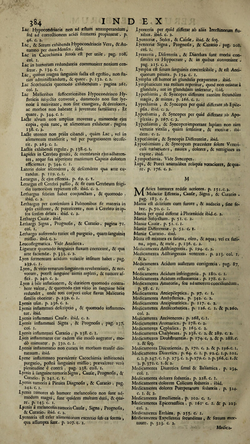 Lac Hypocondriacis noti ad arftum attemperandum, fed ad corregionem acidi fermenti propinatur, p. 46. c. 2. Lac, & Serum exhibenda Hypocondriacis Vere? & Au¬ tumno per duos Menfes . ibid. Lac in Cacochimia ferofa eft per utile . pag. io8. coi. i. Lac in humorum redundantia communiter noxium cen- fetur. p. 134- c* .*• Lac, quibus magna fanguinis fa&a eft egeftio, non fla¬ rim adminiftrandum, Sc quare. p. 152. c. 2. Lac Scorbuticis quomodo exhibendum . pagina 261. coi. I. Lac Mulieribus fuffocationibus Hypocondriaco Hy- ftericis fubje&is convenit, dummodo non fine lye- note a nativitate, non fint exangues, & decolores, ac morbos non habeant a juventute familiares . Et quare , p. 344. c. 1. Ladle alvum non amplius movente , minuendae ejus copia, quia tunc, ut alimentum exhibetur, pagina 138.0.2. Ladte utentes non prius cibandi , quam Lac , vel in alimentum tranfierit , vel per purgationem feceffe- rit. p. 263. c. 1. Ladtis exhibendi regulae, p. 138.9.1. Lapides in Cerebro geniti, Sc membranis ejus adhaeren¬ tes , atque fua afperitate maximum Capitis dolorem efficientes, p. 344. c. r. Lateris dolor afeendens, Sc defeendens qua arte cu¬ randus. p. 119. c. 1. Letargus, Sc ejus effenria. p. 69. c. f. Letargus eft Cerebri paflio, & fit cum Cerebrum frigi¬ dis humoribus repletura eft. ibid. c. 2. Lethargus febrim habet conjundtam , Sc quomodo . ibid. c. 2. Lethargus per confenfum a Pulmonibus fit materia in ipfis exiftente, Sc putrefeente, non a Cerebro inip- fos fenfim delata . ibid. c. 2. Lethargi Caute. ibid. Lethargi Signa , Prognofis, Sc Curatio. pagina 71. coi. x. Lethargo auferendo tutior eft purgatio, quam fanguinis miflio. ibid. c. 2. Leucoflegmatica. Vide Anafarca. Ligaturae quomodo fanguinis fluxum coerceant, Sc qua arte faciendae, p. 333. c. 2. Lyen fermentum acidum volarile infitum habet . pag. 239?c. ?• Lyen, Sc vitio venarum fanguinem revehentium, Sc ner- vorum, poteft fangqine nimis repleri, & tumore af¬ fici . p. 240. c. 2. Lyen a bile inflationem, Sc duritiem quomodo contra» ‘ here valeat, Sc quomodo ejus vitio in fanguine bilis redundet , unde toti corpori color flavus Malicorio fimilis oboritur, p. 239. c. x. Lyenis ufus. p. 236. c. 2. Lyenis inflammati deferiptio } Sc quomodo inflamme¬ tur. ibid. Lyenis inflammati Caute. ibid. c. 2. Lyenis inflammati Signa , Sc Prognofis . pag. 237. cof. 1. Lyenis inflammati Curatio . 238. c. 1. Lyen inflammatus cur eadem'die modo augeatur, mo¬ do minuatur, p. 350. c. x. Lyenis inflammatio non curata in morbum tranfit diu¬ turnum. ibid. Lyene inflammato prtevalente Cacochimia inftituenda purgatio, poftea fanguinis miflio; praevalente vero plenitudine e contra . pag. 238. coli. 1. Lyenis a fanguine tumoris Signa, Caute, Prognofis, Curatio, p. 241. c. I. Lyenis tumoris a Pituita Diagnofis , & Curatio . pag. 242. c. 1. Lyenis tumores ab humore melancolico non funt ad¬ modum magni, funt quidem multum duri, Sc qua¬ re. p. 143. c. 1. Lyenis a melancolia tumoris Caute, Signa , Prognofis, & Curatio, ibid. c. 2. Lyenreria eft celer alimentorum excretio fub ea forma , qua aflumpta funt. p. 207. c. 1. Lyenteria per quid differat ab aliis Inteftinorum flu¬ xibus. ibid. c. 2. Lyenteriae, Se.des, & Caute, ibid. Sc feq. Lyenterte Signa , Prognofis, & Curatio . pag. 208. coi. 1. Lyenteria , Difenteria , & Diarrhaea funt morbi con¬ finxi les ex Hippocrate , & in quibus conveniant . pag. 215. c.2. Lympha eft ferum fanguinis concrefcibile , 8c eft Anti¬ quorum pituita, p. 154. c. r. Lympha eft humor in glandulis pneparatus , ibid. Lymphaticum vas nullum reperitur, quod non oriatura glandula, aut in glandujam inferatur, ibid. Lypothimia , Sc Syncopes differunt tantum fecundum magis, & minus, p. 166. c. 1. Lypothimia , Sc Syncopes per quid differant ab Epile- pfia. ibid, c. 2. Lypothimia ? Sc Syncopes per quid differant ab Apo¬ plexia. p. 167. c. 2. Lypothimia , Sc Syncopesimportant Japfum non tam virtutis vitalis, quam fenfitiva?, Sc motivas . ibi¬ dem. c. 2. .Lypothimte, Sc Syncopjs Differentiae, ibid. Lypothimiam , & Syncopem praecedere folent Ventri¬ culi turbationes, naulea } dolores, Sc vertigines in capite, ibid. Lympothimia. Vide Syncopes. Lupi, Sc Porci animalibus reliquis voraciores, £cqua¬ re. p. 176. c. 2. M MAcies humores reddit acriores, p. 15x.c.2. Malaciae Effentia, Caute, Signa , Sc Curatio . pag. 183. c. I. Mania eft delirium cum furore , & audacia , fine fe¬ bre. p. 50, c. :. Mania per quid differat aPhraenitide ibid.c. 2. Maniae Subjetftum. p. 51. c. 2. 1 Maniae Caute, p. 51. c. I. Maniae Differentiae. p. 52. c. 1. Maniae Curatio, ibid. Maza eft mixtura ex farina, oleo, & aqua; vel ex fari¬ na, aqua, Sc mele. p. 136. c. 2. Medicamenta Adftringentia, p. 194. c. 2. Medicamenta Adftringentia ventrem, p. 213. coi. 1. Sc 2. Medicamenta Acidum aufterum corrigentia . pag. 87. coi. 2. Medicamenta Acidum infringentia. p. 180. c. 1. Medicamenta Acidum reftaurancia . p. 178. c. x. Medicamenta Amatoria, feu ad amorem conciliandum, p. 58. c. 1, Medicamenta Antiepileptica. p, 97. c. I. Medicamenta Anthyfterica. p. 342. c. 2. Medicamenta Antipleuritica. p. 117. c. 2. Medicamenta Antilcorbutica. p. 126. c. x. & p. 260. coi. 2, Medicamenta Antivenerea, p. 268, c. 1. Medicamenta Aromatica, p. 178. c. 2. Medicamenta Cephalica, p. 163. c. 2, Medicamenta Chalybeata. p, 238. c. 2, & 289. c. 2. Medicamenta Deobftruentia. p. 174. c, 2. & p. 288. c. 2. Sc feq- Medicamenta Difcutientia. p, 170. c, 2. Sc p. 196. c. 1. Medicapxenra Diuretica, p. 64. c. I, p. 92.9. I.p. 101. c.i.p.247. c. i.p. 273.C. 2.P.279.C, 2.p.366.c. I.& 2. p. 371. c. i.& 2. Medicamenta Diuretica fimul Sc Balfamica. p. 234, coi. 1. Medicamenta dolores fedantia. p. 228. c. I. Medicamenta dolorem Colicum fedantia . ibid, Medicamenta dolores Puerperarum fedantia . p, 324. c. 1. Sc 2. Medicamenta Emollientia, p, 102. c. r. Medicamenta Epicerauftica . p. 161* c. r. & p. 223. coi. 2. Medicamenta Errhina. p. 253. c. 1. Medicamenta Expellentia fecundinas , & foetum mor¬ tuum. p. 323. c. 2. Medica-
