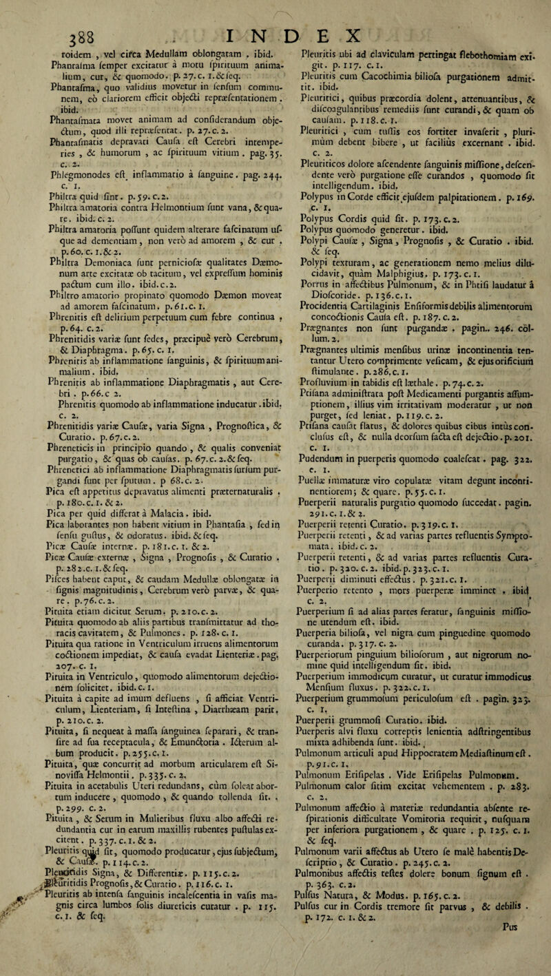 roidem , vel circa Medullam oblongatam , ibid. Phanralma femper excitatur a motu fpirituum anima¬ lium, cur, bc quomodo, p. 27.C. i.&ieq. Phantafma, quo validius movetur in fenfum commu¬ nem, eo clariorem efficit objedti reprxfentationem . ibid. Phantalmata movet animam ad confiderandum obje- diurj, quod illi reprxfentat. p. 27. c. 2. Phanrafmatis depravati Caufa eft Cerebri intempe¬ ries , 6c humorum , ac fpirituum vitium, pag. 35. c. 2. Phlegmonodes eft_ inflammatio a fanguir.e. pag. 244. c. 1. Philtra quid fint. p. 59. c. 2. Philtra amatoria contra Helmontium funt vana, &qua- re. ibid. c. 2. Philtra amatoria poliunt quidem alterare fafcinatum uf- que ad dementiam, non vero ad amorem , & cur . p.6o. c. i.& 2. Philtra Demoniaca funt perniciofx qualitates Daemo¬ num arte excitatae ob tacitum, vel expreffum hominis pa&um cum illo. ibid.c.2. Philtro amatorio propinato quomodo Daemon moveat ad amorem fafcinatum. p.6l.c. 1. Phrenitis eft delirium perpetuum cum febre continua , р. 64. c. 2. Phrenitidis varix funt fedes, praecipue vero Cerebrum, & Diaphragma, p. 65. c. 1. Phrenitis ab inflammatione fanguinis, & fpirituum ani¬ malium. ibid. Phrenitis ab inflammatione Diaphragmatis , aut Cere¬ bri . p.66.c 2. Phrenitis quomodo ab inflammatione inducatur .ibid. с. 2. Phrenitidis varix Caufx, varia Signa , Prognoftica, & Curatio, p.67.c.2. Phreneticis in principio quando , & qualis conveniat purgatio, & quas ob caufas. p. 67.c. 2.&feq. Phrenetici ab inflammatione Diaphragmatis furium pur¬ gandi funt per fputum . p 68. c. 2. Pica eft appetitus depravatus alimenti prxternaturalis . p. 180. c. 1. & 2. Pica per quid differat a Malach. ibid. Pica laborantes non habent vitium in Phantafia , fedin fenfu guftus, & odoratus, ibid. & feq. Picx Caufx internx. p. 181.C. 1. & 2. Picx Caufx externx , Signa , Prognofis , & Curatio . p. 282.c. i.&feq. Pilees habent caput, & caudam Medullx oblongatx in fignis magnitudinis. Cerebrum vero parvx, &c qua¬ re . p.76. c. 2. Pituita etiam dicitut Serum, p. 210.C.2. Pituita quomodo ab aliis partibus tranfmittatur ad tho¬ racis cavitatem, & Pulmones . p. 128. c. 1. Pituita qua ratione in Ventriculum irruens alimentorum co&ionem impediat, & caufa evadat Lienterix . pag. 207. c. I. Pituita in Ventriculo, quomodo alimentorum deje&io- nem folicitet. ibid. c. 1. Pituita a capite ad imum defluens , fi afficiat Ventri¬ culum, Lienteriam, fi Inteftina , Diarrbxam parit, p. no.c. 2. Pituita, fi nequeat a maffa fanguinea feparari, fk. tran- fire ad fua receptacula, & Emun&oria . Idterum al¬ bum producit, p.255.c. 1. Pituita, qux concurrit ad morbum articularem eft Si- noviffa Helmontii. p. 3 35. c. 2, Pituita in acetabulis Uteri redundans, cum folearabor- tum inducere , quomodo , Sc quando tollenda fit. . р. 299. c. 2. Pituita , & Serum in Mulieribus fluxu albo affe&i re¬ dundantia cur in earum maxillis rubentes puftulas ex¬ citent . p. 337. c. 1. & 2. Pleuritis qmtl fit, quomodo producatur, ejusfubje&um, & Caufx. p. 114.C. 2. Plencktdis Signa, & Differentix. p. 115.C.2. jMfuiritidis Prognofis, & Curatio, p. 116.C. 1. Pleuritis ab intenfa fanguinis incalefcentia in vafis ma¬ gnis circa lumbos folis diureticis curatur . p. 115. с. 1. & feq. Pleuritis ubi ad claviculam pertingat flebothomiam exi¬ git. p. 117. c. 1. Pleuritis cum Cacochimia biliofa purgationem admit¬ tit. ibid. Pleuritici, quibus prxeordia dolent, attenuantibus, & difcoagulanribus remediis funt curandi, & quam ob caufam. p. 118.C. r. Pleuritici , cum tuftis eos fortiter invaferit , pluri¬ mum debent bibere , ut facilius excernant . ibid. c. 2. Pleuriticos dolore afeendente fanguinis miflione, defeen- dente vero purgatione effe curandos , quomodo fit intelligendum. ibid. Polypus mCorde efficit ejufdem palpitationem, p. 169. c. 1. Polypus Cordis quid fit. p. 173. c.2. Polypus quomodo generetur . ibid. Polypi Caufx , Signa , Prognofis , & Curatio . ibid. & feq. Polypi texturam, ac generationem nemo melius dilu¬ cidavit, quam Malphigius. p. 173. c. 1. Porrus in affecftibus Pulmonum, & in Phtifi laudatur a Diofcoride. p. 136.C.1. Procidentia Cartilaginis Enfiformis debilis alimentorum conco&ionis Caula eft. p. 187.c.2. Prxgnantes non funt purgandx . pagin.. 246. col¬ lum. 2. Prxgnantes ultimis menfibus urinx incontinentia ten- tantur Utero comprimente veficam, & ejus orificium ftimulante. p. 286.c. 1. Profluvium in tabidis eft lxthale. p. 74. c. 2. Ptifana adminiftrata poft Medicamenti purgantis affum- ptionem, illius vim irritativam moderatur , ut non purget, fed leniat, p. 119.C. 2. Ptifana canfat flatus, &c dolores quibus cibus intuscon- clufus eft, & nulla deorfum fadtaeft deje&io.p.201. c. 1. Pudendum in puerperis quomodo coalefcat. pag. 322. e. 1. Puellx immaturx viro copulatx vitam degunt inconri- nentiorem; & quare, p. 55. c. I. Puerperii naturalis purgatio quomodo fuccedat. pagin. 291. c. i.& 2. Puerperii retenti Curatio, p. 319.C. I. Puerperii retenti, & ad varias partes refluentis Sympto¬ mata. ibid. c.2. Puerperii retenti, & ad varias partes refluentis Cura¬ tio. p. 320. c.2. ibid.p.323.c. 1. Puerperii diminuti effe&us. p. 321.c. I. Puerperio retento , mors puerperx imminet , ibicf c. 2. )’ Puerperium fi ad alias partes feratur, fanguinis miflio- ne utendum eft. ibid. Puerperia biliofa, vel nigra cum pinguedine quomodo curanda, p. 317. c. 2. Puerperiorum pinguium bilioforum , aut nigrorum no¬ mine quid intelligendum fit. ibid. Puerperium immodicum curatur, ut curatur immodicus Menfium fluxus, p. 322.c. 1. Puerperium grummolum periculofum eft . pagin. 323. c. I, Puerperii grummofi Curatio, ibid. Puerperis alvi fluxu correptis lenientia adftripgentibus mixta adhibenda funt. ibid. Pulmonum articuli apud Hippocratem Mediaftinum eft . р. 9i.c. 1, Pulmonum Erifipelas . Vide Erifipelas Pulmonam. Pulmonum calor fitim excitat vehementem . p. 283. с. 2, Pulmonum affe&io a marerix redundantia abfente re- fpirationis difficultate Vomitoria requirit, nufquam per inferiora purgationem , & quare . p. 125. c. 1. & feq. Pulmonum varii affettus ab Utero fe male habentis De- feriptio, & Curatio, p. 245. c.2. Pulmonibus affedtis teftes dolere bonum fignum eft . p. 363. C.2. Pulfus Natura, & Modus, p. 165. c. 2. Pulfus cur in Cordis tremore fit parvus , & debilis . p. 172. c. 1. &z. Pus