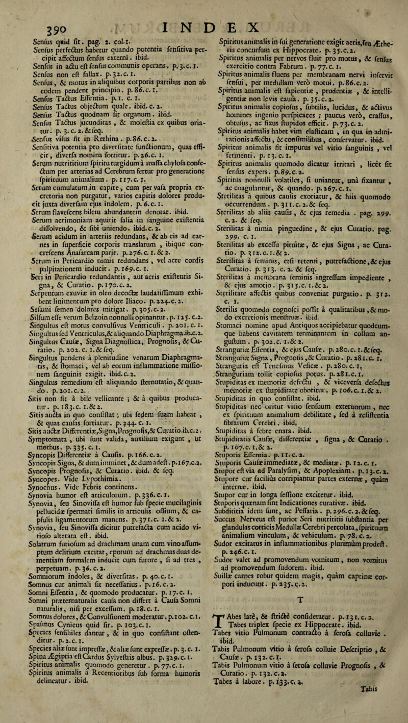 190 Senfus q«id fit. pag. 2. col.x. Senfus perfe&us habetur quando potentia fenfitiva per¬ cipit affedum fenfus externi. ibid. Senfus in a&u eft fenfus communis opa-ans. p. 3.C. I. Senfus non eft fallax, p.32.c. 1. Senfus, & motus in aliquibus corporis partibus non ab eodem pendent principio, p. 86.c. I. Senfus Tadus Edentia, p. r. c. 1. Senfus Tadus objedum quale. ibid. c. 2. Senius Ta&us quodnam fit organum. ibid. Senfus Tadus jucunditas , & moleftia ex quibus oria¬ tur. p. 3. c. z.&feq. Senfus vifus fit in Rethina. p.86.c.i. Senfitiva potentia pro diverfitate fun&ionum, quaseffi- cir, diverfa nomina forticur. p.26.c. 1. Serum nutrititium fpiritu turgidum a maffa cbylofa confe- dum per arterias ad Cerebrum fertur pro generatione fpiritUum animalium. p. 117.C. 1. Serum cumulatum in capite, cum pervafa propria ex¬ cretoria non purgatur, varios capitis dolores produ¬ cit juxta diverfam ejus indolem, p. 6.c. 1. Serum flavefcens bilem abundantem denotat, ibid. Serum acrimoniam aquirit falia in fanguine exiftentia diffolvendo, & fibi uniendo, ibid.c. 2. ■Serum acidum in arteriis redundans, &ab eis ad car¬ nes in fuperficie corporis translatum , ibique con- crefcens Anafarcam parje. P.276.C. 1. Se 2. Serum in Pericardio nimis redundans, vel acre cordis palpitationem inducit, p. 169.c. 1. Seri in Pericardio redundantis , aut acris cxiftenris Si¬ gna, & Curatio, p. 170.C.2. Serpentum exuvia: in oleo decod* laudariffimum exhi¬ bent linimentum pro dolore Iliaco, p. 224.0.2. Sefami femen dolores mitigat, p.305.c.2. Silfumeffe verum Belzoin nonnulli opinantur, p. 125. e.2. Singultus eft motus convulfivus Ventriculi. p. 201, c. 1. Singultus fed Ventriculus,& aliquando Diaphragma.ib.c.2. Singultus Caufae, Signa Diagnoftica, Prognofis ,& Cu¬ ratio. p. 202. c. i.&feq. Singultus pendens a plenitudine venarum Diaphragma¬ tis, & ftomaci, vel ab eorum inflammatione miflio- nem fanguinis exigit, ibid.c.2. Singultus remedium eft aliquando fternutatio, & quan¬ do. p. 201.C. 2. Sitis non fit a bile vellicante ; & a quibus produca¬ tur. p. 183. c. i.& 2. Sitis auda in quo confiftat; ubi fedem fuam habeat , & quas caufas fortiatur. p. 344. c. 1. Sitis aud* Differenti*,Signa,Prognofis,& Curatio.ib.c.2. Symptomata , ubi funt valida, auxilium exigunt , ut morbus, p.335.C. 1. Syncopis Differentis a Caufis. p. 166. c. 2. Syncopis Signa, & dum imminet, & dum adeft. p. 167.C.2. Syncopis Prognofis, Sc Curatio, ibid. & feq. Syncopes. Vide Lypothimia. Synochus. Vide Febris continens. Synovia humor eft articulorum, p.336.c. 1. Synovia, feu Sinoviffa eft humor fub fpecie mucilaginis pellucida: fpermati fimilis in articulis offium, Sc ca- pfulis ligamentorum manens, p. 371.c. 1.&2. Synovia, feu Sinoviffa dicitur putrefacta cum acido vi- tiofo alterata eft. ibid. Solatrum furiofum ad drachmam unam cum vinoaffum- ptum delirium excitat, epotum ad drachmas duas de¬ mentiam formalem inducit cqm furore , fi ad tres , perpetuam. p. 36. c. 2. Somniorum indoles, & diverfitas. p. 40.c. r. Somnus cur animali fit neceffarius. p. 16. c. 3. Somni Effentia, & quomodo producatur, p. 17.C. 1, Somni pneternaturalis caula non differt a Caufa Somni naturalis, nifi per cxceffum. p. 18.C. 1. Somnus dolores, & Convuifioncm moderatur, p. 102. c.i, Spafmus Cynicus quid fir. p. 103.c.i. Species fenfihiles dantur , & in quo confiftant offen¬ ditur. p. 2. c. t. Species aliae funt imprefl*, Sc alis funt expreff*. p. 3. c. I. Spina iEgiptia eft Cardus Sylyeftris albus, p. 329. c. 1. Spiritus animalis quomodo generetur . p. 77.C. 1. Spiritus animalis a Recentioiibus fub forma humoris delineatur, ibid. Spiritus animalis in fui generatione exigit aeris,feu the¬ cis concurfum ex Hippocrate, p. 35.C.2. Spiritus animalis per nervos fluit pro motus, & fenfus exercitio contra Fabrum. p. 77. c. 1. Spiritus animalis fluens per membranam nervi infervit fenfui, per medullam Vero motui, p.86.c.2. Spiritus animalis eft fapienti* , prudenti* , & intelli- genti* non levis caufa. p. 35.c.2. Spiritus animalis copiofus, fubtilis, lucidus, & adivus homines ingenio perfpicaces ; paucus verb, craffus, obtufus, ac fixus ftupidos efficit. p«73.c. 2. Spiritus animalis habet vim elafticam , in qua in admi¬ rationis affcCtu, Seconfrmilibus, confervatur. ibid. Spiritus animalis fit impurus vel vitio fanguinis , vel fermenti, p. 13.c. 1. Spiritus animalis quomodo dicatur irritari , licet fit fenfus expers, p.89.c.2. Spiritus nonnulli volatiles, fi uniantur, una fixantur , ac coagulantur, Sc quando, p. 267. c.i. Sterilitas a quibus caufis exoriatur, & hiis quomodo occurrendum . p. 311. c. 2. 8c feq. Sterilitas ab aliis caufis, & ejus remedia . pag. 299. c. 2. & feq. Sterilitas a nimia pinguedine , & ejus Curatio, pag. 299. c. 1. Sterilitas ab exceffu pituita:, & ejus Signa , ac Cura¬ tio. p. 312.e.i.& 2. Sterilitas a feminis, etfi retenti, putrefadione,&ejus Curatio, p. 313. c. 2. Sc feq. Sterilitas a membrana feminis ingreffum impediente , Sc ejus amotio, p. 315.C. x.Sc2. Sterilitate affedis quibus conveniat purgatio. p. 312. c. 1. Sterilis quomodo cognofci poffit a qualitatibus ,& mo¬ do excretionis menftruae. ibid. Stomaci nomine apud Antiquos accipiebatur quodeum- que habens cavitatem terminantem in collum an- guftum . p. 302.c. i.& 2. Stranguria: Effentia, & ejus Cauf*. p. 280.c. r.&feq. Stranguria: Signa, Prognofis ,& Curatio. p. 28 i.c. r. Stranguria eft Tenefmus Veficx . p. 280. c.i, Stranguriam tollit copiofus potus, p.281.c.i. Stupiditas ex memori* defedu , Sc viceverfa defedus memori* ex ftupidirate oboritur, p. 106.c. i.Sc2. Stupiditas in quo confiftat. ibid. Stupiditas nec oritur vitio fenfuum externorum , nec ex fpirituum animalium debilitace , fed a refiftentia fibrarum Cerebri, ibid, Stupiditas a febre enata, ibid. Stupiditatis Cauf*, differenti* , figna , & Curatio . p. 107.C. i,&2. Stuporis Effentia. p. 11. c. 2. Stuporis Caufximmediatx, Sc mediat*, p. 12.c. 1. Stupor eft via ad Paralyfim, & Apoplexiam, p. 13.0.2. Stupore cur facilius corripiantur partes extern* , quam intern*. ibid, Stupor cur in longa feflione excitetur, ibid. Stuporis quxnam fint Indicationes curativx. ibid. Subdititia idem funt, ac Peffaria . p. 296.c. 2.&feq. Succus Nerveus eft purior Seri nutrititii fubftantia per glandulas corticis Meduli* Cerebri percolata, fpirituum animalium vinculum, & vehiculum, p. 78. c. 2. Sudor excitatus in inflammationibus plurimfimprodeft. p. 246. c. 1. Sudor valet ad promovendum vomitum, non vomitus ad promovendum fudorem. ibid. Suili* carnes robur quidem magis, quam caprinx cor¬ pori inducunt. p. 235, q.2. T TAbes lat£, & ftride confideratur. p. 131. c. 2, Tabes triplex fpecie ex Hippocrate. ibid. Tabes vitio Pulmonum contrado a ferofa colluvie . ibid. r. Tabis Pulmonum vitio a ferofa colluie Defcriptio , & Cauf*. p. 132. c. i. Tabis Pulmonum vitio a ferofa colluvie Prognofis , Sc Curatio, p. 132.c.*. Tabes a labore, p. 1-3 3. c,2. Tabis