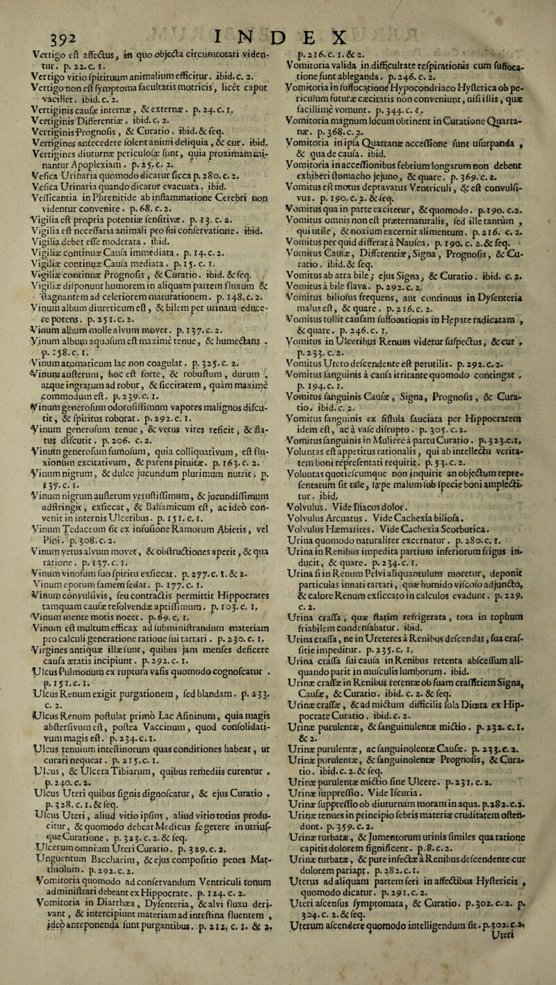 Vertigo eft affc&us, ki quo objcda circumrotari viden¬ tur . p. 22. C_. I. Vertigo vitio fpiririiiitTi animalium efficitur. ibid.c. 2. Vertigo non eft fy mptoma facultatis matricis, licet caput •vacillet, ibid.c.'2. Vertiginis caufae internae, &externar. p. 24.C. 1. Vertiginis Differentia:. ibid.c. 2. Vertiginis Prognofis, & Curatio, ibid.&feq. Vertigines antecedere folentanimiddiquia, tte cur. ibid. Vertigines diuturna: periculolir funt, quia proximam mi¬ nantur Apoplexiam . p. 2 5. c. 2. Vefica Urinaria quomodo dicatur ficca p. 280. c. 2. Yefica Urinaria quando dicatur evacuata. ibid. Vefficantia in Phrenitide ab inflammatione Cerebri non videntur convenire. p. 68. c. 2. Vigilia eft propria potentia: fenfirivae. p. 13. c. 2. Vigilia eft neceflaria animali pro fui cohfervatione. ibid. Vigilia.debet effe moderata . ibid. Vigilia: continuae Caufa immediata. p. 14. c. 2. Vigilis continuas Caufa mediata . p. 15. c. 1. Vigilis cominus Prognofis , tk Ciiratio. ibid. &feq. Vigilis difponunt humorem in aliquam partem fluxum 6c viagnantemad celeriorem maturationem. p. 148. c. 2. Vinum album diureticum eft, & bilem per urinam educe¬ re potens. p. 251.C. 2. Vinum album molle alvum movet, p. 137.C. 2. Vinum albupi aquofum eft maxime tenue, & humedan? . p. 158.0.1. -Vinumarjomaticuni lac non coagulat. p. 325. c. 2. Vinumaufterum, hoc eft forte, 6c robuftum, durum , atque ingratum ad robur, & ficcitatem, quam maxime commodumeft. p.ajy.c. 1. Vinum generofum odorofiflimum vapores malignos difeu- tic, & fpiricus roborat. p. 292. c. 1. 'Vinum generofum tenue, & vetus vires reficit, & fla¬ tus difeutit. p. 206. c. 2. Vinum generofum fumofum, quia colliquativum, eft flu¬ xionum excitativum, & parens pituitae. p. 163.C. 2. Vinum nigrum, & dulce jucundum plurimum nutrit, p. i- Vinum nigrum aufterum vetuftiffimum, & jucundiftimum adftringit, exficcat, & Balfamicum eft, ac ideo con¬ venit in inrernisUlceribus, p. 151. c. t. VinumTedaceum fit ex infufione Ramorum Abietis, vel Pini. p.308.c.2. Vinum vetus alvum movet, 8c obftrudiones aperit, & qua ratione, p. 137.c. 1. Vinum vinofum fuo fpiritu exficcat. p. 277.c. I. & 2. Vinum epotum famem fedat. p. 177. c. 1. Vinumconyulfivis, feucontradis permittit Hippocrates tamquam caufae refolvendae aptiftimum. p. 103.c. I. ‘Vinum mente motis nocet, p.69. c, r. Vinum eft multum efficax ad lubminiftrandum materiam pro calculi generatione ratione fui tartari. p. 2 30. c. 1. Virgines antiquae ilis funt, quibus jam menfes deficere caufa statis incipiunt. p. 292. c. 1. Ulcus Pulmonum ex ruptura vafis quomodo eognofcatur . р. 151.C. 1. Ulcus Renum exigit purgationem, fed blandam, p. 233. с. 2. UlcusRenum poftulat primo Lac Afininura, quiamagis abfterfivumeft, poftea Vaccinum, quod confolidati- vum magis eft. p. 234.0.1. Vicus tenuium inteftinorum quas conditiones habeat, ut curari nequeat. p. 215. c. 1. picus, 8c Ulcera Tibiarum, quibus reriiediis curentur . p. 240. c. 2. Ulcus Ureri quibus fignisdignofeatur, & ejus Curatio r p. 3 28. c.l. & feq. Ulcus Uteri, aliud vitio ipfius, aliud vitio totius produ¬ citur, & quomodo debear Medicus fegetere inutriuf- que Curatione . p. 3 2 3. c. 2. & feq. Ulcerum omnium Uteri Curatio, p. 329.C. 2. Unguentum Baccharim, & ejus compofitio penes Mat- thiolum. p. 292.C.2. Vomitoria quomodo ad confervandum Ventriculi tonum adminiftrari debeant ex Hippocrate. p. 124. c. 2. Vomitoria in Diarrhoea, Dyfenteria, & alvi fluxu deri¬ vant, & intercipiunt materiam ad inteftina fluentem , ideo anteponenda funt purgantibus. p. 212. c. 1. & 2. p. 2.16. c. 1.&2. Vomitoria valida in.difficulrate refpirationis cum fuffoca- tione funt ableganda. p. 246. c. 2. Vomitoria in fuffocarione Hypocondriaco Hyfterica ob pe¬ riculum futurs cscitatis non conveniunt, nifiillis, quae facillime vomunt. p. 344. c. -1. Vomitoria magnum locum obtinent in Curatione Quarta- ns. p. 368. c. 2. Vomitoria in ipfa Quartana: accefiSone funt ufurpanda , & qua de caufa. ibid. Vomitoria inacccffionibus febrium longarum non debent exhiberiftomacho jejuno, & quare, p. 369. c.-2. Vomitus eft motus depravatus Ventriculi, & eft convulfi- vus. p. 190. c.2. &feq. Vomitus qua in parte excitetur, & quomodo. p.190. c.2. Vomitus omnis non eft prsternaturalis, fed ille tantum , qui utile, & noxium excernit alimentum, p. 216. c.2. Vomitus perquid differat a Naufea. p. 190. c. 2 .& feq. Vomitus Catifs, Differentis , Signa, Prognofis , & Cu¬ ratio . ibid. & feq. Vomitus ab atra bile ; ejus Signa, & Curatio. ibid. C- 2. Vomitusa bile flava, p. 292.c. 2. Vomitus biliolus frequens, aut continuus in Dyfenteria malus eft, & quare . p. 21,6. c.2. Vomitus tollit caufam fuffooationis in Hepate radicatam , & quare, p. 246. c. 1, Vomitus in Ulceribus Renum videtur fufpectus, &cur , p. 233. c. 2. Vomitus Utero defeendente eft perutilis, p. 292.c.2. Vomitus languinis a caufa irritante quomodo contingat , р. 194. c. 1. Vomitus fanguinis Caulae, Signa, Prognofis, 3c Cura¬ tio. ibid.c. .2. Vomitus fanguinis ex fiftula fauciata per Hippocratem idem eft,' ac a vale difrupto . p. 305. c. 2. Vomitus fanguinis in Muliere a partu Curatio . p. 323.0.1, Voluntas eft appetitus rationalis, qui ab intellectu verita^ tembonireprefentatirequirit.' p.53.c.2. Voluntasquotiefeumque nonjnquirit an obje&um repre* fentatum fit tale, Ispe malumfubfpecie boniampl.e&L- tur, ibid. Volvulus. Vide Iliacus dolor. Volvulus Arcuatus. Vide Cachexia biliofa. Volvulus Haemarites. Vide Cachexia Scorbutica. Urina quomodo naturaliter excernatur. p. 280. c. r. Urina in Renibus impedita partium inferiorum frigus in* ducit, & quare, p.234.C. I. Urina fi in Renum Pelvi aliquantulum moretur, deponit particulas innati tartari, qua: humido vifeofo adjundto. Ite calore Renum exficcato in calculos evadunt, p. 229, с. 2. Urina craffa , qua: ftatim refrigerata, tota in tophum friabilem condenfabatur. ibid. Urina craffa, ne in Ureteres a Renibus defeendat, fua craf* fitieimpeditur, p. 235.c. 1, Urina craffa fui caufa in Renibus retenta abfceffum ali¬ quando parit in mufculis lumborum. ibid. Urina: craffa: in Renibus retentaeobfuatn craflfitiem Signa, Caufae, & Curatio, ibid. c. 2. & feq. Urinae craffa:, &ad mi&um difficilis fola Diasta ex Hip¬ pocrate Curatio. ibid.c. 2. Urinae purulentae, &fanguinulentas mi&io. p. 232. c.l, & 2. Urinae purulentae, acfanguinolentaeCaufe. p. 233.c.2. Urina:purulentae, &fanguinolentae Prognofis, &Cura» tio. ibid.c. 2.& feq. Urinae purulentae midtio fine Ulcere. p. 231, c. 2, Urinae fuppreffio. Vide Ifetiria. Urina: fuppreftio ob diuturnam moram in aqua, p.282. c.l. Urinae tenues in principio febris materiae cruditatem ofteti* dunt. p. 359. c.2. Urinae turbatae, & Jumentorum urinis fimiles qua ratione capitis dolorem fignificent. p. 8. c. 2. Urina: turbatae, & pure infetftae a Renibus defcendenre cur dolorem pariapt, p. 282. c.i. Uterus ad aliquam partem feri in affe&ibus Hyftericis , quomodo dicatur, p. 291. c.2. Uteri afcenfus fympfomata, & Curatio, p.302. c. a. p, 304. c. 2.&feq. Uterum afeendere quomodo intelligendum fit. p.302. c.* Uteri