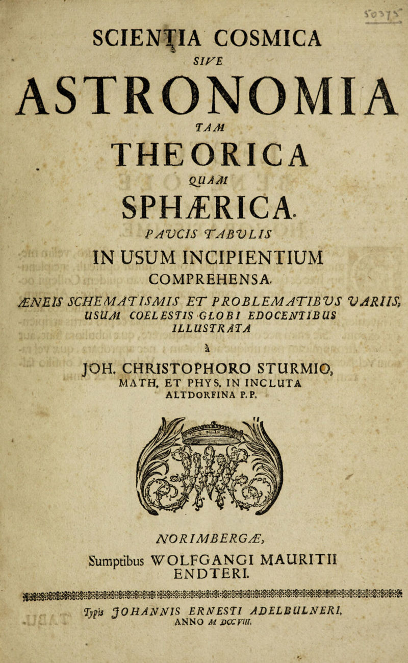 SCIENTIA COSMICA SITE ASTRONOMIA TAM THEORICA QUA AI SPHERICA. PAUCIS TABULIS IN USUM INCIPIENTIUM COMPREHENSA, £NEIS SCHEMATISMIS ET PROBLEMATIBUS UARIIS, USUM COELESTIS GLOBI EDOCENTIBUS ILLUSTRATA a JOH. CHRISTOPHORO STURMIO» MATH, ET PHYS. IN INCLUTA A1TDOR.FINA P. P. norimbergt:. Sumptibus WOLFGANGI MAURITII ENDTERI. Tsfit TOHANNIS ERNESTl ADELBULNERI, ANNO M Dccrw,