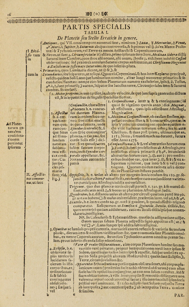 PARTIS SPECIALIS TABULA I. De Planetis feu Stellis Erraticis in genere* f Antiques, qui VII. omni tempore numerati funt, nimirum J&gt;Lunu , $ Mercurius ,$Fenust a* Mars,i\.fupiterff) Saturnus absque controverfia,&amp; feptimus vel © Sol ex Mente Ptolo» r! D/V*-; maei &amp;Tych6nicorum,vel7V7r&lt;* ex mente Ariftarchi &amp; Copernicanorum, fio tum ■ &amp; ATovos,ut funt 4. Circumjcrutales kGalilaro,primo ipforum dete£tore,Afedicta Sidera didi; in j Saturni item Comites,quos duos alii notant, alii unum, (hodie 5 * exhibent indubie Cafjini obfervationes) fed prcetereaannulumSaturni corpus ambientem,ut Chriflianus Hugenius a Zulicbem in Syflemate Saturnino,dt quo inferius plura. &lt; Primarios» quos Lurr.inaria dicunt, ut © &amp; j), &amp; tum in i’^«»^m^,feuStipatores,utreliqui.Qu.amvisCopernicani,&amp;hosinterKeplerus prsecipu£, relido quidem Soli Luna:queluminarium nomine , aliter long£ numerent primarios &amp;fe- cundariosPlanetas: nempe cum Solem Planetarum numero excluferint, ipfis^,?, Tellus* cP, 2f,h,funt primarii; j) autem,Stipator feu Satelles terra:, Circumjo viales item &amp;Saturni comites, fecundari». f 1, Motus pr eprimdw uno tardior,inaltero velocior,de quo jam fupra generarim didura ■eft,8c in iequentibus de fingulis Ipecialius dicetur. 1. Confunttiones , inter %. &amp; f&gt; contingentes (id quod fit vigefimo quovis anno ) dici Magnas, ab effeduum, quos ipfis adfcribunt Aftrologi, Ad Plane¬ tarum ge¬ neralem confidera- donem pertinent ipforum ■ f Conjunffio, charadere I o^nocata h.e. concur* 2. -AffePlm j fus duorum Planeta- ■h. e.cer- ! rum in eadem loco op¬ ii. u4jfe£fi&amp;* nes contrnu- nes,ut fune tusbino- rum quo¬ rumcun¬ que Situs ad llimu- landam naturam fu bl una¬ rem effi¬ cax credi- tus: Cu¬ jus fpe- cies pri¬ marias funt(vld, Fig.) Magnitudine. tico: live id fiat exadi- us quoadeentra, unde Synodus fentralisifky fi cum©fic conjungitur-'. planeca,m Cazymt» feu | corde Solis efle) dici-j tur: S: ve quoad partes folum fuorum corpo¬ rum, undtSynodus cor¬ poralis appellatur, &amp;c. Notandum autemhic pori6 i.Maximas Conjunffiones, ob caufam fimilem,ap¬ pellari eosdem illosOj. &amp; 1?concursus,quoties in ipfo V principio contingunt: quales equidem o- do vidit hadenus terrarum orbis; fex fc* ante Chriltum, &amp;-duas poft ipfum, ultimam^ue an, 118 3, Nona fi mundi machina duraret, futura eflet Anno 2378. ^.Conjunftionespy &amp; ?,vel alterutrius horum cum }),$ aut©,haberi pro felicibus ab Aftro!ogis,pro infelicibus cbntra primarii fecundari^ alterutrius horum cum J), ©,aut$: pro medio¬ cribus denique eas, qua: inter}), 0, &amp; $; &amp; ex a- liquorum opinione, qux interb&amp;4 vel£con® tingunt. Quorum quidem ratio ex infra dicen* [ dis dePlanetarum influxu patebit. Opp'o(itie, h. e. Unius ab altero per integrum femicirculum feu igo. gr. fe- jundio.charadere^ notari foiita,e2sdemque curnconjundione varieta» tes participans Aflrologis infelix uni verfaliter. Trigonus, quo duo planetae tertia circuli parte h.e. 120. gr. h le mutuo di¬ dant, indicatus noti bonus ut plurimum Aflrologor. judic. Qgadratus, h.e.diftantia unius ab altero per circuli quartam part£ feu 90» gr notam habens©),&amp; malus univerfaliter,praefertim inter, vel ad^Sr,^. Sexttlts, h.e.intercapedo 60.gr. noti-)f gaudens, &amp; quoadaftedCis trigond comparatus. Reliquorum ut Semtfexti ffuintilis, Desilis, Qctilis-&amp;c* quos neoterici quidam addiderunt, ratio ex modo didis ipfaque nomen- claturaflntelligitur. NB. In Calendariis &amp; Ephemeridibus, quoties in adfignatione adfpc- duum unicus faltem Planeta adfpedtisfignoappofitused(uteffj vel □ y*) Luna femper ipfi addita fubintelligitur. $,Opacitas ac luminis proprii carentia, mutUatitii contra reflexio &amp; variatio fecundum phafes, dierum item &amp; nodiurn vicifiitudines &amp;c. quae communia funt Planetis omni¬ bus , ex mente Copernicanorum, fecundum Tychonicos autem omnibus prteter So¬ lem, prout inferius dicenda fufius edocebunt* IVerv &amp; reales Obfcurationes, chm corpus Planeticum lumine fuomu- 4.Ec/ipfes, h.e, obfervatte fae- pius terricofls lucidarum fa- cierum in iftis corpof ibus,ex ordinaria cau- fa&amp;fubit6 contingentes obfufeatio- nes; Easquel. vel tuatitio ver£ privatur, propter interpofitionem tertii interipfum &amp; Solem, quod hujus radios intercipit &amp; repellit, fuaque umbra ex op- polito Solis projedd. alteruih iftud involvit: qualesfuntEclipfes}), Terra:, circumjovialium &amp;c. apparentes &amp;Occultationes potius quam obfcurariones,ubi corpus pla¬ neticum unum (prttfertim facienobisobverslobfcurum) cum alius facie lucida opticd ita conjungitur, ut eam non folum occultet, fed &amp; fuamobfcuritatem., a vifu , inter propius &amp; remotius diftinguere non valente,corpori occultato tribui faciat; illo interim nihil fplendoris priflini verd amittente. Et tales ecliples funt Solares rcfpedu Terree ab interpofitaj)autcontrarefpedu})ab interpofitaTerra, caufat® vkfimiles.