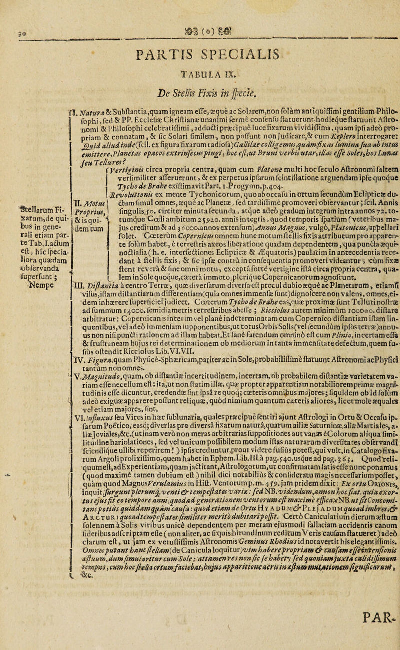 3® (©) &amp; PARTIS SPECIALIS tabula ix* De Stellis Fixis in Jpecie. Stellarum H- Sarum^de qui* bus in gene¬ rali etiam par- teTabJ.adum eft, hicfpecia- iiora quaedam obfervanda fuperfunc ; Nempe I. Natura &amp; Subdantia,quam igneam ede, ceque ac Solarem,non folum antiquifiimi gentilium Philo* fophi&gt; fed &amp; PP. Ecclefifc Chriftianae unanimi fcrrae confenfu ftatuerunr,hodieque datuunt AdrO- nomi &amp; Philofophi celebratidimi, adducti prgcipue luce fixarum vividiflima, quam ipfiadeo pro¬ priam &amp; connatam, &amp; fic Solari fimilem, non pofFunt non j'udicare,&amp; cumKeplero interrogare: Quid aliud inde(Tci\. ex figura fixarum radiofa)Gallitae collige mus,qudmflxat lumina fua ab intui emittere,Vianet as opacos extrinfecusfingi ; hoc ep,ut Bruni verbis utar-&gt;illas ejji Solesthos Lunas Jeu Tellures? i Vertiginis circa propria centra, quam cum Platone multi hoc feculo Adronomi faltetn verfimiliter afleruerunt, &amp; ex perpetua ipfarum fcintiilatione arguendam ipfe quoque j TychodeBraheexiftimavitPart. l.Progymn^p^o^ ! Revolutionis ex mente Tychonicorum, quo alWcafu in ortum feeundhm Ecliptica: du- II. Motus \ £tum fimul omnes,teque ac Planeta:, fed tardifiim£ promoveri obfervantur; fcil. Annis Proprius, i fingulisifo. circiter minuta fecunda, atque aded gradum integrum intra annos 72. to- &amp; is qui- \ tumque Coeli ambitum 2 annis integris, quod temporis fpatrum (veteribus ma¬ ciem tum 1 jus creditum &amp; ad 3 &lt;&lt;oOo»annosexcenfurn)^»»^yf/^«!^, vulgo, Platonicus,appellari folet. Coeterum Cop ernicus omnem hunc motum dellis fixisattributum pro apparerr- te folum habet, e terreftris axeos liberatione quadam dependentem, qua punda £qui» nodialia( h. e. inteffedtiones Eclipticce &amp; iEquatoris)paulalim in antecedentia rece¬ dant a dellis fixis, &amp; fic ipfe contra in confequentia promoveri videantur ; cum fixas ftent revera &amp; fineomni motu, exceptaforte vertigine idl circa propria centra, qua¬ lem inSolequoque,ca2teiaimmoto&gt;pleriqueCopernicanorumagnofcunt* IIL Diflantia k centro Terra: , qua:diverfarumdiverfaeftprotuldubioa:qu£acP]anetarum, etiamfi vifus,idam didantiarum diderentiam(quia omnes immenfe funt)dignofcere non valens, omnes,ei¬ dem inhaerere fuperficiei judicet. CoeterumTychodeBraheeas,quseproximae funtTellurinodrae adfummum ^ooo.femidiametristerredribusabeffe ; Ricciolus autem minimum rooooo.didare arbitratur: Copernican is inter im vel plane indeterminatam cumCopernico didantiamidam lin¬ quentibus, vel adeo immenfamlupponentibus,uttotusOrbis Solis(vel fecundum ipfosterra:)annu* us non nidpun&amp;i rationem ad illam habeat,Et fand fatendum omninh ed cum Plinio, incertamed® &amp;fruftraneam hujus rei determinationem ob mediorum in tanta immenfitatedefe&amp;um,quem fu-' fius odendit Ricciolus Lib.VI.VIL IV. Figura,quam Phy fic£-Spha:rkamtpai:iter ac in SoIe&gt;probabiliflime datuunt Aftronomi acPhyfici tantum nonomnes. V. Magnitudo,quam, ob didantia: incertitudinem, incertam, ob probabilem didantia: varietatem va¬ riam ede necedum ed: ita,ut non datirri illae, quae propter apparentiam notabiliorem primae magni¬ tudinis ede dicuntur, credenda: fint ipsi requoqj caeteris omnibus majores; fiquidem ob id folum adeo exigua: apparere podunt reliqua:, quod nimium quantum csteris aliores, licet mole tequales vel etiam majores, fine. VI. Influxus feu Vires in heee fublunaria, quales praecipuefentiri ajunt Adrologi in Ortu &amp; Occafu ip* farum Poetico, eascjjdiverlas pro diversa fixarum naturljquarumailfeSaturnin^alfeMartiales, a- lfejoviales}&amp;c.(utinamveronon meras arbitrariasfuppofitiones aut vanas eColorum aliqua fimi- litudine hariolationes, fed vel unicum poflibilem modum idas naturarum diverfitates obfervandl fciendiqueullibireperirem ! ) ipfis creduntur,prout videre fufius poted,qui vult,in Catalogo fixa¬ rum Argoli pro!ixidimo,quem habet inEphem.Lib.IU.a pag.f4o.usque ad pag, 3 6' j. Quodreli- quumedsadExperientiam,quam j'aditant,Adrologorum,ut confirmatam fatis ede nunc ponamus (quodmaximi tamen dubium ed)nihil dici notabilius&amp;confideratumagisneceffariurnpoffec, quam quod WignosVerulamius in Hift. Ventorum p.m. 4 fp,j’afn pridem dixit : Ex ortu Orionis^ inquit jurguni plerumf venti &amp; tempeftates vana: fed NB. videndum ^annon hoc fiat, quia exor¬ tus ejusfit eo tempore anm.guodad generationem ventorumeft maxime cjficaxNB.utptConcomi¬ tans potius quiddam qpam caufa: quod etiam de Ortu Hyadum c^PjLEjADU m quoad imbres Arcturi quoadtempeflates(imiltter merito dubitaripoflit. Cert6 Canicularium dierum a:dum folennem kSolis viribus unice dependentem per meram ejusmodi fallaciam accidentis canum fideribusadferiptam ede (non aliter, ac fiquisBirundinum reditum Veris caufamdatueret)ade6 clarum ed, ut jam ex vetudifdmis Adronomis CmmwiZ&amp;o^/Widnotavertithiselegantidimis. Omnes putant hancfiel/am(de Can icula loquitur)t//zw haberepropriam &amp; caufam effeiritenfionis aftuum,dumpmul oritur cum Sole; attamenresnonpc (ebabet; fed quoniam juxta calidiflimum tempus, cum hocfieUa er tumfaciebahhujus apparitione acris in Aptum mutationem flgmficarun$, •&amp;c.