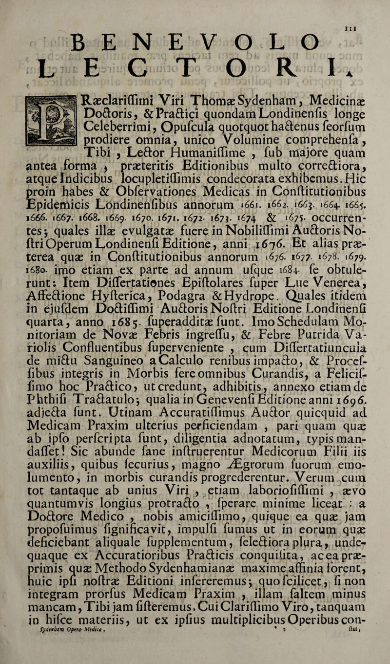 A BENEVOLO Raeclariffimi Viri Thomae Sydenham, Medicinae Do&amp;oris, &amp;Pra£lici quondam Londinenfis longe Celeberrimi, Opufcula quotquot ha&amp;enus feorfum prodiere omnia, unico Volumine comprehenfa, Tibi , Lettor Humaniffime , fub majore quam antea forma &gt; praeteritis Editionibus multo corre&amp;iora, atque Indicibus locupletiffimis condecorata exhibemus. Hic proin habes &amp; Obfervationes Medicas in Conllitutionibus Epidemicis Londinenfibus annorum 1661. 1662. 1663. 1664. 1665. 1666. 1667. 1668. »669. 1^7°- 1671. 1672. 167*. 1674 &amp; ^75» occurren- tesj quales illae evulgatae fuereinNobiliffimiAu&amp;orisNo- ftri Operum Londinenfi Editione, anni 1676. Et alias prae¬ terea quae in Conflitutionibus annorum 1676. 1677. 1678. 1679. 1680. imo etiam ex parte ad annum ufque 1684- fe obtule¬ runt; Item Differtatienes Epiftolares fuper Lue Venerea, Affe&amp;ione Hyflerica, Podagra &amp; Hydrope. Quales itidem in ejufdem Do&amp;iffimi Auftoris Noftri Editione Londinenfi quarta, anno 1685. fuperadditae funt. Imo Schedulam Mo¬ nitoriam de Novae Febris ingreflu, &amp; Febre Putrida Va- riolis Confluentibus fuperveniente , cum Diflertatiuncuia de mi&amp;u Sanguineo a Calculo renibus impa&amp;o, &amp; Procef- fibus integris in Morbis fere omnibus Curandis, a Felicif- lirao hoc Praftico, ut credunt, adhibitis , annexo etiam de Phthifi Traflatuloj qualia in Genevenli Editione anni 1695. adjefta funt. Utinam Accuratiflimus Au&amp;or quicquid ad Medicam Praxim ulterius perficiendam , pari quam quae ab ipfo perfcripta funt, diligentia adnotatum, typis man- daflet! Sic abunde fane inftruerentur Medicorum Filii iis auxiliis, quibus leeurius, magno y£grorum fuorum emo¬ lumento, in morbis curandis progrederentur. Verum cum tot tantaque ab unius Viri , etiam laboriofiflimi , aevo quantumvis longius protra&amp;o , fperare minime liceat : a Doftore Medico , nobis amiciflimo, quique ea quae jam propofuimus fignincavit, impulfi fumus ut in eorum quae deficiebant aliquale fupplementum, fele&amp;iora plura, unde- quaque ex Accuratioribus Prafticis conquiiita, aceaprae- primis quae Methodo Sydenhamianae maxime affinia forent, huic ipfi noftrae Editioni infereremus-, quofcilicet, fi non integram prorfus Medicam Praxim , illam faltem minus mancam, Tibi jam fifteremus, Cui Clariffimo Viro, tanquam in hifce materiis, ut ex ipfius multiplicibus Operibus coti- fydtnham Optra Medica. * z flat»