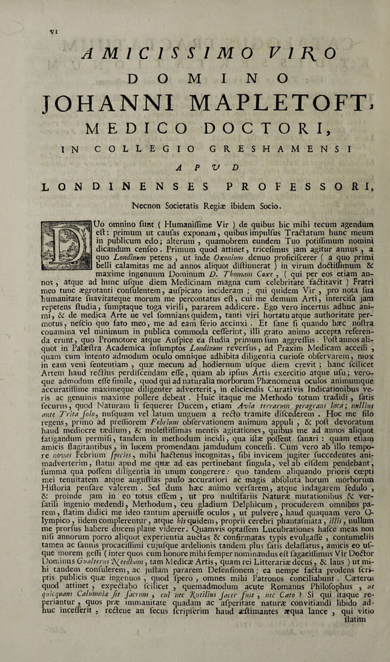 AMICISSIMO V I f{ O DOMINO JOHANNI MAPLETOFT. MEDICO DOCTORI, IN COLLEGIO GRESHAMENS I A P V D LONDINENSES PROFESSORI, Necnon Societatis Regiae ibidem Socio. Uo omnino funt ( Humanidime Vir ) de quibus hic mihi tecum agendum eft: primum ut caufas exponam, quibus impulfus Tranatum hunc meum in publicum edo; alterum , quamobrem eundem Tuo potiffimurti nomini dicandum cenfeo. Primum quod attinet, tricefimus jam agitur annus , a quo Londinum petens , ut incle Oxonium denuo proficifcerer ( a quo primi belli calamitas me ad annos aliquot diftinuerat ) in virum do&amp;iffimum &amp; maxime ingenuum Dominum D. T'hornam Coxe , ( qui per eos etiam an¬ nos , atque ad hunc ufque diem Medicinam magna cum celebritate fadlitavit ) Fratri meo tunc aegrotanti confidentem, aufpicato incideram ; qui quidem Vir , pro nota fua humanitate fuavitateque morum me percontatus eft, cui me demum Arti, intercifa jam repetens ftudia, fumptaque toga virili, pararem addicere. Ego vero incertus adhuc ani¬ mi, &amp; de medica Arte ne vel fomnians quidem, tanti viri hortatu atque authoritate per¬ motus, nefcio quo fato meo, me ad eam ferio accinxi . Et fane fi quando haec noftra conamina vel minimum in publica commoda cefferint, illi grato animo accepta referen¬ da erunt, quo Promotore atque Aufpice ea ftudia primum fum aggreftiis Poft annos ali¬ quot in Palaeftra Academica infumptos Londinum reverfus, ad Praxim Medicam accedi , quam cum intento admodum oculo omnique adhibita diligentia curiofe obfervarem, mox in eam veni fententiam , quae mecum ad hodiernum ufque diem crevit ; hanc fcilicet Artem haud redlius perdifcendam effe, quam ab ipfius Artis exercitio atque ufu; vero¬ que admodum effefimile, quod qui ad naturalia morborum Phaenomena oculos animumque accuratiftime maximeque diligenter adverterit, in eliciendis Curati vis Indicationibus ve¬ ris ac genuinis maxime pollere debeat . Huic itaque me Methodo totum tradidi , fatis fecurus, quod Naturam fi fequerer Ducem, etiam Avia terrarum peragrans lora; nullius ante Trita folo, nufquam vel latum unguem a redlo tramite difcederem . Hoc me filo regens, primo ad prediorem febrium oblervationem animum appuli , &amp; poft devoratum haud mediocre taedium, &amp; moleftidimas mentis agitationes, quibus me ad annos aliquot fatigandum permifi, tandem in methodum incidi, qua iftae poffent fanari : quam etiam amicis dagitantibus, in lucem promendam jamdudum concedi. Cum vero ab illo tempo¬ re novas Febrium fpecies, mihi hadlenus incognitas, fibi invicem jugiter fuccedentes ani¬ madverterim, flatui apud me quae ad eas pertinebant lingula, vel ab eifdem pendebant, fumma qua poffem diligentia in unum congerere: quo tandem aliquando prioris coepti mei tenuitatem atque anguftias paulo accuratiori ac magis abfoluta horum morborum Hiftoria penfare valerem . Sed dum haec animo verfarem, atque indagarem fedulo , proinde jam in eo totus effem , ut pro multifariis Naturae mutationibus &amp; ver- fatiii ingenio medendi, Methodum, ceu gladium Delphicum, procuderem omnibns pa¬ rem , ftatim didici me ideo tantum aperuiffe oculos , ut pulvere, haud quaquam vero O- lympico, iidemcomplerentur, atque Equidem, proprii cerebri phantafmata, illis, nullum me prorfus habere ducem plane viderer. Quamvis optadem Lucubrationes hafce meas non nifi annorum porro aliquot experientia audias &amp; confirmatas typis evulgade , contumeliis tamen ac fannis procacidimi cujufque ardelionis tandem plus fatis deladatus, amicis eo uf¬ que morem gefli (inter quos cum honore mihi femper nominandus eft fagaeidimus Vir Dodtor Dominus Gualterus ‘JS^eedham, tam Medicae Artis, quam rei Litterariae decus, &amp; laus ) ut mi¬ hi tandem confiderem, ac juftam pararem Defendonem; ea nempe fadla prodens fcri- ptis publicis quae ingenuos , quod fpero , omnes mihi Patronos conciliabunt . Caeteras quod attinet , expedlabo fcilicet , quemadmodum acute Romanus Philofophus , ut quicquam Calumnia fit faerum , cui nec ‘Rutilius Jacer fuit , nec Cato ? Si qui itaque re- periantur , quos prae immanitate quadam ac afperirate naturae convitiandi libido ad¬ huc incefferit , redlene an fecus fcripferim haud seftimantes aequa lance , qui vitio ftatim