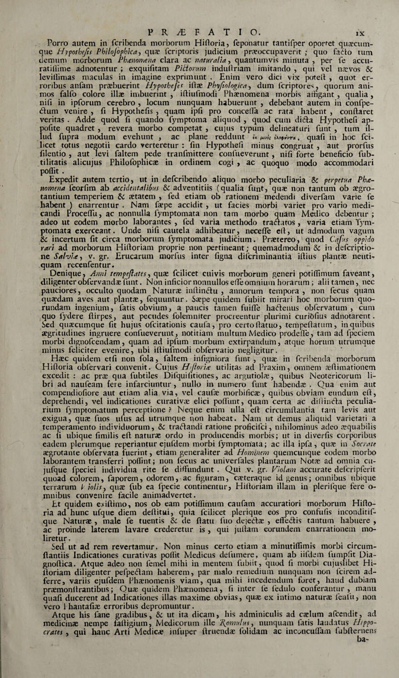 Porro autem in fcribenda morborum Hidoria, feponatur tantifper oportet quaecum¬ que Hypothefis Philojophica, qua? fcriptoris judicium praeoccupaverit ; quo faJdo tum demum morborum Ph*nomena clara ac naturalia, quantumvis minuta , per fe accu- ratidime adnotentur ; exquifitam Piliorum indudriam imitando , qui vel naevos &amp; levillimas maculas in imagine exprimunt . Enim vero dici vix poted , quot er¬ roribus anfam praebuerint Hypotbefes idae Pbyfeo logica, dum fcriptore^j quorum ani¬ mos falfo colore illae imbuerint , iftiufmodi Phaenomena morbis arhgant , qualia , nid in ipforum cerebro , locum nunquam habuerunt , debebant autem in confpe- dlum venire , d Hypotheds , quam ipd pro conceda ac rata habent , condaret veritas . Adde quod d quando fymptoma aliquod , quod cum di&amp;a Hypothed ap- podte quadret , revera morbo competat , cujus typum delineat uri funt , tum il¬ lud fupra modum evehunt , ac plane reddunt fK fJLVOt iXifxvTx , quad in hoc fci~ licet totus negotii cardo verteretur : dn Hypothed minus congruat , aut prorfus dlentio , aut levi faltem pede tranfmittere confueverunt, nid forte benedcio fub- tilitatis alicujus Philofophicae in ordinem cogi , ac quoquo modo accommodari poflit . Expedit autem tertio, ut in defcribendo aliquo morbo peculiaria &amp; perpetua Ph*- nomena feordm ab accidentalibus &amp;c adventitiis (qualia funt, quae non tantum ob aegro¬ tantium temperiem &amp; aetatem , fed etiam ob rationem medendi diverfam varie fe habent ) enarrentur . Nam faepe accidit , ut facies morbi variet pro vario medi¬ candi Procedu, ac nonnulla fymptomata non tam morbo quam Medico debentur ; adeo ut eodem morbo laborantes , fed varia methodo tracuatos , varia etiam Tym- ptomata exerceant. Unde nid cautela adhibeatur, necefle eft, ut admodum vagum &amp;c incertum dt circa morborum fymptomata judicium. Praetereo, quod Cafus oppido rari ad morborum Hiftoriam proprie non pertineant; quemadmodum &amp; in defcriptio- ne Salvi*, v. gr. Erucarum mgrfus inter dgna difcriminantia idius plantae nentia quam recenfentur. Denique, Anni tempeftates, quae fcilicet cuivis morborum generi potidimum faveant, diligenter obfervandae funt. Non indcior nonnullos effe omnium horarum ; alii tamen, nec pauciores, occulto quodam Naturae inftinclu , annorum tempora, non fecus quam quaedam aves aut plantae, fequuntur. Saepe quidem fubiit mirari hoc morborum quo- rundam ingenium, fatis obvium, a paucis tamen fuide hactenus obfervatum , cum quo fydere ftirpes, aut pecudes folemniter procreentur plurimi curibdus adnotarent. Sed quaecumque dt hujus ofcitationis caufa, pro certo datuo, tempedatum, in quibus aegritudines ingruere confueverunt, notitiam multum Medico prodede, tam ad fpeciem morbi dignofcendam, quam ad ipfum morbum extirpandum, atque horum utrumque minus feliciter evenire, ubi idiufmodi obfervatio negiigitur. Haec quidem etd non fola, faltem indigniora funt , quae, in fcribenda morborum Hidoria obfervari convenit. Cujus HJlori* utilitas ad Praxim, omnem aedimationem excedit : ac prae qua fubtiles Dilquidtiones, ac argutiolae, quibus Neotericorum li¬ bri ad naufeam fere infarciuntur, nullo in numero funt habendae . Qua enim aut compendiodore aut etiam alia via, vel caufae morbificae, quibus obviam eundum ed, deprehendi, vel indicationes curativae elici podimt, quam certa ac didincfa peculia¬ rium fymptomatum perceptione ? Neque enim ulla ed circumdantia tam levis aut exigua, quae fuos ullis ad utrumque non habeat. Nam ut demus aliquid varietati a temperamento individuorum, Sc traftandi ratione proficifci, nihilominus adeo aequabilis ac d ubique dmilis ed naturae ordo in producendis morbis; ut in diverds corporibus eadem plerumque re periantur e jufdem morbi fymptomata; ac illa ipfa, quae in Socrate aegrotante obfervata fuerint, etiam generaliter ad Hominem quemcunque eodem morbo laborantem transferri poldnt; non fecus ac univerfales plantarum Notae ad omnia cu- jufque fpeciei individua rite fe diffundunt . Qui v. gr. Violam accurate defcripferit quoad colorem, faporem, odorem, ac figuram, caeteraque id genus; omnibus ubique terrarum Violis, quae fub ea fpecie continentur, Hidoriam illam in plerifque fere o- mnibus convenire facile animadvertet. Et quidem exidimo, nos ob eam potiffimum caufam accuratiori morborum Hido¬ ria ad hunc ufque diem deditui, quia fcilicet plerique eos pro confuds inconditif* que Naturae , male fe tuentis &amp; de datu fuo deje&amp;ae , effe&amp;is tantum habuere , ac proinde laterem lavare crederetur is , qui judam eorundem enarrationem mo¬ liretur. Sed ut ad rem revertamur. Non minus certo etiam a minutiffimis morbi circum- dantiis Indicationes curativas poflit Medicus defumere, quam ab iifdem fumpfit Dia- gnodica. Atque adeo non femel mihi in mentem fubiit, quod fi morbi cujuslibet Hi¬ doriam diligenter pefpecdam haberem, par malo remedium nunquam non fcirem ad- ferre, variis ejufdem Phaenomenis viam, qua mihi incedendum foret, haud dubiam praemonltrantibus; Quae quidem Phaenomena, d inter fe fedulo conferantur, manu quad ducerent ad Indicationes illas maxime obvias, quae ex intimo naturae fenfu, non vero 1 hantafiae erroribus depromuntur. Atque his fane gradibus, &amp;; ut ita dicam, his adminiculis ad caelum afcendit, ad medicinae nempe fadigium, Medicorum ille 2{omulus, nunquam fatis laudatus Hippo¬ crates , qui hanc Arti Medicae infuper druendae folidam ac inconcuffam fubdernens ba~