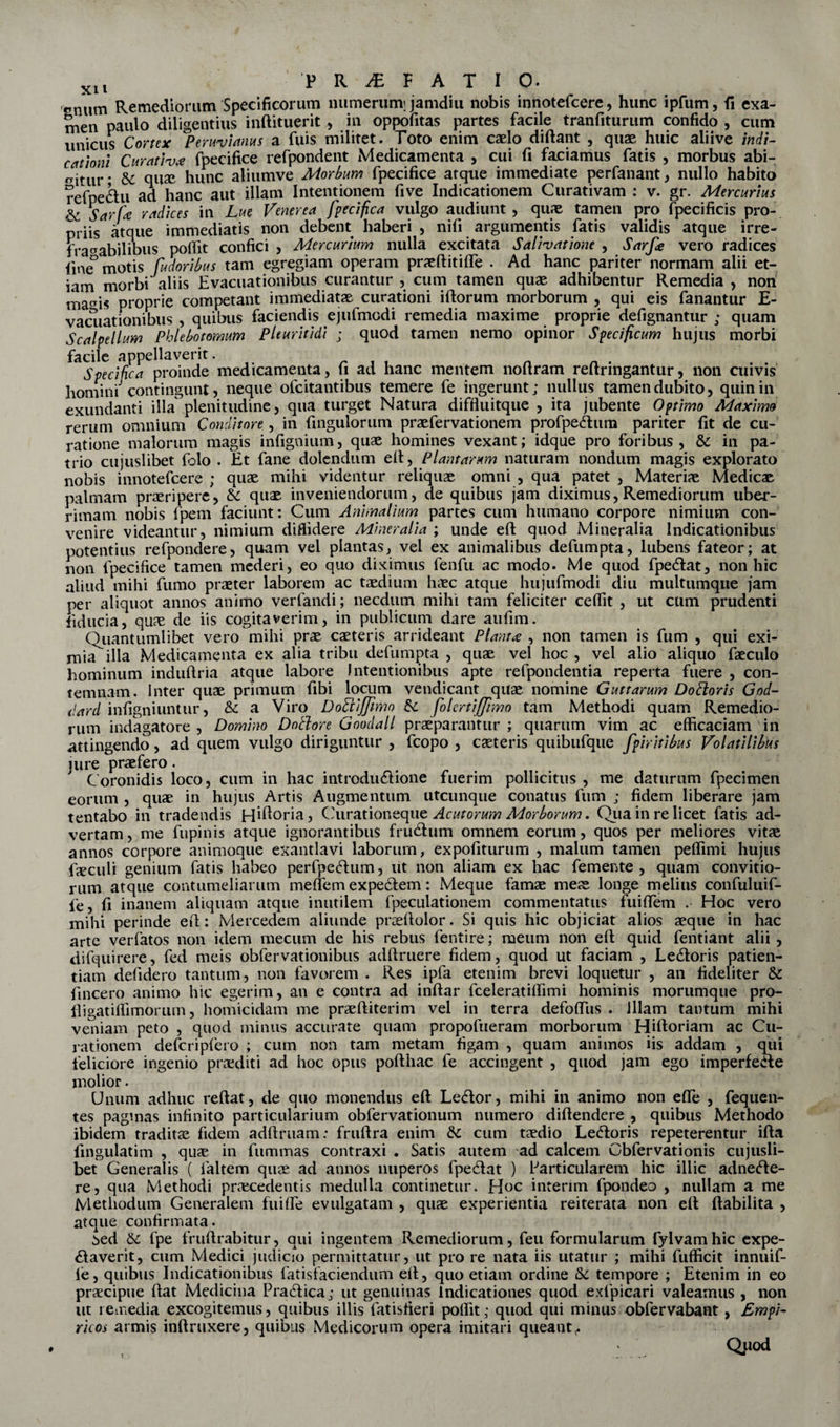 pnUm Remediorum Specificorum numerum; jamdiu nobis innotefcere, hunc ipfum, fi exa¬ men paulo diligentius inftituerit , in oppofitas partes facile tranfiturum confido , cum unicus Cortex Perwviams a fuis militet. Toto enim caelo diftant , quae huic aliive indi¬ cationi Curativ* fpecifice refpondent Medicamenta , cui fi faciamus fatis , morbus abi¬ gitur* &amp; qua hunc aliumve Morbum fpecifice atque immediate perfanant, nullo habito refpe&amp;u ad hanc aut illam Intentionem five Indicationem Curativam : v. gr. Mercurius &amp; Sarte radices in Lue Venerea fpecifica vulgo audiunt , quae tamen pro fpecificis pro¬ priis atque immediatis non debent haberi , nifi argumentis fatis validis atque irre¬ fragabilibus poffit confici , Mercurium nulla excitata Salivatione , Sarfe vero radices fine° motis fudoribus tam egregiam operam praftitifte . Ad hanc pariter normam alii et¬ iam morbi aliis Evacuationibus curantur , cum tamen quae adhibentur Remedia , non ma^is proprie competant immediatae curationi iftorum morborum , qui eis fanantur E- vaciiationibus , quibus faciendis ejtifmcdi remedia maxime proprie defignantur ; quam Scalpellum Phlebotomum Pleuritidi ; quod tamen nemo opinor Specificum hujus morbi facile appellaverit. Specifica proinde medicamenta, fi ad hanc mentem nofiram reftringantur, non cuivis homini contingunt, neque ofcitantibus temere fe ingerunt; nullus tamen dubito, quin in exundanti illa plenitudine, qua turget Natura diffluitque , ita jubente Optimo Maximo rerum omnium Conditore, in fingulorum praefervationem profpe&amp;um pariter fit de cu¬ ratione malorum magis infignium, quae homines vexant; idque pro foribus, &amp; in pa¬ trio cujuslibet folo . Et fane dolendum eft, Plantaram naturam nondum magis explorato nobis innotefcere ; quae mihi videntur reliquae omni , qua patet , Materiae Medicae palmam praeripere, &amp;: quae inveniendorum, de quibus jam diximus, Remediorum uber¬ rimam nobis fpem faciunt: Cum Animalium partes cum humano corpore nimium con¬ venire videantur, nimium diffidere Mineralia ; unde eft quod Mineralia Indicationibus potentius refpondere, quam vel plantas, vel ex animalibus defumpta, lubens fateor; at non fpecifice tamen mederi, eo quo diximus fenfu ac modo. Me quod fpe&amp;at, non hic aliud mihi fumo praeter laborem ac taedium haec atque hujufmodi diu multumque jam per aliquot annos animo verfandi; necdum mihi tam feliciter ceffit , ut cum prudenti fiducia, quae de iis cogitaverim, in publicum dare aufim. Ouantumlibet vero mihi prae caeteris arrideant Planta , non tamen is fum , qui exi¬ mia^ illa Medicamenta ex alia tribu defumpta , quae vel hoc , vel alio aliquo faeculo hominum induftria atque labore Intentionibus apte refpondentia reperta fuere , con¬ temnam. Inter quae primum fibi locum vendicant quae nomine Guttarum DoPloris God- dard infigniuntur, &lt;k a Viro DoLtiJJimo 5c folcrtijfrmo tam Methodi quam Remedio¬ rum indagatore, Domino Dnthre Goodall praeparantur; quarum vim ac efficaciam'in attingendo, ad quem vulgo diriguntur , fcopo , caeteris quibufque fpiritibus Volatilibus jure praefero. Coronidis loco, cum in hac introductione fuerim pollicitus , me daturum fpecimen eorum , quae in hujus Artis Augmentum utcunque conatus fum ; fidem liberare jam tentabo in tradendis Hffioria, Curationeque Acutorum Morborum. Qua in re licet fatis ad¬ vertam, me fupinis atque ignorantibus fruCtum omnem eorum, quos per meliores vitae annos corpore animoque exantlavi laborum, expofiturum , malum tamen peffimi hujus fieculi genium fatis habeo perfpeCtum, ut non aliam ex hac femente , quam convitio- rum atque contumeliarum meffem ex pedem: Meque famae meae longe melius confuluif- fe, fi inanem aliquam atque inutilem fpeculationem commentatus fuiflem . Hoc vero mihi perinde eft: Mercedem aliunde praftolor. Si quis hic objiciat alios aeque in hac arte verfatos non idem mecum de his rebus fentire; meum non eft quid fentiant alii , difquirere, fed meis obfervationibus adftruere fidem, quod ut faciam , LeCtoris patien¬ tiam defidero tantum, non favorem . Res ipfa etenim brevi loquetur , an fideliter &amp; fincero animo hic egerim, an e contra ad inftar fceleratiffimi hominis morumque pro- lligatiffimorum, homicidam me praeftiterim vel in terra defoftlis . Illam tantum mihi veniam peto , quod minus accurate quam propofueram morborum Hiftoriam ac Cu¬ rationem defcripfero ; cum non tam metam figam , quam animos iis addam , qui feliciore ingenio praediti ad hoc opus pofthac fe accingent , quod jam ego imperfecte molior. Unum adhuc reftat, de quo monendus eft LeCtor, mihi in animo non efle , fequen- tes paginas infinito particularium obfervationum numero diftendere , quibus Methodo ibidem tradita fidem adftruam: fruftra enim &amp; cum taedio LeCtoris repeterentur ifta fingulatim , qua in fummas contraxi . Satis autem ad calcem Cbfervationis cujusli¬ bet Generalis ( faltem qua ad annos nuperos fpeCtat ) Particularem hic illic adneCte- re, qua Methodi pracedentis medulla continetur. Hoc interim fpondeo , nullam a me Methodum Generalem fuiffe evulgatam , qua experientia reiterata non eft ftabilita , atque confirmata. 5ed &amp;c fpe fruftrabitur, qui ingentem Remediorum, feu formularum fylvamhic expe- Ctaverit, cum Medici judicio permittatur, ut pro re nata iis utatur ; mihi fufficit innuif- le, quibus Indicationibus fatisfaciendum eft, quo etiam ordine tempore ; Etenim in eo pracipue ftat Medicina Practica; ut genuinas Indicationes quod exfpicari valeamus , non ut remedia excogitemus, quibus illis fatisfieri pollit; quod qui minus obfervabant , EmpD ricos armis inftruxere, quibus Medicorum opera imitari queant,.