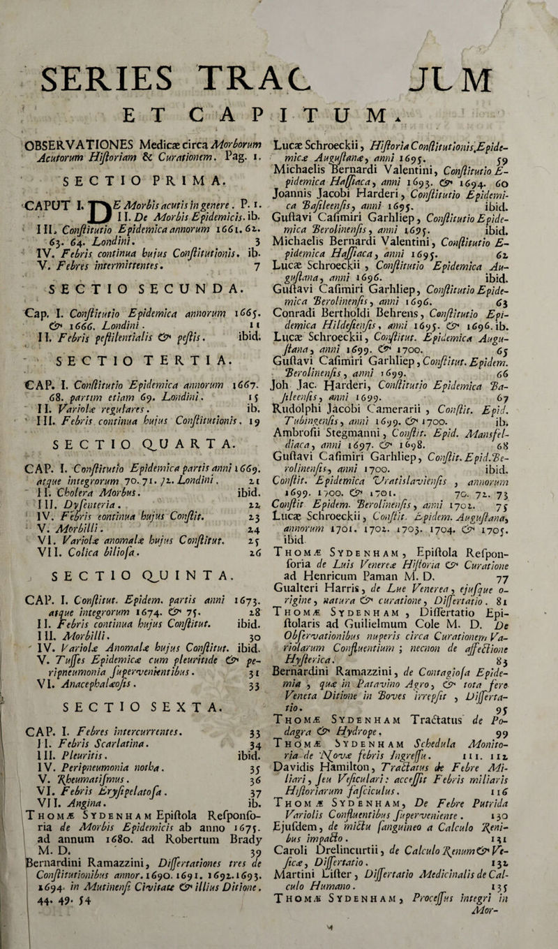 SERIES TRAC JLM ET CAPITUM. OBSERVATIONES Medicae circa Morborum Acu forum Hijloriam &amp; Curationem. Pag. i. SECTIO PRIMA. CAPUT I. TXE Morbis acutis in genere. P. i. I 3 11. De Morbis Epidemicis, ib. III» Conflitutio Epidemica annorum \66i.6z. 63. 64. Londini. 3 IV. Febris continua hujus Conjlitutjonis. ib- V. Febres intermittentes. 7 SECTIO SECUNDA. Cap. I. Conjiitutio Epidemica annorum 1665. C?* 1666. Londini. 11 II. Febris pefli lenti alis &amp; peftis. ibidi. - SECTIO TERTIA. CAP. I, Conditum Epidemica annorum 1667. 6%. parum etiam 69. Londini. 11. Variolce regulares. ib. ' III. Febris continua hujus Conftitutionis, 19 SECTIO Q^U ARTA. CAP. I. Conftitutio Epidemica partis anni \66t). atque integrorum 70.71. ]z, Londini, 2.1 II. Cholera Morbus. ibid. 11J. Dyjeuteria. 12, IV. Febris eontinua hujus Conjlit. 13 V. Morbilli. 2,4 M z6 VI. Variol* anomaU hujus Conjlit ut. VII. Colica biliofa. SECTIO QJJ I N T A . CAP. I. Conflitut. Epidem. partis anni 1673. atque integrorum 1674. &amp; 75. 18 II. Febris continua hujus Conjlit ut. ibid. III. Morbilli. 30 ' IV. VarioU AnomaU hujus Conjlit ut. ibid. V. Tuffes Epidemica cum pleuritide O pe- ripneumonia Jupervenientibus. VI. AnacephaUofis. 3t 33 SECTIO SEXTA. CAP. I. Febres intercurrentes. 33 I I. Febris Scarlatina. 34 III. Pleuritis. ibid. IV. Peri pneumonia notha. 35 V. Bjoeumatijmus. 36 VI. Febris Eryfepelatofa. 37 VII. Angina. ib. Thomi Sydenh a m Epiftola Refponfo- ria de Morbis Epidemicis ab anno 167$. ad annum 1680. ad Robertum Brady M. D. ' 39 Bernardini Ramazzini, Differtationes tres de Conjlitutionibus annor. 1690.1691. 1691.1693. »694. in Mutinenfi Civitate &amp; illius Ditione. 44. 49. 54 Lucae Schroeckii, Hijloria Con(litutionis,Epidc- ■' mic* Augujlanty anni 1695. ^ Michaelis Bernardi Valentini, Conftitutio E - pidemica Hajjiaca, anni 1693. 1694. 60 Joannis Jacobi Harderi, Conjiitutio Epidemi¬ ca Bafileenfis, d/w/ 1695. ibid. Gubavi Cafimiri Garhliep, Conjiitutio Epide¬ mica Berolintnfis, *»«/ ibid. Michaelis Bernardi Valentini, Conftitutio E- pidemica Hajjiaca, rfwzi 1695. 62, Lucae Schroeckii , Conjiitutio Epidemica Au- gujlana, 1696. ibid. Guftavi Cafimiri Garhliep, Conjiitutio Epide¬ mica Berolinenfts, 4»«/ 1696, 63 Conradi Bertholdi Behrens, Conjiitutio Epi¬ demica Hildefienfis, 1695. 1 ^96. ib. Lucae Schroeckii, Conftitut. Epidemica Augu- Jiana, 4/7/7/ 1699. O* 1700. 65 Guftavi Cafimiri Garhliep, Conftitut. Epidem. Berolinenfts ^ anni 1699. 66 Joh Jac. Harderi, Conftitutio Epidemica Ba- Jileenfis-i anni 1699. 67 Rudolphi Jacobi Camerarii , Conflit. E pid. Tubingen/is, anni 1699.(^1700. ib. Ambrofii Stegmanni, Conjlit. E pid. Mansfel- diaca, aaa/ 1697. C&gt; 1698. 68 Guftavi Cafimiri Garhliep, Conjlit. E pid.Be- rolinenjis, 4»»/ 1700. ibid. Conflit. Epidemica Zlratislavienjis , annorum 1699. 1700. (3* 1701. 70. 72.. 73 Conjlit Epidem. Berolinenfis, 1702. 75 Lucae Schroeckii, Conjlit. Epidem. Auguftanay annorum 1701. 1702. 1703. 1704. dft 170?. ibid Thom.« Sydenham, Epiftola Refpon- foria de Luis Venere* HiJiona Curatione ad Henricum Paman M. D. 77 Gnalteri Harris, de Lue Venerea, ejufque 0- rigine, natura curatione, Differt at io . 8x ThomjE Sydenham, Diftertatio Epi- ftolaris ad Guilielmum Cole M. D. De Obftervationibus nuperis circa Curationem Va¬ ri olar um Confluentium ; necnon de ajfedlione Hyjlerica J 83 Bernardini Ramazzini, de Contagiofa Epide- mia , qu* in Patavino Agro, C9* tota fere Veneta Ditione in Boves irrepfit , Differta- tio. 9^ Thom^e Sydenham Tractatus de Po¬ dagra &amp; Hydrope. 99 Thom^ Sydenham Schedula Monito¬ ria de ‘JSfov* febris /ngreffu. m. m Davidis Hamilton, Tractatus de Febre Mi¬ liari , Jeu Veficulari: accejjit Febris miliaris Hijloriarum JaJciculus. 116 Thomj Sydenham, De Febre Putrida Vario lis Confluentibus Juperveniente . 130 Ejufdem, de midlu ['anguineo a Calculo geni¬ bus impaElo. 131 Caroli Drelincurtii, de Calculo iffenum&amp;Vc- ficDiffertatio. 132 Martini Lifter , Differtatio Medicinalis de Cal¬ culo Humano. 13 j Thoms Sydenham, Proceffus integri in Alor-