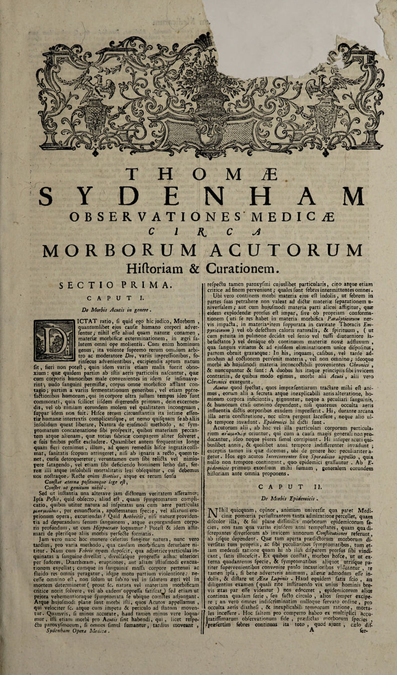 S Y D E N H A M OBSERVATIONESMEDICiE c i &amp; c ji MORBORUM A C U T O R U M Hiftoriam &amp; Curationem. SECTIO PRIMA. CAPUT I. De Morbis Acutis in genere. ICTAT ratio, fi quid ego hic judico, Morbum , ?[uantumlibet ejus caufie humano corpori adver- entur; nihil e(Te aliud quam natura conamen , materis morbifics exterminationem, in asgri fa- lutem omni ope molientis. Cum enim hominum genus, ita volente fupremo rerum omnium arbi¬ tro ac moderatore Deo, variis imprefiionibus, fo- rinfecus advenientibus, excipiendis aptum natum fit, fieri non potefl:, quin idem variis etiam malis fuerit obno¬ xium : quas quidem partim ab iflis aeris particulis nafcuntur, quas cum corporis humoribus male convenientes in idem fe infinuave- rint-, Dudo fanguini permiftas, corpus omne morbifico afflant con¬ tagio ; partim a variis fermentationum generibus, vel etiam putre- faflionibus humorum, qui in corpore ultra juflum tempus ideo*funt commorati, quia fcilicet iifdem digerendis primum, deinexcernen¬ dis, vel ob nimiam eorundem molem vel qualitatem incongruam , fuppar idem non fuit. Hifce rerum circunftantiis ita intime eflen- tiasnumanas intertextis complicatifque, ut nemo quifquam feabaliis infolidum queat liberare, Natura de ejufmodi methodo , ac fym- ptomatum concatenatione fibi profpexit, quibus materiam peccan¬ tem atque alienam, quas totius fabricas compagem aliter folveret, e fuis finibus poffit excludere. Quamlibet autem frequentius longe quam fieri cernimus, illum, ad quem remediis hifce ingratis colli¬ niat, fanitatis fcopum atringeret, nifi ab ignaris a reflo, quem te¬ net , curfu detorqueretur; veruntamen cum fibi relifta vel nimio¬ pere fatagendo, vel etiam fibi deficiendo hominem letho dat, fer¬ reae illi atque infolubili mortalitatis legi oblequitur , cui debemus nos nofiraque. Refte enim Boetius, atque ex rerum fenfu Conflat aterna pofitumque lege ejl, Conflet ut genitum nihil. Sed ut inflantia una alterave jam diftorum veritatem afferamus; Ipfa Peflis, quid obfecro, aliud efi , quam fymptomatum compli¬ catio, quibus utitur natura ad infpiratas una cum aere particulas /xucr/juuhu, per emunfloria , apoftematum fpecie, vel aliarum eru¬ ptionum opera, excutiendas? Quid Arthritis, nifi natura providen¬ tia ad depurandum fenum fanguinem , atque expurgandum corpo¬ ris profundum , ut cum Hippocrate loquamur ? Potefl &amp; idem affir¬ mari de plerifque aliis morbis perfefle formatis. Jam vero nunc hoc munere celerius fungitur natura, nunc vero tardius, pro varia methodo, qua caufam morbificam derurbare ni¬ titur. Nam cum Febris opem depofcit, qua adjutrice particulas in¬ quinatas a fanguine divellat , divuifafque progrefTu adhuc ulteriori per fudores, Diarrhoeam, eruptiones, aut aliam ifliufmodi evacua¬ tionem expellat; cumque in fanguinis maffa corpore pertenui ac fluido res omnis peragatur, idque motu partium violentiore: ne- cefle omnino efi, non lolum ut fiiblro vel in falutem xgri vel in mortem determinetur ( prout fc. natura vel materiam morbificam critice norit folvere, vel ab eadem'oppreffa fatifcatj fed etiam ut pejora vehementioraque fymptomata fe ubique comites adjungant. Atque hujufmodi plane funt morbi ifii, quos Acutos appellamus , qui velociter fc. atque cum impetu &amp; periculo ad flatum moven¬ tur. Quamvis, fi minus accurate, haud tamen minus vere loqua¬ mur, illi etiam morbi pro Acutis fint habendi, qui , licet refpe- flu paroxyfmornm, fi omnes fimul fumantur, tardius moveant , Sydcnham Opera Medica . refpeflu tamen paroxyfmi cujuslibet particularis, cito atque etiam critice ad finem perveniunt; quales funt febres intermittentes omnes. Ubi vero continens morbi materia ejus efi indolis, ut febrem in partes fuas petrahere non valeat ad diftce materia: feparationem u- niverfalem; aut cum hujufmodi materia parti alicui affigitur, quae eidem explodendx prorfus efi impar, five ob propriam conforma¬ tionem (uti fe res habet in materia morbifica Paralyticorum ner¬ vis impafla, in materiantem fuppurata in cavitate Thoracis Em- pyricorum ) vel ob defeftum caloris naturalis, &amp; fpirituum , ( ut cum pituita in pulmone decidit vel fenio vel tuffi diuturniore la- befaftatos } vel denique ob continuum materis novas adfluxum , qua fanguis vitiatus &amp; ad ejufdem eliminationem unice difpofitus, partem obruit gravatque: In his, inquam, cafibus, vel tarde ad¬ modum ad coftionem pervenit materia, vel non omnino; ideoque morbi ab hujufmodi materia inconcoftibili provenientes Chronici , &amp; nuncupantur &amp; funt: A duobus his itaque principiis fibi invicem contrariis, de quibus modo egimus,. morbi alii Acuti , alii vero Chronici exurgunt. Acutos quod fpeftat, quos imprafentiarum traflare mihi efi ani¬ mus, eorum alii a fecreta atque inexplicabili aeris alteratione, ho¬ minum corpora inficientis, gignuntur, neque a peculiari fanguinis, &amp; humorum crafi omnino dependent, nifi quatenus occulta aeris influentia diftis oorporibus eandem impreflerit. Hi, durante arcana illa aeris conifiitutione, nec ulrra pergunt laceflere , neque alio ul¬ lo tempore invadunt. Epidemici hi difti funt . Acutorum alii, ab bac vel illa particulari corporum particula¬ rium ur'u/xot\icf oriuntur, qui cum a caufa magis generali non pro¬ ducantur, ideo neque plures fimul corripiunt. Hi infuper acuti qui¬ buslibet annis, &amp; quolibet anni tempore indifferenter invadunt ; exceptis tamen iis quas dicemus, ubi de genere hoc peculiariter a- getur. Hos ego acutos Intercurrentes five Sporadicos appello , quia nullo non tempore contingunt, quo epidemici graffautur . Ab F- pidemicis primum exordium mihi fumam , generalem eorundem hillonam ante omnia proponens. CAPUT II. De Morbis Epidemicis . 'Ihil quicquam, opinor, animum univerfas qua patet Medi- ..\J cinas pomoeria perlufirantem tanta admiratione percellet, quam difcolor illa, &amp; fui plane difTmiilis morborum epidemicorum fa¬ cies, non tam qua varias ejufdem anni rempefiates, quam quadi- fcrepantes diverforum ab invicem annorum Conflitutiones referunt, ab iifque dependent. Qua; tam aperta pradiftorum morborum di- verfitas tum propriis, ac fibi peculiaribus fymptomatibus, tum et¬ iam medendi ratione quam hi ab illis difparem prorfus fibi vindi¬ cant, fatis illucefcit. Ex quibus confiat, morbos hofce, ut ut ex¬ terna quadanrenns fpecie, &amp; fymptomatibus aliquot utrifque pa¬ riter fupeivenientibus convenire paulo incautioribus videantur , re tamen ipfa, fi bene adverreris animum, alienx admodum effe in¬ dolis, &amp; diftare ut EEra Lupinis . Haud equidem fatis fcio , an diligentius examen (quali rite infiituendo vix unius hominis bre¬ vis astas par efle videatur ) nos edoceret , epidemicorum alios continua quadam ferie , feu faflo circulo , alios femper excipe¬ re ; an vero omnes indifcriminatim ntilloque fervato ordine , pro occulta aeris diathcfi , &amp; inexplicabili rcmnorum ratione, morta¬ les inceflere . Hoc faltem pro comperto habeo ex multiplici accu- jratiffimarum obfervationum fide , pradiflas morborum fpecies , rprasfertim febres continuas ita toto , quod ajunt , cxlo dif. A fer-