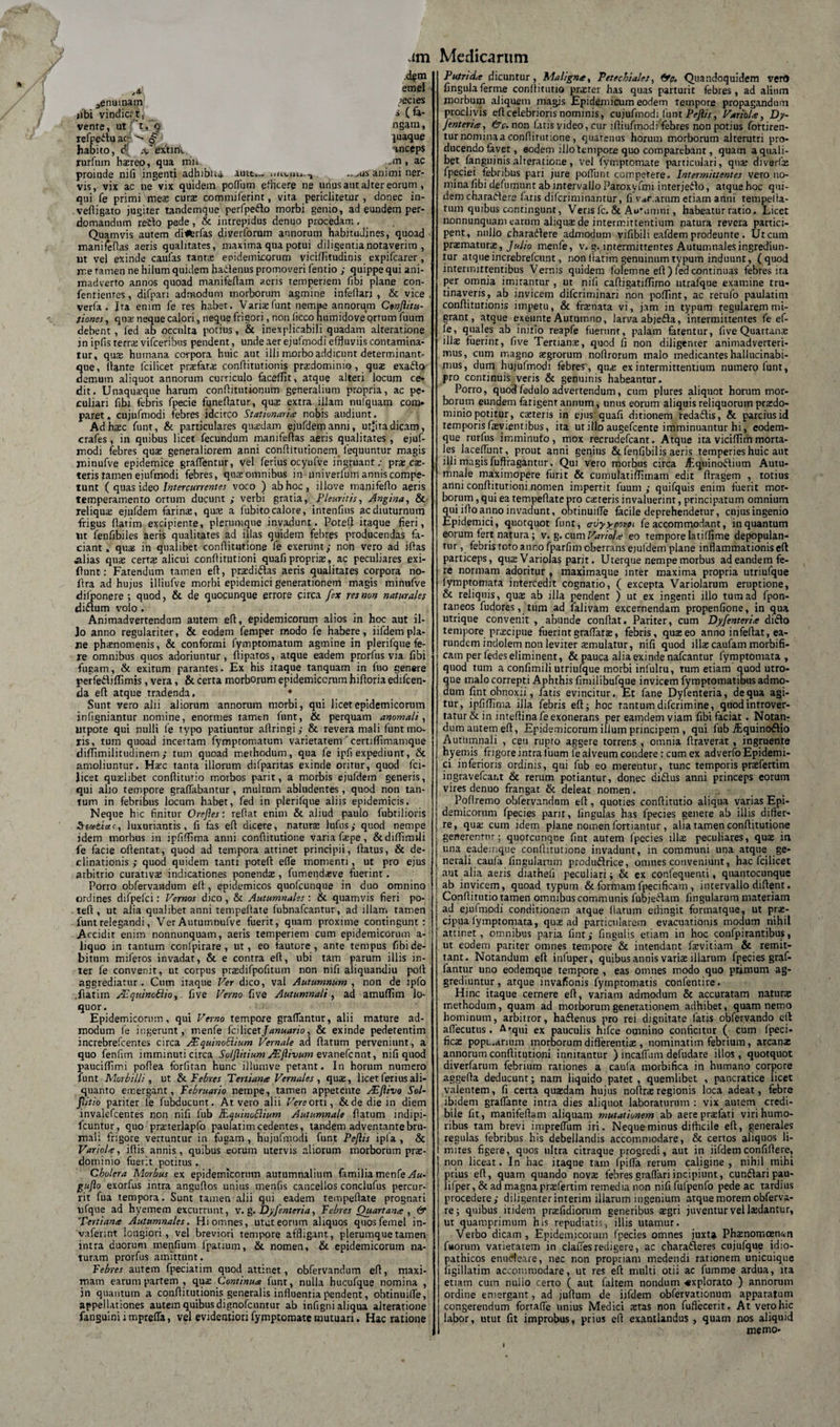 A 3enuinam «ibi vindici't, vente, ut t, 9 refpeituac- habito, d ,v'extinl. rurfum hxreo, qua m»-. .ni, ac proinde nifi ingenti adhibu» auit... miviiu., .. ^us animi ner¬ vis, vix ac ne vix quidem poflum efficere ne unus aut alter eorum , qui fe primi meas curae commiferint, vita periditetnr , donec in- vefiigato jugiter tandemque perfpe&amp;o morbi genio, ad eundem per¬ domandum reflo pede, &amp; intrepidus denuo procedam, Quamvis autem ditferfas diverforum annorum habitudines, quoad maniieffas aeris qualitates, maxima qua potui diligentia notaverim , ut vel exinde caufas tanta: epidemicorum vicifjitudinis expifcarer, rne tamen ne hilum quidem hactenus promoveri fentio ; quippe qui ani¬ madverto annos quoad manifeflam aeris temperiem (Ibi plane con- fentienres, difpan admodum morborum agmine infeltari , &amp; vice . verfa . Ita enim fe res habet. Variaefunt nempe annorum Conflitu- tiones, quae neque calori, neque frigori, non licco numidoveqrrum fuum debent, fed ab occulta potius, &amp; inexplicabili quadam alteratione jn ipfis terra: vifceribus pendent, unde aer ejufmodi effluviis contamina¬ tur, qux humana corpora huic aut illi morbo addicunt determinant- que, flante lcilicet prxfatx conftitutionis prxdominio , qux exaflo demum aliquot annorum curriculo facefflt, atque alteri locum ce¬ dit. Unaquxque harum conflitutionum generalium propria, ac pe¬ culiari fibi febris fpecie funeflatur, qua: extra illam nufquam com¬ paret , cujufmodi febres idcirco Stationaria nobis audiunt. Ad haec funt, &amp; particulares quaedam ejufdemanni, utjitadicam, crafes, in quibus licet fecundum manifeftas aeris qualitates , ejuf¬ modi febres qua: generaliorem anni conffmitionem, lequuntur magis minufve epidemice graffentur, vel ferius ocyufv e ingruant; prae ex¬ teris tamen ejufmodi febres, qua: omnibus in univerfum annis compe¬ tunt ( quas ideo Intercurrentes voco ) ab hoc, illove manifeflo aeris temperamento ortum ducunt ; verbi gratia, Pleuritis, Angina, &amp; reliqua: ejufdem farina:, qux a fubito calore, intenfius ac diuturnum frigus flatim excipiente, plerumque invadunt. Potefl itaque fieri, ut fenfibiles aeris qualitates ad illas quidem febres producendas fa¬ ciant. quas in qualibet confljtutione fe exerunt; non vero ad iftas alias qua: certa: alicui conflitutioni quafi proprix, ac peculiares exi- flunt: Fatendum tamen efl, prxdiftas aeris qualitates corpora no- flra ad hujus illiufve morbi epidemici generationem magis minufve dilponere; quod, &amp; de quocunque errore circa fsx res non naturales diflum volo , Animadvertendum autem efl, epidemicorum alios in hoc aut il- Jo anno regulariter, &amp; eodem femper modo fe habere, iifdem pla¬ ne phxnomenis, &amp; conformi fymptomatum agmine in plerifque fe¬ re omnibus quos adoriuntur, flipatos, atque eadem prorfus via fibi fugam, &amp; exitum parantes. Ex his itaque tanquam in fuo genere perfeftiflimis, vera, &amp; certa morborum epidemicorum hifloria edifcen- da efl atque tradenda, • Sunt vero alii aliorum annorum morbi, qui licet epidemicorum infigniantur nomine, enormes tamen funt, &amp; perquam anomali, utpore qui nulli fe typo patiuntur aftringi; &amp; revera mali funt mo¬ ris, tum quoad incertam fymptomatum varietatem' certiflimamque diffimilitudinem; tum quoad methodum, qua fe ipfi expediunt, &amp; amoliuntur. Hxc tanta illorum difparitas exinde oritur, quod fci- Jicet quxlibet conftitutio morbos parit, a morbis ejufdem generis, qui alio tempore graffabantur, multum abludentes , quod non tan¬ tum in febribus locum habet, fed in plerifque aliis epidemicis. Neque hic finitur Orejles: reflat enim &amp; aliud paulo fubtilioris luxuriantis, fi fas efl dicere, naturx lufus; quod nempe idem morbus in ipfiffima anni confiitutione varia fxpe, &amp;diffimdi fe facie oflentat, quod ad tempora attinet principii, flatus, &amp; de¬ clinationis ; quod quidem tanti potefl efle momenti, ut pro ejus arbitrio curativx indicationes ponendx , fumendxve fuerint. Porro obfervandum efl , epidemicos quofeunque in duo omnino ordines difpefci: Vernos dico , &amp; Autumnales: &amp; quamvis fieri po¬ tefl , ut alia qualibet anni tempeflate lubnafeantur, ad illam tamen funt relegandi, Ver Autumnufve fuerit, quam proxime contingunt: Accidit enim nonnunquam, aeris temperiem cum epidemicorum a- liquo in tantum confpirare , ut, eo fautore, ante tempus fibi de¬ bitum miferos invadat, &amp; e contra efl, ubi tam parum illis in¬ ter fe convenit, ut corpus prxdifpofitum non nifi aliquandiu poft aggrediatur. Cum itaque Ver dico, val Autumnum , non de ipfo .flatim AEquinoBio, five Verno five Autumnali, ad amuflim lo¬ quor. Epidemicorum, qui Verno tempore graflantur, alii mature ad¬ modum fe ingerunt, menfe fcilicetJanuario, &amp; exinde pedetentim increbrefcentes circa AEquinoBium Vernale ad flatum perveniunt, a quo fenfnn imminuti circa So/Jlitium AEJlivum evanefennt, nifi quod pauciflimi pofiea forfitan hunc illumve petant. In horum numero funt Morbilli, ut &amp; Febres Tertiana Vernales, qux, licet ferius ali¬ quanto emergant, Februario nempe, tamen appetente AEflivo Sol- fiitio pariter fe fubducunt. At vero alii Vere orti, &amp;de die in diem invalefeentes non nifi fub RquinoBium Autumnale flatum indipi- fcuntur, quo prxterlapfo paulatim cedentes, tandem adventante bru¬ mali frigore vertuntur in fugam , hujufmodi funt Pejlis ipla , &amp; Variola, iftis annis, quibus eorum utervis aliorum morborum prx- dorninio fuerit potitus . Cholera Morbus ex epidemicorum autumnalium familia menfe Au- gujlo exorfus intra anguflos unius menfis cancellos condufus percur¬ rit fua tempora. Sunt tamen alii qui eadem tempeflate prognati ufque ad hyemem excurrunt, v. g.Dyfenteria, Febres Quartana , &amp; Tertiana Autumnales. Hi omnes, utut eorum aliquos quosfemel in- vaferint longiori, vel breviori tempore affligant, plerumque tamen intra duorum mendum Ipatium, &amp;. nomen, &amp; epidemicorum na¬ turam prorfus amittunt. Febres autem fpeciatim quod attinet, obfervandum efl, maxi¬ mam earum partem , qux Continua funt, nulla hucufque nomina , in quantum a conffitutionis generalis influentia pendent, obtinuifle, appellationes autem quibus dignofeuntur ab infigni aliqua alteratione fanguinii mprefla, vel evidentiori fymptomate mutuari. Hac ratione Medicarum Putrida dicuntur, Maligna, Petechialet, &amp;e. Quandoquidem vero fingulaferme conflitutio prxter has quas parturit febres, ad alium morbum aliquem magis Epidemicum eodem tempore propagandum proclivis efl celebrioris nominis, cujufmodi funt Pejlis, Variola, Dy- Jenteria, &amp;c. non fatis video, cur ifliufmodi febres non potius fottiren- turnominaaconflirutione, quatenus horum morborum alterutri pro¬ ducendo favet, eodem illo tempore quo comparebant, quam a quali¬ bet fanguinisalteratione, vel fymptomate particulari, qux diverfx fpeciei febribus pari jure poflunt competere. Intermittentes vero no¬ mina fibi defumnnt ab intervallo Paroxy fmi interjeilo, atque hoc qui¬ dem charadere fatis diferiminamur, fi variarum etiam anni tempeffa- tum quibus contingunt, Veris fc. &amp; Aummtii, habeatur ratio. Licet nonnunquam earum aliqux de intermittentium natura revera partici¬ pent, nullo charadtere admodum vifibili eafdem prodeunte . Utcum prxmaturx, Julio menfe, v. g. intermittentes Autumnales ingrediun¬ tur atque increbrefcunt, non flatim genuinum typum induunt, (quod intermittentibus Vernis quidem folemne efl) fed continuas febres ita per omnia imitantur , ut nifi cafiigatiffimo utrafque examine tru- tinaveris, ab invicem diferiminari non poflint, ac rerufo paulatim conflitutionis impetu, &amp; frxnata vi, jam in typum regularem mi¬ grant, atque exeunte Autumno, larva abjeda, intermittentes fe ef- fe, quales ab initio reapfe fuerunt, palam fatentur, five Quartanx ilix fuerinr, five Tertianx, quod fi non diligenter animadverteri¬ mus, cum magno xgrorum noftrorum malo medicantes hallucinabi- mus, dum hujufmodi febres', qux ex intermittentium numero funt, pro continuis veris &amp; genuinis habeantur. Porro, quod fedulo advertendum, cum plures aliquot horum mor¬ borum eundem fatigent annum, unus eorum aliquis reliquorum prxdo- minio potitur, exteris in ejus quafi ditionem redadis, &amp; parcius id temporis fxvientibus, ita ut illo augefeente imminuantur hi, eodem- que rurfus imminuto, mox recrudefcant. Atque ita viciflim morta¬ les laceffunt, prout anni genius &amp; fenfibilis aeris temperies huic aut illi magis fuftragantur. Qui vero morbus circa ^Eqiiinodium Autu¬ mnale maximopere furit &amp; cumulatiflirnam edit flragem , totius anni conflitutioni nomen impertit fuum ; quifquis enim fuerit mor¬ borum , qui ea tempeflate pro exteris invaluerint, principatum omnium qui ifloanno invadunt, obtinuifle facile deprehendetur, cujusingenio Epidemici, quotquot funt, avyypovoi fe accommodant, in quantum eorum fert natura; v. g. cum Variola eo tempore latiflime depopulan¬ tur , febris roto anno fparfim oberrans ejufdem plane inflammationis efl particeps, qux VarioJas parit. Uterque nempe morbus ad eandem fe¬ re normam adoritur , maximaque inter maxima propria utriufque lymptomata intercedit cognatio, ( excepta Variolarum eruptione, &amp; reliquis, qux ab illa pendent ) ut ex ingenti illo tum ad fpon- raneos fudores, tum ad falivam excernendam propenfione, in qua utrique convenit , abunde conflat. Pariter, cum Dyfenteria dicio tempore prxeipue fuerint graflarx, febris, quxeo anno infeffat, ea- rundem indolem non leviter xmulatur, nifi quod illxcaufammorbifi- cam per fedes eliminent, &amp; pauca alia exinde nafcantur fymptomata , quod tum a confimili utriufque morbi inlulru, tum etiam quod utro¬ que malo correpti Aphthis fimilibufque invicem fymptomatibus admo¬ dum fint obnoxii, fatis evincitur. Et fane Dyfenteria, de qua agi¬ tur, ipfiffima illa febris efl; hoc tantumdiferimine, quodintrover- tatur &amp; in inteflina fe exonerans per eanidem viam fibi faciat . Notan¬ dum autem efl, Epidemicorum illum principem , qui fub iEquino&amp;io Autumnali , ceu rupto aggere torrens , omnia Araverat , ingruente hyemis frigore intra luum fe alveum condere: cum ex adverfo Epidemi¬ ci inferioris ordinis, qui fub eo merentur, tunc temporis prxfertim ingravefcar.t &amp; rerum potiantur, donec didlus anni princeps eorum vires denuo frangat &amp; deleat nomen. Pofiremo obfervandum efl, quoties conflitutio aliqua varias Epi¬ demicorum fpecies parit, lingulas has fpecies genere ab illis differ¬ re, qux cum idem piane nomen fortiantur, alia tamen confiitutione generenrnr; quotcunque fint autem fpecies ilix peculiares, qux in una eademque confiitutione invadunt, in communi una atque ge¬ nerali caufa fingularum produdrice, omnes conveniunt, hac fcilicet aut alia aeris diathefi peculiari; &amp; ex confequenti, quantocunque ab invicem, quoad typum &amp; formam fpecificam , intervallo diffent. Conflitutio tamen omnibus communis fubjeftam fingularum materiam ad ejufmodi conditionem atque llatum edingit formatque, ut prx- cipua fymptomata, qux ad particularem evacuationis modum nihil attinet, omnibus paria finty fingulis etiam in hoc confpirantibus, ut eodem pariter omnes tempore &amp; intendant fxvitiam &amp; remit¬ tant. Notandum efl infuper, quibusannis varix illarum fpecies graf- fantur uno eodemque tempore , eas omnes modo quo primum ag¬ grediuntur, atque invafionis fyrnptomatis confentire. Hinc itaque cernere efl, variam admodum &amp; accuratam naturx methodum, quam ad morborum generationem adhibet, quam nemo hominum, arbitror, haftenus pro rei dignitate fatis obfervando cil affecutus. A&lt;-qUi ex paucuiis hifce omnino conficitur ( cum fpeci- ficx popuarnmi morborum difterentix , nominatim febrium, areanx annorum conflitutioni innitantur ) incaflum defudare illos , quotquot diverfarum febrium rationes a caufa morbifica in humano corpore aggefla deducunt; nam liquido patet , quemlibet , pancratice licet valentem, fi certa quxdam hujus noflrxregionis loca adeat, febre ibidem grafiante intra dies aliquot laboraturum : vix autem credi¬ bile fit, manifeflam aliquam mutationem ab aereprxfati viri humo¬ ribus tam brevi impreflum iri. Neque minus difficile efl, generales regulas febribus his debellandis accommodare, &amp; certos aliquos li¬ mites figere, quos nitra citraque progredi, aut in iifdemconfiflere, non liceat. In hac itaque tam fpiffa rerum caligine, nihil mihi prius efl, quam quando novx febresgraffari incipiunt, cunftari pau- lifper, &amp; ad magna prxfertim remedia non nifi fufpenfo pede ac tardius procedere; diligenter inrerim illarum ingenium atque morem obferva- re; quibus itidem prxfidiorum generibus xgri juventur vel lxdantur, ut quamprimum his repudiatis, illis utamur. Verbo dicam , Epidemicorum fpecies omnes juxta Phxnomoen&amp;n fuorum varietatem in clafiesredigere, ac charadleres cujufque idio¬ pathicos enucleare, nec non propriam medendi rationem unicuique figillatim accommodare, ut res efl multi otii ac fumme ardua, ita etiam cum nullo certo ( aut faltem nondum «xplorato ) annorum ordine emergant, ad juffum de iifdem obfervationum apparatum congerendum fortaffe unius Medici xtas non fuffecerit. At vero hic labor, utut fit improbus, prius efl exantlandus , quam nos aliquid N memo- dm .d^m emel yecies s (fa- ngam, juaque anceps