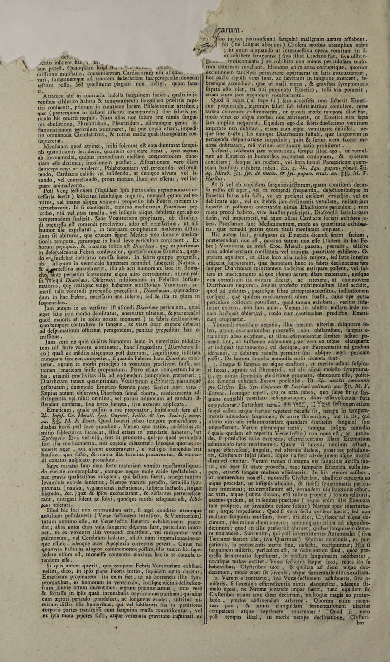 deh».., , ^ , .iCnto inficere hki &gt; e* ; non poteft. Quanqfcun harid.niw .--&lt;■ «t-t,.— , ' millione mufetatos, convenientum. Cardiacorum ufu aliqua, vari fanguinemque ad tenorem dcfacationi lus peragenda idoneum reftitui pofle. Sed prafliterat plagam non infligi, quam fana- n Attamen ubi in contrariae indolis fanguinem incido, qualis in ju¬ venibus athletico habitu &amp; temparamento fanguineo praeditis repe- riri coniuevit, primum in curatione locum Phlebotomiae attribuo; quie (praterquarn in cafibus inferius memorandis) line lalutis pe¬ riculo hic omitti nequit. Nam alias non folum pra nimia fangui- nis ebullitione, Phrenitidum, Pleuritidum , aliarumque genus in- flamrnatiouum periculum immineret, ied pra copia etiam,impedi¬ tio omnimoda Circulationis, &amp; totius rnaffa quafi flrangulatus con- fequeretur. Menfuram quod attinet, mihi folemne eff eam dumtaxat fangui- nis quantitatem detrahere, quantum conjicere liceat , qua aegrum ab incommodis, quibus immodicam ejufdem commotionem obno¬ xiam elfe diximus, incolumem praedet . jFffuationem vero illam deinceps rego ac moderor, Phlebotomiam vel repetendo, vel omit¬ tendo, Cardiacis calidis vel infidendo, ac denique alvum vel la¬ xando, vel compefcendo, prout motum illum vel efferari, vel lan¬ guere animadverto. Pod Ven^ fe&amp;ionem (fiquidem ipfa juxta cafus pr?memoratos ne- ceffaria fuerit) follicitus fedulufque inquiro, nunquid fgruni vel vo¬ mitus, vel inanis aliqua vomendi propenfio fub Febris initium in- terturbaverit. Id fi contigerit, omnino medicamen 'Emeticum prg- feribo, nifi vel ?tas tenella, vel infignis aliqua debilitas egriabeo temperandum fuaferit. Sane Vomitorium propinare, ubi iftiufmo- di prggreffa ed vomendi proclivitas, adeo ed neceffarium , ut nifi humor ille expellatur , m fentinam complurium malorum diffici¬ lium fit abiturus, qu? crucem figent Medico toto durante medica¬ tionis tempore, fgrumque in haud leve periculum conjicient . Ex horum pr^cipuis, &amp; maxime folitis ed Diarrhoea', qu£ ut plurimum in defervefeentia Febris confequitur, quotiefcnmque Emetica, quan¬ do fuadebat indicatio omiffa fuere. In febris quippe progreffii, ubi ^lignum in ventriculo humorem nonnihil fubegerit Natura , &amp; rt^tntedina amandaverit, illa ab acri humore ex hoc in ffoma- (nte perpetim fcaturiente ufque adeo corroduntur, utnonpof- fftVfifequi Diarrhoea. Obfervavi nihilominus in Febribus inflam¬ matoriis, quf maligna: vulgo habentur omiflionem Vomitorii, ta- metfi talis vomendi propenfio praceflerit , Diarrhoeam, quemadmo¬ dum in hac Febre, neceflario non inferre; led de ida re plura in fequentibus. Jam autem in eo verfatur iffiufmodi Diarrhoea periculum, quod :eger fatis jam morbo debilitatus, enervatur ulterius, &amp;praterea(id quod majoris ed in ipfius noxam momenti ) in febris declinatione, quo tempore contrahere fe fanguis , ac viam fuam exerere debebat ad defpumationis officium peragendum, penitus prypeditur hac e- miflione. Jam vero ne quid dubites humorem hunc in ventriculo nidulan- tem nifi forte vomitu eliminetur, hanc Tragoediam ( Diarrhoeam di¬ co) quafi ex infidiis aliquanto pod daturum, inquifitione mllituta nunquam fere non comperies, fi quando Febrim hanc Diarrhoea comi¬ tetur, agrum in morbi principio in vomitum proclivem fuiffe, nec tamen I meticum fuiffe propinatum. Porro etiam compertum habe¬ bis, etiamfi proclivitas illa ad vomendum jampridem praeterierit ; Diarrhoeam tamen quamprimum Vomitorum exhibueris plerumque celfaturam ; dummodo Emetico ferendo pares fuerint agri vires : Ssepius autem obfervavi, Diarrhoea femel oborta, medicamenta ad- ftringentia vel nihil omnino, vel parum admodum ad eandem fi- flendam conferre, fi ve intro fumpta, five exterius applicata. Emeticum, quale paffim a me propinatur, hujufmodi fere ed: Infuf. Cr. Metall. fyv]. Oxymei. Scillit. &amp; Syr. Scabiof. comp. aa. M. F. Emet. Quod hauriri jubeo tempore pomeridiano , duabus horis pod leve prandium. Verum quo tutius, ac felicius vo¬ mitio fubfecunwa luccedat, illud etiam in mandatis habemr,*ut ZythogaU IBvj. vel viij, fint in promptu, quippe quod periculofa fint illa medicamenta, nifi copiole diluantur: Ideoque quoties vo¬ muerit ager , aut alvum exoneraverit , e vefiigio fumendus erit hauftus : quo faflo, &amp; inania illa tormina praecaventur, &amp; vomen¬ di conatus aufpicato procedunt. Sape miratus fum dum forte materiam vomitu rejeftam aliquan¬ do curiole contemplabar, eamque neque mole valde lpeftabilem , nec pravis qualitatibus infignem, qui fafium fuerit, utagri tantum levaminis exinde fenferint; Nempe vomitu peraflo, deva illa fym- ptomata (naufea, v.g.anxietas, jadlationes, fufpiria ludluofa, linguae nigredo , &amp;c.) qua &amp; iplos excruciarant, &amp; adfiantes perterrefece¬ rant, mitigari folent ac folvi, quodque morbi reliquum ed, tu$u- tolerari. Illud hic loci non omittendum erit, fi agri conditio utrumque auxilium podulaverit (Vena: (eflionem intelligo, &amp; Vomitorium) tutum omnino effe, ut Vena-fedtio Emetici exhibitionem proce¬ dat; alias enim dum vafa fanguine diffenta funt, periculum immi¬ net , ne ex violentis illis vomendi conatibus , vel rumpantur vafa pulmonum, vel Cerebrum laidatur, aftufo cum impetu fanguine at¬ que effufo , adeoque ager Apoplexia correptus pereat . Cujus rei quamvis hifiorias aliquot commemorare poffim, illis tamen hic fuper (edere vifum ed, monuiffe contentus maxima hac in re cautela u- tendum effe. Si quis autem quxrit, quo tempore Febris Vomitorium exhiberi velim,, dico, In ipfo plane Febris initio, fiquidem optio daretur, Emeticum propinarem : ita enim fiet, ut ab horrendis illis fym- ptomatibus, ex hornorum in ventriculo, locilquevicinisdelitefcen- tium illuvie ortum ducentibus , agrum pramuniamus ; imo vero &amp; fortaffe in ipfis quafi incunabulis opprimamus morbum, qui alias cum agroti periculo grandefeet, ac longavus evadet, nutritus ni¬ mirum diftis illis humoribus, qui vel fubdantia fua in penitiores torporis partes tranfmiffi cum (anguinis mafla commifcentur , vel cx ipfa mora pejores fafti, atque venenata pravitate intfhinati, ex /carum. i jugiter pertranfeunti fanguini malignam auram afflabunt. I rei ( ne longius abeamus) Cholera morbus exemplum nobis ; fit enim aliquando ut intempediva opera vomitum in ll- &gt;o cohibere fatagentes (five illud Laudanofiat, fiveadftrin- gt...._ medicamentis ) eo cohibito non minus periculolam malo¬ rum catervam invehant. Humores enim acres corruptique, quorum exclufionem tantWper permittere oportuerat ut fatis evacuarentur , hoc pa£lo repulfi vires luas, ac favitiam in fanguine exercenr, fe¬ bremque accendunt, qua: ut mali moris , &amp; gravibus fymptomatis fiipata effe lolet, ita nifi propinato Emetico, tolli vix potuerit , etiam agro jam nequidem vomituriente. Quod fi nqbis (ut (ape fit) fero accerfitis non licuerit Emeti¬ cum propinando, agrorum faluti fub febris initium confulere, certe tamen convenire exflimaverim, ut quovis morbi tempore illud fiat, modo vires eo ufque morbus non attriverit, ut Emetici vim ferre jam amplius nequeant. Equidem ego die febris duodecimo vomitum imperare non dubitavi, etiam cum aigre vomiturire defiiffet, ne¬ que fine fruftu; Eo namque Diarrhoeam fuftuli, quae fanguinem jn peragenda defpumatione impedivit; quin &amp; ferius idem facere mi¬ nime dubitarem, nifi virium attritarum ratio prohiberet. Vefperi, celebrata jam vomitione, femper illud ago , ut tumul¬ tum ab Emetico in humoribus excitatum confopiam, &amp; quietem conciliem; ideoque fub nodem, vel hora fomni Paregoricum quem¬ piam hauffutii exhibere jubeo. Ex. g. 2/., Aqu. papav. rheead. fij. aq. Mirab. Qj. Jyr. de mecon. &amp; Jyr. papav. errat, an. ^ fjj. JV2. F. Hauftus . At fi vel ob copiofam fangninis jaduram, quam curationis decur- fu paflus ed aeger, vel ex vomendi frequentia, dejedionibufque in Emetici hujus ufu fadi, vel ex praefenti ejufdem «Vv/os^(«, vel ex debilitate ejus, vel cx Febris jam declinantis vetuftate, nullum jam (uperfit in poderum concitandae nimia Ebullitionis periculum ; tum metu procul habito, vice hauduspraeferipti, Diafcordii fatis largam dofin, vel impermixti, vel aquae alicui Cardiaca: fociati exhibere ju¬ beo . Praclarum lane Medicamentum, modo ea quantitate exhibue¬ ris , qua: remedii potius quam tituli menfuram impleat . Hic autem loci, priufquam de Emeticis dicendi finem faciam , praetereundum non efi , omnino tutum non effe ( faltem in hac Fe¬ bre ) Vomitoria ex infuf. Croc. Metall. parata, puerulis, ullifve infra adolefcenriam conditutis vel minima quantitate exhibere. O- ptarem equidem, ut illius loco alia nobis tutiora, fed fatis interitn efficacia luppererent, quae humorem hunc in febris declinatione fere femper Diarrhoeam minitantem Yadicitus extirpare poffent, vel fal¬ tem ut medicamento aliquo idoneo acrem iffam materiam, ejufqne vim corrofivam ita mutare liceret, ac retexere, ut commovere Diarrhceam nequiret. Sapius profedo mihimoleffum illud accidit, quod ad infantes, puetofque febre correptosaccerfitus, indicationem confpexi , qua: quidem medicamenti ufum fuafit, cujus ope extra periculum collocari potuiflent, quod tamen exhibere, veritus infe¬ licem exitum, non fum aufus. Verum in adultis nullam inde no¬ xam hactenus obfervavi, modo cum cautionibus pra:di&lt;Sis Emeti¬ cum propinetur. Vomendi exantlato negotio, illud mecum ulterius difquirere fo- ! leo, utrum evacuationibus pragreffis non obffantibus, fanguis e- i tiamnnm adeo exadluer, ur. illius effervefeentias limites adhuc po- ! nendi fint, ac fufflamen addendum ,• an'vero eo ufque elanguerit ’ ut indigeat incitamento; vel denique, an Fermentario ad gradum idoneum, ac debitum reduifla permitti fibi abfque aegri periculo poffir. De horum lingulis nonnulla milii dicenda (unt. x. Itaque 'fi fanguis eo ufque exteftuet, ut merito adhuc fufpica- ri liceat, agrum vel Phrenitidi, vel alii alicui moleffo fymptoma- ti, ex nimia fanguinis ebullitione prognato, obnoxium effe, poffri- die Emetici exhiberi Enema prafcribo . Ut decobii communis pro Ciyftm Syr. Violarum &amp; Sacchari culinaris aa. Jij. M, f, Enema. Idemque repeti, pro re nata jubeo, quo faipe fit ut fitt- guine nonnihil ventilato refrigeratoque, illius effervefeentia fatis CQtnpefcarur .* Interdum tameu P'1! Yfllll, «t YSS? fe^jqnetn etiam femel adhuc atque iterum repetere neceffe fit, nempe in tempenv mehtis admodum fanguineis, &amp; atate florentibus, aut in iis, qui nimio vini ufu inflammatoriam quandam diathefin fanguini nio iiiiprefferunt. Verum plerumque tanto, tamque infigni remedio (quale quidem eff repetita Vena-fectio) non opus eff ; ac proin¬ de, fi pradi&amp;os cafus exceperis, effervefeentiam illam Enematum adminiculo fatis reprimemus. Quare fi (anguis nimium afluet, atque effcrvelcat, lingulis, vel alternis diebus, prout res poffulave- rit, Clyfferem injici jubeo, idque ita fieri ad*decimum ufque morbi diem vel circiter. Verum tamen fi magna vis fanguinis amifla fue¬ rit , vel ager fit atate provefta, tunc temporis Enemata nulla im¬ pero, etiamfi fanguis multum efferbuerit. In his etenim cafibus , uti metuendum noneff, neomiflis Ciyfleribns, ebullitio concepta eo ufque procedat, ut infignis alicujus, &amp; infefli fymptomatis pericu¬ lum imminear; itacertiffimum eff, eorundem ufu fanguinis robur, ac vim, atque (utita dicam, etfi mitius proprie ) tonum relaxari, eatenusquidem, ut in fenibus pracipne ( neque enim illis Enemata tam profpere, ac juvenibus cedere folent) Natura opus interturbe¬ tur, atque impediatur. Quod fi vena fecla quidem fuerit, fed non multum fanguinis emiffum , tnne, uti dixi, Clyftercs ad ufque de¬ cimum, plus minus diem impero; r.onnunquani etiam ad ufque duo¬ decimum; quod in illis prafertim obtinet , quibus fanguinem deme¬ re non audeo. Sunt enim, quipoff intermittentes Autumnales ( fiva Tertiana fuerint illa, five Quartana) febribus continuis, ex pur¬ gationis, in pracedentis morbi fine, defectu, corripiuntur; His fi fanguinem mileris, periculum eff, ne fedimentum illud, quod pra- greffa fermentatio depofuerat, in maflam fanguineam reforbeatur , novafque turbas excitet. Vena le£tionis itaque loco, rebus ita fe habentibus, Clyfferibus utor , &amp; quidem ad diem ufque duo¬ decimum, modo ager fit juvenis, atque fermentatio nimis exaltata. 2. Verum e contrario, five Vena-ledtionem adhibueris, five o- miferis, fi fanguinis effervefeentia nimis elanguefcat, adeoque fli- mulo egeat, ne Natura juvanda impar fuerit, tunc equidem fic Clyfferibus etiam ante diem decimum, multoque magis eo prater- lapfo , prorfus abffinendum arbitror . Quorum enim • jacen¬ tem jam , &amp; nimis elanguidam fermentationem ulterius compefcere atque reprimere conaremur ? Quod fi vero poff tempus illud , in morbi nempe declinatione, Clyfferi¬ bus