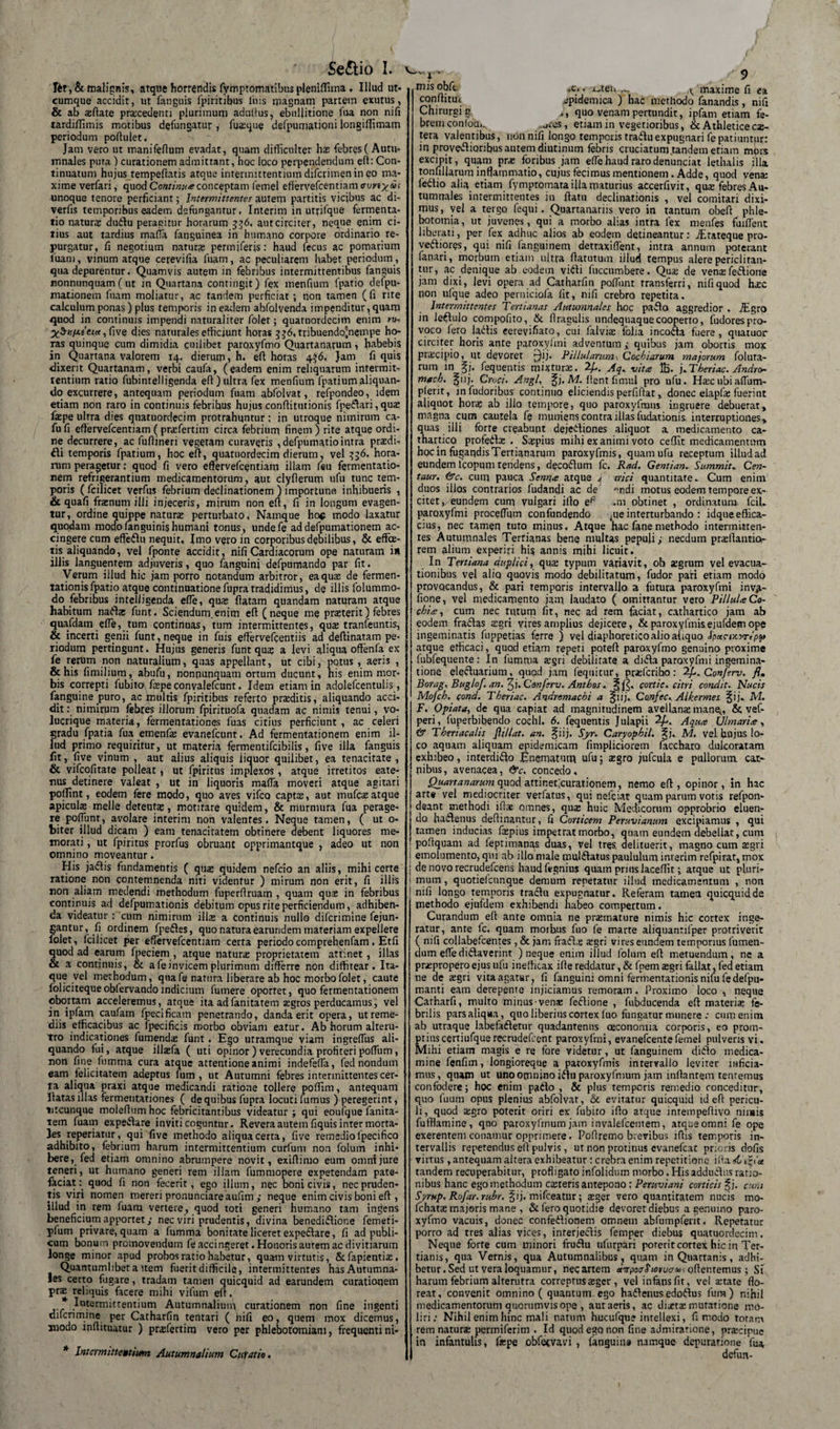 Se&amp;io I. Iit, &amp; malignis, atque horrendis fymptomatibus pleniffima , Illud ut* cumque accidit, ut fanguis fpiritibus luis magnam partetn exutus, &amp; ab aflate praxedenti plurimum adultus, ebullitione fua non nili tardiffimis motibus defungatur , fu®que defpuniationi longiffimam periodum poftulet. Jam vero ut manifeflum evadat, quam difficulter has febres (Autu¬ mnales pura) curationem admittant, hoc loco perpendendum eri: Con¬ tinuatum hujus tempefhtis atque intermittentium difcrimen in eo ma¬ xime verfari, quod Continua conceptam femel effervefcentiam auvty ds unoque tenore perficiant; Intermittentes autem partitis vicibus ac di- verfis temporibus eadem defungantur, Interim in utrilque fermenta- tio naturae du&amp;u peragitur horarum 536. aut circiter, neque enim ci¬ tius aut tardius maria fanguinea in humano corpore ordinario re¬ purgatur, fi negotium natur® penniferis: haud fecus ac pomarium luam, vinum atque cerevifia fuam, ac peculiarem habet periodum, qua depurentur. Quamvis autem in febribus intermittentibus fanguis nonnunquam(ut in Quartana contingit) fex menfium fpatio defpu- mationem fuam moliatur, ac tandem perficiat; non tamen (fi rite calculum ponas) plus temporis in eadem abfolvenda impenditur, quam quod in continuis impendi naturaliter foler; quaruordecim enim m- five dies naturales efficiunt horas 336, tribuendo^nempe ho¬ ras quinque cum dimidia cuilibet paroxyfmo Quartanarum, habebis in Quartana valorem 14. dierum, h. eri horas 4^6, Jam fi quis dixerit Quartanam, verbi caufa, (eadem enim reliquarum intermit¬ tentium ratio fubintelligenda eft) ultra fex menfium fpatium aliquan¬ do excurrere, antequam periodum fuam abfolvat, refpondeo, idem etiam non raro in continuis febribus hujus conflitutionis fpedtari, qu® f®pe ultra dies quatuordecim protrahuntur: in utroque nimirum ca- fu fi eftervefcentiam (pr®fertim circa febrium finem ) rite atque ordi¬ ne decurrere, ac fuflineri vegetam curaveris , defpumatiointra pr®di- fli temporis fpatium, hoc eft, quatuordecim dierum, vel 336. hora¬ rum peragetur: quod fi vero eftervefcentiam illam feu fermentatio- nem refrigerantium medicamentorum , aut clyfierum ufu tunc tem¬ poris ( fcilicet verfus febrium declinationem ) importune, inhibueris , &amp; quafi fr®num illi injeceris, mirum non eri, fi in longum evagen- tur, ordine quippe natur® perturbato. Namque ho$ modo laxatur quodam modo unguini? humani tonus, undefe ad defpumationem ac¬ cingere cum effedlu nequit. Imo vero in corporibus debilibus, &amp; effe¬ tis aliquando, vel fponte accidit, nifi Cardiacorum ope naturam i» illis languentem adjuveris, quo fanguini defpumando par fit. Verum illud hic jam porro notandum arbitror, eaqu® de fermen- tationis fpatio atque continuatione fupra tradidimus, de illis folummo- do febribus inteliigenda efie, qu® flatam quandam naturam atque habitum nadt® funt. Sciendum.enim eft (neque me prsterit) febres quafdam efle, tum continuas, tum intermittentes, qu® tranfeuntis, &amp; incerti genii funt, neque in fuis eftervefeentiis ad deftinatam pe¬ riodum pertingunt. Hujus generis funt qu® a levi aliqua offen(a ex fe rerum non naturalium, quas appellant, ut cibi, potus , aeris , &amp; his fimilium, abufu, nonnunquam ortum ducunt, his enim mor¬ bis correpti fubito\ f®pe convalefcunt. Idem etiam in adolefcentulis, fanguine puro, ac multis fpiritibus referto prsditis, aliquando acci¬ dit : nimirum febres illorum fpirituofa quadam ac nimis tenui, vo¬ lucrique materia, fermentationes fuas citius perficiunt , ac celeri gradu fpatia fua emenf® evanefcunt. Ad fermentationem enim il¬ lud primo requiritur, ut materia fermentifcibilis, five illa fanguis fit, five vinum , aut alius aliquis liquor quilibet, ea tenacitate , &amp; vifcofitate polleat, ut fpiritus implexos, atque irretitos eate- nus detinere valeat , ut in liquoris mafia moveri atque agitari poftint, eodem fere modo, quo aves vifco capt®, aut mufc® atque apicul® meile detent®, motitare quidem, &amp; murmura fua perage¬ re poflunt, avolare interim non valentes. Neque tamen, ( ut 0- biter illud dicam ) eam tenacitatem obtinere debent liquores me¬ morati , ut fpiritus prorfus obruant opprimantque , adeo ut non omnino moveantur. His jadtis fundamentis ( qu® quidem nefcio an aliis, mihi certe ratione non contemnenda niti videntur ) mirum non erit, fi illis non aliam medendi methodum fuperftruam , quam qu® in febribus continuis ad defpumationis debitum opus rite perficiendum, adhiben¬ da videatur : cum nimirum ili® a continuis nullo difcrimine fejun- gantur, fi ordinem fpedtes, quo natura earundem materiam expellere folet, fcilicet per effervefcentiam certa periodo comprehenfam. Etfi quod ad earum fpeciem , atque natur® proprietatem attinet , illas &amp; a continuis, &amp; a fe invicem plurimum differre non diffitear. Ita¬ que vel methodum, qua fe natura liberare ab hoc morbo folet, caute folicitequeobfervando indicium fumere oporret, quo fermentationem obortam acceleremus, atque ita adfanitatem ®gros perducamus, vel an ipfam caufam fpecificain penetrando, danda erit opera, ut reme¬ diis efficacibus ac fpecificis morbo obviam eatur. Ab horum alteru¬ tro indicationes fumend® funt . Ego urramque viam ingreffus ali¬ quando fui, atque ill®fa ( uti opinor) verecundia profiteri poflum, non fine fumma cura atque attentione animi indefeffa, fed nondum eam felicitatem adeptus lum, ut Autumni febres intermittentes cer¬ ta aliqua praxi atque medicandi ratione tollere poffim, antequam flatas illas fermentationes ( de quibus fupra locuti fumus ) peregerint, utcunque moleftum hoc febricitantibus videatur ; qui eoufque fanira- tem fuam expedtare inviti coguntur. Revera autem fiquisinrer morta¬ les reperiatur, qui five methodo aliqua certa, five remedio lpecifico adhibito, febrium harum intermittentium curfum non folum inhi¬ bere, fed etiam omnino abrumpere novit, exiftimo eum omni jure teneri, ut humano generi rem illam fummopere expetendam pate- fkciat: quod fi non fecerit, ego illum, nec boni civis, nec pruden¬ tis viri nomen mereri pronunciare aufim ; neque enim civis boni eft , illud in rem fuam vertere, quod toti generi humano tam indens beneficium apportet; nec viri prudentis, divina benedidliotie femeti- yfum privare, quam a fumma bonitate liceret expedtare, fi ad publi¬ cum bonum promovendum fe accingeret. Honoris aurem ac divitiarum longe minor apud probos ratio habetur, quam virtutis, &amp;fapienti®, Quantumlibet a item fuerit difficile, intermittentes has Autumna¬ les certo fugare, tradam tamen quicquid ad earundem curationem pr® reliquis facere mihi vifum eft. Intermittentium Autumnalium curationem non fine ingenti difcrimine per Catharfin tentari ( hifi eo, quem mox dicemus, modo inftituatur ) prsfertim vero per phlebotomiam, frequentini- * Intermittentium Autumnalium Curatio. mis obft. iO. j^ten... maxime fi ea confhtift epidemica ) hac methodo fanandis, nifi Chirurgi g ., quo venam pertundit, ipfam etiam fe¬ brem conioQi., .ares, etiam in vegetioribus, &amp; Athletice c®- tera valentibus, non nifi longo temporis tradlu expugnari fe patiuntur: in provevriioribus autem diutinum febris cruciatum.tandem etiam mors excipit, quam pr® foribus jam efte haud raro denunciat lethalis illa tonfillarum inflammatio, cujus fecimus mentionem. Adde, quod ven® fedtio alia etiam fymptomara illa maturius accerfivit, qu® febres Au¬ tumnales intermittentes in ftatu declinationis , vel comitari dixi¬ mus, yel a tergo fequi. Quartanariis vero in tantum obeft phle¬ botomia, ut juvenes, qui a morbo alias intra fex menfes fuiftent liberati, per fex adhuc alios ab eodem detineantur: ./Etateque pro¬ vectiores, qui nifi fanguinem detraxiflent, intra annum poterant fanari, morbum etiam ultra ftatutum illud tempus alere periclitan¬ tur, ac denique ab eodem vidli fuccumbere. Qu® de ven®fedtione jam dixi, levi opera ad Catharfin poliunt transferri, nifi quod h®c non ufque adeo peruiciola fit, nifi crebro repetita. Intermittentes Tertianas Autumnales hoc padto aggredior . iEgro in lectulo compofito, &amp; flragulis undequaquecooperto, fudorespro¬ voco fero ladtis eerevifiato, cui falvi® folia incodta fuere, quatuor circiter horis ante paroxyfmi adventum; quibus jam obortis mox prscipio, ut devoret j)ij. PUlularum . Cochiarum majorum fotura¬ rum in |j. fequentis mixtur®. 2/.. Aq. vita 1B- j.Tberiac. Andro- macb. giij. Croci. Angi, f j, M. flent fimul pro ufu. H®cubia(Tum- pient, infudoribus continuo eliciendis perfiftat,, donec elapf® fuerint aliquot hor® ab illo tempore, quo paroxyfmus ingruere debuerat, magna cum cautela fe muniens contra illas fudationis interruptiones, quas illi forte creabunt dejedtiones aliquot a medicamento ca- thartico profedt® . S®pius mihi exanimi voto ceffit medicamentum hoc in fugandis Tertianarum paroxyfmis, quam ufu receptum ilLudad eundem Icopum tendens, decodlum fc. Rad. Genti an. Summit. Cen- taur. &amp;c. cum pauca Senna atque 4 rrici quantitate.. Cum enim duos illos contrarios fudandi ac de ndi motus eodem tempore ex¬ citet, eundem cum vulgari illo ep -m obtinet , ordinatum. fcil. paroxyfmi proceflum confundendo ^ue interturbando : idqueeffica- cius, nec tamen tuto minus. Atque hac fane methodo intermitten¬ tes Autumnales Terrianas bene multas pepuli; necdum pr®ftantio&lt;- rem alium experiri hi? annis mihi licuit. In Tertiana duplici, qu® typum variavit, ob ®grum vel evacua¬ tionibus vel alio quovis modo debilitatum, fudor pati etiam modo provocandus, &amp; pari temporis intervallo, a futura paroxyfmi inv^- fione, vel medicamento jam laudato ( omittantur vero PillulaCo- cbia, cum nec tutum fit, nec ad rem faciat, cathartico jam ab eodem fraftas ®gri vires amplius dejicere, &amp; paroxyfmis ejufdem ope ingeminatis fuppetias ferre ) vel diaphoretico alio aliquo Ipuc-Miripp atque efficaci, quod etiam repeti poteft paroxyfmo genuino proxime fubfequente: In fumma ®§ri debilitate a difta paroxyfmi ingemina- tione elecluarium, quod jam fequitur, pr®fcribo: 2/,. Conferv. fl. Borag, Buglof. an. ^j. Canferv. Antbos. cortic. citri condit. Nucis Mofcb. cond. Tberiac. Andremacbi a §iij. Confec. Alkermes M. F. Opiata, de qua capiat ad magnitudinem avellan® mane^, &amp; vef- peri, fuperbibendo cochl. 6. fequentis Julapii 2/.. Aqua Ulmaria, &amp; Theriacalis JUllat. an. ^iij. Syr. Caryopbil. f j. M. vel fio jus lo¬ co aquam aliquam epidemicam fimpliciorem faccharo dulcoratam exhibeo, interdiflo Enematum ufu5 ®gro jufcula e pullorum, car¬ nibus, avenacea, &lt;9v. concedo. Quartanarum quod attineficurationem, nemo eft, opinor, in hac arte vel mediocriter verfatus, qui nefciat quam parum votis refpon- deant methodi ift® omnes, qu® huic Medicorum opprobrio eluen¬ do haflemis deftinantur, fi Corticem Peruvianum excipiamus , qui tamen inducias f®pius impetrat morbo, quam eundem debellat, cum • poftquam ad feptimanas duas, vel tres, delituerit, magno cum ®gri ; emolumento, qui ab illo male mul&amp;atus paululum interim refpirat, mox i de novo recrudefcens haudfegnius quam pnnslaceffit; atque ut pluri- i mum, quotiefcnnque demum repetatur illud medicamentum , non \ nifi longo temporis traclu expugnatur. Referam tamea quicquid de methodo ejufdem exhibendi habeo compertum. Curandum eft ante omnia ne pr®mature nimis hic cortex inge¬ ratur, ante fc, quam morbus fuo fe marte aliquantifper protriverit ( nifi collabefcentes, &amp; jam frafl® ®gri vires eundem temporius fumen- dum efte dicaverint ) neque enim illud folum eft metuendum, ne a pr®propero ejus ufu inefficax ifte reddatur, &amp; fpem ®gri fallat, fed etiam ne de ®gri vita agatur, fi fanguini omni fermentationisnifufedefpu- manti eam derepente injiciamus remoram. Proximo loco , neque Catharfi, multo minus ven® feflione , fubducenda eft materi® fe¬ brilis pars aliqua, quo liberius cortex luo fungatur munere : cum enim ab utraque labefiftetur quadantenus oeconomia corporis, eo prom¬ ptiusxertiufquerecrudefcent paroxyfmi, evanefcentefemel pulveris vi. Mihi etiam magis e re fore videtur, ut fanguinem dicio medica¬ mine fenfim, longioreque a paroxyfmis intervallo leviter inficia¬ mus, quam ut uno omnino idu paroxyfmum jam inflantem tenremus confodere; hoc enim pado , &amp; plus temporis remedio conceditur, quo fuum opus plenius abfolvat, &amp; evitatur quicquid id eft pericu¬ li, quod ®gro poterit oriri ex fubito ifto atque inrempeftivo nimis fufflamine, qoo paroxyftnum jam invalefcentem, atque omni fe ope exerentem conamur opprimere. Poflremo brevibus iftis temporis in¬ tervallis repetendus eft pulvis, ut non protinus evanefcat prioris dofis virtus, antequam altera exhibeatur: crebra enim repetitione ifta &lt;&lt;t tandem recuperabitur, profligato infolidum morbo. His addudus ratio¬ nibus hanc ego methodum c®teris antepono: Peruviani corticis $j. cum Syrup. Rofar.rubr. Jij. mifceatur; ®ger vero quantitatem nucis mo- fchat® majoris mane , &amp; fero quotidie devoret diebus a genuino paro¬ xyfmo vacuis, donec confedlionem omnem ab fu mp ferit. Repetatur porro ad tres alias vices, interjectis femper diebus quatuordecim. Neque forte cum minori fruflu ufurpari poterit cortex hic in Ter¬ tianis, qua Vernis, qua Autumnalibus, quam in Quartanis , adhi¬ betur. Sed ut vera loquamur, necartem «fVpocr^wiruo-ftisoftentemus; St harum febrium alterutra correprus ®gcr, vel infans fit, vel ®tate flo¬ reat, convenit omnino ( quantum ego hadlenus edodlus fum) nihil medicamentorum quorumvis ope , aut aeris, ac di®t® mutatione mo¬ liri; Nihil enim hinc mali natum hucufque intellexi, fi modo totam rem natur® permiferim . Id quod ego non fine admiratione, pr®cipue in infantulis, fepe obfetvavi , (anguina namque depurarione fua defun-