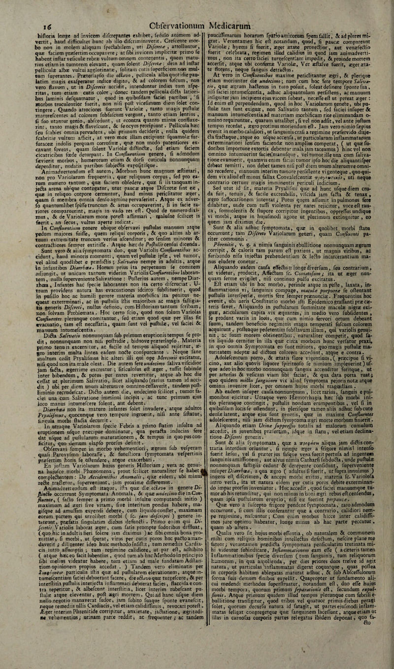 i&lt;Z Obfefvationum hifloria longe ad ir.vicem difcrepantes exhibet, fedulo animum ad- ] vertit, haud difficulter hunc ab illo difcnminaverit. Crelcente inor- j bo non in tnolem aliquam fpedlabilem , uti Difcreta , attolluntur, qux faciem prxfertim occupavere ; at fibi invicem implicita primo fe 1 habent indar veficulx rubrx vultum omnem contegentis , «quem matu- i rius etiam in tumorem elevant, quam folent Difcreta : dem ad indar i pellicula: albae vultui agglutinata:, folitam cutis (uperficiem non mul* t tum fuperantes. Prxterlapfo die oSlavo , pellicula alba quotidie pau- iatim magis exafperatur indice digito, &amp; ad colorem fufcum, non &lt; vero flavum , ut in Difcretis accidit, intenduntur indies tum afjpe- t ritas, tum etiam cutis color, donec tandem pellicula didla latiori- i bus laminis defquamatur , quod in quibufdam faciei partibus , fi i morbus truculentior fuerit, non nifi poli vicefimum diem folet con- ] tingere . Quando atrociores fuerunt Variolae , tanto magis puftulx 1 maturefcenres ad colorem fubfulcum vergunt, tanto etiam lentius , i fi fuo utamur genio, abfcedunt, ut econtra quanto minus confluxe- i iint, tanto magis &amp;flavefcunt, &amp; fe ocyus proripiunt. Pellicula haec i feu fcabies omnia pervadens, ubi primum deciderit , nulla quidem &lt; fcabritie vultum afficit, at vero mox illam excipiunt fquamulxfur- &lt; furacex indolis perquam corrofivae, quae non modo paterniores ex- ( cavant foveas, quam folent Variola: diftinelx, fed etiam faciem &lt; cicatricibus foede deturpant. In Confluentium genere, fi admodum fxvierit morbus , humerorum etiam &amp; dorfi cuticula nonnunquam t deperditur, nudatis partibus fubjeclis expofitifque. c Animadvertendum efl autem, Morbum hunc magnum xftimari, i non pro Variolarum frequentia, qua: reliquum corpus, fed pro ea- t rum numero tantum , quas faciem obfedere, quae fi iis tanquam in- &lt; jedla arena ubique contegatur, utut paucae atque Difcretx fint eae , quae in reliquo corpore cernuntur, haud minus periclitatur aeger, t quam fi membra omnia denfo agmine pervaferint. Atque ex ad ver- i lo quantumlibetfpifietruncum &amp; artus occupaverint, fi in facie ra- ( liores comparuerint, magis in vado res efl. Quod de numero dixi- &lt; mus, &amp; de Variolarum more poteft affirmari , njalufne fcilicet is i fuerit, an fecus, vultus aperte indicat. &lt; In Confluentium genere ubique obfervavi pullulas manuum atque pedum majores fuide, quem reliqui corporis, &amp; quo altius ab ar- ( tuum extremitate truncum verfus afeenditur; eo fenfim minores &amp; j contradliores femper extitide. Atque hasc de Puftulis cen(m dicenda. Sunt vero &amp; aiiafymptomata duo, qua; Variolis Confluentibus ac- &lt; cidunt, haud minoris momenti, quam vel pullulas ipfx , vel tumor, vel aliud quodlibet e prxdidlis ; Salivatio nempe in adultis, atque i in infantibus Diarrhoea. Horum prius ita perpetuum fe comitem adjungit, ut unicum tantum viderim Variolis Confluentibus laboran- i tem, nulla fuperveniente Salivatione : Poflerius autem , nempeDiar- i ihcea , Infantes hac fpecie laborantes non ita certo difcruciat . U- trnm providens natura has evacuationes idcirco fubftituerit, quod in pufillo hoc ac humili genere materia morbifica ita penitus ne¬ queat exterrminari, ac in pufhiiis ifiis majoribus ac magis faftigia- tis generis Di[creti, nullus definio, cum Hifloriam tantum feribam, non folvam Problemata. Hoc certo fcio, quod non folum Variolas Confluentes plerunque comitantur, fed etiam quod quas per illas fit evacuatio, tam eft neceflaria, quam funt vel puftulx, vel faciei &amp; manuum intumefeentia. Didia Salivatio nonnunquam fub primum eruptionis tempus fe pro¬ dit , nonnunquam non nifi poflridie, bidnove prxterlapfo. Materia primo tenuis excernitur, ac facile ad tempus aliquod rejicitur, ae¬ gro interim multa lintea eadem nodle confpurcante . Neque 1’ane inultum cedit Ptyalifmus hic alteri illi qui ope Mercurii excitatur, nifi quod non ita male oleat. Die aurem fere undecimo faliva vifeidior jam fadla, aegerrime excreatur ; fiticulofus efl aeger , tuffit fubinde inter bibendum , &amp; potus per nares revertitur, atque ab hoc die cefiat ut plurimum Salivatio, licet aliquando (rarius tamen id acci¬ dit ) ubi per diem unum alterumve omnino cedaverit, tandem polt- liminio recrudefcat. Didio autetn die, undecimo fcilicet, tumor fa¬ ciei una cum Salivatione imminui incipit , ac tunc primum ejus loco manus intumefeere folent, aut debent. Diarrhoea non ita mature infantes folet invadere, atque adultos Ptyalifmus, quocunque vero tempore ingruerit, nifi ante liftatur, lingula morbi fladia decurrit . In utraque Variolarum fpecie Febris a primo flarim infultu ad eruptionem ufque prxeipue dominatur, qua peradla inducias fere dat ufque ad pullularum maturationem , &amp; tempus in quo pus con¬ ficitur, quo demum elapfo prorfus definit. Obfervavi femper in morbo vehementiori, segrurn fub vefperam quafi Paroxyfmo laborade , &amp; funediora fymptomata vefpertinis prxfertim horis fe offendere, atque exacerbari. En juflam Variolarum hujus generis Hifloriam,' vera ac genui¬ na hujufce morbi Phamomena , prout fcilicet naturaliter fe habet M eompledlentem : De Accidentibus Anomalis, qux eidem, ubi minus* redle tradlernr, fuperveniunt, jam proxime dideremus. Animadvertendum efl itaque, illa quas die otlavo in genere Di- flinElo occurrunt Symptomata Anomala, &amp; quae undecimo die in Con¬ fluente, ( fadlo femper a primo morbi infultu computandi initio ) maximum ad aegri live vitam, five interitum pondus habere, ma- gifque ad amudim expendi debere, cum liquido confiet, maximam eorum partem qui utrolibet morbi ( fc. jam deferipti ) genere in¬ tereunt, praefatis fingulatim diebus defundli . Primo enim qui Di- foetis Variolis laborat aeger, cum fatis prompte fudoribus diffluat, ( quo hic in adultis fieri foiere jam diximus )ac fibiomnia bona pro¬ mittat, fi morbi, ut fperat, virus per cutis poros hoc padtoaman¬ daverit ; diligenter ideo huic methodo infidit, tum remediis Cardia¬ cis intro adiimptis ; tum regimine calidiore, ut par efl, adhibito ( atque hasc eo facit lubentius, quod tum ab hac Methodoin principio fibi melius videatur habere, tum etiam ad male lundatamAdfian- tium opinionem propius accedat . ) Tandem vero eliminatis per SioLtyiawtiv particulis illis quas ad pullularem elevationem, atque in- tumefcentiatn faciei debuerant facere, dieofi.moqux turgefeere, &amp; per interflitia pullulis interjedla inflammari debuerat facies, flaccida e con¬ tra reperitur, &amp; albefeunt interfliria, licet interim rubefeant pu¬ llula: atque eleventur, pofl agri mortem. Qui ad hanc ufque diem nullo negotio manaverat fudor, jam fubito fuaque fponte evanefeit, neque remediis ullis Cardiacis, vel etiam calidifiimis, revocari potefl. JEger interim Phrenitide corripitur, anxietate, jadlatione, aegritudi¬ ne vehementius; urinam parce reddit, ac frequenter; ac tandem Medicarum pauciflimarum horarum fpatio amicorum fperu fallit, &amp; ad pt ures mi¬ grat. Veruntamen hic eit notandum, quod, fi paucx compareant Variola:; hyems fi fuerit, xger xtate proveflior, aut venxfedlio fuerit celebrata, regimen illud calidius in quod jam animadverti¬ mus, non ita certo faciei turgefeentiam impedit, &amp; proinde mortem accerfit, atque ubi confertas Variola:, Ver xftafve fuerit, aeger asta¬ te florens, neque fanguis detraflus. At vero in Confluentibus maxime periclitantur aegri, &amp; pleriqne etiam moriuntur die undecimo; nam cum hoc fere tempore Saliva¬ tio ^ qua: aegrum hadlenus in turopoluit, foleatdefinere fponte fua, nifi faciei intumefeentia, adhuc aliquantulum perfidens, ac manuum infigniter jam incipiens ejus viceni fubeat, necefleeft ut pereat xger : Id enim efl perpendendum, quod in hoc Variolarum geneire, ubi pu¬ llulas tam funt exigua:, non Salivatio tantum, fed faciei infuper &amp; manuum intumefcentiaad materiam morbificam rite eliminandam o- mnino requiruntur, quarum utralibet, fi vel nonadfit, velante juflum tempus recedat, aegro protinus moriendum efl. Jam vero nimio faspius evenit in merbocalidiori, ut (anguiniscrafi a regimine prxfervido disje¬ cta fraftaque, atque eo ufque accenfa, ut particularum inflammatarum exterminationi fenfim facienda: non amplius competat, ( ut qua: fu¬ doribus importune extortis debentur mala jam taceamus) hinc vel non omnino intumuerint faciesimanufque , vel tumor ille una cnm faliva- tioneevanuerir, quamvis enim faciei tumor ipfo hoc die aiiquantifper debeat remitti, non debet tamen nifi pofl diem unum alterumve omni¬ no recedere, manuum interim tuinore perfifiente vigenteque , quo qui¬ dem vix aliud efl minus fallax Convalefcentias irf.oyvunxsV, uti neque contrario certum magis imminentis periculi indicium. Sed utut id fit, materia Pryalifmi qua: ad hunc ufque diem cru¬ da fuit, tenuis, &amp; facile excreabiiis, vifeida jam fadla &amp; tenax, asgro fnffocatibnem intentat ; Potus quem affiimit in pulmones fere dilabitur, unde cum tufTi violenta per nares rejicitur, voce efl rau¬ ca, fomnolentia &amp; fiupore corripitur ingentibus, opprefiiis undique vi morbi, atque in hujufmodi agone ut plurimum extingnitur , eo quem jam diximus die. Sunt &amp; alia adhuc fymptomata, qux in quolibet morbi flatu occurrunt; tam Difcreta Variolarum generi, quam Confluenti pa¬ riter communis . Phrenitis, v. g. a nimia fanguinis ebullitione nonnunquam xgrum corripit, &amp; caloris tam parum efl patiens, ut magnis viribus, ac furibundo nifu injedlas prehendentium &amp; leflo incarcerantium ma¬ nus eludere conetur. Aliquando eadem caufa effedlnr.longediverfum, feu contrarium, ut videtur, producit, Aflfedlum fc. Comatofum; ita ut aeger nun¬ quam ferme evigilet, nifi continuo pulfu excitatus. Efl etiam ubi in hoc morbo, perinde atque in pede, laxata, in¬ flammationis vi, fanguinis compage, macula purpurea fe oflentant puftulis interfperlx, mortis fere femper prxnuncix. Frequentius hoc evenit, ubi aeris Conftitutio morbo ifti Epidemicograffantiprxex¬ teris favet. Aliquando in pullularum fummitate maculae nigra: exi* guae, acicularum capita .vix xquantes, in medio vero fubfidentes , fe produnt variis in loois, qux cum nimio fervori ortum debeant fuum, tandem beneficio regiminis magis temperari fufcum colorem acquirunt , pofleaque pedetentim fubflavum illum, qui variolis genui¬ nis , ac (uum morem obtinentibus, naturaliter competit, quod fa¬ tis liquido cernitur in illa quas circa morbum hunc verfatur praxi, in quo omnia Symptomata eo funt mitiora, quo magis puflulae ma¬ turitatem adeptas ad diflum colorem accedunt, atque e contra. Adolefcentum porro, &amp; aetatis flore vigentium, ( praecipue fi vi¬ cino, aut alio quovis liquore fpirituofo fe nimium impleverint) uf¬ que adeo in hoc morbo nonnunquam fanguis accenditur furitque , ut per arterias &amp; veficam viam fibi faciat, &amp; qua data porta ruat; quo quidem miflu Janguineo vix aliud lymptoma pejoris nota: atque ominis invenire licet, per omnem hujus morbi tragoediam . Ab eadem infuper caufa nonnunquam , licet rarius, fanguis e pul¬ monibus ejicitur. Utraque vero Hxmorrhagia hasc fub morbi ini¬ tio plerunque contingit, puftulis nondum erumpentibus , vel fi in quibufdam locis (e oflendant, in plerifque tamen aliis adhuc fub cute denlae latent, atque ejus funt generis, quae in maxime Confluentes adolefcerent, nifi jam diilum fymptonn aegri morte morbum finierit. Aliquando etiam Urina fupprejfw totalis ad malorum cumulum accedit, in juvenibus pro; ferum, idque in flatu, vel etiam declina¬ tione Difcreti generis. Sunt &amp; alia fymptomata, quas a irpo^da» aliqua jam diftiscon¬ traria interdum oriuntur , fi nempe aeger a frigore nimisl intenfo fuerit lasfus, vel fi praeter jus fafque vena fuerit pertufa ad ingentem fanguinis amiffionem, aut alvus nimia Catharfi fubdufta, unde puftulas nonnunquam fafligiis'cedunt &amp; derepente confidunt, fuperveniente 1 infuper Diarrhoea, aqua aegro ( adultus fi fuerit, ut fupra innuimus ) ingens efl. diferimen, &amp; anceps morbi exitus, materia fc. Variolofa intro verfa, ita ut natura eidem per cutis poros debite exterminan¬ do impar prorfus inveniatur . Huc accedit, quod faciei manuumque tu¬ mor ab his retunditur, qui non minus in boni aegri rebus eftcenfendus, quam ipfa puftuiarum eruptio, nifi ea: fuerint perpauca. Qux vero a lufcepto frigore pendent fymptomata, raro admodum occurrunt, ficum illis conferantur qux a contrario, calidiori nem¬ pe regimine, nafcuntur; Cum enim morbus hicce inter calidifli- mos jure optimo habeatur, longe minus ab hac parte peccatur, quam ab altera . Qualis vero fit hujus morbi edentia, ob naturalem &amp; communem mihi cum reliquis hominibus intelleilus defedlum, nefeire plane me fateor; veruntamen prxdidla fymptomata penficulatim trutinata mi¬ hi videntur fubindicare, Inflammationem eam ede ( a exteris tamen Inflammationibus fpecie diverfam (tum fanguinis, tum reliquorum humorum, in qua amolienda, per dies priores duos trefve id agit natura, ut particulas inflammatas digerat coquatque , quas poflea in corporis habitum ablegatas maturat adhuc , &amp; fub Abfcedulorum forma fuis demum-finibus expellit. Quapropter ut fundamento ali¬ cui medendi methodus fuperdruatur, notandum eft, duo ede hujus morbi tempora, quorum primum feparationis eft, fecundum expul- fionis. Atque primum quidem illud tempus plerunque cum febrili e- bullitione tranfigitur, quod tribus vel quaruor primis diebus peragi folet, quorum decurfu natura id fatagit, ut partesejufmodi inflam¬ matas (eligat congregetque qux fanguinem lacedunt, atque etiam ut illas in carnofas corporis partes relegatas ibidem deponat, quo fiv- fto