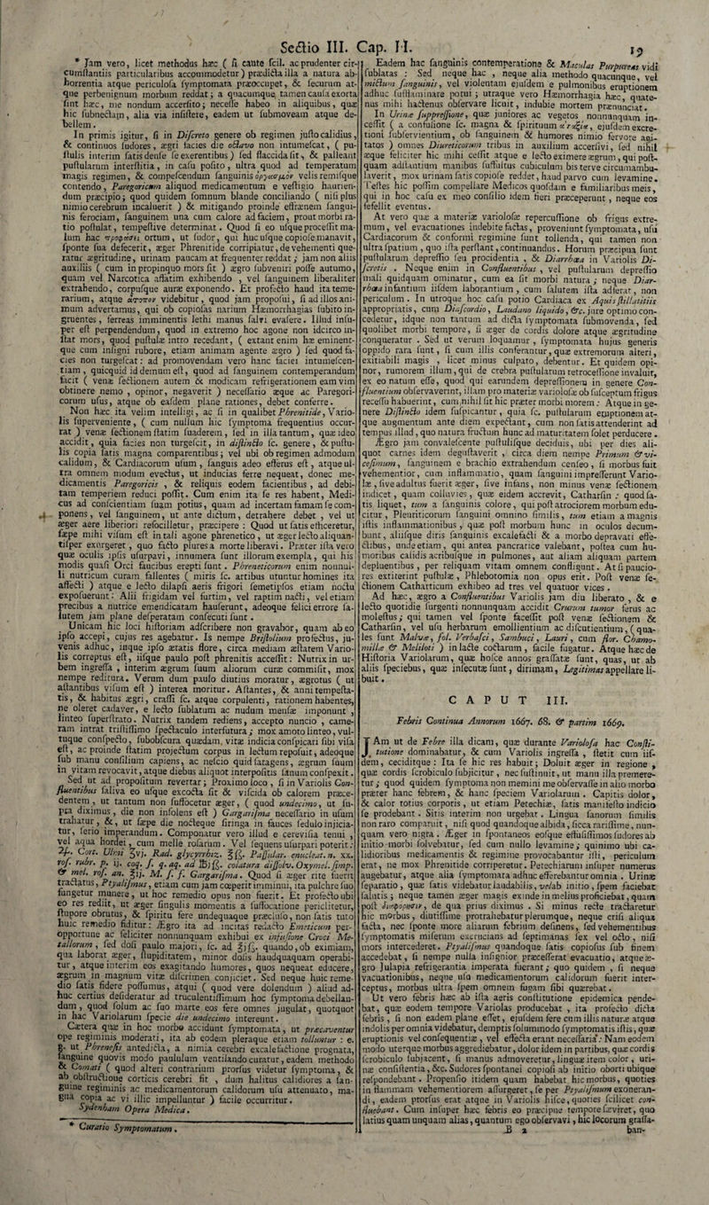 * Jam vero, licet methodus hasc ( A caute fcil. ac prudenter cir-| cumrtantiis particularibus accommodetur) prasdida illa a natura ab¬ horrentia atque periculofa fymptomata praoccupet,. &amp; fecurum at¬ que perbenignurn morbum reddat; a quacumque; tamencaulaexorta fint hasc, me nondum accerfito; necelfe habeo in aliquibus, quas hic fubnectam, alia via infiftere, eadem ut fubmoveam atque de¬ bellem . In primis igitur, fi in Difcreto genere ob regimen jufiocalidius, &amp; continuos ludores, aegri lacies die oBavo non intumefcat, ( pu¬ llulis interim fatis denle fe exerentibus) fed flaccida fit •, &amp; palleant pullularum interflitia, in cafu pofito, ultra quod ad temperatum magis regimen, &amp; compefcendum fanguinisopycur/a.6r velis remilque contendo, Paregoricmm aliquod medicamentum e veftigio haurien¬ dum praecipio; quod quidem fomnum blande conciliando ( nili plus nimio cerebrum incaluerit ) &amp; mitigando proinde effrenem fangui¬ nis ferociam, fanguinem una cum calore ad faciem, prout morbi ra¬ tio pollulat, tempeflive determinat. Quod fi eo ulque procellit ma¬ lum hac itpoipuoit ortum, ut ludor, qui huc ulque copiofe manavit, fponte fua defecerit, asger Phrenitide corripiatur, de vehementi que ratur sgritudine, urinam paucam at frequenter reddat; jam non aliis auxiliis ( cum in propinquo mors fit ) $gro fubveniri polle autumo, quam vel Narcotica affatim exhibendo , vel fanguinem liberaliter extrahendo, corpufque aura» exponendo. JEt profedo haud ita teme¬ rarium, atque irentov videbitur, quod jam propofui, fi ad illos ani¬ mum advertamus, qui ob copiofas narium Hasmorrhagias fubitoin¬ gruentes, ferreas imminentis lethi manus falvi evafere. Illud infu- per efl perpendendum, quod in extremo hoc agone non idcirco in¬ itat mors, quod puftulas intro recedant, ( extantenim has eminent- que cum infigni rubore, etiam animam agente asgro ) fed quod fa¬ cies non turgefcat: ad promovendam vero hanc faciei intumefcen- tiam , quicquid id demum elt, quod ad fanguinem contemperandum facit ( vena: fedionem autem &amp; modicam refrigerationem eam vim obtinere nemo , opinor, negaverit ) necelfario asque ac Paregori- corum ufus, atque ob eafdem plane rationes, debet conferre. Non h$c ita velim intelligi, ac fi in qualibet Phrenitide, Vario- lis fuperveniente, ( cum nullum hic fymptoma frequentius occur¬ rat ) venas fedionem flarim fuaderem, fed in illa tantum, qua ideo accidit, quia facies non turgefcit, in diflinBo fc. genere, &amp;puftu- lis copia latis magna comparentibus; vel ubi ob regimen admodum calidum, &amp; Cardiacorum ulum , fanguis adeo efferus eft , atque ul¬ tra omnem modum evedus, ut inducias ferre nequeat, donec me¬ dicamentis Paregoricis , &amp; reliquis eodem facientibus , ad debi¬ tam temperiem reduci poffit. Cum enim ita fe res habent, Medi¬ cus ad confcientiam fuam potius, quam ad incertam famam fe com¬ ponens , vel fanguinem, ut ante didum, detrahere debet , vel ut asger aere liberiori refocilletur, prscipere : Quod ut fatis efficeretur,1 fepe mihi vifum efl in tali agone phrenetico, ut asger ledo aliquan-l tilper exurgeret, quo fado pluresa morte liberavi. Praster ifta vero Eadem hac fangmnis contemneratione &amp; Maculas Purpureas vidi fublatas : Sed neque hac , neque alia methodo quacunque, vel miBum [anguinis, vel violentam ejufdem e pulmonibus eruptionem adhuc fufflaminare potui ; utraque vero Hasmorrhagia h;ec quate¬ nus mihi hadenus obfervare licuit, indubie mortem pranunciat. In Urime fuppreffione, quas juniores ac vegetos nonnunquam in- ceffit ( a confulione fc. magna &amp; fpirituum xTacfy*, ejufdem excre- noni fubfervientium, ob fanguinem &amp; humores nimio fervore acti¬ tatos ) omnes Diureticorum tribus in auxilium accerfivi, fed nihil asque feliciter hic mihi ceflit atque e ledo eximere asgrum, qui poft- quam aditantium manibus fuffiiltus cubiculum bis terve circumambu- laverit, mox urinam faris copiofe reddet, haud parvo cum levamine. Teffes hic polfim compellare Medicos quofdam e familiaribus meis, qui in hoc cafu ex meo conii lio idem fleri prasceperunt, neque eos fefellit eventus. At vero quas a materias variolofas repercuffione ob frigus extre¬ mum, vel evacuationes indebite fidas, proveniunt fymptomata, ufii Cardiacorum &amp; conformi regimine funt tollenda, qui tamen non ultrafpatium , quo lffa perflant,continuandus. Horum prascipua funt pullularum depreflio feu procidentia , &amp; Diarrhoea in Variolis Di- fcretis . Neque enim in Confluentibus , vel pullularum depreflio mali quidquam ominatur, cum ea lit morbi natura; neque Diar- rboeainfantium iifdern laborantium, cum faluteim illa adterat, non periculum . In utroque hoc cafu potio Cardiaca ex Aquisftillatitiis appropriatis, cum Diafcordio, Laudano liquido, &amp;c. jure optimo con¬ cedetur, idque non tantum ad dida fymptomata fubmovenda, fed quolibet morbi tempore, fi asger de cordis dolore atque nigritudine conqueratur . Sed ut verum loquamur , fymptomata hujus generis oppido rara funt, 11 cum illis conferantur, quas extremorum alteri, exitiabili magis , licet minus culpato, debentur. Et quidem opi¬ nor, rumorem illum,qui de crebra pullularum retroceflioneinvaluit, ex eo natum elfe, quod qui earundem depreflionera in genere Con¬ fluentium obfervavennt, illam pro materiae varioiofa: ob fufceptum frigus 'receffu habuerint, cuuqnihilfit hic praster morbi morem: Atque in ge¬ nere Dijlinflo idem fufpicantur, quia fc. pullularum etuptionem at¬ que augmentum ante diem expedant, cum non fatis attenderint ad tempus illud, quo natura frudum hunc ad maturitatem folet perducere . TEgro jam convalefcente puffulifque deciduis, ubi per dies ali¬ quot carnes idem deguffaverit , circa diem nempe Primum &amp; vi¬ ce fimum , fanguinem e brachio extrahendum cenfeo, fi morbus fuit vehementior, cum inflammatio, quam languini imprelferunt Vario¬ la; , live adultus fuerit xger, five infans, non minus venas fedionem indicet, quam colluvies, quae eidem accrevit, Catharfin : quodfa- tis liquet, tum a fanguinis colore, qui poli atrociorem morbum edu¬ citur , Pleuriticorum fanguini omnino fimilis, tum etiam a magnis illis inflammationibus, qus poli morbum hunc in oculos decum¬ bunt, aliifque diris fanguinis excalefadi &amp; a morbo depravati efte- dibus, unde etiam, qui antea pancratice valebant, pollea cum hu- qu$ oculis lpfis ufurpavi, innumera fune illorum exempla, qui his !jjmoribus calidis acribufque in pulmones, aut aliam aliquam partem modis quali Orci faucibus erepti funt. Phreneticorum enim nonnul-'Idepluentibus, per reliquam vitam omnem confligunt. Atfipaucio- li nutricum curam fallentes ( miris fc. artibus utuntur homines ita! I res extiterint pullula», Phlebotomia non affedi ) atque e ledo dilapfi aeris frigori femetipfos etiam noduli dionem Catharticum exhibeo ad tres vel expofuerunt: Alii frigidam vel furtim, vel raptim nadi, vel etiam precibus a nutrice emendicatam hauferunt, adeoque felici errore la- a lutem jam plane defperatam confecuti funt . Unicam hic loci hilloriam adfcnbere non gravabor, quam abeo ipfo accepi, cujus res agebatur. Is nempe Brijlolium profedus, ju¬ venis adhuc, inque ipfo teratis flore, circa mediam ollarem Vario¬ lis correptus efl , iifque paulo poli phrenitis acceflit: Nutrix in ur¬ bem ingrefla , interim agrum fuum aliorum cura commifit, mox nempe reditura. Verum dum paulo diutius moratur, agrotus ( ut altantibus vifum efl ) interea moritur. Altantes, &amp; annitempefla- tis, &amp; habitus agri, crafli fc. atque corpulenti, rationem habentes, ne oleret cadaver, e ledo fublatum ac nudum menfa imponunt , linteo fuperflrato. Nutrix tandem rediens, accepto nuncio , came¬ ram intrat trifliflimo fpedaculo interfurura; mox amoto linteo, vul¬ tuque confpedo, fubobfcura quadam vita indicia confpicari fibi vifa elt, ac proinde flatim projedum corpus in ledum repofuit, adecjque fub manu confilium capiens, ac nefeio quidfatagens, agrum fuum m vitam revocavit, atque diebus aliquot interpofitis fanum confpexit. Sed ut ad propofitum revertar; Proximo loco, fi in Variolis Co»- fluentibus laliva eo ufque excoda fit &amp; vifcida ob calorem prace- dentem , ut tantum non fuffocetur ager, ( quod undecimo, ut 1 u- pta diximus, die non infolens eft ) Gargarijma neceflario in ufum trahatur, &amp;, ut fape die nodeque finnga in fauces leduloinjicia¬ tur, leno imperandum. Componatur vero illud e cerevifia tenui , ve. aqua hordei, cum meile rofarum . Vel fequens ufurpari poterit : 2f. Cort. Ulmi £vj. Rad. glycyrrhtz. §£. Paffular. enucleat.n. xx. roj. rubr. p. ij. coq. f. q. aq. ad 16 J colatura difjolv. Oxymel.flmp. &lt;9 mei. roj. an. §ij. M. /. /. Gargarifma. Quod fi ager rite fuerit tractatus, Ptyalijmus, etiam cum jam cceperit imminui, ita pulchre luo iungetur munere, ut hoc remedio opus non fuerit. Et profedo ubi eo res rediit, ut ager lingulis momentis a luffbcatione periclitetur, itupore obrutus, &amp; fpiritu fere undequaque praclufo, non fatis tuto huic remedio fiditur: 7£gro ita ad incitas redado Emeticum per¬ opportune ac feliciter nonnunquam exhibui ex infufione Croci Me¬ tallorum , fed dofi paulo majori, fc. ad %ify quando,ob eximiam, qua laborat ager, ftupiditatem, nnnor dolis haudquaquam operabi¬ tur, atque interim eos exagitando humores, quos nequeat educere, agrum in magnum vita diferimen conjiciet. Sed neque huic reme¬ dio fatis fidere pofliimus, atqui ( quod vere dolendum ) aliud ad¬ huc certius defideratur ad truculentiflimum hoc fymptoma debellan- dum , quod folum ac fuo marte eos fere omnes jugulat, quotquot in hac Vanolarum fpecie die undecimo intereunt. Catera qiia in hoc morbo accidunt fymptomata, ut prrecaventur ope regiminis moderati, ita ab eodem pleraque etiam tolluntur : e. g. ut Pbrenefis antedida, a nimia cerebri excalefadione prognata, unguine quovis modo paululum ventilando curatur, eadem methodo k Cuaat* ( ^UOc^ a!terl contrarium prorfus videtur fymptoma, &amp; ab obltrudioue corticis cerebri fit , dum halitus calidiores a (an¬ guine regiminis ac medicamentorum calidorum ufu attenuato, ma¬ gna copia ac vi illic impelluntur ) facile occurritur oydenham Opera Medica. Curatio Symptomatum. opus erit. Poft vente fe- quatuor vices . Ad hxc, tegro a Confluentibus Variolis jam diu liberato , &amp; e ledo quotidie furgenti nonnunquam accidit Crurum tumor ferus ac moleftus; qui tamen vel fponte faceflit poft vente fedionem &amp; [•Catharfin, vel ufu herbarum emollientium ac difeutientium, ( qua- les funt Malvte, fol. Verbafci, Sambuci, Lauri, cum flor. Chamo¬ millis &amp; Meliloti ) inlade codarum, facile fugatur. Atque htec de Hiftoria Variolarum, qua: holce annos gradatas funt, quas, ut ab aliis fpeciebus, qua: infecutas funt, dirimam, Legitimas appellare li¬ buit , CAPUT Iir. Febris Continua Annorum 1667. 58. &amp; partim i66p. J'Am ut de Febre illa dicam, quas durante Varioiofa hac Confli- , tutione dominabatur, &amp; cum Variolis ingrefla , ftetit cum iif- dem, ceciditque : Ita fe hic res habuit; Doluit asger in regione , quas cordis fcrobiculo fubjicitur , nec fuflinuit, ut manu illa premere¬ tur; quod quidem fymptoma non memini me obfervaflem alio morbo prasrer hanc febrem, &amp; hanc fpeciem Vanolarum . Capitis dolor, &amp; calor totius corporis, ut etiam Petechias, fatis maniteflo indicio fe prodebant . Sitis interim non urgebat. Lingua fanorum fimilis non raro comparuit, nifi quod quandoque albida, ficca rariflime, nun¬ quam vero nigra . iLger in fpontaneos eofque effufiflimos fudores ab initio morbi folvebatur, fed cum nullo levamine; quinimo ubi ca¬ lidioribus medicamentis &amp; regimine provocabantur ilii, periculum erat, ne mox Phrenitide corriperetur. Petechiaruni infuper numerus augebatur, atque alia fymptomata adhuc efferebantur omnia . Urina; feparatio, quas fatis videbatur laudabilis, veUb initio, fpem faciebat falutis; neque tamen asger magis exinde in melius proficiebat, quam poft Stcupopnny, de qua prius diximus . Si minus recte t radiaretur hic morbus, diutiffime protrahebatur plerumque, neque erili aliqua fadta, nec lponte more aliarum febrium definens, fed vehementibus fymptomatis miferum excrucians ad feptimanas fex vel odio, nifi mors intercederet. Ptyalifmus quandoque fatis copiofus fub finem accedebat, fi nempe nulla infignior prascefferat evacuatio, atqueas- gro Julapia refrigerantia imperata fuerant; quo quidem , fi neque vacuationibus, neque ufu medicamentorum calidorum fuerit inter¬ ceptus, morbus ultra Ipem omnem fugam fibi quairebat. Ut vero febris hasc ab ifta aeris conftitutione epidemica pende¬ bat, quas eodem tempore Variolas producebat , ita profecto didta febris, 11 non eadem plane effet, ejufdem fere cum illis natune arque indolis per omnia videbatur, demptis folummodo fymptomatis iflis, qua; eruptionis vel confequentias, vel effedta erant neceflaria*: Nam eodetn modo uterque morbus aggrediebatur, dolor idem in partibus, quas cordis fcrobiculo lubjacent, fi manus admoveretur, linguas irem color , uri¬ nas confiftentia, &amp;c. Sudores fpontanei copiofi ab initio oborti ubique refpondebant. Propenfio itidem quam habebat hic morbus, quoties in flammam vehementiorem alfurgeret, fe per Piyahjmum exoneran¬ di , eadem prorfus erat atque in Variolis nifce,quories fcilicet con- Huebant. Cum infuper hasc febris eo praicipue tempore fasviret, quo latius quam unquam alias, quantum ego obfervavi, hic locorum graffa- 1 . J3 1 ban-