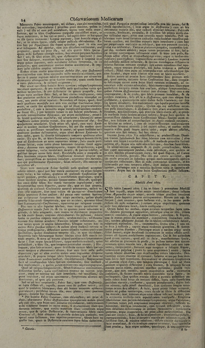 *4 Memorata febris nonnunquam, uti didlum, cum alvi torminibus, fed mitioribus, ingrediebatur ( prioribus annis maxime, quibus in- vafn ) vel ifla ad eam pofl accedebant, fa pius vero nulla erant. Sudores, qui in febre Conjlitutionis pragreffa copiofiffimi erant, ut fupra notavimus, in hac rari ac pauci, fed capitis dolor in hae quam in illa fpecie immanior; Lingua; agrorum , licet humidas atque al- b;E, ut in altera fpecie, cfafla infuper pellicula oblinebantur. Ra- nus hac per Ptyalijmum fibi fugam quaerebat, quod in alia non erat infrequens. Ad Aphthas, cum jam dilcellum meditaretur, erat propenfior, quam vel prior illa , vel alia quaevis tebris fpecies , quam mihi hactenus contigit videre, huic etenim perquam familiare fuit ( uti, &amp; febri etiam illi, qua: dyfTenteriis lupervenit ) cum jam fere defineret, materiam foedam atque acrem e languine inos atque gulam deponere, unde nalcebatur didlum lymptoma, in iis prafertim, quos contumacior morbus diutius maceraverat, &amp; regi¬ men juflo calidius amplius infirmaret. .... Eodem etiam morbo generabantur Aphthrc ifla , qua: Dyjjentems pervicacioribus cum febre conjunftis nullo non die accidebant, prae¬ fert im fi praeter regimen calidius evacuationes etiam per alvum me¬ dicamentis aflringetitibus prius fuerint coercitae, quam morbi fomes e venis plebotomia, &amp; catharfi exigeretur. Haec erant certiflima hujufce febris y.ptrvpice; reliqua lymptomata variabant quotannis, &amp; pro manifeflis aeris qualitatibus certis qui- bufdam temporibus, &amp; pro dylienteria; in genere progreffu , tum etiam vario ejufdem datu. Sed, ut hac clarius inteiligantur, cum\ hoc praefertim artificio in Epidemicorum produdlione triumphet na¬ tura, rem paulo altius repetam. Notandum editaque, quod, licet aeris qualitates manifejhe non eam vim cuilibet Cenftitutioni impri¬ mant, ut caufa fint epidemicorum, qui ad illam proprie referuntur produdliva, ( cum a recondita atque inexplicabili ejufdem conditio¬ ne fluant idi , ) pro tempore tamen in eos habent potedatem, &amp; proinde intromittuntur Epidemici., aut etiam excluduntur, prout il¬ lis favent qualitates manifeffa, vel adverfantur; Univerjalis autem Cenjiitutio eadem prorfus manet, five eam promoverint ifla , five quadantenus retardarint. Unde etiam ed, quod, cum varii Epide¬ mici in eandem incidant Conftitutionem, hic aut ille morbus parti¬ cularis ea potiflimum tempedate fe exerat, ad quam fenfibiles aeris qualitates eundem dedinaverint, atque alteri demum Epidemico lo¬ cum cedat, quem fc. diverfa lubfequentis temporis qualitates advo¬ carim. Ex quo fit, ut febris Stationaria, quaecumque demum illa fit, quae ad Epidemicum eo anno regnantem attinet, Julio menfe potil- fnnum faeviat, cujus initio plures hominum catervas fimul aggre¬ ditur; Autumno vero appropinquante, magno illi epidemico, a quo annus inlignitur, rurfus invalefcenti decedit, &amp; parcius infeflat, ut uilibet femper annus fatis docet. Excalefadta enim a pragreffa a- ate hominum corpora febres, Conjlitutioni Generali propria qua funt, promptiffime eo tempore invadunt, appetente vero Autumno, quo qui pradominatur Epidemicus , fafces relumit, idis omnino re¬ cedendum ed . Sicuri vero nominata Febres fenfibili aeris qualitati acceptum referre debent, quod jam hoc menfe exoriantur; ita etiam (ympto- mata varia, a fua natura, quatenus ab ejufmodi Conftitutione ge¬ nerali pendent, prorfus aliena; a manitedarum -qualitatum, qnain illum incidunt menfem, peculio fumunt mutuo. Hinced-, quod qui¬ bus annis dicda febres hoc menfe turmatim ingrediuntur, variis fymptomatibus novis dipantnr, prarer illa, qua eis funt propria, quatenus ab ejufmodi Conftitutione generali procreantur, eadem ta¬ men i pia maneant, licet apud vulgus ob ipotivopcnvwv diverfitatem EJovre quotannis Febres audiant. Ad paucas vero tantum feptima- nas perleverant lymptomata hac magis peculiaria, quibus elapfls propria fclummodo fymptomata, qua eis accidunt, quatenus febres funt Stationaria; talis Conftitutioriis, reperiuntur per reliquum annum. Hoc tum in aliis liquebat febribus, tum magis peculiariter in Dysentericis tnenfis Julii 71. &amp; 72. in quarum priore vehemens a- gntudo, 6c bilis aruginofa , cum magna in diarrhoeam propenfita- te fub morbi finem, continuo obfervabantur. In pofteriore , doloris fenfus in partibus corporis mufculofis, artubus maxime, ad rheuma¬ ticorum fere dolores accedens: Faucium infuper inflammatio, mi¬ tior tamen quam in angina laborantibus. Utraque tamen hac in eadem Febre Jpecifca coibant; &amp; eadem plane medendi rarione u- traque profligabantur, differebant autem refpedlu tantum qualitatum fenlibilium, quibus donabantur tempora illa, in qua incidebant. Improvifa vero fubitaneaque harum febrium circa didli mentis ini¬ tium eruptio, &amp; nova ad tempus aliquod peculiarium lymptomatum facies ( licet neque fpecie diflarent, neque methodo medendi, quam poftulabant, a febre illa, qua integrum percurrebat annum. ) Hac, inquam, plus fatis evincunt, quam fit difficile certam febris lpeciem omni tempore e phanomenis elicere, licet eam latis recie poffit dignofcere , qui ad alios morbos eodem anno ingruentes diligenter attenderit, &amp; propria infuper febris lymptomata, qua ad hunc ve! illum Evacuationis modum fpedlant, riteoblervaveiit. Neque parum facit ad in velli g^ndam febris lpeciem confideratio, live methodi , five medicamenti, a quibus eadem minimo cum negotio expugnatur. Quod ad reliquas lymptomatum , febres Stationarias comitantium, differentias fpedlat, varia conllitutionis tempora ea tantum refpi- ciunt, atque eo nomine vel funt intenfiora, vel remiffiora, illa prout intendunt, vel etiam remittuntur, fymptomata aliorum epi- demicoruiji, ad qnos ipfa pertinent. Sed ut ad rem revertamur, Febris hac, qua cum DyJJenteriis, ut fupra didlum efl , ingreffa, parem cum iis paflum tenuit , nifi quod fe paululum fubduceret, dum alii horum annorum epidemici pravalerent; perfiflebat tamen illa, nunc plures , nunc pauciores petens, durante hac Conftitutione. * Pro hujufce Febris Curatione, cum obfervaffem, uti prius di- cdum, phanomena Febris Dvjjenticarum quamplurium eadem plane effe cum illis, qua hujus anni folit ari as com-itabantur, conlentaneum mihi videbatur lanatos iri agros meos, fi evacuationem illam qua¬ dantenus imitarer, qua natura materiam illam corrofivam atque acrem, qua &amp; ipfius Dyffenteria, &amp; fupervenientis febris caufa Continens efl, foiet ablegare. Ac proinde eadem ipfa methodo, tum quoad vena feCdionem , tum repetitas purgationes, febrem hanc ag- grelTus fum, quam in Dyffenteria curatione fupra fufius deduximus; nili quod Paregorica purgationibus interjefla no» hic juvare, fed &amp; obeffe deprehenderim, ( fecus atque in Dysenteria ) cum ab his detineretur materia illa, qua catharfi eliminari debuerat. Pulticula avenacea, hordeacea, panatella, &amp; fimilibus fub primis morbi die¬ bus viffitabat ager; potus erat cerevifia tenuis tepefadla. Pofl ce¬ lebratam vero femel iterumve catharfin nulla fuadebat neceffitas pul¬ lorum carnibus, aut fimilibus enpeptis agro interdicere ; cum hac per purgationem medicatio eajndulgeat, qua non poterant concedi, fi alia via inlifleretur. Tertia ut plurimum purgatio, interpofito fem¬ per die, morbum abfolvit; neque tamen perperumn id fuit, fed a- lia infuper nonnunquam inflituenda erant. Si febre jam pulla, fra- dliores adhuc edent ac magis effeta agri vires, atque is tardius con- valelcere ( quod Hyjlericis frequentiffnne accidebat) Laudano in parva dofi exhibito eafdem refiaurare, &amp; fpirirus transfugos ac dilfipatos in defertas ftationes revocare conabar : raro autem remedium illud repe¬ tebam , neque unquam prafcripfi, nifi biduo triduove a pollretna catharfi. Nihil Vero aque ad renovandas vires refocillandolque 1'pi- ritus faciebat, atque aura liberior ufus mox ut febris recefferit. Anlam autem ad praxim hanc inflitueiidam hinc primum arri¬ pui, quod nempe, nalcente ferine Conftitutione hac, dum irrequie¬ to folicitoque animo nova hujus febris naturam volutarem, ad ju¬ venculam mihi vicinam advocabar, febricitantem quidem illam atque acerbiffimo lincipitis dolore fere eneciam, aliilque fymptomatibus, quibus Febrem DyJJentericam onerari jam diximus: Hac cum a me interrogaretur, &amp; de modo, quo febris primum invadebat, &amp; de ejufdem duratione, faffa efl fe a DyJJenteria, qua tum ubique fere graffabatur, a quatuordecim retro diebus fuiffe liberatam; cui five fua lponte difcedenti, five medicamenti ope depulfa protinus fucceflit didla febris cum dolore capitis . Quibus ego me redlilfime occur7 rere poffe conjediabam, 11 Dyjfenterite loco aliam evacuationem fub- llituerem, ejus fimillimam, qua praclula febris oborta efl; ac proin¬ de methodo fupra-laudata eandem rellitui; Atque huic quidem fe promptiffime debebant hujus Conllitutionis febres. Semper enim re- bar, non futticere ad comprobandam in Acutis medendi rationem, ut feliciter ea cederet, ( cum ab imperitiffimarum muliercularum temeritate fanentur nonnulli ) fed requiri adhuc, ut morbus nullo negotio vidlus quafi fuopte genio cedat, atque abitum afledlet, quantum ejus fert natura. Sed hac obiter. Ineunte Junio 1672. Vir nobililfimus, ac prudentiffnnus Domi¬ nus Comes Salisburienfis hac febre laborans cum torminibus ( alvo tamen non foluta ) accerfiri me julfit, &amp;t methodo propofita fanitati redditus efl. Neque alia mihi ulla re fuit opus , dum hac flaret febris. In adolefcentibus, aliquando &amp; in paulo provedlioribus, febris hac caput nonnunquam petebat, unde delirabant, non quidem ut m aliis febribus phreneticorum more, fed quafi flupore, ad Carum proxime accidente, perculli. Hoc illis pra cateris accidebat, qui iub morbi principio in fudoribus quoquo modo extorquendis operam inaufpicato collocarant. Non id mihi contingebat felicitatis, ut his fublevandis par tunc temporis effem , licet nullum non moverem lapidem, nullumque non e remediis hactenus notis in fuppetia?ad¬ vocarem. Atque hac de febre hujus Conjlitutionis poflint futficere. CAPUT V. Morbilli Anni 1670. SUb initio Januarii 1670. ( ita ut folent ) pramature Morbilli lunt ingrefli, atque indies magis invalefcebant, donec inflante Verno Asquinohlio uv.ij.itv adepti, exinde iildem gradibus imminuti tandem Julio fequenti penitus extinguerentur. Horum jam ego hi- floriam ( cum omnium , quos hadlenus vidi, in luo genere perfe- «dliffimi illi mihi videantur, ) certam atque exquifitam, quatenus {mihi tum obfervare licuit, literis confignabo . i Ortum habet hic morbus, atque occafum teijnporibus fupra nora- jtis. Infantes plerumque aggreditur, omnefque adeo ex illis, iifdera {moeniis conclulos. A rigore atque horrore , calorifque, &amp; frigoris, {qua le mutuo primo die expellunt , inaequalitate tragoediam ordi¬ atur; tandem affulgente fecundo die in febrim coni ummatam definit, vehementi aegritudine , liti , inappetentia, lingua alba, ( non ve¬ rro licca ) tufficula , capitis atque oculorum gravedine, &amp; fomno- ! ientia perpetua flipatam . Plerumque etiam e naribus atque oculis jflillat humor; atque hujufmodi lacrymarum in oculos eftufio certif- fimum efl lignum morbillorum ingruentium. Cui &amp; hoc addendum haud mirius certum, quod etfi 'in facie, exanthematum fpecie, hic afiecfiis ur plurimum fe prodit , in peclore tamen non tamex- antemata quam macula; lata;, &amp; rubrs fuperficiem cutis non lupe- rantes, conlpiciuntur,-flernutat asger tanquam a fufcepto frigore, intuir.elcunt palpebrae ( paulo le. ante eruptionem ) vomit , fiepius tamen laborat Diarrhoea cum dejedfiionibus coloris fubviridis. Den¬ tientibus aurem maxime id convenit. Infantes etiam per hunc mor¬ bum lolito funt morofiores. Ingravelcunt ut plurimum fymptomata ad quartum ufque diem, quo tempore plerumque ( licet ad diem quintum aliquando differantur ) circa frontem, &amp; reliquam faciein maculae parvae rubrae, pulicum morfibus perfimiles, prodire inci¬ piunt, quae tam numero, quam magnitudine auilae , racematim coalefcunt, &amp; faciem nuculis rubris majufculis varia; figura; , in- terflinguunt. Qua quidem macula rubra e parvulis quibufdam pa¬ pulis rubris haud longe ab invicem diffitis, fupra cutis fuperficiem paululum elevatis, conflantur, quarum protuberantia, digito levi¬ ter admoto, tadfii potefl deprehendi, licet oculorum longius remo¬ torum aciem fere effugiat. A facie, quam primo folatn occupant, fenfim ad peilus ventremque, crura deinde ac tibias fe diffundunt ha macula; licet truncum atque artus rubore inficiant tantum, nul¬ la eminentia fenfibilis cutis aquabilitatem tranfgreffa. Eruptione Morbillorum non perinde definiuntur fymptomata, atque Variolarum; Vomitum tamen pofl eruptionem nunquam obfervavi; tufficula ni¬ hilominus, febrilque intenduntur, cum fpirandi difficultate, oculo¬ rum debilitate defluxioneque in eofdeni decumbente , fomnolenria perpetua, atque inappetentia, uti prius adhuc perfeverantibus. Die Jextoaut circiter, frons, &amp; faciesafperefcunt , emorientibuspuftulis , ruptaquecuticula, &amp; per id femporis macula per reliquum corpus, &amp; latiflima funt, &amp; maxime rubefcunt. Offavo circiter die macula in facie evanefcunt, &amp; vix in reliquo corpore cernuntur, nono veronnfia funt prorfus , facie atque artubus, quandoque, &amp; toto corpore qua¬ fi far