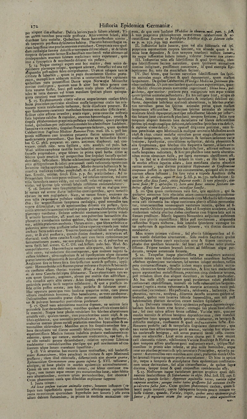 / 172. Hiftoria Epidemica Germaniae .• pev aliquot dies effluebar. Deliria leviora paucis faltem aderant. Vi- res autem omnibus pene valde proftrat#, Aliis vomitus biliofi, aliis diarrhoeae fatis moleflx. Quibufdam fluxus hxmorrhoidum nimius , ab imperitis pro fluxu dyfenterico habitus. Plurimis haemorrhagia; na¬ rium largiffimx imo prorfus enormes eveniebant. Cumprimis vero quof- dam cardialgix fu.nme dolorificx tantopere difcruciabant, ut de falute corporis dejerantes facram Euchanfliam moribundi velut ultimam ad confequendam sternam falutem medicinam umce expeterent, quin imo a fyncopticis &amp; moribundis difcerm vix poflent. . | V Neque contagii expers erat hoc malam , dum unico de¬ cumbente plerunque reliqui, quotquot aderant, domeflici vel una vel SZandiu poft eadem febre corripiebantur. Ut enim reliquos tam m c virate &amp; fuburbiis ,. quam in pagis decumbentes f.lentio prxte- exempli loco adducam milites a centurionibus five capitaneis omhufdam nutu potentiflimi Danix atque Norwegix Monarchx noviter SnfcriptosP, quorum unus &amp; alter hoc febris genere cum forte vexatus fuiffet, brevi pofl eodem malo plures afficiebantur , adeo Ut intra duorum vel trium menfium fpatmm plures quinqua¬ ginta curationi mex traderentur. . b &lt;S K Ex phaenomenis citatis velut ex ungue leonem cautam febris hujus proximam particulas alcalinas maffx fanguinex crafin feu mix¬ tionem nimis rarefaciendo turbantes, facile dijudicare poteram. Ex quo fundamento curationis methodum formare non adeo difficile erat. Scilicet calor xftivus intenfior; aetatis vigor, potuscerevifix noftratis fatis lupulatae calidior &amp;copiofior, enormes haemorrhagiae, omnia &amp; fingula phlebotomiamprxprimispoftulare videbantur, quamplenfque femel quibufdam pro indicationis modulo bis admimftrare fuadebam. Sanguine vix evacuato, fingulari flratagemate fudorem, quem quidem Celeberrimus Baglivus Medicus Romanus Prax. med. lib. X. poti lan- tminis miffionem cum levamine patientis flatim apparere lcribit , isedicamentis procurabam. Quo fine pulveres ex bezoardicis fixiori¬ bus C. C. phil. praeparat, oc. cancr. antimon. diaphoret. rad. con- traierv. corall. rubr. terra figillata , nitr. anodyn. vel pulv. ber. Wed addito camphcrae tantillo locofudoriferi nonnullis eximio cum fucceflh propinabam, atque febrem in prima quafi herba citius ac felicius quam emeticis vel purgantibus fine lingulari lucceflu quibuf- dam datis, fuflocabam . Morbo nihilominus ingravefcente dolorum ca¬ nnis initiandorum &amp; delirii prxcavendi caufa veficatoria optato cum levamine nuchx applicare fuadebam . Morbo durante balfamica &amp; be- vcardica medica ex tinftur. prophylaft. m. d. eff. myrrh. fimpl. &amp;bal- fam. Scordii, mixtur. fimpl. Elix. p. p. &amp;c. prxfcnbeba.n. Ad re¬ fringendam fitim loco potus ordinarii, vel infufum veromcx, velcere- vifia fecundaria tenuis valde, cui ve! tinft. rofar. vel papav. errat, vel violar. vel fpiritus ipfe vitrioli fedulo inftillatus commendabatur. k 16 interim vero fymptomatibus reliquis vel ex maligna mor¬ bi natura vel errore dictas individuo contingentibus, aptis remediis cbviam ire non neglicebam. Nam, ut verum fatear, majorem cu¬ ram talia imytrfotr* poilulare videbantur , quam ipfe febri is affe- dfus Sic urgentiflimum fymptoma cardialgia, quod nonnullos tan¬ topere difcruciabat, ut ab agonizantibus difcerm vix poflent, fpin- trofis aromaticis carminativis vel m primis pulver# abforbente IVedetu piemnqu'» curabatur. Dolores arthritici contumacioresfpintu volati¬ li' urinoio bezoardico, eff. anod.nec non pulveribus bezoardicis dia¬ phoreticis cinnabarinis tardius quidem, feliciter tamen mitigaban¬ tur additis prxfertim anodynis. Opiata enim , qua: febre arthritica e- ridemica anno 1699. graffante inflat falivx viperina; vitanda jam velut •inchora facra nobis erant. Vomitus fpontanei vel biliofi vel affumpto- ‘ m ut &amp; alvi profluvia, auando diutius durabant, mixturis ex eff. th-riacal. tinft. terra catechu h tinft. opii cum lucco cydomorum per fermentationem parata, nec non pilulis flypricis m. d. pulveribus ex terra ficill. bof. armen. C. C. Ufl. rad. biflort. pulv. bez. Wed. &amp;c. compefcebantur. Hcemorrbagix narium alus quarto, alus leptimo , aliis nono, vei undecimo die contingentes, qux multum negotii ta- ceffere folebant, ultra euphoriam &amp; ad lipothymiam ufque durantes rnEter interna refrigerantia &amp; incraffantia externo probatiflimo flyptico Anglicano five in forma ficca five fpiffa cum aceto &amp; goffypio, appli¬ cato • Hxmorrhoides nifi fluentes praeter pulveres e flypttcis &amp; bezoardi¬ cis conflatos effent. theriac. traumat. Wed. a Beato Hagendormo m tr de terra Catechu defcripta fiflebantur. Taceo pleuritidem tam ve¬ ram quam fpuriam , anginam, alvum pur multos dies adflnftam , alia remediis aptis aliis curata. Adeo fingula phaenomena quamvis periciTlofa putata facili negotio tollebantur, &amp; quae a prafticis in¬ fidae crifes paflim notatae, jam fide, perfeftae &amp; (alutares erant. Hoc apparatu perexiguo tum laudatus gregarius miles, cum plures vilioris conditionis homines, Deo benedicente, ex voto curabantur. Delicatioribus nonnullis praeter diftas potiones cordiales confortan¬ tes &amp; pulveres bezoardici pretiofiores proderant. _ S 17 Quod vero admiratione maxime dignum, ne unicum fatis yenculofe licet decumbentium , menfibus quidem xfli vis vivere defiif- Je memini. Neque Iunx phafes notabilem his febribus alterationem attulifle vidi, qualem tamen, cum prxcedentibus annis 1698. &amp; 99. febris epidemica, quae nonnullis petechialis erat, hic loci graffaretur, multoties mecum plures curiofi praefertim menfibus hyemalibus &amp; au¬ tumnalibus obfervabant. Menfibus enim his fingults omnibus fere , luna decrefcente vel filente nonnulli febricitantes, tam illi, qui ab experientiffimis IVledicis fumma induflna probatis medicamentis cu¬ rabantur, quam qui naturae, morborum medicatricis, ope freti, fi¬ ne nilo remedii genere decumbebant, celerius opinione Libitinae tradebantur: convalefcentibus plerifque qui pofl novilunium ad cre- fcentem ufque lunam manebant fuperflites. §.18. Vix attentius haec mentis lance trutinaffem, nifi laudatifii- mum Ramazzinum, febre petechiali in civitate &amp; agro Mutinenfi graffante, idem illud obfervaffe, differtationis ejus decuria quarta, Ephemeridum Germanorum anno quarto inferta §. XVI. teflaretur , aliofque, ut lunae phafes in morbis epidemicis animadverterent. Quam ob rem non defii caufam rimari, cur febres continuae ma- li ms non tamen aeque omnes pro mutationibus lunae, adeo (ubita- neis a'lterationibus, mortem lpfam portendentibus, fint obnoxiae? Cujus phaenomeni caufa quo dilucidius explicetur fuppono 1. Juxta tritum; . Ad luna curfum -variant animalia corpus, lunarem influxum (re liquis tam fuperflitiofis quam fanioribus aflrologorum opinionibus juxta recentiorum quorundam hypothefes jam femotis ) efle extra ullum dubium fiatuendum, in primis in morbida animalium cor¬ pora, de quo cura laudatus iVedelius in thetrem. med. part. 5. feftx 6. tum praeprimis philofophorum recentiorum celeberrimus &amp; ac- curatillimus Sturmius in Philofophia Eclcblica difp. de fiderum influ¬ xu p, m. 932.feqq- legi merentur. II. Influentias hafce lunares, quas vel alia fublunaria vel ipft praeprimis xgrotantium corpora lentium, vix aliunde quam a lu mine lunae dependere, &amp; licut tempore interlunii nullum luman* ita neque influentias habere lunam ; videatur Sturmius loco citato ■. III. Influentias tales efle fubtililTimas &amp; quafi fpirituales, ideo- que fubtiliflimum fuccum nervofum, quem fpirituum animalium nomine indigitant, potiflimum concernere, id quod exempla Epi¬ lepticorum &amp;c. toto die manifeflum faciunt. IV. Dari febres, quae fuccum nervofum fubtiliflimum feu fpiri- tus animales magis afficiunt &amp; quafi depauperant, quam maffam fanguineam. De quibus Celeberrimi IVurdigu Medicina fpirituum plu¬ ribus confulenda . Ut jam non laudem quotidianam experientiam, quan¬ do Medici clinicam praxin exercentes ingeminant: Urina bona, pul- Jfshonus, ager moritur: praefente puta malignitate non aeque vitales quam fpiritus animales peflundante. Ex his colligere licet, utique ab influxu, lunari tempore lunae decrefcentis &amp; interlunii debiliori exi- ffente, dependere lethiferas ejufmodi alterationes, in febribus praefer¬ tim nervofum genus feu fpiritus animales potius quam maffam fanguineam afficientibus . Nimirum fpiritus animales ab inimico miafmate febrili depauperati,tantifper refocillantur fubinde per influen¬ tias lunares lunae crefcentis&amp; plenilunii tempore fortiores hifce vero tanquam aliquah fomento luna decrefcente vel filenre deficientibus fpiritus ipfi magis magifque deficiunt,deficientibus fpiritibus vita deficit, &amp; aegrotus vivere definit. Vix opus eff difquirere prolixius, num fe¬ bres petechiales agro Mutinenfi &amp; malignae territorio Mulhufino annis 1698. &amp; 1699. citatis moleffae nervofum genus magis affecerint quam maffam fanguineam, cum ipfae fpirituum &amp; fenfuum laefionem variae fyncopes, lipothymias, convuliiones epilepticae, deliria phrenitica &amp; alia fymptomata, quae febribus iliis frequentia fuerunt, id fatis evin¬ cant. Econtrario, cujusoccafione haecdifta funt, aeflivarrt noflram in mafla fanguinea radicatam, &amp; hinc pro phafibus Iunx tantis alteratio- nibus minus obnoxiam fuifle , per fupra memorata clariffimum eft. §. 19. Sed ut e diverticulo redeam in viam , ex illis fane , qua: de morbis xffivis fuperius allata , luce meridiana clarius elucelcit veritas eorum , qux divinus prxeeptor Hippocrates de Conflitutione temporum paflim in operibus luis commentatus, quicquid alii in con¬ trarium afferre fuffinent . Ita fane velut e tripode Apollinis difta qux lib. de aeribus, aquis &amp; locis §.Ill.p. m. .730. refte divinat; Si¬ quidem aflas ficca fuerit, citius Jedantur morbi: Si vero pluviofa , diu¬ turni fiunt ; &amp; g. aphorifm. 15. Inter anni flatus omnino ficcitates im¬ bribus afflduis funt falubriores , minufque funefla . §. 20. Qux quam confentanea vero fint, ipfe equidem , qui fe- quebarur autumnus fatis pluviofus etiam contrario exemplo confirma¬ bat. Quippe pofl xquinoftium autumnale circa Michaelis feflivitatem mira exii clementia huc ufque continuata pluviis afliduis permutaba¬ tur, intercurrentibus nonnunquam ventorum injuriis, quibus ad fi¬ nem menfis Oftobris perdurantibus, Sole ad Scorpium accedente, circa vindemiam nebulx pluribus diebus conflantes cum frigore fatis acri in fcenam prodibant. Menfis fequentis Novembris aufpicium auflrinum erat cum pluviis copiofiflimis. Hifce pofl novilunium , aliquandiu ceflantibus frigora nofturna , Sole interdiu fplendente ventoque in¬ ter zephyrum &amp; aquilonium medio fpirante , vix diutius durantia notabantur. Mox nivem primam vidimus , fed pluviis fubfequentibus ad fi¬ nem menfis durantibus alternantem . Sole medios Sagittarii gradus perambulante furere ccepit aquilonius nive &amp; frigore comitatus , pheebo dies quofdam ferenante: fed brevi pofl carbas rediit pluVio- fiflimus. Frigore tandem brumali leniori ad folflitium ufque per¬ durante, tempus autumnale finiente. §. 21. Tempeflas itaque pluviofiflima per maximam autumni partem notata non folum deteriorem reddebat recenfitum haftenus affeftum epidemicum variolarum, fed novum infnper morbutn, tuflim puta contumaciflimam, tenellis itidem magis quam adultis exitio- fam, chronicam ferme difficulter curandam , &amp; hinc tam medentibus quam xgrorantibus molefliflimam, prxprimis circa vindemix tempus, pofl nebulam illam dies aliquot durantem , in fcenam producebat. Ab hac tufle aflifti materiam quafi purulentam veluti phthifici confummati copiofiflimam, nonnulli ob tuflisvehementiamfanguino- lentam ( ruptis a motus vehementia &amp; materix acrimonia venis pul¬ monaribus ) excreabant. Hispeftoralia, refolventia , balfamica, dia¬ phoretica, nervina, anodyna , diluentia decofta levamen quidem af¬ ferebant, quibus vero laxativa fubinde fupperaddira, non nifi pofl hebdomadum plurium decurfum curam tandem figillabant. §.22. Delineata interim febris epidemica poflquam depontanis qui- buldam fembus finem vitx fecerat, contagio fuo plures haud afficie¬ bat, fed cum calore xltivo ferme cefiabat. Variolx vero, quas per menfes vernales &amp; xflivos benignas deprxdicavimus , cum mutabili tempeflate fuum quoque mutafle genium videbantur, ex benignis &amp; diflinftis malignx, confluentes &amp; quafi icnSnu.tx.drwnti faftx. Exi- flimarem profecflo cxli &amp; tempeflatis fingularem clementiam , qua tum verno tum xflivo tempore gavifi eramus, variolas huc ufque no¬ bis confervaffe benignas , nifi annus prxteriti fxculi 1689. contra¬ rium me edocuiflet. Licet enim annus citatus pari fi non majori cxli clementia rideret, nihilominus Variolx Brunfvigx ScHafnix eo¬ dem tempore xflivo graffantes genii malignioris erant, ipfifqueHaf- nienfibus in primis adeo infenlx, ut plus mille hominibus, atque inter eos pluribus primariis &amp; ipfis juventutis Principibus, epicedia pa¬ rarent : Autumnalibus vero menfibus ar.ni citati, prxfertim menfe Octo¬ bri brumali frigore ingruente prorfus evanefeerent; Ut hinc in aprico fit, neque a temporis &amp; atmofphxrx flatu epidemicam conflitutio- nem unice derivandam, fed alias circumflantias, de quibus fupr* diximus, femper fimul &amp; quafi conjunftim conliderandas efle. §. 25. Noflrarum itaque variolarum genium graphice quafi deli- neatuin laudatiflimus D. Sidenhamius in obfer. Med. Sebi. III. cap. I. exhiber, quando feribit: Appetente aquinoblio verno, variola caput coeperunt attollere, jam que indies latius graffantes fub autumno in tSn- /Liixalrarai fabla funt. Cujus quidem phxnomeni caufam, quam fi lentii peplo involvit, capite fubfequente fecundo paucis innuere vo- luiffe videtur, quando, Variola, inquit, quibus annis epidemicegraf- fantur , fi regulares etiam fint atque mitiores , circa aquinotiiu». ver- [