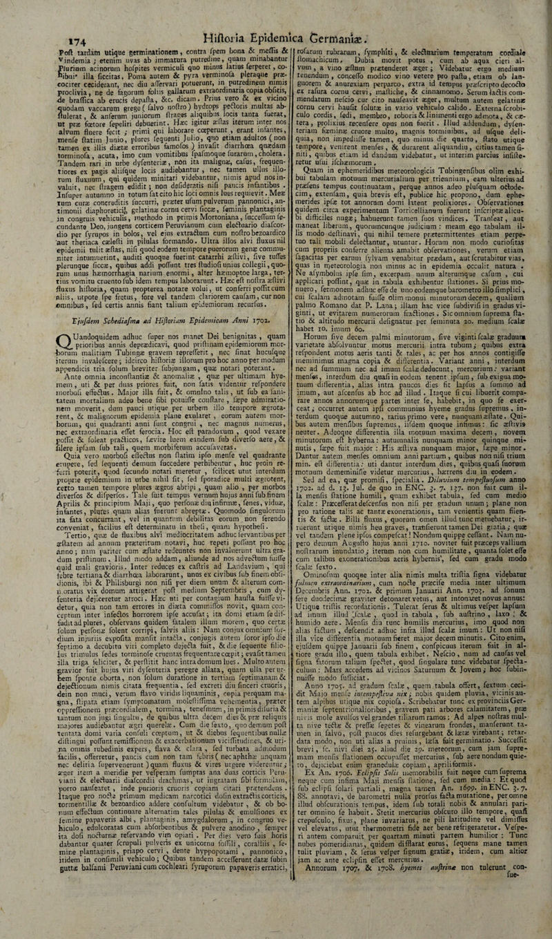 »74 Pofl tardam utique germinationem, contra fpem bona &amp; meflis &amp;| Vindemia; etenim uvas ab immatura putredine, quam minabantur Plurium acinorum hofpites vermiculi quo minus latius ferperet, co¬ hibui' illa ficcitas, Poma autem &amp; pyra verminofa pleraque prae¬ coci rer ceciderant, nec diu affervari potuerunt, in putredinem nimis proclivia, ne de fagorum foliis gallarum extraordinaria copia obfiiis, ■de brafTica ab erucis depaffa, &amp;c, dicam. Prius vero &amp; ex vicino quodam vaccarum grege ( falvo noflro) hydrops peaoris multas ab- ftulerat, &amp; anferum juniorum ffraess aliquibus locis tanta fuerat, ut prae fcetore fepeliri debuerint. Haec igitur arftas iterum inter nos alvum fluere fecit ; primi qui laborare coeperunt , erant infantes, tnenfe ftatim Jurjio, plures lequenti Julio, quo etiam adultos (non tamen ex illis diaitse erroribus famofos )_ invafit diarrhoea quadam torminofa, acuta, imo cum vomitibus fpafmoque furarutn,cholera. Tandem rari in urbe dyfenteriaj, non ita malignae, cafus, frequen- tiores ex pagis aliifque locis audiebantur, nec tamen ullus illo* rum fluxuum, qui quidem minitari videbantur, nimis apud nos in¬ valuit, nec flragem edidit; non defideratis mfi paucis infantibus . Jnfuper autumno in totum fat cito hic loci omnis lues requievit . Meae tum euraj concreditis fuccurri, praiter ufum pulverum pannonici, an- timonii diaphoretici], gelatinae cornu cervi ficcte, feminis plantaginis an congruis vehiculis, methodo in primis Mortoniana, fucceflum fe¬ cundante Deo, jungens corticem Peruvianum cum eleftuario diafcor- dio per fyrupos in bolos, vel ejus extradlum cum noflro bezoardico 'aut rheriaca cadefli in pilulas formando. Ultra illos alvi fluxusnil epidemii tulit aeflas, nifl quod eodem tempore puerorum gen^ commu¬ niter intumuerint, auditi quoque fuerint catarrhi aflivi, five tufles plerunque ficcae, quibus addi poffunt tres ftudiofi unius collegii, quo¬ tum unus haemorrhagia narium enormi, alter hatmoptoe larga, ter¬ tius vomitu cruento fub idem tempus laborarunt. Haec efl noflra aeflivi fluxus hifloria, quam propterea notare volui, ut conferri poflitcum filiis, utpote fpe fretus, fore vel tandem clariorem caufam, cur non cmnibus, fed certis annis fiant talium epidemiorum recurfus. 'Ejufdem Scbediafma ad Hi floriam Epidemicam Armi 1702. QUandoquidem adhuc fuper nos manet Dei benignitas , quam prioribus annis deprasdicavi, quod priflinam epidemiorum mor- -frorum malitiam Tubingae gravem repreflerit , nec finat hucufque iterum invalefcere; idcirco hifforiae illorum pro hoc anno per modum appendicis tria folum breviter fubjungam, quae notari poterant. Ante omnia inconffantiae &amp; anomaliae , quae per ultimam hye- mem , uti &amp; per duas priores fuit, non fatis videntur refpondere inorboli effe&amp;us. Major illa fuit, &amp; omnino talis, ut fub ea fiini- tatem mortalium adeo bene fibi potuifle conflare , laepe admiratio¬ nem moverit, dum pauci utique per urbem illo tempore ajgrota- rent, &amp; malignorum epidemia plane exularet , eorum autem mor¬ borum, qui quadranti anni funt congrui , nec magnus numerus, nec extraordinaria eflet ferocia. Hoc efl paradoxum , quod vexare pollit &amp; foleat pra&lt;ff icos, flevire luem eandem fub diverfo aere, &amp; filere ipfam fub tali, quem morbiferum accufaveras. Quia vero morbofi effectus non flarim ipfo menfe vel quadrante erupere, fed lequenti demum fuccedere perhibentur , huc proin re¬ ferri poterit, quod fecundo notari meretur , fcilicet utut interdum proprie epidemium in urbe nihil fic, fed fporadice multi aegrotent, certo tamen tempore plures aegros abripi , quam alio , per morbos diverfos &amp; difperfos. Tale fuit tempus vernum hujus anni fub finem Aprilis &amp; principium Maji, quo perfonae diu infirma, feries, viduae, infantes, plures quam alias fuerunt abreptae. Quomodo Angulorum ita fata concurrant, vel in quantum debilitas eorum non ferendo conveniat, facilius efl determinatu in theli, quam hypothefi. Tertio, quae de fluxibus alvi mediocritatem adhuc lervantibus per reflarem ad annum prajteritum notavi, huc repeti poffunt pro hoc anno; nam pariter cum aeftate redeuntes non invaluerunt ultra gra¬ dum priflinum. Illud modo addam, aliunde ad nos adveftum fuifle ouid mali gravioris. Inter reduces ex caflris ad Landavium , qui febre tertiana &amp; diarrhoea laborarunt, unus ex civibus fub finem obfi- dionis, ibi &amp; Philisburgi non nifl per diem unum &amp; alterum com¬ moratus vix domum attigerat pofl medium Septembris , cum dy- fenteria dejiceretur atroci. Hxc mi per contagium haufla fuifle vi¬ detur, quia non tam errores in direta commiffos novit, quam con¬ ceptum inter infedfos horrorem ipfe accufat; ita domi etiam fe dif¬ fudit ad plures, obfervans quidem fatalem illum motem, quo certa: folum perfonx folent corripi, falvis aliis: Nam conjuxomnium for- dium injuriis expolita manfit intadfa, conjugis autem foror ipfo die feptimo a decubitu viri completo dejeffa fuit, &amp; die lequente filio¬ lus trimulus fedes torminofe cruentas frequentare coepit; evafit tamen illa triga feliciter, &amp; perfluit hanc intra domum lues. Mulro autem gravior fuit hujus viri dyfenteria peregre allata, quam ulla per ur¬ bem fponte oborta, non folum duratione in tertiam feptimanam &amp; dejedlionum nimis citata frequentia, fed excreti diu finceri cruoris, dein non muci, verum flavo viridis liquaminis, copia perquam ma¬ gna, flipara etiam fymptomatum molefiiflima vehementia, praeter opprefllonem pratcordialem , tormina, tenefmum, in primis difuria&amp; tantum non jugi lingultu, de quibus ultra decem dies &amp; prat reliquis majores audiebantur aegri querelar. Cum diefexto, quo demum pofl tentata domi varia confuli coeptum, ut &amp; diebus fequentibusnullae diflingui poffunt remiflieneui &amp; exacerbationum viciflutudir.es, &amp; uri¬ na omnis rubedinis expers, flava &amp; clara, fed turbata admodum facilis, offerretur, paucis cum non tam fabris ( nec aphthae unquam nec deliria fupervenerunt )quam fluxus &amp; vires urgere viderentur; arger item a meridie per vefperam fumptas ana duas corticis Peru- viani &amp; eleifluarii diafeordii drachmas, ut ingratam fibi formulam,&gt; porro nanfearet , inde purioris cruoris copiam citari praetendens . Itaque pro nofle primum medicam narcotici dofin extradlis conicis, tormentillae &amp; bezoardico addere confultum videbatur , &amp; ob bo¬ num effeefum continuare alternatim tales pilulas &amp; emulfiones ex femine papaveris albi, plantaginis, amygdalorum , in congruo ve¬ hiculo , edulcoratas cum abforbentibus &amp; pulvere anodino , femper ita dofi noclurnae refervando vim opiati . Per dies vero fuis horis dabantur quater fcrupuli pulveris ex unicornu foffili, coralliis , fe¬ mine plantaginis, priapo cervi , dente hyppopotami , pannonico, itidem in confimili vehiculo; Quibus tandem aceeflerunt dato fubin gutto balfami Peruviani cum cochleari fyruporum papaveris erratici, rofarurn rubrarum, fymphiti, &amp; ele&amp;uarium temperatum corJiale floinachicum, Dubia movit potus , cum ab aqua cieri al¬ vum , a vino silum protenderet oger; Videbatur ergo medium tenendum, conceffo modico vino vetere pro paflu, etiam ob lan¬ guorem &amp; anurexiam perparco, extra id tempus proferipto decodlo ex rafura cornu cervi, mafliche, &amp; cinnamomo. Serum ladlis com¬ mendatum nefeio cur cito naufeavit oger, multum autem gelatino cornu cervi haufit foluto in vario vehiculo calido. Externaferobi- culo cordis, fedi, membro, roboris &amp; linimenti ergo admota, &amp; cae- tera, prolixius recenfere opus non fuerit. Illud addendum, dyfen- teriam fcemino cruore multo, magnis torminibus, ad ufque deli¬ quia, non iinpediifle tamen, quo minus die quarto, flato utique tempore, venirent menfes, &amp; durarent aliquandiu, citius tamen fi¬ niti, quibus etiam id dandum videbatur, ut inierim parcius infifle* retur ufui ifchomorum. Quam in ephemeridibus meteorologicis Tubingenfibus olim exhi¬ bui tabulam motuum mercurjalium per triennium, eam ulterius ad profens tempus continuatam, perque annos adeo plufquam odlode- cim, extenfam, quia brevis eft, publice hic propono, dum ephe¬ merides ipfae tot annorum domi latent prolixiores. Obfervationes quidem circa experimentum Torricellianum fuerunt inferipra alicu¬ bi difficiles nugae; habuerunt tamen fuos vindices. Tranfeat, aut maneat liberum, quorumcunque judicium: meam ego tabulam il¬ lis modo deffinavi, qui nihil temere pr.etermittentes etiam perpe¬ tuo tali mobili deledtantur, utuntur. Horum non modo curiofitas cum propriis conferre alienas amabit obfervationes, verum etiam fagacitas per earum fylvam venabitur praedam, autferutabiturvias, quas in rrjeteorologia non minus ac in epidemia occulit natura . Ne afymboitis ipfe fim, excerpam unum alterumque cafum , cui applicari poflint, quae in tabula exhibentur ffationes. Si prius mo¬ nuero, fermonem adhuc effe de uno eodemque barometro illo fimplici, cui fcalam admotam fuiffe olim monui minutorum decem, qualium palmo Romano dat P. Lana; illam hac vice fubdivifi in gradus vi- ginti, ut evitarem numerorum fradliones, Sic omnium fuprema ffa- tio &amp; altitudo mercurii defignatur per feminuta 20. medium fcalae habet 10. imum 60. Horum five decem palmi minutorum, five vigintifcalae graduunt vanetate abfolvuntur motus mercurii intra tubum; quibus extra refpondent motus aeris tanti &amp; tales, ac per hos annos contigifle meminimus magna copia &amp; differentia. Variant anni, interdum nec ad furnmum nec ad imum fcalae deducunt, mercurium: variant menfes, interdum diu quafiin eodem tenent ipfum , fub exigua mo¬ tuum differentia, alias intra paucos dies fit lapfus a fummo ad imum, aut afcenfus ab hoc ad illud . Itaque fi cui libuerit compa¬ rare annos annorumque partes inter fe, habebit, in quo fe exer¬ ceat; occurret autem ipfi communius hyeme gradus fupremus , in¬ terdum quoque autumno, rarius primo vere, nunquam aeftate. Qui¬ bus autem menfibus fupremus, iifdem quoque infimus: fic asffivis neurer. Adeoque differentia illa rr.otuum maxima decem, novem minutorum efl hyberna: autumnalis nunquam minor quinque mi¬ nutis, fa:pe fuit major : His sfliva nunquam major, iaepe minor. Dantur autem menfes omnium anni partium , quibus non nifl trium min. efl differentia: uti dantur interdum dies, quibus quafi fuorum motuum dememinifie videtur mercurius, hairrens diu in eodem. Sed ad ea, quz promifi, fpecialia. Diluvium tempefluofum anno 1702. ad d. 13. Jul. de quo in ENC. 7. 157. non fuit cum il¬ la menfis fiatione humili, quam exhibet tabula, fed cum medio fcals : Prascefleratdelcer.fus non nili per gradum unum; plane non pro ratione talis ac tantse exonerationis, tam venientis quam fiien- tis &amp; faflje . Billi fluxus, quorum omen illud tunc metuebatur, ir¬ ruerunt utique nimis heu graves, tratifierunt tamen Dei gratia; quae vel tandem plene ipfos compefcat! Nondum quippe ceffant. Nam nu¬ pero demum Auguflo hujus anni 1710. noviter fuit pra:ceps vallium noffrarum inundatio; iterum non cum humilitate, quantafoletefle cum talibus exonerationibus aeris hybernis’, fed cum gradu tnodo Icals fexto. Ominofnm quoque inter alia nimis multa triffia figna videbatur fulmen extraordinarium, cum noifle pracife media inter ultimum Decembris Ann. 1702. &amp; primum Januarii Ann. 1703. ad fonum fere duodecima: graviter detonaret vetus, aut intonaret novus annus: Utique triflis recordationis. Tulerat ferus &amp; ultimus vefper lapfum ad imum illud !,fcal&lt;e , quod in tabula , fub auffrino , laxo ■ &amp; humido aere. Menfis diu tunc humilis mercurius, imo quod non alias fidium, defcendit adhuc infra illud fcalae imum: Ut non nifl illa vice differentia motuum fieret major decem minutis. Cito enim, ejufdem quippe Januarii fub finem , confpicuus iterum fuit in al- tiore gradu illo, quem tabula exhibet. Nefeio, num ad caufas vel figna fatorum talium fpedlet, quod lingulare tunc videbatur fpeila- culum: Mars accedens ad vicinos Saturnum &amp; Jovem; hoc fubin- nuifle modo fufficiat. Anno 1705. ad gradum fcala:, quem tabula offert, fextum ceci¬ dit Majo menfe intempefliva nix; nobis quidem pluvia, vicinis au¬ tem alpibus utique nix copiofa. Scribebatur tunc ex provinciis Ger- manise feptentrionalioribus, gravem pati arbores calamitatem, prx S nivis mole avuifos vel grandes tiliarum ramos : Ad alpes noflras mul¬ ta nive tedlae &amp; prefla: fegetes &amp; vinearum frondes, manferunt ta¬ men in falvo, pofl paucos dies refingebant &amp;laeca: virebant; retar¬ data modo, non uti alias a pruinis, l$fa fuit germinatio. Succelfic brevi, fc. nivi diei 25. aliud die 29. meteorum, cum jam fupre- mam menfis fiationem occupalfet mercurius, fub aere nondum quie¬ to, dejiciebat enim granedula: copiam, apriliformis. Ex An. 1706. Ectipfis Solis memorabilis fuit neque cum fuprema neque cum infima Maji menfis (latione, led cum media: Et quod fub eclipfi Colari partiali, magna tamen An. 1699. in ENC. 3.7. 88. annotavi, de barometri nulla prorfus fadl a mutatione, per omne illud obfcurationis tempus, idem fub totali r.obis &amp; annulari pari¬ ter omnino fe habuit. Stetit mercurius obfcuro illo tempore, quafi crepufculo, fixus, plane invariatus, ne pili latitudine vel dimilfus vel elevatus, utut thermoinetri fide aer bene refrigeraretur. Velpe- ri autem comparuit per quartam minuti partem humilior : Tunc nubes pomeridianas, quidem difflarat eurus, fequens mane tamen tulit pluviam, &amp; ferus vefper fignum gratiae, iridem, cum altior jam ac ante eclipfin eflet mercurius. Annorum 1707. &amp; 1708. hyemes auflrin/e non tulerunt con- fue-