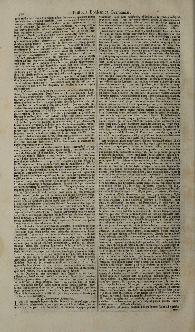 I?6 d tan- vix efi re¬ tem* noilris ther- coriscradusrotabant ad medium ufque Januarium; quocumadt tam vehementiam gelu proceffilTet quantam in “‘‘[JJSjombus attingere polle credebatur, circa diem xviii. ndoQUlcjem &amp; mifilTe paululum, fed non diu neque conftanter. quandoquidem * per brevia intervalla rurfus crevit decrevitque, .• pore matutino majorem quam antea unquam defecit, mofcopiis offendit, poff meridiem autem no defcenfu- §. 6. Mercurius inter.m in barometro alterno alcenlu deicen u^ que ventorum potius, ^^^fVdeaementa j nobis quidem dicabat, quam frigoris 1,1 noveramus, &amp; calorem &amp; frigus, &amp;. haud mirantibus, qui rde™ diverlb elateris aera lfatu ferenitatem &amp; perturbationem esi qualitatum aeris per accidens faltem ^“ ' .cabs pm egula confuevent adfcnbi. temperatm l»rometromm fcahs^ rarum a?hoTneSotium conferentes, figillatim exponere fuperlede- s-v» - opi fflrs ^taT(»n&lt;to eotem tempore v.gr- Hamtar- si limior a er 60. ad 86. afcendifle, Francofurti ad gr.21. defcen- Siffeqn dianis publicis memoratur ) fed diverfi quoque in Angu¬ lis fpeciebus pro diverfitate Italarum, liquorum, variaque altitu- d neSpli’.uPdinevitrorum. Qoare faerle eonpamus, — « huiufmodi recenfione animo percepturum quid res fit, mii qui vel thermometra noflra oculis ufurpant, vel prolixam eorum legerit &lt;ie^.r8.tlCstera licet eandem ob rationem, ex obfervatisBerolinen- fium Francofurtenfium , Dantifcanorum, Hamburgeniium, Kolto- chienfium Stetinenfium, aliifque, quorum copiam diaria publica fecerunt, colligi fatis tuto non poflit, ubi nam locorum maxime frigus dominatum fuerit, quique gradus diverfis locis interceflerint; tamen haec certa &amp; notatu digna funt, quod 1. (eadem nocte um- verfam Germaniam invaferit gelu, ) 2. eadem proportione ubivis creverit decreveritque, 3. ( ad fupremum ubique culmen, pro cli¬ matis ratione, &amp; ultra quam putabatur, pervenerit, 4- ) calidiores Europae intradus, Galliam &amp; Italiam, fimili cum rigore penetrant, quin etiam, incredibile didu, ipfas thermas Aqmfgranenles congelant. §. 9. Nec praeterire polium, quin memorem, frigus decretcente lunari lumine invaluifie, &amp; biduo ante plenilunium maxime remiiit- fe, fecusac vulgo creditur fieri. Quin &amp; caeterorum afpettus plane¬ tarum tanti non erant, ut exindetalemeffedumominarenturAftro- logorum regulae: nifi dicere velis, co h 4-, qua; die VII. Jan. contigit , biduo antequam fieret, iflam mutationem aeri intulille. Sed nec defunt calendariorum artifices, qui Jovem beneficum hye- mis iftins prsfidem declararent, &amp; hinc Januario menfi inftgnem fri¬ goris Temperaturam promitterent. . §. 10. Jam vero ut ad caufas eventus hujus inexpedati acceda¬ mus, e modo didis patet facile, quam debile, imo nullum lubli- dium abAfirologia fit fperandum . Quare miliis ambagibus originem memorati frigoris dicimus a vento orientali praecedente (vid. Phan. 111.) hujus autem occafionem ab impedito aeris noflri, per prio¬ rum dierum turbulentam tempefiatem, elavere, de quo Phan. IT. &amp; V. loquuntur. Etenim cum venti tepidi humidique d. IV. V. jjan. leniter fpirantes tenuiorem feciflent aerem regionum planarum illo, qui filvofis montibus, nive &amp; glacie rigentibus ( Bohemicos intelligo Carpathiofque) imminebat, fieri non poterat, quin fub- lato fic aeris utriufque aequilibrio, hic in ifium gravis irrueret, ad- vedifque fecum fpiculis glacialibus totum impleret. Ita vero &amp; illi vapores, qui prius atmofphsram noffram confertim occuparant, excuf- fo calore modico fimul in pruinas abierunt, &amp; aquam in fuperficie tellu¬ ris fluentem pariter fuoattadu congelarunt. Namque ipfum terrae folum jam tunc priore a frigore jacuifle confiridum, Ph&lt;en. I. cbfervavimus. §. 11. Quid vero fic cado foloque juxta gravi ad confummatum frigus deerat? quidve poterat impedire, quo minus ille ventus orien¬ talis, aequalem per Germaniam flatum aeris offendens ( quod rela¬ tiones publicae docebant) eadem node eam totam pervalent, &amp; per aliquot dies continuatus, contigno noflris tradibus aeri fimilem rigorem longe lateque induceret? quo fado, etiam venti auflrales &amp; occiden¬ tales, alias calorem humoremque nobis adfpirantes , jam non nifi vapores pruinofos dabant; &amp; fi quando aer fuperior modico tepore tangeretur', ille tamen folvendis his inferioribus r&gt;imium algentibus haud fufticiebat, ufque dum fol, quotidie nobis fublimior fadus, primo auflraliorum terrarum infregit rigorem, &amp; mox inde poten- tiores ventos calidos ad nos tranfmifit. §. 12. Equidem facile prarvidemus, addudas in medium rationes non flatim omnibus fatis faduras cogitantibus, quod intra fsculum proximum haud dubie flepius venti orientales fupervenerint hyemi liquefcenti, ( quam nos hoc anno occafionem tali vento fuifle faffi fumus) nec tamen frigoris tantam fsvitiem afportruint . Sed haec cbjeda dimovere nos de lententia non valebunt, nifi confliterit, omnes, quae nuper ad effedum confpirabant, caufas, &amp; circum- flantias , etiam alio tempore &amp; crebrius fuifle conjundas: ut ven¬ tus flaverit e regione folido ac diuturno frigore horrente, ut inci¬ derit in aerem tot vaporibus refertum terramque intus jam conge¬ latam, ut contrariis ventis non impeditus per plufculos dies regna¬ verit ; &amp; quae huc pertinent alia. Neque vero vel noflra memoria defiituitur exemplo fimili: quandoquidem anno 1697.. circa II. poft Epiphan. Dominic. &amp; Januarium medium tam (ubito &amp; acri fri¬ gore tellus humida corripiebatur, eodem vento orientali interceden¬ te, ut parum differret a flatu nupero, pvsterquam diuturnitate, qus tunc minor, etiam minorem fibi peperit famam . §. 13. Quando ea inter portentofo nuic frigori e natura caufas a dignamus, haudquaquam exclufam volumus Angularem quandam Numinis providentiam, qus forte naturalium corporum adiories folito firmius in illimi effedum direxit, eo quidem fine, ut homi¬ nes, heu nimis cito Dei obliti fuifque innixi viribus, novum impo¬ tentis lus caperent documentum, utque armis hoffilibus, per hye- mein quoque non quieturis neceflarias faceret inducias. Huic ergo Numini fupremo omrtis fapientis, potentis, clementis laus &amp; glo¬ ria fempiterna tribuatur. D- D. Bernardinus Ramazzinus. IUbet in prsgtefls hyemisalgidam &amp; nivofam tempefiatem, qus frigoris vehementia atque afperitate non folum Italiam , verum unimflarn Europam tanta hominum, ut omnium cujufque generis viventium ffrage male muldavif, philofophica &amp; medica indagine inquirere ; quod fi ram portentoli frigoris veram &amp; germanam cau- fam in apricum eruere non dabitur, non abs re forfan neque ad fanitatis cuffodiam infrugiferum erit exquirere, quid mali hac pro¬ xima sflate ex hac tam male morata conllitutione timeri poffit. Nolo autem hujus hyberni frigoris, quod annum hunc nefaftum fecit, &amp; ad multa fscula memorandum faciet, inclementiam non dicam , fed infolentiam longo verborum ambitu deferibere ; quotus enim quifque repertus eft tam denlo corio, ac tam forti a natura temperie donatus, qui non in cute folum, fed intus quoque &amp; in¬ tra ipfa prscordia, ubi veffalis ignis nativos lares, &amp; focum ha¬ bet, ab algidiffimi aeris infpiratu noxam aliquam non perfenferit? Magna funt qus vidimus, majora qus audivimus ; vidimus magna flumina tam ardo, ram alto gelu adllnda , ut armentis,plauflrisonu- flis , &amp; ipfisquoque exercitibus tranlvehendis fufficerent . Vidimusad binos &amp; amplius menfesvim nivium immodicam e cslo non tacite, ut folet, ad inffar velleris labentem, fed magno cum impetu in folum projedam , &amp;quod magis mirere fub squinodium lplum, quod in hac Civitate prodigio par eft. Vidimus in partibus sdium interioribus, &amp; in ipfis hypogsis fluida qusque congelari folidioribus vafis ex opere figulino difruptis, ac dum cibum capturi menfs accumberemus , non procul a luculento igne vidimus fumantes epulas temporis mo¬ mento gelafcere. At vulgaria funt ifthsc, &amp; fidem invenient . Ur¬ bem vidimus Adris Reginam, cui nullum unquam nifi navigiis cum terra fuit commercium, continenti jundam, marinis'aquis in mar¬ moream duritiem folidatis, ut ad feptem pafliium millia ultro ci¬ troque longo agmine commearent viatores, veterinarii, &amp; annona¬ ris gentes cum armentis, &amp; gregibus, ut laboranti civitati viduales fuppetias ferrent. Quam admiranda porro, imo quam miferandafunr, qus alibi fada accepimus, velut in Gallia, Anglia, Germania, ac tota feptentnonali plaga, non folum magnis fluminibus marinum sftum pati folitis, ljsd Oceano ipfo conglaciato, ut fublatis com¬ merciis centens hominum chiliades in civitatibus, in agris inter fri¬ goris rabiem, &amp; famis morfus mifere perierint, ac ex iis, qui mi¬ litis facramento erant audorati longe plures in caftris hyemando, quam in acie pugnando in orci familiam tranfierint. Profecto fi cujuf¬ que regionis, civitatis, atque oppidi necronologiam haberemus, in quibus eorum, qui evita deceflerint, nomenclatura continetur, ac ratio iniri poffet, quot hominum myriades duorum vel trium men- fium fpatio in libitins cenfum deduxerit intolerando fuo frigore fu- nefta hsc hyems, nulla certe pellis ut ut truculenta &amp; pernicialis , nec ea, qus apud Hiftoricos, &amp; Poetas adeo pervulgata, qusunh- verfam Grsciam depopulata eft , algidiflims hujus conftitutionis pefti, fi ita fas loqui, ullo pado eflet conferenda. Aft undenam qusfo tam violenti frigoris petenda eft origo ? Si] ab Aquilone frigoris promocondo malum hoc venit, cur hoc anno tam diuturnum, ut quotquot in viventium numero adhuc extant prove- dioris statis homines, &amp; fiiicernio jam proximi tam enorme fri¬ gus nunquam fe perfenfiffe meminerint, nec feriptorum quifquam prodigium hujufmodi litteris prodiderit? Scire optatis, quam pro¬ portionem habuerit hujus anni frigus ad prscedentium odo anno¬ rum, quos in hac civitate obfervare mihi datum, fummum frigus? Pficrometro refte proportionem habuit fefquialteram, hoc eft ut ter¬ narium ad binarium. Is fuit hyberni frigoris hoc anno fupra cste- ros exceflus, qui iti regnum quoque vegetabile defsviens, non folum plantas, qus hortorum ornamenta funt, fed quod dolendum , oleas &amp; vites ad internecionem ufque abfumpfit. Mehercle fi in hujufmodi tempora incidiflet Cardanus, eam, quam de frigoris natura opinio¬ nem mordicus tenuit, dubio procui abjeciffet ,• nonefle frigus quid re vera lubfiftens, led fimpheem caloris privationem, ventofque omnes plus minus calidos efle, inter fuas lubtilirates recenfuit vir ille , quem cenforia virgula fugillans, feveriffirnus illeCardanomaftyxhif- ce verbis fic eum interpellavit .• Abjice [oleas , ac pileum, Cardane, quo tempore ex Alpibus Rhieticis urit vos Boreas , frigidus enim , &amp; fic- cus ejl. Hic autem mihi haudquaquam mens eft 111 frigoris naturam curiofius inquirere, neque quodnam primum fit frigidorum, num aqua, ut Ariftoteles, an terra, uti Parmenides, &amp; num venti ae¬ rem comprimendo frigus efficiant, aut illius vedores fint, cujufmo- di qusftiones Philofophos tum Veteres, tum recentiores exercuere, &amp; adhuc exercent; fed folum in votis mihi eflet caufam perfpedam habere, qus hac hyeme tantum frigoris ac tam ex improvifo exci¬ taverit. Jam prscedens brumale lolftitium exegifle nos, &amp; annum cum fatis placido aeris flatu claufiffe Istabamur, ut fpeselfet hye¬ mis reliquum eodem tenore proceffurum. Aft tanto impetu nafcen- ti anno Janus fores aperuit, ut nobis ferale bellum indicere vifus fue¬ rit ; illicoenim, exboreali plaga ventorum turbines biduo tanta vi efflarunt, ut omnibus horrori eifent, illos acerrimo frigore comitan¬ te, &amp; continuo nivium defcenlu lubfequente. Grande igitur aliquid in hyperboreis contigifle credendum eft , quod tam lubitam in aereo mari magno tempeftatem excitant? Anne magnum aliquem terrs hiatum ex improvifo apertum fuifle putandum eft , unde una cum ventis algidiffimis tanta nitrofi fpiritus copia eruperit, qus totam at- mofphsram frigorificis particulis ad faturitatem ufque opplerit ? Quan¬ ta vi polleat nitrum ad lenium frigoris inducendum , fatis commonftrat experientia, dumnivi&amp; glaciei commixtum illarum adiviratem exa¬ cuit , ac in earum defedu nitri portionem in aqua diflolvendo mo¬ dum habemus, quo media sflate vina &amp; frigidas potiones nobis com¬ paremus, non aliunde autem quam e terrs finu tam horrendi frigoris caufam deducendam arbitror; ad tam fubivam enim &amp; adeo turbu¬ lentam ventorum irruptionem locum aliquem in aerea regione intra po¬ larem circulum fingere oporteret, in quo fpiritus adeo furentes condufi eflent, &amp; eftrado carcere fubito erumperent, quod tamen Poets , quibus quidlibet audendi data eft poteftas , aufi non funt, qui ven¬ torum turbam in antris terrs obfcurioribus abditam efle voluerunt, acinfuper regem illis ftatuere, qui imperio premeret, &amp; laxas fci- ret dare jufliis habenas. Minus porro rationi congruum videtur csle- ftia illa corpora culpare velle, qus luo lumine &amp; afflatu in noftram perniciem confpirarint. Quid novi enim in cslo a fyderalis fcientis pe¬ ritis antea fuerat obfervatum ? Num ferales comets vili lunt aut alia hu¬ jufmodi portenta? Num planets in choreis fuis agendis a prsfcriptis fibi legibus exprbitarunt, ut novis fyzigiis &amp; inlolitis motionibus csleflem illam harmoniam perturbarint, ut poftea propter illoru n aberrationes nos pledendi eflemus ? Sit quidem, ut ajunt, multum pollere lunare fydus ad perftige- ran-