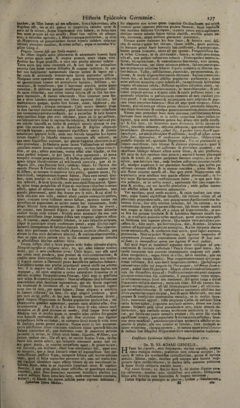 'rartdurn, at Illius lumen ad nes reflexum, licet a Sole prodear, aftu frigidum effe, feu ut alii putant vi magnetica calorem terrae &amp; aeris ad fe elicere, ficque frigefacietidi vim habere, at forfanluna hoc anno propius ad nos acceflit. Haud fum nefcius ab aftrono- ariis, a veteribus agricolis, a Medicis quoque peritioribus, ut olim ab Hippocrate ad pranofcendam futura: hyemis indolem obfervari folitum plejadum occafum, &amp; ortum ar&amp;uri, atque ut monebat Vir- gilius Gearg. I. Frigida Saturni fcfe quo Stella receptet. At ifthatc lingulis annis obfervantur &amp; adventantis hyemis figna funt potius quam caufe . E magnae parentis utero itaque mon- ftrofum hoc frigus prodiiffe, a vero non prorfus alienum videtur . Terra enim tota intus cavernofa eft, &amp; non fecus ac animalium corpora fuos habet ventres diftin&amp;os &amp; magnas cavitates, in qui¬ bus non hofpitantur tantummodo filentes umbra; &amp; fegnis aer ; fed varia &amp; admiranda intercurrente fpiritu exercentur opificia . Nufquam certe operofior natura efl, quam in fubterraneis officinis ad generationem intenta tot prerioforum lapidum, foffilium , mi¬ neralium, &amp; metallorum, qua: fi hominum avaritia potius quam curiofitas, &amp; abditiora quasque inveftieandi cupido furripiat eflof- fis terrae vifceribus, non minus natura folicita eft in illis fuo tem¬ pore reponendis, &amp; damno refarciendo . Hinc innumeri pene tbn- tes e terra; icatebris erumpunt non folum aquarum dulcium , fed medicatarum quoque, quales funt ferrata:, a:nese, fulphureae , alu- minofa:, nitrofa:, alizque omnigena:. Cum autem borealis plaga in finu fuo nitri multum recondat, quod fatis norunt nitri collectores pro tormentario pulvere conflando, qui e parietibus &amp; locis boream refpicientibus longe plus nitri obtinent, quam ab iis quiaultrum, cur fufpicari non liceat in regione illa inhofpita, &amp; Solis radiis ad plu¬ mes menfes inaccefla ex fubito &amp; praecipiti montis alicujus in ma¬ gnas illas cavernas lapfu , ut in Apennino &amp; Alpibus aliquando contigiffe legimus, portam ingentem algidiffimis ventis &amp; nitrofa: exhalationi apertam fuiffe, unde tam horrida tempeltas hachyeme ortum duxerit? In Islandia magnam cavernam effe referunt, ex qua venti frigidiffimi expirent, qui glaciei fragmina identidem in al-3 tum protrudant. In Hetruria penes lacum Vulfmenfium ad radicem! cujufdam montis boream verfus antrum extat, in cujus latere rima vi- fitur, ex qua, sftate praecipue, ventus efflat adeo frigidus, ut line noxa perferri nequeat, in quo fpecu li vina reponantur, ad pauca temporis minuta pene gelafcunt, &amp; fru&amp;us pruinofi educuntor , ma¬ gnum utique blandimentum ad exhilaranda convivia, qua ab in¬ digenis illis, cum Procyon furit, celebrari folent. In Peruvia duo oppida Piatam &amp; Potofam defcribit Acofta, qua non multum inter fe diftent, ac utraque in montanis locis pofita, quorum unum , Po- tofafcilicet, temperaturam hyemis habeat, Piata vero vernali fimi- lem, cujus prodigii in calidiffima regione caufam in argenti fodi¬ nas referunt, &amp; terrse fpiracula , unde auraalgidiflimaexpiret. Quan¬ to igitur longe probabilius efl frigus ab imis terra vifceribus in aerem efferri, quam ab atherea regione in hac inferiora defcendere, tam grandis phcenomenl, quod hac hyems pra fe tulit, &amp;cui aliud fi- mile ullaatas non vidit, nullam aliam caufam comminifci poflum, quam magnam terra fciffuram recens faClam , paratam tamen me proteftans ad expuendum ex animo meum hoc commentum, ficubi aliqui feliciori forte meliora proferant. Si ergo forte ita evenit , uti conjeci, tam horrendi frigoris, ac tantarum nivium defcenfus caufam tenere mihi viderer. Nitrofa enim emanatio illa una cum ventis validiilimis longe lateque diflufa tam magnum algorem effice¬ re , &amp; vapores, aquei elementi fobolem, in aere fufpenfosarripiens, iifque fs confocians nivem conformare potuit, atque illisfuiscapil¬ lamentis fexangularem&amp;flellatam figuram impertiri. Nonafpernan- dam nitri portionem nivibus ineffe chymica enchrifis offendit, qua nitrum in finu nivis delitefcens educitur, &amp; medicusufuscomprobat, dum ex aqua nivis ratione nitri in illa contenti parantur remedia in «fluofiffimis febribus exhiberi folita. Verum didum illud e facris paginis mihi forfan obtrudet aliquis, Nunquid ingreffus es thefauros nivis, tu, qui adeo fidenter modum tradis, quo in aere conflentur nives? Ultro fateor, non effe apud me ipfum tanti ponderis, quas produxi de nivis conformatione, &amp; credito terra: hiatu conjecturas, ut veram &amp; germanam tam inufita- ti frigoris caufam e Democriti puteo haufiffeme perfuafum habeam. Conjectoris tamen non prorfus improbandi munus obiffe me arbitra¬ bor, fi in negotio tam abflrufo ita fieri potuiffe naturae legibus non repugnet , ml enim amplius a rerum naturalium fcrutatore in re obfcura exigebat Peripateticorum Princeps. Quid ergo in qua:Ilione tam ardua &amp; impervia dicendum ? Num ad effugium illud hiuriomam exercentibus adeo familiare recurrendum, qui ubi fabula: negotium ita implexum &amp; involutum efl, ut nodo folvendo humani ingemi acies non fit latis, pro more habent, Deum aliquem e machina in fcenam inducere? ita fane. Ut ergo aliquid proferam , quod pro vero accipi poffit, de hac^tam horrida confiirntione dicam , quod magnus Hippocrates de morbis populariter graffantibus, ubi phoenomena quxdam apparerent, quorum ratio abditioreffet, dice¬ re confueverat : S/j.ct Si vc; £ tl SnSev twriv iv «rivi nfcoiot conji- derandum an Jit quid divinum in morbis; illud itaque apud Medicos tam in morbis quam in remediis adeo celebre hic quoque vim habuiffe cenfendum efl, ab ipfo Deo nimirum tam rigidam tempeftatem fuiffe excitatam, ut corruptos feculi mores &amp; vitia novo &amp; inufitato poena: genere expiaret. Neque enim in fuis armamen¬ tariis jufhffimum illum criminum vindicem folum ignem&amp;fulmina habere credendum efl, qua: multorum metu &amp; paucorum periculo jaculetur in terras; in iifdem enim habet, Glaciem, &amp; Nives, qua faciunt verbum ejus. Ille efl qui, ut cecinit Regius Vates, dethe- fauris fuis ventos educit, qui temporis momento aerem non mi¬ nis quam maria, in magnas tempeflates agant, &amp; palam faciant, cui ferviant, cui militent. Illud (ane admirationi fuit, quod toto eo tempore, quo a fexta Januarii ufque ad squinodium fere per- tinaeiffimum perflitit frigus, nunquam hifcere aufi fuerintauflrales venti, quod in hifce regionibus perrarum efl, cum vel mediahye- ine rigidiori identidem caput efferre (oleant ab ora meridionali ca¬ lidiores flatus, adeo ut ex improvifo liquefeant nives &amp; regelent flumina, fi qua: prius glacie erant adftrida, ut quandoque campos mundent, quafi Deus borealium ventorum minifterio pledere nes volens auflrales flatus intra fuos lares, unde ortum habent conclufos, voluerit, ne blando fuo tepore inflidx poena: rigorem delinirent . Sydenbam Opera Medica, Sic eleganter non minus quam ingeniofe Ovidius Jovem quitoturit mortale genus aquarum eluvione perdere ftatuerat, finxit repofuiffe tela manibus fabricata Cyclopum, in antris aute.n soliis aquiloqeni aliolque ventos nebulas fugare lolitos claufiffe, emififfe autem no* tos, euronotos, atque aultrum pluviarum pincernam. Utinam autem malorum hic finis fuerit, &amp; hujufce anni feli¬ cior fit exitns p quam fuit initium. Quam infefla , quam pernicia¬ lis humano generi fuerit hyemalis hsc conflitutio , &amp; qusnatn mor¬ borum genera invexerit, nemo efl qui ignoret. Frequentiffima fue¬ re in hac Civitate, ut de aliis taceam, funera, ac nulla pene domus vifaefl, qus pullam veflem non induerit. Primo quidem teneros in¬ fantes, decrepitos fenes , &amp; valetudinarios fere omnes, mox juvenes, &amp; robufliores viros, nec folum minutam plebem, fed non paucos quo¬ que ex procerum ordinibus hiberni frigoris violentia in libitinx cen- lumdeduxit. Tuffes, deflillationes, pleuritides, peripneumonis, dy- fpnaex, &amp; morbi id genus dominatum obtinuere. Rationi autem con- lonum fuit, ut hujuunodi afledus populariter graffarentur ; ficuti enim auflrina tempeflas capiti infenlaefl, itaaqmlonaris fpiritalibus organis efl maxime infefla. Poffumus equidem adlcititiis comis, ad- verlus aeris injurias calvariam munire, ac bene chlamydati, &amp; pal¬ liolati corporis extima a frigoris rabie &amp;morfu poffumus tutari ; at quomodo vifceribus in pedoris cavea contentis ab aere rigidiori pro- fpici potefl, fi ab indefinenti&amp; reciprocante aeris infpiratu &amp; expi- ratu vitam precariam habemus? Non eft ergo quod miremur, fihsc hyems, glaciali aura per oftium patens thoracis penetralia fubeunte , tam diram hominum &amp; cujufque generis animantium cladem ediderit. Verum ante putandum hanc male moratam, conflitutionem totam fevitiem fuam expleviffe , ut in noflris corporibus labem nullam re¬ liquerit, qux nova morborum genera hac a:flate non poffit arceffe- re? Si Coi fenis, cui futurorum mens divinatrix divini nomenad- fcivit, oraculum adeamus, refponfa referemus, quse non multum no¬ bis arrideant. De temporibus, ajebat ille, fi quidem hyems ficca &amp; aqui¬ lonia fuerit, ver'autempluviofum &amp;aujlrinum , heccjje ejl teftate acutas febres fieri, lippitudines, &amp; intejlinorum difficultates. Obfervatione profeilo dignum efl, quomodo Hippocrates, Vir in prxdicendo a- - lioquin cautiffimus, tam fidenter Jt abfoiate pronunciarit, quod fi hyemem aquilonarem , vel auflrinum &amp; pluviofum exceperit , ex neceflitate fubfequi debeant aiflate acutx febres, &amp; alvi profluvia. Aft ratio fic fieri oportere fatis evincit ; etenim fi hyems plus sequo algida &amp; nivofa fit, parum perfpivant humana corpora, ac ea prse- fertim , qua; debiliora funt , unde feorfum colluviem cumulari neceffe efl, eamque augefeere fi ver pluviofum fuccefferit, qua poftea per a;flivum calorem diffufa &amp; in motum concitata , acuta: febres &amp; alvi fluxus oriantur neceffe efl. Nec quis putet Hippocratem nifi experientia prius edodum tam grande effatum pronunciafle ,• in li¬ bris enim Epidemiorum conflitutionem habet , in qua pars hye¬ mis pofterior, ut in noftra evenit, aquilonaris fuit cum magno fri¬ gore &amp; nivibus, cui ver fucceffit pluviofum , unde poftea memo¬ rati effedus aflare &amp; autumno apparuerint. Ver equidem, quod modo excurrit, &amp; cujus medium jam tene¬ mus, atque hyemi algidifliina fucceffit, fub initium vifum efl ad pluviofum propendere velle, non paucostamen Aprilis menfe dies ha¬ buimus ficcos, fine nilis omnino imbribus, fed ita calentes, ut a canicularium dierum aflu parum difterrent, fub finem tamen menfis tam magna ac fubita fada efl a calore ad frigus eonverfio , ut uni¬ ca fere die rariores fynchefas &amp; &amp; holoferica deponere neceffe fue¬ rit , ac e veftiario pannofas veftes repofeere, quam mutationem poft¬ ea fubfecutse funt ingentes pluvise. Quo tenore veris pars altera pro- ceffura fir , folus novit, qui fecit tempora, dies, &amp; annos. Id tamen certum eft hujufmodi temporum anomalias, &amp;afua temperie aberra¬ tiones ominofaseffe, &amp; morborum mali moris, quod fuperi avertam, prcenuncias . Nam ex eodem Hippocrate, in legitimis temporibus &amp; convenientem fervantibus temperaturam morbi legitimi &amp; boni judi¬ cii fiunt l in intempejiivis autem uon legitimi &amp; mali judicii. Sed quid frugis ex hujufmodi apparatu datur colligere ad prx- cautionem &amp; faniratis cuftodiam ? Paucis dicarn quod fentio . Ad- verfus temporum tam enormes intemperantis magnum erit pratfi- dimn temperantia, neque folum in vidu, fed in omnibus, qux res non naturales vocant Medici. Non inopportunum tamen erit purga¬ tiones inftituere, &amp;fi opus fuerit fanguinem mittere. Quibufcnnque convenit verne jehiio vel purgatio hos Vere purgare , vel ifenam fecare o- portet, ajebat idem Hippocrates. Magna certe animadverfione parti¬ cula illa disjunctiva digna eft; Pradicorum enim non pauci magnum piaculum committere fibi viderentur, fi purgationem verno tempo¬ re i nflituentes venam fimul non tunderent. Aft quam longe a divini Praiceptoris vefligiis aberrent, nemo non videt. Efl ubi tantum fan¬ guinem mittere oporteat, efl ubi folum purgare liceat, efl ubi utrim¬ que remedium conveniat. Si vero aliquis ex memoratis afledibus. hac £ flate populariter vagari incipiat, boni &amp; periti Medici erit, non tam propere &amp; inaufpicato communibus remediis, ut in morbis fpora- dicis, curationes aggredi, rede proprerea Celfus- de peftiienti febr» verba faciens ajebat, fanguinem non facile mittere, alvum non facile ducere. Sufpenfo pede igitur procedendum erit, atque attente ob- fervandum , qua methodo natura morborum medicatrix in iis uta¬ tur, qui fponte aut paucis remediis evadant; illa enim fibi viasSc egreffiones invenit, quas prxnofcere &amp; divinare non poffumus; fatea¬ mur enim neceffe efl, quandocunque aliqua epidemica affedioexim- provifo fe prodat, effe non juvenes ac tyrones, licet medendo ae¬ tatem triverimus, ideoque oportere , ut naturs quam auroSiSunTor &amp; do£tam fine Magiftro Hippocrates dixit nos erudiendos tradamus. Conjlitutio Epidemica inferioris Hungarht Anni 1711, Dn. D. JO. ADAMI GENSELII. Yems fat rigorofa, euro dominante, nivibus copiofis, purpura rubra maligna inultos, praefertim vero infantes corripuit, fe¬ cunda &amp; tertia die accedentibus convulfionibus, quinta &amp; feptima lethalis. Manus, pedes, deorfum poft mortem atra fumma: mali¬ gnitatis figna confpiciebantur, in duobus fafla anatome pulmones &amp; hepar lividis confperfa maculis inveni. Ver nimis ficcum, 25. Aprilis hora X. fol duobus flipatur para* liis obfervatns, quorum unus vividiffimi erat coloris, fubfequent# Majo xflu fervente cum fulminibus &amp; fragore tonitruum . Junius frigidus in principio ac pluvius, iridum , fcarabaiorum.* M esu-