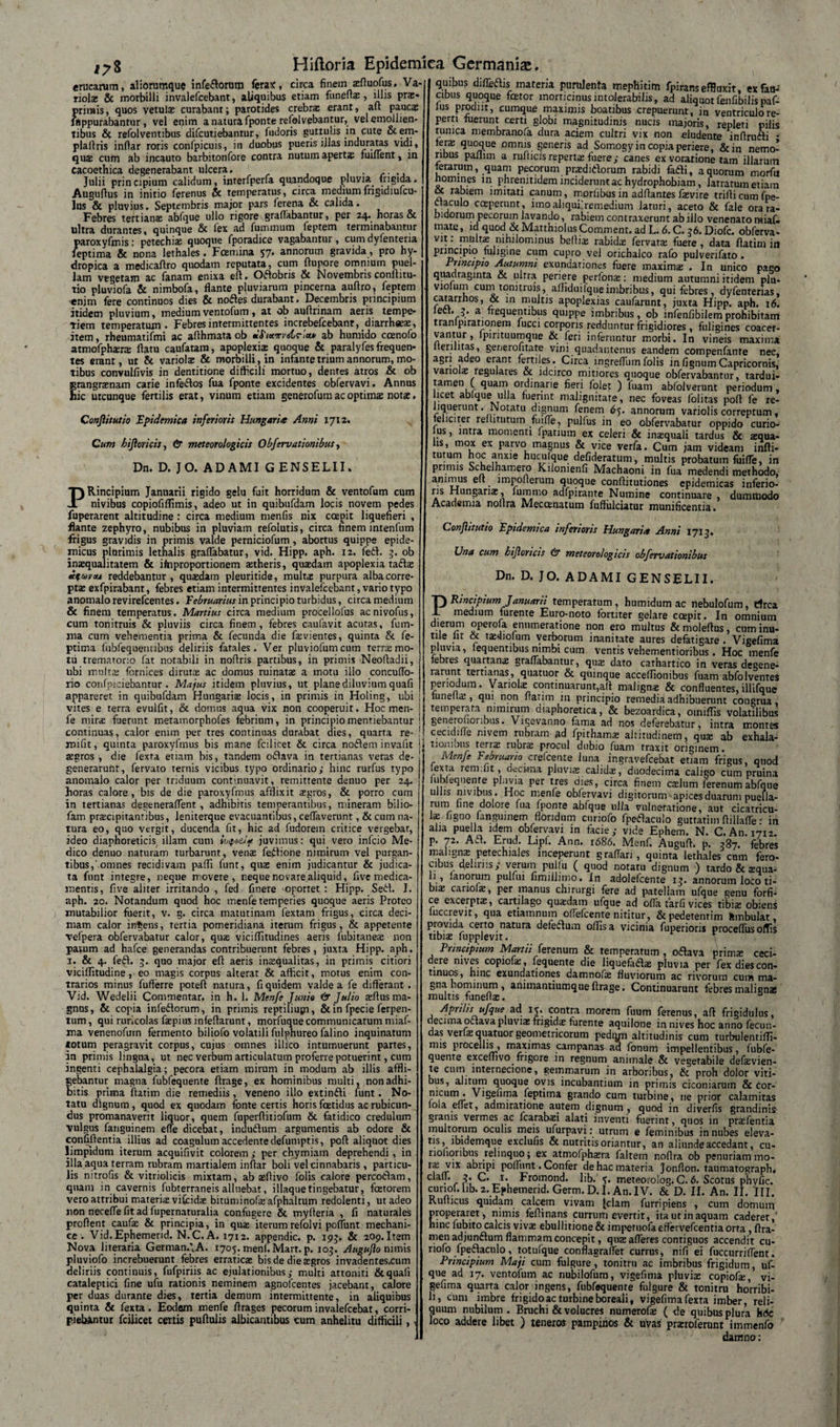 erucarum, aliorumque infe&amp;orura ferax, circa finem asfluofus. Va¬ riolae &amp; morbilli invalefeebant, aliquibus etiam fonefla;, illis prae* primis, quos vetulas curabant; parotides crebra; erant, aft paucs ffippurabantur, vel enim a natura fponte refolvebantur, velemollien- tibus &amp; refolventibus difeutiebantur, fudoris guttulis jn cute &amp;em- plaftris inftar roris confpicuis, in duobus pueris i Jias induratas vidi, qua; cum ab incauto barbitonfore contra nutum aperta; fuiflent, in cacoethica degenerabant ulcera, Julii principium calidum, interfperla quandoque pluvia frigida. Augufius in initio ferenus &amp; temperatus, circa mediumfrigidiufcu- lus &amp; pluvius. Septembris major pars ferena &amp; calida. Febres tertians abfque ullo rigore graflabantur, per 24. horas &amp; ultra durantes, quinque &amp; fex ad fummum feptem terminabantur paroxyfmis; petechis quoque fporadice vagabantur, cum dyfenteria feptima &amp; nona lethales. Foemina 57. annorum gravida, pro hy¬ dropica a medicaflro quodam reputata, cum Aupore omnium puel¬ lam vegetam ac fanam enixa efl. Oftobris &amp; Novembris conflnu- «0 pluviofa &amp; nimbofa, flante pluviarum pincerna aufiro, feptem •enim fere continuos dies &amp; nodes durabant. Decembris principium itidem pluvium, mediumventofum, at ob auflrinam aeris tempe¬ riem temperatum. Febres intermittentes increbefeebanr, diarrhees, item, rheumatifmi ac aflhmataob mfixirydrix» ab humido coenofo atmofphsrs flatu caufatam, apoplexiae quoque &amp; paralyfes frequen¬ tes erant, ut &amp; variols &amp; morbilli, in infante trium annorum, mo¬ tibus convulfivis in dentitione difficili mortuo, dentes atros &amp; ob grangrsnam carie infedos fua fponte excidentes obfervavi, Annus hic utcunque fertilis erat, vinum etiam generofum acoptims nots. Conjlisutio Epidemica inferioris Hungaria Anni 1712. Cum bifori cis, &amp; meteorologicis Obfervationibus, Dn. D. JO. ADAMI G ENS ELII, PRincipium Januarii rigido gelu fuit horridum &amp; ventofum cum nivibus copiofiffimis, adeo ut in quibufdam locis novem pedes fuperarent altitudine: circa medium rnenfis nix coepit liquefieri , flante zephyro, nubibus in pluviam refolutis, circa finem intenfum frigus gravidis in primis valde perniciofum, abortus quippe epide¬ micus plurimis letnalis graflabatur, vid. Hipp. aph. 12. fed. 3. ob inaqualitatem &amp; ifnproportionem atheris, quadam apoplexia tafla i%oovajL reddebantur, quadam pleuritide, multa purpura alba corre¬ pta exfpirabant, febres etiam intermittentes invalefeebant, vario typo anomalo revirefeentes. Februarius in principio turbidus, circa medium &amp; finem temperatus. Martius circa medium procellofus acnivofus, cum tonitruis &amp; pluviis circa finem, febres caufavit acutas, fum- ma cum vehementia prima &amp; fecunda die favientes, quinta &amp; fe¬ ptima fubfequennbus deliriis fatales. Ver pluviofnmcum terra mo¬ tu tremarorio fat notabili in noflris partibus, in primis Neofladii, ubi multa fornices diruta ac domus ruinata a motu illo concuflo- rio confpiciebantur . Majus itidem pluvius, ut plane diluvium quafi appareret in quibufdam Hungaria locis, in primis in Holing, ubi ! vites e terra evulfit, &amp; domus aqua vix non cooperuit. Hoc men- ! fe mira fuerunt metamorphofes febrium, in principio mentiebantur i continuas, calor enim per tres continnas durabat dies, quarta re- ! jnifit, quinta paroxyfmus bis mane fcilicet &amp; circa nodem invafit agros , die fexta etiam bis, tandem odava in tertianas veras de¬ generarunt, fervato ternis vicibus typo ordinario; hinc rurfus typo anomalo calor per triduum continuavit, remittente denuo per 24. horas calore, bis de die paroxyfmus afflixit agros, &amp; porro cum in tertianas degeneraflent , adhibitis temperantibus, mineram bilio- fam pracipitantibus, leniterque evacuantibus, ceflaverunt, &amp; cum na¬ tura eo, quo vergit, ducenda fit, hic ad fudorem critice vergebar, ideo diaphoreticis illam cum ivfot!* juvimus: qui vero infeio Me¬ dico denuo naturam turbarunt, vena fedione nimirum vel purgan¬ tibus,'omnes recidivam paffi funt, qua enim judicantur &amp; judica¬ ta funt integre, neque movere, neque novare aliquid, five medica¬ mentis, five aliter irritando , fed finere oportet : Hipp. Sed. J, aph. 20. Notandum quod hoc menfetemperies quoque aeris Proteo mutabilior fuerit, v. g. circa matutinam fextam frigus, circa deci¬ mam calor ingens, tertia pomeridiana iterum frigus, &amp; appetente vefpera obfervabatur calor, qus viciflitudines aeris fubitanea: non parum ad hafce generandas contribuerunt febres, juxta Hipp. aph. 1. &amp; 4. fed. 3. quo major efl: aeris inaequalitas, in primis citiori viciffitudine, eo magis corpus alterat &amp; afficit, motus enim con¬ trarios minus fufferre poteft natura, fi quidem valde a fe differant . Vid. Wedelii Commentar, in h. 1. Menfe Junio &amp; Julio aiflus ma¬ gnos , &amp; copia infedorum, in primis reptiliusn, &amp; in fpecie ferpen- lum, qui ruricolas faepius infeflarunt, morfuque communicatum miaf- ma venenofurn fermento biliofo volatili fulphureo falino inquinatum totum peragravit corpus, cujus omnes illico intumuerunt partes, in primis lingua, ut nec verbum articulatum proferre potuerint, cum ingenti cephalalgia; pecora etiam mirum in modum ab illis affli¬ gebantur magna fubfequente ftrage, ex hominibus multi, non adhi¬ bitis prima futim die remediis, veneno illo extindi funt. No¬ tatu dignum, quod ex quodam fonte certis horis foetidus ac rubicun¬ dus promanaverit liquor, quem fuperfiitiofum &amp; fatidico credulum vulgus fanguinem effe dicebat, indudum argumentis ab odore &amp; confiflentia illius ad coagulum accedente defumptis, poft aliquot dies limpidum iterum acquifivit colorem ; per chymiam deprehendi, in illa aqua terram rubram martialem inflar boli vel cinnabaris , particu¬ lis nitrofis &amp; vitriolicis mixtam, ab aeflivo folis calore percodam, quam in cavernis fubterraneis alluebat, iliaque tingebatur, fetorem vero attribui materia; vifcidae bituminofaiafphaltum redolenti, ut adeo non neceffe fit ad fupernaturalia confugere &amp; myfleria , fi naturales proflent caufae &amp; principia, in qua; iterum refolvi poliunt mechani¬ ce. Vid.Ephemerid. N.C.A. 1712. appendic. p. 193. &amp; 20p.Item Nova literaria GermanAA. 1705. menf.Marr.p. 103. Augujio nimis pluviofo increbuerunt febres erratica; bis de die aegros invadentes.cum deliriis continuis, fufpiriis ac ejulationibus; multi attoniti &amp; quali cataleptici fine ufu rationis neminem agnofcentes jacebant, calore per duas durante dies, tertia demum intermittente, in aliquibus quinta &amp; fexta . Eodem menfe flrages pecorum invalefeebat, corri¬ piebantur fcilicet certis puflulis albicantibus cum anhelitu difficili, • quibus diffedis materia purulenta mephitim fpiranseffluxit, ex fau¬ cibus quoque fetor morticinus intolerabilis, ad aliquot fenfibilis paf- lus prodiit, cumque maximis boatibus crepuerunt, in ventriculo re¬ perti fuerunt certi globi magnitudinis nucis majoris, repleti offis tunica membranofa dura aciem cultri vix non eludente inflrudi - fera; quoque omnis generis ad Somogy in copia periere, &amp;in nemo¬ ribus paflim a ruflicis reperta fuere; canes ex voratione tam illarum ferarum, quam pecorum pradidorum rabidi fadi, a quorum morfu homines in phrenitidem inciderunt ac hydrophobiam, latratum etiam ~~ rabiem imitati canum, morfibus in adflantes fievire triflicumfpe- ctaculo coeperunt, imoahquilremedium laturi, aceto &amp; fale ora ra¬ bidorum pecorum lavando, rabiem contraxerunt ab illo venenato raiaf- mare, id quod &amp; MatthiolusComment. ad L. 6. C. 36. Diofe. obferva- vit. multa nihilominus bellia rabida fervara fuere , data flatim in princip10 fuligine cum cupro vel orichalco rafo pulverifato . Principio Autumni exundationes fuere maxima . In unico pago quadraginta &amp; ultra periere perfona: medium autumni itidem plu- violum cum tonitruis, afliduilqueimbribus, qui febres, dyfenterias, catarrhos, &amp; in multis apoplexias caufarunt, juxta Hipp. aph. 16. a. frequentibus quippe imbribus, ob infenfibilemprohibitam tranlpirarionem fucci corporis redduntur frigidiores , fuligines coacer¬ vantur , Ipirituumque &amp; feri inferuntur morbi. In vineis maxima lterilitas, ger/erofitate vini quadantenus eandem compenfante nec, agri adeo erant fertiles. Circa lngrefTum folis infignumCapricornis, variola; regulares &amp; idcirco mitiores quoque obfervabatitur, tardui- tamen C quam ordinarie fieri folet ) fuam abfolverunt periodum, licet ablque ulla fuerint malignitate, nec foveas folitas pofl fe re¬ liquerunt. Notatu dignum fenem 65. annorum variolis correptum, feliciter refhtutum fuifle, pulfus in eo obfervabatur oppido curio- lus, intra momenti fpatium ex celeri &amp; insequali tardus &amp; squa¬ lis, mox ex parvo magnus &amp; vice verfa. Cum jam videam indi¬ turum hoc anxie hucufque defideratum, multis probatum fuifle, in primis Schelhamero Kilonienfi Machaoni in fua medendi methodo, animus ett. impofferum quoque conflitutiones epidemicas inferio¬ ris Hungaria:, fummo adfpirante Numine continuare , dummodo Academia noflra Mecomatum fuflulciatur munificentia. Conjlitutio Epidemica inferioris Hungaria Anni 1713. Una cum bifloricis &amp; meteorologicis obfervationibus Dn. D. JO. ADAMI GENSELII. PRincipium Januarii temperatum, humidum ac nebulofum, rfrea medium furente Euro-noto fortiter gelare ccepit. In omnium dierum operofa enumeratione non ero multus &amp; moleflus, cum inu- tile Iit &amp; tsdiofum verborum inanitate aures defatigare . Vigefima pluvia, lequentibus nimbi cum ventis vehementioribus. Hoc menfe febres quartana; graflabantur, qua; dato carhartico in veras degene¬ rarunt tertianas, quatuor &amp; quinque acceffionibus fuam abfolvenres periodum. Variols continuarunt,ait maligns &amp; confluentes, illifque iunelta;, qui non flarim 111 principio remedia adhibuerunt congrua, temperata nimirum diaphoretica, &amp; bezoardica, omiflis volatilibus generouoribus. Vigevanno fama ad nos deferebatur, intra montes cecidifle r.ivem rubram ad fpithams altitudinem, qua; ab exhala¬ tionibus terra: rubra; procul dubio fuam traxit originem. Menfe Februario crelcente luna ingravefeebat etiam frigus, quod lexta remilit, oecirna pluvis calida;, duodecima caligo cum pruina lubleqiienre pluvia per tres dies, circa finem cslum ferenumabfque ullis nivibus . Hoc nienfe oblervavi digitorum apices duarum puella¬ rum ii ne dolore fua fponte abfque ulla vulneratione, aut cicatricu¬ la; ligno fanguinem floridum curiofo fpetfaculo gutratim flillaffe ■ in alia puella idem obfervavi in facie; vide Ephem. N. C. An. 1712. p. 72. Aa. Erud. Lipf. Ann. 1686. Menf. Augufl. p. 387. febres maligns petechiales inceperunt graffari, quinta lethales cum fero¬ cibus delirus; verum pulfu ( quod notatu dignum ) tardo &amp; squa¬ li , lanorum pulfui fimillimo. In adolefcente 13. annorum loco ti- bis cariois, per manus chirurgi fere ad patellam ufque genu forfi¬ ce excerpta;, cartilago qusdam ufque ad ofla tarfi vices tibias obiens luccrevit, qua etiamnum oflefcente nititur, &amp;pedetentim Rmbulat, provida certo natura defeflum offis a vicinia fuperioris proceflus offis tibis fupplevit. r Principium Martii ferenum &amp; temperatum , oflava prims ceci¬ dere nives copiofs, feqnente die liquefadfias pluvia per fex dies con¬ tinuos, hinc exundationes damnofx fluviorum ac rivorum cum ma¬ gna hominum, animantiumque flrage. Continuarunt febres maligna; multis funefls. Aprilis ufque ad is. contra morem fuum ferenus, afl frigidulus, decima oaava pluviae frigidae furente aquilone in nives hoc anno fecun¬ das veils quatuor geometricorum pedtyn altitudinis cum turbuientiffi- nns procellis, maximas campanas aa fonum impellentibus, fubfe¬ quente exceffivo frigore in regnum animale &amp; vegetabile defsevien- te cum internecione, gemmarum in arboribus, &amp; proh dolor viti¬ bus, alitum quoque ovis incubantium in primis ciconiarum &amp; cor- nicum . Vigefima feptima grando cum turbine, ne prior calamitas iola eflet, admiratione autem dignum , quod in diverfis grandini? gianis vermes ac fcarabxi alati inventi fuerint, quos in pra;fentia multorum oculis meis ufurpavi: utrum e feminibus in nubes eleva- tis ibidemque exclufis &amp; nutritisoriantur, an aliunde accedant, cn- riohqnbus relinquo; ex atmofpha;ra faltem noflra ob penuriam mo¬ ra; vix abripi poflunt. Confer de hac materia Jonflon. taumatograph. c • /- C. 1. Fromond. lib. 5. meteorolog. C. 6. Scotus phyfic. curiof.hb. 2. Ephemerid. Germ.D.I. An.IV. &amp; D. II. An. II. III. Ruflicus quidam calcem vivam [clam furripiens , cum domum properaret, nimis fefli nans currum evertit, ita ur in aquam caderet,' hinc fubito calcis viva; ebullitione &amp; impetuofaeffervefeentia orta, ftra- menadjunftum flammam concepit, qua: afferes contiguos accendit cu- riofo fpetlaculo, totufque connagraflet currus, nifi ei fuccurriflent. Principium Maji cum fulguretonitru ac imbribus frigidum, uf¬ que ad 17. ventofum ac nubilofum, vigefima pluvia; copiofe, vi¬ gefima quarta calor ingens, fubfequente fulgure &amp; tonitru horribi¬ li, cum imbre frigido ac turbine boreali, vigefima fexta imber, reli¬ quum nubilum. Bruchi &amp; volucres numerofie ( tfe quibus plura hde loco addere libet ) teneros pampinos &amp; uvas pmoferunt immenfo damno: