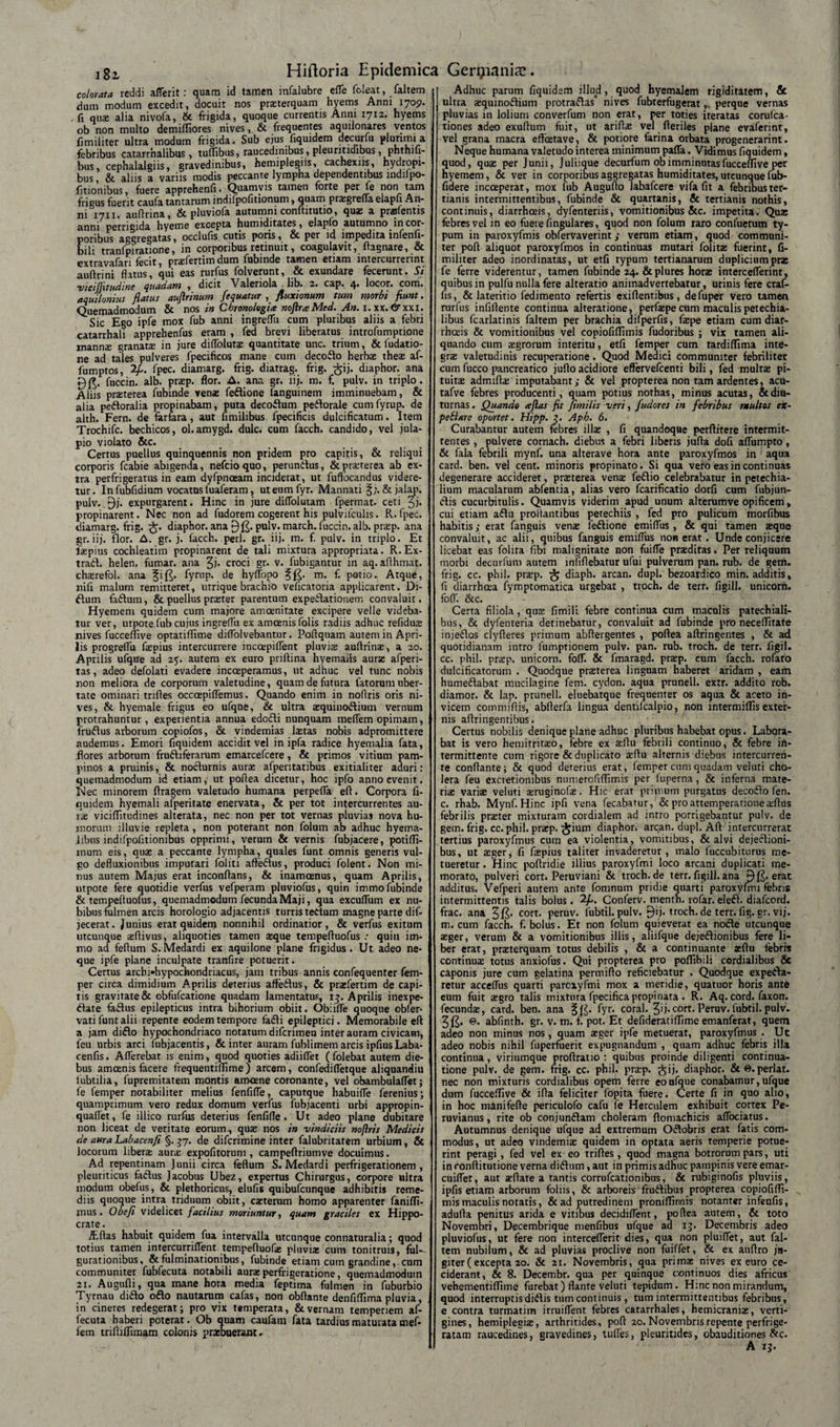 colorata reddi afferit: quam id tamen infalubre efle foleat, faltem dum modum excedit, docuit nos praterquam hyems Anni 1709. , fi quse alia nivofa, &amp; frigida, quoque currentis Anni 1712. hyems ob non multo demiffiores nives&amp; frequentes aquilonares ventos fimiliter ultra modum frigida. Sub ejus fiquidem decurto plurimi a febribus catarrnalibus , tuffibus, raucedinibus, pleuritidibus, phthm- bus, cephalalgiis, gravedinibus, hemiplegiis, cachexns, hydropi¬ bus , &amp; aliis a variis modis peccante lympha dependentibus indifpo- fitionibus, fuere apprehenfi • Quamvis tamen forte per fe non tam frigus fuerit caufa tantarum indifpofitionum, quam pragrefla elapfi An¬ ni 1711. auftrina, &amp; pluviofa autumni conftitutio, quas a prafentis anni perngida hyeme excepta humiditates, elapfo autumno in cor¬ poribus aggregatas, occlufis cutis poris, &amp; per id impedita infenfi- bili tranfpiratione, in corporibus retinuit, coagulavit, ftagnare, &amp; extravafari fecit, prafertim dum fubinde tamen etiam intercurrerint auftrini flatus, qui eas rurfus folverunt, &amp; exundare fecerunt. Si vicijfitudine quadam , dicit Valeriola lib. 2. cap. 4. locor, com. aquilonius flatus aujlrinum fequatur fluxionum tum ntorbt fiunt. Quemadmodum &amp; nos in Cbronologia noftra Med. An. 1. xx. 6rxxi. Sic Ego ipfe mox fub anni ingreflii cum pluribus aliis a febri catarrhali apprehenfus eram , fed brevi liberatus introfumptione manns granara in jure diflblura quantitate unc. trium, &amp; fudatio- ne ad tales pulveres fpecificos mane cum decodo herbx theae af- 1'umptos, 2p. fpec. diamarg. frig. diatrag. frig. $ij. diaphor. ana fuccin. alb. prap. flor. A. ana gr. lij. m. f. pulv. in triplo. Aliis praeterea fubinde venas fedione fanguinem imminuebam, &amp; alia pedoralia propinabam, puta decodum pedorale cumfyrup. de alth. Fern. de farfara, aut fimilibus fpecificis dulcificatum. Item Trochifc. bechicos, ol.amygd. dulc. cum facch. candido, vel jula- pio violato &amp;c. Cerrus puellus quinquennis non pridem pro capitis, &amp; reliqui corporis fcabie abigenda, nefcioquo, perundus, &amp; praeterea ab ex¬ tra perfrigeratus in eam dyfpnoeam inciderat, ut fuftocandus videre¬ tur. Infubfidium vocatus luaferam, uteumfyr. Mannati &amp; jalap. pulv. expurgarent. Hinc in jure diflolutam fpermat. ceti ^j. propinarent. Nec non ad fudorem cogerent his pulvilculis. R. fpec. diamarg. frig. diaphor. ana 9&amp; pulv. march. fuccin. alb. prap. ana gr.iij. flor. A. gr. j. facch. peri. gr. iij. m. f. pulv. in triplo. Et faepius cochleatim propinarent de tali mixtura appropriata. R.Ex- trad. helen. fumar. ana %). croci gr. v. fubiganrur in aq. aflhmat. chasrefol. ana fift. fyrup. de hyflopo m. f. potio. Atque, nifi malum remitteret, urrique brachio veficatoria applicarent. Di¬ dum fadum, &amp; puellus prceter parentum expedationeir. convaluit. Hyemeni quidem cum majore amoenitate excipere velle videba¬ tur ver, utpote fub cujus ingreflii ex amcenisfolis radiis adhuc refidns nives fucceflive optatiflime diflolvebantur. Poflquam autem in Apri¬ lis progreflii faepius intercurrere inccepiflent pluviae auftrinae, a 20. Aprilis ufque ad 25. autem ex euro pnftina hyemaiis aurae afperi- tas, adeo defolati evadere incoeperamus, ut adhuc vel tunc nobis non meliora de corporum valetudine, quam de futura fatorum uber¬ tate ominari triftes occoepiflemus. Quando enim in noflris oris ni¬ ves, &amp; hyemale frigus eo ufqne, &amp; ultra asquinodiutn vernum protrahuntur, experientia annua edodi nunquam meffem opimam, frudus arborum copiofos, &amp; vindemias Istas nobis adpromittere audemus. Emori fiquidem accidit vel in ipfa radice hyemalia fata, flores arborum frudiferarum emarcefcere, &amp; primos vitium pam¬ pinos a pruinis, &amp; nodurnis auree afpentatibus exitialiter aduri: quemadmodum id etiam,' ut poflea dicetur, hoc ipfo anno evenit. Nec minorem flragem valetudo humana perpefla efl. Corpora fi¬ quidem hyemali afperitate enervata, &amp; per tot intercurrentes au¬ ree viciflitudines alterata, nec non per tot vernas pluvias nova hu¬ morum illuvie repleta, non poterant non folum ab adhuc hyema- libus indifpofitionibus opprimi, verum &amp; vernis fubjacere, potiffi- mum eis, qua; a peccante lympha, quales funt omnis generis vul¬ go defluxionibus imputari foliti afledus, produci folent. Non mi¬ nus autem Majus erat inconfians, &amp; inamoenus, quam Aprilis, utpote fere quotidie verfus vefperam pluviofus, quin immo fubinde &amp; tempefluofus, quemadmodum fecunda Maji, qua excuflum ex nu¬ bibus fulmen arcis horologio adjacentis turris tedum magne parte dis¬ jecerat . Junius erat quidem nonnihil ordinatior, &amp; verfus exitum utcunque aeftivus, aliquoties tamen teque tempefluofus quin im¬ mo ad feflum S. Medardi ex aquilone plane frigidus. Ut adeo ne¬ que ipfe plane inculpate tranfire potuerit. Certus archi-hypochondriacus, jam tribus annis confequenter fem¬ per circa dimidium Aprilis deterius afledus, &amp; prafertim de capi¬ tis gravitate &amp; obfufeatione quadam lamentatus, 13. Aprilis inexpe- date fadus epilepticus intra bihorium obiit. Obiifle quoque obfer- vati funt alii repente eodem tempore fadi epileptici. Memorabile efl a jam dido hypochondriaco notatum diferimeu inter auram civicam, feu urbis arci fubjacentis, &amp; inter auram fublimem arcis ipfius Laba- cenfis. Afferebat is enim, quod quoties adiiflet (folebat autem die¬ bus amcenis facere frequentifllme) arcem, confedifletque aliquandiu lubtilia, fupremitatem montis amoene coronante, vel obambulaflet; fe femper notabiliter melius fenfifle, caputque habuifle feremus; quamprimum vero redux domum verfus fubjacenti urbi appropin- quafiet, le illico rurfus deterius fenfifle. Ut adeo plane dubitare non liceat de veritate eorum, quae nos in vindiciis noftris Medicis de aura Labacenfi §. 57. de diferimine inter falubritarem urbium, &amp; locorum libera aura expofitorum , campeftriumve docuimus. Ad repentinam Junii circa feflum S. Medardi perfrigerationem , pleuriticus fadus Jacobus Ubez, expertus Chirurgus, corpore ultra modum obefus, &amp; plethoricus, elufis quibufeunque adhibitis reme¬ diis quoque intra triduum obiit, caeterum homo apparenter fanifli- mus . Obefi videlicet facilius moriuntur, quam graciles ex Hippo- crate. iEflas habuit quidem fua intervalla utcunque connaturalia; quod totius tamen intercurriflent tempefluofae pluviae cum tonitruU, fui-- gurationibus, &amp; fulminationibus, fubinde etiam cum grandine, cum communiter fubfecuta notabili aurae perfrigeratione, quemadmodum 21. Augufli, qua mane hora media feptima fulmen in fuburbio Tyrnau dido odo nautarum cafas, non obflante denfiflima pluvia, in cineres redegerat; pro vix temperata, &amp; vernam temperiem af- fecuta haberi poterat. Ob quam caufam fata tardius maturata mef¬ fem triftiflimam colonis praebuerant. Adhuc parum fiquidem illud, quod hyemalem rigiditatem, &amp; ultra tequinodium protradas* nives fubrerfugerat, perque vernas pluvias in lolium converfum non erat, per toties iteratas corulca- tiones adeo exuflum fuit, ut ariflae vel fleriles plane evaferint, vel grana macra effeetave, &amp; potiore farina orbata progenerarint. Neque humana valetudo interea minimum pafla. Vidimus fiquidem, quod, quas per Junii, Juliique decurfum ob imminutas fucceflive per hyemem, &amp; ver in corporibus aggregatas humiditates, utcunque fub- fidere incoeperat, mox fub Auguflo labafcere vifa fit a febribuster- tianis intermittentibus, fubinde &amp; quartanis, &amp; tertianis nothis, continuis, diarrhoeis, dyfenteriis, vomitionibus &amp;c. impetita. Quae febres vel in eo fuere Angulares, quod non folum raro confuetum ty¬ pum in paroxyfmis obfervaverint ; verum etiam, quod communi¬ ter poft aliquot paroxyfmos in continuas mutari folitas fuerint, fi¬ militer adeo inordinatas, ut etfi typum tertianarum dupliciumpra fe ferre viderentur, tamen fubinde 24. &amp;plures hora interceflerinr, quibus in pulfu nulla fere alteratio animadvertebatur, urinis fere craf- fis, &amp; lateritio fedimento refertis exiflentibus, defuper vero tamen rurfus infiflente continua alteratione, perfaspe cum maculis petechia- libus fcarlatinis faltem per brachia difperfis, faspe etiam cum diar¬ rhoeis &amp; vomitionibus vel copiofiflimis fudoribus ; vix tamen ali¬ quando cum asgrorum interitu, etfi femper cum tardiflima inte¬ gra valetudinis recuperatione. Quod Medici communiter febriliter cum fucco pancreatico jufio acidiore effervefeenti bili, fed multae pi¬ tuitas admiftas imputabant; &amp; vel propterea non tam ardentes, acu- tafve febres producenti, quam potius nothas, minus acutas, &amp; diu¬ turnas . Quando &lt;eflas fit fimilis veri, fudores in febribus multes ex~ peti are oportet. Hipp. 3. Aph. 6. Curabantur autem febres illae , fi quandoque perfiitere intermit¬ tentes , pulvere cornach. diebus a febri liberis jufta dofi aflumpto, &amp; fala febrili mynf. una alterave hora ante paroxyfmos in aqua card. ben. vel cent. minoris propinato. Si qua vero eas in continuas degenerare accideret, praeterea vena: fedio celebrabatur in petechia- lium macularum abfentia, alias vero fcarificatio dorfi cum fubjun- dis cucurbitulis. Quamvis viderim apud unum alterumve opificem, cui etiam adu proflantibus petechiis , fed pro pulicum morfibus habitis; erat fanguis venae fedione emiflus, &amp; qui tamen aeque convaluit, ac alii, quibus fanguis emiflus noR erat. Unde conjicere licebat eas folita fibi malignitate non fuifle praeditas. Per reliquum morbi decurfum autem infiflebatur ufui pulverum pan. rub. de gem. frig. cc. phil. praep. £ diaph. arcan. dupl. bezoardico min. additis, fi diarrheea fymptomatica urgebat , troch. de terr. figill. unicorn. fofT. &amp;c. Certa filiola, quae fimili febre continua cum maculis patechiali- bus, &amp; dyfenteria detinebatur, convaluit ad fubinde pro neceflitate injedos clyfleres primum abflergentes , poflea aflringentes , &amp; ad quotidianam intro fumptionem pulv. pan. rub. troch. de terr. figil. cc. phil. prap. unicorn. fofl. &amp; fmaragd. praep. cum facch. rofaro dulcificatoruin . Quodque praeterea linguam haberet aridam , eam humedabat mucilagine fem. cydon. aqua prunell. ex:r. addito rob. diamor. &amp; lap. prunell. eluebatque frequenter os aqua &amp; aceto in¬ vicem commiflis, abflerfa lingua dentilcalpio, non intermiflis exter¬ nis aflringentibus. Certus nobilis denique plane adhuc pluribus habebat opus. Labora¬ bat is vero hemitrirao, febre ex reflu febrili continuo, &amp; febre in¬ termittente cum rigore &amp; duplicato seflu alternis diebus intercurren¬ te conflante; &amp; quod deterius erat, femper cum quadam veluti cho¬ lera feu excretionibus numerofiffimis per fuperna, &amp; inferna mate¬ ris varis veluti sruginofs. Hic erat primum purgatus decodo fen. c. rhab. Mynf. Hinc ipfi vena fecabatur, &amp; pro attemperatione sflus febrilis prster mixturam cordialem ad intro porrigebantur pulv. de gem. frig. cc. phil. prsp. £ium diaphor. arcan. dupl. Aft intercurrerat tertius paroxyfmus cum ea violentia, vomitibus, &amp; alvi dejedioni- bus, ut sger, fi fspius taliter invaderetur, malo fuccubiturus me¬ tueretur . Hinc poflridie illius paroxyfmi loco arcani duplicati me¬ morato, pulveri cort. Peruviani &amp; troch.de terr. figill. ana 9 fi. erat additus. Vefperi autem ante fomnum pridie quarti paroxyfmi febris intermittentis talis boius. 2/.. Conferv. menth. rofar. eled. diafeord. frac. ana cort. peruv. fubtil.pulv. £)ij. troch.de terr.fig.gr. vij. m. cum facch. f. bolus. Et non folum quieverat ea node utcunque sger, verum &amp; a vomitionibus illis, aliifque dejedionibus fere li¬ ber erat, praterquam totus debilis , &amp; a continuante sflu febris continus totus anxiofus. Qui propterea pro poffibili cardialibus &amp; caponis jure cum gelatina permiflo reficiebatur . Quodque expeda- retur acceflus quarti paroxyfmi mox a meridie, quaruor horis ante eum fuit sgro talis mixtura fpecificapropinata . R. Aq. cord. faxori. fecunds, card. ben. ana fyr&lt; coral. 3'j-cort.Peruv.fubtil.pulv. e. abfinth. gr. v. m. f. pot. Et defideratiffime emanferat, quem adeo non minus nos, quam sger ipfe metuerat, paroxyfmus . Ut adeo nobis nihil fuperfuerit expugnandum , quam adhuc febris illa continua, viriumque proflratio : quibus proinde diligenti continua¬ tione pulv. de gem. frig. cc. phil. prap. ^ij. diaphor. &amp;@.perlat. nec non mixturis cordialibus opem ferre eo ufque conabamur, ufque dum fucceflive &amp; ifla feliciter fopita fuere. Certe fi in quo alio, in hoc manifefie periculofo cafu fe Herculem exhibuit cortex Pe- ruvianus, rite ob conjundam choleram floniachicis aflbeiatus. Autumnus denique ufque ad extremum Odobris erat fatis com¬ modus, ut adeo vindemis quidem in optata aeris temperie potue¬ rint peragi , fed vel ex eo trifles , quod magna botrorum pars, uti in ronflitutione verna didum, aut in primis adhuc pampinis vere emar- cuiflet, aut sflate a tantis corrufcationibus, &amp; rubiginofis pluviis, ipfis etiam arborum foliis, &amp; arboreis frudibus propterea copiofifli¬ mis maculis notatis, &amp; ad putredinem proniflinnis notanter infenfis, adulfa penitus arida e vitibus decidiflent, poflea autem, &amp; toto Novembri, Decembrique menfibus ufque ad 13. Decembris adeo pluviofus, ut fere non interceflerit dies, qua non pluiflet, aut fal¬ tem nubilum, &amp; ad pluvias proclive non fuiffet, &amp; ex auflro ju¬ giter (excepta 20. &amp; 21. Novembris, qua prima; nives ex euro ce¬ ciderant, &amp; 8. Decembr. qua per quinque continuos dies africus vehementiflime furebat) flante veluti tepidum. Hinc non mirandum, quod interruptis didis tum continuis , tum intermittentibus febribus, e contra turmatim irruiflent febres catarrhales, hemicrania:, verti¬ gines, hemiplegia:, arthritides, poft 20. Novembris repente perfrige- ratam raucedines, gravedines, tufies, pleuritides, obauditiones &amp;c.