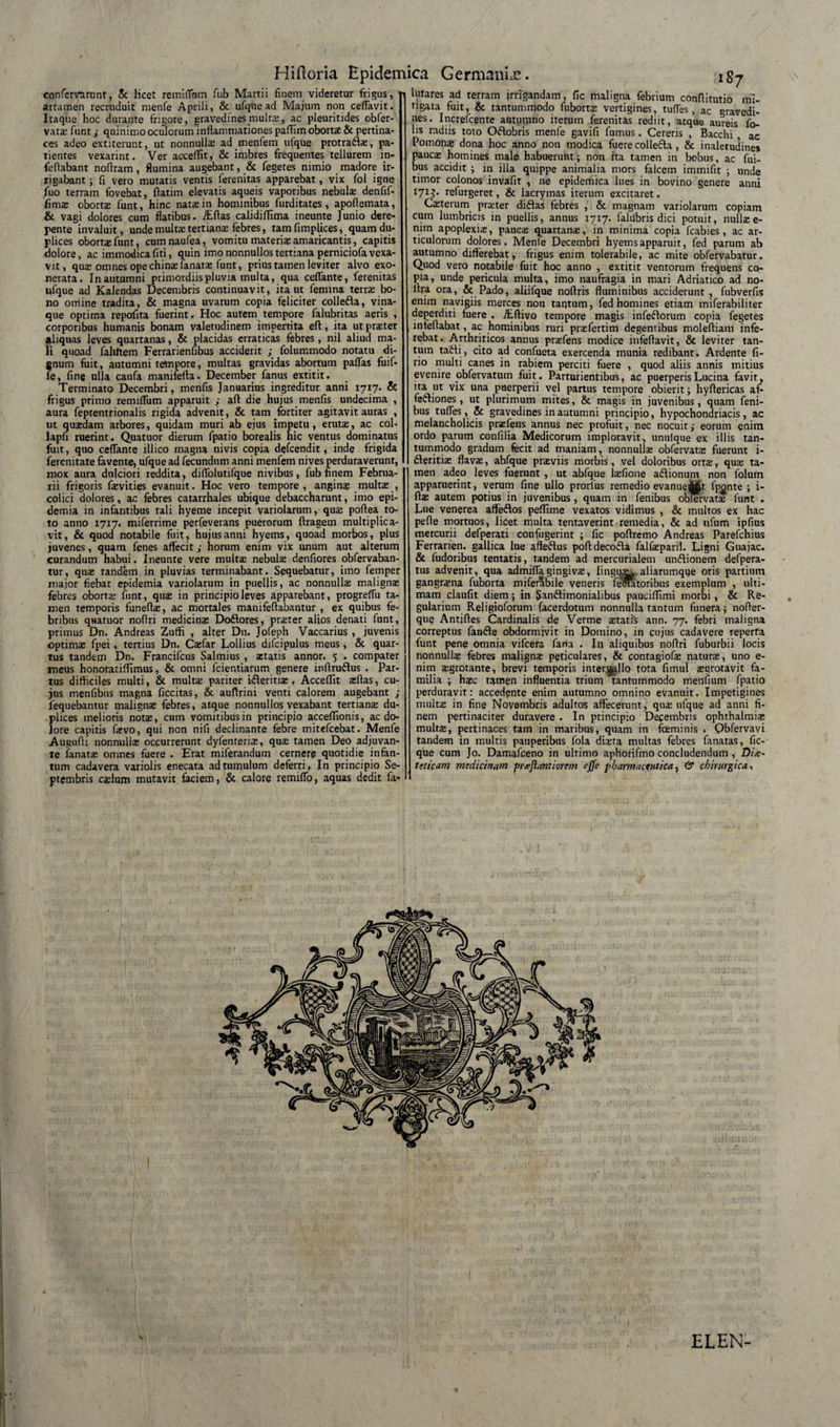 confervarunt, &amp; licet remiflbm fub Martii finem videretur frigus, attamen recruduit menfe Aprili, &amp; ufque ad Majum non certavit. Itaque hoc durante frigore, gravedines multi, ac pleuritides obfer- vati funt ; quinimo oculorum inflammationes paffim obortS &amp; pertina¬ ces adeo extiterunt, ut nonnullas ad menfem ufque protratli, pa¬ tientes vexarint. Ver acceffit, &amp; imbres frequentes tellurem in- feflabant noflram, flumina augebant, &amp; fegetes nimio madore ir¬ rigabant ; fi vero mutatis ventis ferenitas apparebat, vix fol igne fuo terram fovebat, fiatim elevatis aqueis vaporibus nebuli denfif- fims oborti funt, hinc nata in hominibus furditates, apoflemata, &amp; vagi dolores cum flatibus. iEftas calidifiima ineunte Junio dere¬ pente invaluit, unde multa: tertians febres, tam fimplices, quam du¬ plices obortas funt, cumnaufea, vomitu materiae amaricantis, capitis dolore, ac immodica fiti, quin imo nonnullos tertiana perniciofa vexa¬ vit, quae omnes ope chinas lanatas funt, prius tamen leviter alvo exo¬ nerata. In autumni primordiis pluvia multa, qua certante, ferenitas ufque ad Kalendas Decembris continuavit, ita ut femina terrae bo¬ no orriine tradita, &amp; magna uvarum copia feliciter collefta, vina¬ que optima repofita fuerint. Hoc autem tempore falubritas aeris , corporibus humanis bonam valetudinem impertita eft, ita ut praeter aliquas leves quartanas, &amp; placidas erraticas febres, nil aliud ma¬ li quoad faliiftem Ferrarienfibus acciderit ; folummodo notatu di¬ gnum fuit, autumni tempore, multas gravidas abortum paflas fuif- fe, fine ulla caufa manifefta. December fanus extitit. Terminato Decembri, menfis Januarius ingreditur anni 1717. &amp; frigus primo remiflum apparuit ; aft die hujus menfis undecima , aura feptentrionalis rigida advenit, &amp; tam fortiter agitavit auras , ut quasdam arbores, quidam muri ab ejus impetu, erutas, ac coi- lapfi ruerint. Quatuor dierum fpatio borealis nic ventus dominatus fuit, quo ceffante illico magna nivis copia defcendit, inde frigida fercnitate favente, ufque ad fecundum anni menfem nives perduraverunt, mox aura dulciori reddita, diflolutifque nivibus, fub finem Februa¬ rii frigoris fasvities evanuit. Hoc vero tempore, anginas multae , colici dolores, ac febres catarrhales ubique debaccharunt, imo epi- demia in infantibus tali hyeme incepit variolarum, quae poftea to¬ to anno 1717. miferrime perfeverans puerorum ftragem multiplica¬ vit, &amp; quod notabile fuit, hujus anni hyems, quoad morbos, plus juvenes, quam fenes affecit; horum enim vix unum aut alterum curandum habui. Ineunte vere multa: nebulas denfiores obfervaban- tur, quas tandem in pluvias terminabant. Sequebatur, imo femper major fiebat epidemia variolarum in puellis, ac nonnullas malignas febres oborta: funt, quas in principio leves apparebant, progrefTu ta¬ men temporis funefii, ac mortales manifefiabantur , ex quibus fe¬ bribus quatuor nofiri medicinas Dodlores, praster alios denati funt, primus Dn. Andreas Zutfi , alter D11. Jofeph Vaccarius , juvenis optimas fpei, tertius Dn. Cifar Lollius difcipulus meus, &amp; quar¬ tus tandem Dn. Francifcus Salmius , astatis annor. 5 . compater meus honoratiffimus, &amp; omni fcientiarum genere infiru&amp;us . Par¬ tus difficiles multi, &amp; multas pariter ifteritias, Acceffit ifias, cu¬ jus menfibus magna ficcitas, &amp; auftrini venti calorem augebant ; fequebantur malignas febres, atque nonnullos vexabant tertians du¬ plices melioris notas, cum vomitibus in principio acceffionis, aedo, lore capitis fasvo, qui non nifi declinante febre mitefeebat. Menfe Augufii nonnullas occurrefunt dyfenterias, quas tamen Deo adjuvan¬ te lanatas omnes fuere . Erat miferandutn cernere quotidie infan- tum cadavera variolis enecata ad tumulum deferri» In principio Se¬ ptembris caslum mutavit faciem, &amp; calore remifTo, aquas dedit fa- 187 lutares ad terram irrigandam, fic maligna febrium confiitutio mi¬ tigata fuit, &amp; tantummodo fubortas vertigines, tuffes , ac gravedi¬ nes. Increfcente autumno iterum ferenitas rediit, atque aureis fo- lis radiis toto Oflobris menfe gavifi fumus . Cereris , Bacchi , ac Pomonas dona hoc anno non modica fuere collefta, &amp; inaletudines paucas homines male habuerunt; non ita tamen in bobus, ac fui- bus accidit ; in illa quippe animalia mors falcem immifit ; unde timor colonos invafit , ne epidemica lues in bovino genere anni 171J. refurgeret, &amp; lacrymas irerum excitaret. Citerum priter diftas febres , &amp; magnam variolarum copiam cum lumbricis in puellis, annus 17x7. falubris dici potuit, nullas e- nim apoplexia:, paucas quartanas, in minima copia fcabies , ac ar¬ ticulorum dolores , Menfe Decembri hyems apparuit, fed parum ab autumno differebat, frigus enim tolerabile, ac mite obfervabatur. Quod vero notabile fuit hoc anno , extitit ventorum frequens co¬ pia, unde pericula multa, imo naufragia in mari Adriatico ad no- ftra ora, &amp; Pado, aliifque noflris fluminibus acciderunt , fubverfis enim navigiis merces non tantum, fed homines etiam miferabiliter deperditi fuere . ./Efiivo tempore magis infeftorum copia fegetes infefiabat, ac hominibus ruri prasfertim degentibus molefiiam infe¬ rebat. Arthriticos annus praefens modice infeflavit, &amp; leviter tan¬ tum tadfi, cito ad confueta exercenda munia redibant. Ardente fi- rio multi canes in rabiem perciti fuere , quod aliis annis mitius evenire obfervatum fuit. Parturientibus, ac puerperis Lucina favit, ita ut vix una puerperii vel partus tempore obierit; hyfiericas af- fetfiones, ut plurimum mites, &amp; magis in juvenibus, quam feni- bus tuffes, &amp; gravedines in autumni principio, hypochondriacis, ac melancholicis prifens annus nec profuit, nec nocuit; eorum enim ordo parum confilia Medicorum imploravit, unufque ex illis tan¬ tummodo gradum fecit ad maniam, nonnulla; obfervati fuerunt i- fteritii flava;, abfque priviis morbis, vel doloribus ortae, qua; ta¬ men adeo leves fuerunt , ut abfque laefione aftionum non folurn apparuerint, verum fine ullo prorlus remedio evanueMt fponte ; i- fta; autem potius in juvenibus, quam in fenibus oblervat* funt . Lue venerea affeftos peffime vexatos vidimus , &amp; multos ex hac pefle mortuos, licet multa tentaverint remedia, &amp; ad ufum ipfius mercurii defperati confugerint ; fic poftremo Andreas Parefchius Ferrarien. gallica lue qfte&amp;us pofidecofta falfaeparii. Ligni Guajac. &amp; fudoribus tentatis, tandem ad mercurialem un&amp;ionem defpera- tus advenit, qua admifla gingivi, lingua^ aliarumque oris partium gangraena fuborta miferabile veneris feoatoribus exemplum , ulti¬ mam claufit diem; in $an£timonialibus pauciffimi morbi , &amp; Re¬ gularium Religioforum facerdotum nonnulla tantum funera; nofier- quf? Antiftes Cardinalis de Verme itatfs ann. 77. febri maligna correptus fan&amp;e obdormivit in Domino, in cujus cadavere reperta funt pene omnia vifcera fana . J11 aliquibus nofiri fuburbii locis nonnulla; febres maligni p§tjculares, &amp; contagiofae naturi, uno e- nim igrotante, brevi temporis intercilio tota fimul igrotavit fa¬ milia ; haec t^rnen influentia trium tantummodo menfium fpatio perduravit: accedente enim autumno omnino evanuit. Impetigines multi in fine Novembris adultos affecerunt, qui ufque ad anni fi¬ nem pertinaciter duravere . In principio Decembris ophthalmii multi, pertinaces tam in maribus, quam in fceminis . Qbfervavi tandem in multis pauperibus fola diita multas febres fanatas, fic- que cum Jo. Damafceno in ultimo aphorifmo concludendum , Die¬ teticam medicinam prejiantiorem ejfe pharmaceutica, &amp; chirurgica, ELEN-