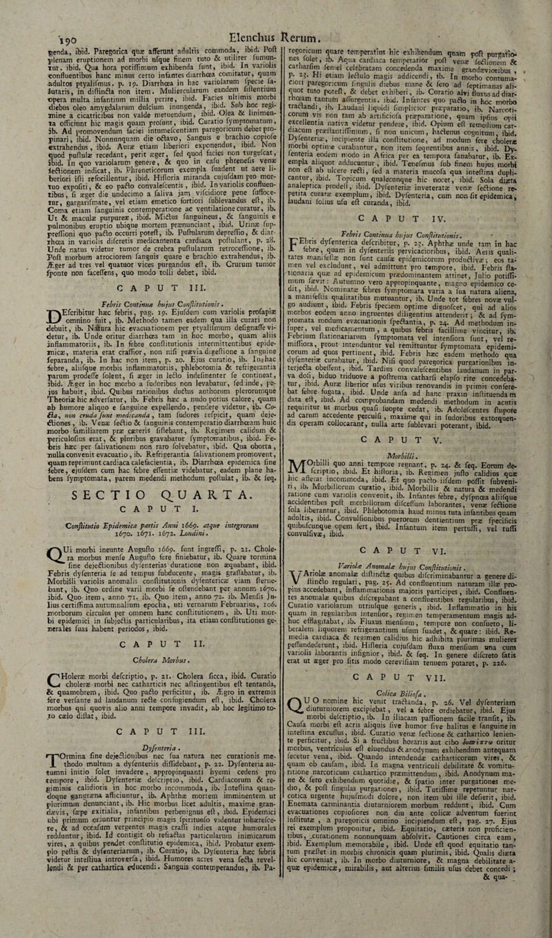 190 genda, ibid. Paregorica qlia; afferunt adultis commoda, ibid. Pofl plenam eruptionem ad morbi ufque finem tuto &amp; utiliter (uniun¬ tur. ibid. Qua hora potiffirr.um exhibenda funt, ibid. In variohs confluentibus hanc minus certo infantes diarrhoea comitatur, quam adultos ptyalifmus. p. 19. Diarrhoea in hac variolarum Ipecie la- iutaris, in diftinfla non item. Muliercularum eandem liltentium opera multa infantium millia perire, ibid. Facies ultimis morbi diebus oleo amygdalarum dulcium inungenda, ibid. Sub hoc regi¬ mine a cicatricibus non valde metuendum, ibid. Olea &amp; linimen¬ ta officiunt hic magis quam profunr, ibid. Curatio fymptomatum, 5b. Ad promovendum faciei intumefceiitiam paregoncum deoet pro¬ pinari, ibid. Nonnunquam die oftavo. Sanguis e brachio copioie extrahendus, ibid. Aura; etiam liberiori exponendus, ibid. Noti quod pufiulae recedant, perit ?;ger, fed quod facies non turgelcat, ibid. In quo variolarum genere, &amp; quo in cafu phrenefis vena; leftionem indicat, ib. Phreneticorum exempla fuadent ut aere li¬ beriori ifli refocillentur, ibid. Hifloria miranda cujufdam pro mor¬ tuo expofiti, &amp; eo paffo eonvalefcentis , ibid. In variolis confluen¬ tibus, fi teger die undecimo a faliva jam vifcidiore pene fuffoce- tur, gargarifmate, vel etiam emetico fortiori lublevandus eft, ib. Coma etiam fanguinis contemperatione ac ventilatione curatur, ib. Ut &amp; maculae purpureae, ibid. Midus fanguineus, &amp; fanguinis e pulmonibus eruptio ubique mortem praenuncianr, ibid. Urinae fup- preffioni quo pado occurri poteff, ib. Puftularum depreffio, &amp; diar- rhcea in variolis difcretis medicamenta cardiaca poflulant, p. 28. Unde natus videtur tumor de crebra pullularum retroceffione, ib. Poff morbum arrociorem (anguis quare e brachio extrahendus, ib. JEger ad tres vel quatuor vices purgandus eft, ib. Crurum tumor fponte non faceflens, quo modo tolli debet, ibid. CAPUT III. Febris Continuet hujus Conflitutionis . Efcribitur haec febris, pag. 19. Ejufdem cum variolis profapiae omnino fuit, ib. Methodo tamen eadem qua illa curari non debuit, ib. Natura hic evacuationem per ptyalifmum defignaflevi¬ detur, ib. Unde oritur diarrhcea tam in hoc morbo, quam aliis inflammatoriis, ib. In febre conflitutionis intermittentibus epide¬ micae, materia erat craffior, non nili praevia digeffione a fanguine feparanda, ib. In hac non item, p. 20. Ejus curatio, ib. In*hac febre, aliifque morbis inflammatoriis, phlebotomia &amp; refrigerantia parum prodefle folent, fi aeger in ledo indefinenter fe contineat, ibid. ihger in hoc morbo a fudoribus non levabatur, fed inde, pe- jus habuit, ibid. Quibus rationibus dudus authorum plerorumque Theoriae hic adverfatur, ib. Febris haec a nudo potius calore, quam ab humore aliquo e fanguine expellendo, pendere videtur, ib. Co- £ia, non cruda funt medicanda, tam fudores l efpicit, quam deje- dliones , ib. Venae fedio St fanguinis contemperario diarrhoeam huic morbo familiarem prae exteris fiflebant, ib. Regimen calicum &amp; periculofius erat, &amp; pluribus gravabatur fymptomatibus, ibid. Fe¬ bris haec per falivationem non raro folvebatur, ibid. Qua oborta, mulla convenit evacuatio , ib. Refrigerantia falivationem promovent, quam reprimunt cardiaca calefacientia, ib. Diarrhoea epidemica fine febre, ejufdem cum hac febre edendae videbatur, eadem plane ha¬ bens fymptomata, parem medendi methodum poflulat, ib. &amp; feq. SECTIO QUARTA. CAPUT I. Conjiitutio Fpidemica partis Anni 1669. atque integrorum 1670. 1671. 1672. Londini. regOHcuin quare temperatius hic exfifcendum quam poti purgatio¬ nes (olet, ib. Aqua cardiaca temperatior pofl venae (efiionein &amp; catharfim femei celebratam concedenda maxime grandxvioribus P: 23. Eli etiam ledulo magis addicendi, ib. In morbo contuma¬ ciori paregoncum Angulis diebus rnane &amp; fero ad (eptimanas ali¬ quot tuto poreft, &amp; debet exhiberi, 10. Corano alvi fluxus ad diar- rhceam tantum adurgentis, ibid. Infantes quo pado in hoc morbo tractandi, ib. Laudani liquidi fimplicior prxparatio, ib. Narcoti¬ corum vis non tam ab artificiofa praeparatione, quam ipflus opii excellentia nativa videtur pendere, ibid. Opium efi remedium car¬ diacum prxftantiffimum, fi non unicum, hadenus cognitum, ibid, Dylenteriai, incipiente illa conditutione, ad modum fere choler» morbi optime curabantur, non item feqnentibus annis, ibid. Dy- (enteria eodem modo in Africa per ea tempora fanabatur, ib. Ex¬ empla aliquot adducuntur , ibid. Tenefmus fub finem hujus morbi non eft ab ulcere redi, fed a materia mucofa qua intedina dupli¬ cantur, ibid. Topicum qualecunque hic nocet, ibid. Sola disra analeptica prodelt, ibid. Dylenterix inveterata vemu 1'edione re¬ petita curara; exemplum, ibid. Dyfenteria, cum non fit epidemica, laudani (olius ufu eft curanda, ibid. CAPUT IV. _ Febris Continua hujus Conflitutionis. T^Ebris dyfenterica defcribitur, p. 25. Aphtha; unde tam in hac X febre, quam in dyfenteriis pervicacioribus, ibid. Aens quali¬ tates mamfefia; non funt caufa; epidemicorum produdiya;; eos ta¬ men vel excludunt, vel admittunt pro tempore, ibid. Febris fta- uo.naria qua; ad epidemicum prxdom i nantem attinet, Julio potiffi- mum fevm: Autumno vero appropinquante, magno epidemico ce¬ dit, ibid. Nominata; febres fymptomata varia a Tua natura aliena, a manifefus qualitatibus mutuantur, ib. Unde tot febres novs vul¬ go audiunt , ibid. Febris fpeciem optime dignofcer, qui ad alios morbos eodem anno ingruentes diligentius attenderit; &amp; ad fym¬ ptomata modum evacuationis fpedantia, p. 24. Ad methodum in- luper, vel medicamentum , a quibus febris facillime vincitur, ib. febrium flationanaruni fymptomata vel intenfiora funt, vel re- miffiora, prout intenduntur vel remittuntur fymptomata epidemi¬ corum ad quos pertinent, ibid. Febris hsec eadem methodo qua dylentenx: curabatur, ibid. Nifi quod paregorica purgationibus in- teijed.a obedent, ibid. Tardius convalefcentibus laudanum in par- va dofi, biduo triduove a pofirema catharfi elapfo rite concedeba- tur, ibid. Aura; liberior ulus viribus renovandis in primis confere¬ bat febie fugata , ibid. Unde anfa ad hanc praxin infiituenda m data eft, ibid. Ad comprobandam medendi methodum in acutis requiritur ut morbus quafi iuopte cedat, ib. Adolefcentes fiupore ad carum accedente perculfi , maxime qui in fudoribus extorquen¬ dis operam collocaranr, nulla arte fublevari poterant, ibid. CAPUT V. Morbilli. Orbilli quo anni tempore regnant, p. 24. &amp; feq. Eorum de- fcriptio, ibid. Et hifloria, ib. Resimen jnflo calidius quse hic aflerat incommoda, ibid. Et quo paClo-lifdem poffit fubveni- ri, ib. Morbillorum curatio, ibid. Morbillis &amp; natura &amp; medendi ratione cum variolis convenit, ib. Infantes febre, dyfpncea aliifque accidentibus pcft mcibillorum difceflum laborantes, vena; fedione lola liberantur^ ibid. Phlebotomia haud minus tuta infantibus quam adultis, ibid. Convulfionibus puerorum dentientium pras fpecifieis quibufcunque opem fert, ibid. Infantum item pertuffi, vel tuffi convulfivae, ibid. QUi morbi ineunte Auguflo 1669. funt ingreffi, p. 21. Chole¬ ra morbus rnenfe Auguflo fere finiebatur, ib. Quare tormina ’ fine dejedionibus dyfenterias duratione non requabant, ibid. Febris dyfenteria fe ad tempus fubducente, magis graflabatur, ib. Morbilli variolis anomalis conflitutionis dyfenterica; viam flerne- bant, ib. Quo ordine varii morbi fe oflendebant per annum 1670. ibid. Quo item , anno 71. ib. Quo item, anno 72. ib. Menfis Ju¬ lius certiffima autumnalium epocha, uti vernarum Februarius, 106. morborum circulus per omnem hanc conflitutior.em , ib. Uti mor¬ bi epidemici in fubjedis particularibus, ita etiam cor.flitutiones ge¬ nerales fuas habent periodos, ibid. CAPUT II. Cholera Morbus. CAPUT VI. , Variolee Anomales hujus Conflitutionis . VAriola; anomala; diftinda: quibus difcriminabantur a genere di¬ ffindo regulari, pag. 25. Ad confluentium naturam ilis pro¬ pius accedebant, inflammationis majoris participes, ibid. Confluen¬ tes anomala: quibus difcrepabant a confluentibus regularibus, ibid. Curatio variolarum utriulque generis , ibid. Inflammatio in his quam in regularibus intendor, regimen temperamentum magis ad¬ huc efflagitabat, 10. r luxus nienfium, tempore non confueto, li¬ beralem liquorem refrigerantium ufum fuadet, &amp; quare: ibid. Re- meoia caidiaca &amp; regimen calidius hic adhibita plurimas mulieres pefiundederunt, ibid. Hifloria cujufdam fluxu menfium una cum variohs laborantis infignior, ibid. &amp; feq. In genere difcreto fatis erat ut xger pro fitis modo cerevifiam tenuem potaret, p. 226. CHolers morbi defcriptio, p. 21. Cholera ficca, ibid. Curatio cholera; morbi nec catharticis nec aflringentibus eft tentanda, &amp; quamobrem, ibid. Quo pado perficitur, ib. ffigro in extremis fere verfante ad laudanum rede confugiendum eft, ibid. Cholera morbus qui quovis alio anni tempore invadit, ab hoc legitimo to¬ to caslo dillat, ibid. CAPUT III. Dyfenteria . Ormina fine dejedionibus nec fua natura nec curationis me¬ thodo multum a dyfenteriis diffidebant, p. 22. Dyfenteria au¬ tumni initio folet invadere , appropinquanti hyerni cedens pro tempore, ibid. Dyfenteria; defcriptio, ibid. Cardiacorum &amp; re¬ giminis calidioris in hoc morbo incommoda, ib. Inteflina quan¬ doque gangrasna afficiuntur, ib. Aphtha; mortem imminentem ut plurimum denunciant, ib. Hic morbus licet adultis, maxime gran- da;vis, fa;pe exitialis, infantibus perbenignus eft, ibid. Epidemici ubi primum oriuntur principio magis fpirituofo videntur i nhxrefce- re, &amp; ad occafiirn vergentes magis craffi indies atque humorales redduntur, ibid. Id contigit ob refra&amp;as particularum inimicarum vires, a quibus peftdet conflitutio epidemica, ibid. Probatur exem¬ plo peftis &amp; dyfenteriarum, ib. Curatio, ib. Dyfenteria h$c febris videtur inteftiua introvs.rfa, ibid. Humores acres vena fedla revel¬ lendi &amp; per cathartica educendi. Sanguis contemperandus, ib. Pa- CAPUT VII. Colica Bilinfa . QU O nomine hic venit tradianda, p. 26. Vel dyfenteriam diuturniorem excipiebat, vel a febre ordiebatur, ibid. Ejus morbi defcriptio, ib. In iliacam paffionem facile tranfit, ib. Caula morbi eft acris aliquis five humor five halitus e fanguine in inteftina excuflus, ibid. Curatio venre fetlione &amp; cathartico lenien¬ te perficitur, ibid. Si a fructibus horariis aut cibo SoaninToe oritur morbus, ventriculus eft eluendus &amp; anodynum exhibendum antequam lecetur vena, ibid. Quando intendenda; catharticorum vires, &amp; quam ob caufam, ibid. In magna ventriculi debilitate &amp; vomitu- ritione narcoticum cathartico prremittendum, ibid. Anodynum ma¬ ne &amp; fero exhibendum quotidie, &amp; fpatio inter purgationes me¬ dio, &amp; pofl: flngulas purgationes, ibid. Tutiffime repetuntur nar¬ cotica urgente hujufmodi dolore, non item ubi ille defierit, ibid. Enemata carminantia diuturniorem morbum reddunt, ibid. Cum evacuationes copiofiores non diu ante colica; adventum fuerint inflituta; , a paregoricis omnino incipiendum efi, pag. 27. Ejus rei exemplum proponitur, ibid. Equitatio, ca;teris non proficien¬ tibus, .curationem nonnunquam abfolvit. Cautiones circa eam, ibid. Exemplum memorabile, ibid. Unde eft quod equitatio tan¬ tum praiflet in morbis chronicis quam plurimis, ibid. Qualis direta hic conveniar, ib. In morbo diuturniore, &amp; magna debilitate a- qu&lt;£ epidemica;, mirabilis, aut alterius fimiiis ufus debet concedi; &amp; qua-