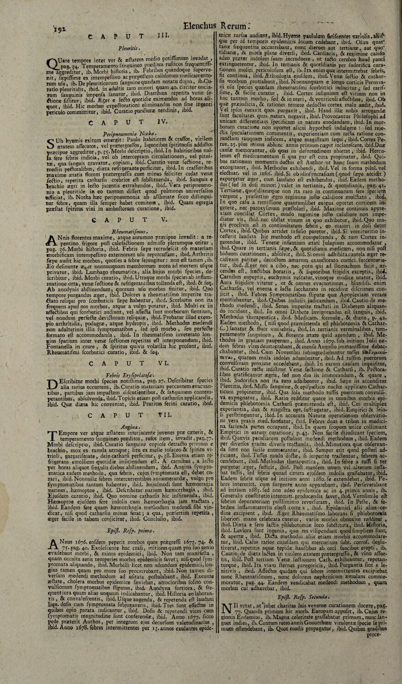 CAPUT Pleuritis, III, QUare tempore inter ver &amp; aeftatem medio potiffimum invadat , pag. 34. Temperamento fimguineo proditos rufticos freqnentilli- me aggreditur, ib.Morbi hifloria, ib. Febribus quandoque fupcrve- nit, (aipiflime ex intempeflivo acpraipoftero calidorum medicamento- rum ufu ib. De pleuriticorum fanguinequadam notatu digna, ib. ^u- yatio pleuritidis, ibid. in adultis raro minori quam 40. circiter uncia- lum fanguinis impenfa limatur, ibid. Diarrhoea repetita venas fe- flione fiftitur, ibid. JEger e leflo quotidie eximendus ad horas ali¬ quot, ibid. Hic morbus expertorationi eliminandus non une ingenti periculo committitur, ibid. Curatio punfturae tendinis, ibid. CAPUT IV. Peripneumonia Notia, SUb hyemis exitum emergit: Paulo habitiores &amp; craffos, virilem starem affecutos, vel praftergrelfos, liquoribus Ipirituofis addirtos tir^cipue aggreditur, p. 35.Morbi defcriptio, ibid. In habitioribus nul¬ la fere febris indicia, vel ob interceptam circulationem, vel pitui- t£e, qua fanguis gravatur, copiam, ibid. Curatio venas feflione, re¬ mediis peftoralibus, diaeta refrigerante perficitur, ibid. In craflioribus maxime retatis florem praetergreffis cum minus feliciter cedat venas feflio, repetita catharfis crebrior eft fubftituenda, ibid. Sanguis e trachio asgri in ledo jacentis extrahendus, ibid. Vara peripneumo¬ nia a pleuritide in eo tantum differt quod pulmones univerfalius afficiat, ib. Notha haec peripneumonia ab aflhmate ficco diftingui- tur febre, quam illa femper habet comitem , ibid. Quam egregia praeflat fpiritus vini in anibufiorum curatione, ibid. CAPUT V. Rheumatifmus. ANnis florentes maxime, atque autumno praecipue invadit: a re¬ pentino frigore pofl calefartionem admiffo plerumque oritur , pag. 56.Morbi hifloria, ibid. Febris faspe recrudefcit ob materiam snorbificam intempeflivo externorum ufu repercuffam, ibid. Arthritis faspe audit hic morbus, quoties a febre fejungitur: non efl tamen , ib. Eo definenre se^er nonnunquam membrorum motu ad mortem ufque privatur, ibid. Lumbago rheumatica, alia hujus morbi fpecies, de- lcnbitur, ibid. Morbi curatio, ibid. Utraque morbi fpecies ab inflam¬ matione orta, venas feclione &amp; refrigerantibus tollenda efl, ibid. &amp; leq. Ab anodynis abftinendum* quorum ufu morbus finitur, ibid. Quo tempore purgandus aeger, ibid. Dolores a rheumatifmo imperite tra- £Iato reliqui pro fcorbuticis faspe habentur, ibid. Scorbutus non ita frequens apud nos morbus, atque a vulgo putatur, ibid. Multi ex iis affertibus qui fcorbutici audiunt, vel aftefta funt morborum flentium, vel nondum perferte devirtorum reliquias, ibid. Probatur illud exem¬ plo arthritidis, podagras, atque hydropis, ibid. Methodus medendi non adulterinis illis fymptomatibus , fed ipfi morbo , feu perferte formato efl accommodanda, ibid. In rheumatifmo inveterato lon¬ gius fpatium inter venae fertiones repetitas efl interponendum, ibid. Fontanella in crure , &amp; fpiritus quivis volatilis hic profunt, ibid. Rheumatifmi fcorbutici curatio, ibid. &amp; feq. CAPUT V I. Pebris Fryfipelalofa. DEfcribitur morbi fpecies notiftima, pag. 27. Defcribitur fpecies alia rarius occurrens, ib. Curatio materiam peccantem evacuan¬ tibus, partibus jam impartam difcutientibus, &amp; fahguinem contem¬ perantibus , abfolvend.a_, ibid. Topicis etiam pofl catharfin applicandis, ibid. Quas diaeta hic conveniat, ibid. Pruritus ferini curalio, ibid. CAPUT VII. Angina. 'Empore ver atque asflatem interjacente juvenes prae casteris, &amp; _ temperamento fanguineo praeditos, rufos item , invadit ,pag.$7. Morbi defcriptio, ibid.Curatio fanguine copiole detracto primum e brachio, mox ex ranula utraque; litu ex meile rofaceo &amp; fpiritu vi- Trioli, gargarifmate, dein catharfi perficitur, p. 58. Enema etiam re¬ frigerans emolliens quotidie injiciendum efl. A carnibus , a lerto per horas aiiquot Angulis diebus abflinendum, ibid. Angina fympto- rnatica eadem methodo, qua febris, cujus fvtnptomata efl, debet cu- Tari, ibid. Nonnullx febres intercurrentibus annumerandae, vulgo pro fymptomatibus tantum habentur, ibid. hujufmodi funt hasmorragia marium, haemoptoe , ibid. Defcribitur narium haemorrhagia, ibid. Ejufdem curatio, ibid. Quo nomine catharfis hic inllituenda, ibid. Hasnaoptoe ejufdem fere indolis cum haemorrhagia jam trartata , ibid. Eandem fere quam haemorrhagia methodum medendi fibi vin¬ dicat, nili quod catharfin minus ferat; a qua, prasfertim repetita, ager facile in tabem conjicitur, ibid. Conclufio, ibid. PpiJ?. Refp. prima. ANnus 1676. eofdem peperit morbos quos prasgreffi 1673. 74. &amp; 75. pag. 40. Exolefcenre hac crali, mitiores quam pro luo genio evadebant morbi, &amp; minus epidemici, ibid. Non tam manifefla , quam occulta aeris temperies morbis epidemicis favet; nifiquod fym- ptomata aliquando, ibid. Morbilli licet non admodum epidemici, lon¬ gius tamen quam pro more fuo procurrebant, ibid. Non tamen di- verfam medendi methodum ad ufirata poflulabant, ibid. Exeunte jeflate, cholera morbus epidemice faeviebat, atrocioribus folito con- vulfionum fymptomatibus flipatus, ibid. Anodyna fortiora, &amp; fre- quentiora quam alias unquam indicabantur, ibid. Hifloria eo laboran¬ tis , &amp; convaiefcentis, ibid. Uique augenda, &amp; repetenda efl laudani ljqu. dolis cum fymptomata fubjugaveris, ibid. Tres funt efferus in quibus opio parata indicantur , ibid. Dofis &amp; repetendi vices cum fyniptomatis magnitudine funt conferendas, ibid. Anno 1677. ficco pede praeterit Author, per integrum ejus decurfum valetudinarius , ibid. Anno 1678. febres intermittentes per 13. annos exulantes epide- mic$ rurfui audiunt, ibid. Hyeme paululum fatifcentes variolis, JlVii que per id temporis epidemicis locum cedebant, ibid. Ohm quar tanae frequentius occurrebant, nunc dierum aut tertianae, aut quo' tidianae, &amp; moris plane diverli, ibid. Cardiacis, &amp; regimine calido adeo praeter indolem fuam incruduere , ut taflo cerebro haud pauci extinguerentur, ibid. In tertianis &amp; quotidianis per fudorifica cura¬ tionem moliri periculofum efl, ib. Ita enim qua: intermittebat febris, fit continua, ibid. ffithiologia ejufdem, ibid. Venas fertio &amp; cathar¬ fis morbum protrahunt, ibid. Nonnunquam e longo corticis Peruvia- ni ufu fpecies quaedam rheumatifmi fcorbutici induciturfed rarif- fime, &amp; facile curatur, ibid. Cortex infisnium efl virium non in hoc tantum morbo, fed &amp;inuteri, &amp; ventriculi affertibus, ibid. Ob qus praejudicia, &amp; rationes temere dedurtas cortex male audit,ibid. Vel ipfos curavit quos purgavit , ibid. Haud illas nobis arrogandas funt facultates quas\natura negavit, ibid. Provocantur Philofophi ad unicam differentiam fpecificam in natura enodandam, ibid. In mor¬ borum curatione non oportet alicui hypothefi indulgere : fed reje- iffis fpeculationum commentis, experientiam cum recla ratione con- junrtam tanquam indicem, atque magiffram fequi, ibid. Cortex Pe- ruv. 25. plus minus abhinc annis primum ccepit inclarefcere, ibid.Duas cauf® memorantur, ob quas in defhetudinem abierat, ibid. Hercu¬ leum eft medicamentum fi qua par efl cura propinatur, ibid. Qui¬ bus rationum momentis durtus efl Author ut hanc fuam methodum excogitaret, ibid. Methodus exhibendi, ibid.Vel informa pilul.vel elertuar. vel in infuf. ibid. Si ob idiofyncrafiam ( quod faspe accidit) expurgetur aeger, cum laudano efl exhibendus, ibid. Eadem metho- dus( fed in dofi minori) valet in tertianis, &amp; quotidianis, pag. 41. Tertianas, quotidianaeque non ita raro in continuarum fere fpeciem vergunt , praffertinr icgro regimine juffo calidiore mulrtato , ibid. In quo cafu a remiffione quantumlibet exigua oporrer corticem in¬ gerere, nec paroxyfinum prasflolari, ibid. Maxime continuis apyre- xiam conciliat Cortex, modo regimine jufto calidiore non impe¬ diatur vis, ibid. nec obffat vinum in quo exhibetur, ibid. Quo ma¬ gis proclivis efl in continuitatem febris , eo majori in dofi detur Cortex, ibid.Quibus arridet infufio paretur, ibid.Si vomituritio in- cefferit laudata hic methodo eft compefcenda , &amp; tum Cortex in¬ gerendus, ibid. Tenera infantium astati Julapium accommodatur , ibid.Quare in tertianis faepe,&amp; quotidianis medicam, non nifi pofl biduum curationem, abfolvit, ibid. Si omni adhibita cautela ager re¬ cidivam patitur, decortum amarum exauclorato cortici fuccentirrie- tur, rbid.iEger nec a cibo, nec potu qui ad ftomachum facit, ar¬ cendas efl, frnrtibus horariis, &amp; liquoribus frigidis exceptis, ibisi. Carnibus eupeptis, euchymis vefcatur, vinoque modice uratur, ibid. Aura frigidior vitetur , ut &amp; omnes evacuationes., blandifs. enim Catharfis, vel enema e ladle faccharato in recidiva difcrimen con¬ jicit , ibid. Febres Symptomatibus ftipata qua Apoplexiam veram mentiebantur, ibid. Quibus indiciis judicandum, ibid.Cautio de me¬ thodo medendi, ibid. Senes imperite trartati in Diabetem aliquan¬ do incidunt , ibid. In omni Diabete invigorandus efl fanguis, ibid. Methodus therapeutica, ibid. Medicam, formula, &amp; diata, p. 42. Eadem methodo, (nifi quod pramittenda efl phlebotomia &amp; Cathar¬ fis) fanatur &amp; fluor muliebris, ibid.In tertianis verminalibus, tem¬ peramento fanguineo , &amp; florente atate quid agendum , ibid. Me¬ thodus in gratiam pauperum, ibid. Anno 1679. fub initium Julii ea¬ dem febres vires deiutegrabant, &amp; rnenfe Auguflo immaniflime debac¬ chabantur, ibid. Cum Novembri iubingrediebantur tuffes quarum mala indoles adumbratur, ibid. Ad tuflim puerorum convulfivam proxime accedebant, ibid. In earum caufam inquiritur, ibid. Curatio redde infiflitur Vena feddione &amp; Catharfi, ib. Peddora- libus gratificamur agris, fed non diu iis immorandum, &amp; quare , ibid. Sudorifica non ita turo adhibentur , ibid. Sape iis accenditur Pleuritis, ibid.Miffo fanguine, &amp; epifpaftico nucha applicato Cathar- ticum propinetur, ibid. Qua fola methodo tuflis puerorum convulfi- va expugnatur, ibid. Ratio redditur quare in omnibus morbis epi¬ demicis phlebotomia Catharfi pramittenda eft, ibid. Cui multiplex experientia, dux &amp; magiftra opt. fuffragatur, ibid. Empirici &amp; feio- li perftringuntur, ibid. In accurata Natura operationurp obfervatio- ne vera praxis med. fundatur, ibid. Febres duas e tribus in medici¬ na facienda partes occupant, ibid.In quem fcopum unice colliniant Empirici in earum curatione, p.43. N011 facile dijudicant fpeciem, ibid. Quavis peculiarem poftulant medendi methodum , ibid. Eadem per diverfos gradus diverfe rrq&amp;anda, ibid. Minutiora qua obfervan- da funt non facile enumerantur, ibid. Semper erit quod pofteri ad¬ jiciant, ibid.Tuffes modo diifta, fi imperite tradentur, febrem ac¬ cendebant, ibid.Methodus therapeutica, ibid. In febre a tuffi fi ter purgetur ager, fufficit, ibid. Pofl menfem unum vel alterum ceffa- bat tuffis, led febris quoad catera ejufdem indolis graflabatur, ibid. Eadem febris ufque ad initium anni 1680. fe extendebat, ibid. Fe¬ bres intermitt. cum furgente anno apparebant, ibid. Perfeverabant ad initium 1685. fed non adeo epidemice ac in 4. primis annis, ib. Generalis conflitutio intermitt. producendis favet, ibid. Verofimile eft lebrim depuraroriatn poftliminio reverfuram, ibid. In Pefte, &amp; fe¬ bribus inflammatoriis obeli cortex, ibid. Epidemici alii alios or¬ dine excipient , ibid. ffiger Rheumatifmo laborans fi phlebotomia liberiori manu celebrata curetur, variis morbis obnoxius redditur , ibid. Diafa e fero laflis phlebotomias loco fubftituta, ibid. Hifloria, ibid. Leviora funt ingenia, quae res vilipendunt quod fimplices funt, &amp; apertae , ibid. Difta methodus aliis etiam morbis accommodare¬ tur, ibid. Cafus rarior cnjufdam qui mercurium fubr. corrof. deglu- tiverat, repetitis aquae tepidae hauftibus ab orci faucibus erepti, ib. Cautio de diaeta latfea in virilem aetatem praetergreffis, &amp; vino aflue¬ tis, ibid. Pofl tertiam Vena; ferti0nem Cath. exhibeantur, repetan- turque, ibid. Ita viam fternes paregoricis, ibid. Purgantia fint e le- nitivis , ibid. Affertus quidam qui febres intermittentes excipiebat nunc Rheumatifmum, nunc dolorem nephriticum aemulans comme¬ moratur, pag. 44. Eandem vendicabat medendi methodum , quam morbus cui adhaerebat, ibid. Fpifl. Refp. Secunda. NU vetat, at‘jubet chariras luis venereae curationem docere, pag. 77. Quando primum hic morb. Europam appulit, ib.Cujus re¬ gionis Endemius, ib. Magna celeritate graflabatur primum, nunc lan¬ guet indies, ib. Centum retro annis Gonorrhoea; virulentae fpecie fe pri¬ mum offendebant, ib. Quot modis propagatur, ibid. Quibus gradibus proce-