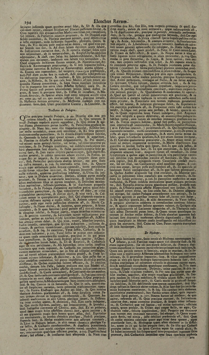 194 imitatur judicanda quam graviter errari folet, ib- Ut &amp; illa qua* calculum renum, colicam biliofamvel Iliacam pafnonem limilat, ib. Quas repetitis Tuis evacuationibus Medici non folum noncompefcunt, led irritant, ib, Praefertim emetico propinato , ib. De Diagnou ergo fe.lulo cavendum, ib. Plurima; puerperae pereunt, quod debito citius e le6Io exurgunt, unde lochiorum fuppreilio , phrenelis, .palmi, fe¬ bres, ib. Vix decima perit mulier vel ex dolore , vel quod vires par¬ tui ferendo non fint, ib. Ad diem faliem decimum jacere debent, ib. Indicationes curvativa; dua;, ib. Si remedia ufurpari folita votis non refpondeant, ab iis temperandum, ib, Emplad.hyder.umbilico admoveatur, &amp; elefl. cum Julap. hic laudato exhibeatur, ib.Si iiasc malum non devincunt, laudanum una faltem vice tentandum , ib. Quod aliquando lochiorum fluxum revocat, ib. Naicoticacum/hy- dericis&amp; Emmenagogis propinentur,- ib. Si non lequanturlochia, rejiciantur narcotica &amp; hyderis ac Emmenagogis enema addatur , ib. Enema non repetendum, fed temporis praedolanda, p.ps.Pod diem ao.res fere in vadoed, ib.Si remedia nihil proficien¬ tia obdinatius ingerantur, &amp; morbum, &amp; fpir. perturbationem au¬ gent, ib. Hidoria, ib. In quo cafu boni Medici edrem totam ali- quandiu Natura: committere , ib, Saepe fluxus menfium immodicus dve in puerperio dve extra idem Afleftus hydericj caufa fit, ib. Prima fpecies pod partum laboriofiorem 'primis folum diebus in¬ gruit, &amp; brevi fe proripere folet, ib. Viflus fit incradans, ib.Me¬ dicam, formulae, ib. Species altera licet omni tempore accidit circa ait. anno 45. vel 50. quo menles ceflaturi funt, praecipue invadit, ib, Hyderica fortiora evitentur, ib. Methodus medendi cum me- dicament. form. ibid. Uteri procidentia; Curatio , ib. Concludo, ib. Tr a flatus de Podagra, QUos praecipue invadit Podagra, p. 99. Diverfus ejus mos pro ratione fubjefti, &amp; tempore invadendi, ib. Quo tempore, &amp; rnodo Podagra regularis aegrum aggreditur, ib. Quo ordine &amp; qui¬ bus dipata phaenomenis partes laceffit, ib. Paroxyfmus graphice de- pineitur , ib. Nunc hic, mine illic tragoedias excitat, ib.Dolorfem- per noflu recrudelcit, mane vero remittitur, ib. Ex ferie paroxyf- mulorum condat paroxyfmus, ib. In diverfisdiverfo tempore folvitur, ib. Quomodo fe habet aeger quoad urinam , alvum &amp; appetitum, ib. Pruritus in difceflii &amp; pedum defquammatio, ib. Pro majori, vel minori unius paroxyf. faevitja , vel ferius, vel citius revertitur pa¬ roxyfmus, ib. In Podagra inveterata, vel indebita medicatione tur¬ bata phaenomena funt diverfa, ib. Pedes peccantis materiae fedes ge¬ nuina funt, ib. Jam varias corporis partes occupat, ib.In digitis &amp;c. tophos generat, in cubitis tumorem aibum excitat, ib. Fernur, ge¬ nuque &amp;c. ut impetit, ib. Per annum fere integrum durat paro- xys, ibid. Paroxyfmj particulares diutius faeviunt, nec ante diem 14. cadra movent, p, 100. In intervallis artus funt, ib. Quanto magis aeger ambulando pedes firmare contendit, tanto periculofius morbi fomes vifceribus imminet , ib. Venatum haemorrh. dolore_, ru£Iu nidorofo, appetitus prodratione infedatur, ib. Urina illa imi¬ tatur, quae in Diabete excernitur. Dorfum, aliseque partes molede pruriunt, ib. Dolores in metatarfo lancinantes, &amp; fpafmi in tendi¬ neus mufculorum tibiae ut aegrum invadunt, ib. Doloribus receden¬ tibus aegritudines, laffitudofpontanea, &amp; 'in diarrhoeam propendo fuccedunt , ib. In Podagra diuturniore aegritudine potius quam dolo¬ re conficitur paroxyfmus, ib. Quo vehementior ed dojor, eo citius rraEterlabitur paroxyfmus, &amp; diutius abed, &amp; vice vetfa, ib. Cal¬ culum renum in quamplurimis parit, ibid. Qui aliquando meatus u- rinarios obdruens aegrum e medio tollit, ib. Animus corpori com¬ patitur unde aeger variis paflionibus obnoxius ed, ib. Morbi Ca- tadrophe , ib.Plures divites, &amp; fapientes, quam pauperes ,&amp; fatuos interemit, ib.Si quas foeminas (quod perraro ed) non nili vetulas, &amp; viragines infedat, ib. Neque pueris, neque juvenibus minores ve¬ ra &amp;'genuina vexantur, ib. Leviculam tamen vellicationem prae- fentiunt, quibus ex traduce morbi feminiumimpredumed, ib.Mor- hus dvtM* ortum debet, ib. Qui vino, veneri, laboribus improbis, dudiis intenfis, caeterifque, quae fpintus exhauriunt , coftiones de% Jl ruunt, &amp; partium tonum laxant, nimium lndudere, hunc morbum accerfunt, ib.&amp; feq. In curatione, Venae feflio, Catharfis, &amp; fu- dortsnon indicantur, p. 101. Venae feaio ut pugnat cum judicatio- 11° quam caufa antecedens fibi vendicat, praecipue in iis qui state lunt prove&amp;iores. ib. Quo modo hydropi aditus aperitur, lb.Quan- do in.juvenibus locum habet, ib. Ut ab Emeticis, &amp; Catharticis aeger de vita periclitatur, ib. Ab humoribus intro verfus intedina iolicitatis qus mala ingruunt, ib. Catharfis nec paroxyfmo adpec-| cantem materiam minuendam , nec in fine ad reliquias amoliendas,' nec ad ventri aditum praecavendum omnino proded, ib. Unde fpi-\ rituum ovcctau infirmatur, &amp; disjicitur, p, 102. Quo paflo fiat ut ager confedim convalefcat, fed poenas impoderum ab«r«^« pendat;, diridimas, ib. Quibus nominibus fudores officiant, ib. In omnibus morbis dempta fola Pefie , fudores proficere non tam Medici ed, quam Natura provincia,ib.Hic affedius ob contra indicationes curatu perdifficilis ed , ib- Caufae antecedenti, &amp; Continenti obviam eundum., ed ib. Quo fenfu caufa continens intelligendaed, ib.Prscipua curandi - intentio in eo verti debet, ut coitioni confulatur, ib.Qus proprie di- gediva appellantur,ib.Medicamenta qua hanc intentionem adimplent, ibid. &amp; feq. Curatio in iis fumendis, ib. Quo in cafu, quanto ma¬ jor ed fimplicium numerus, tanto potentius medicamentum opera¬ tur, ib. Forma Eleituarii quo Author uti folet, ib. Quo nomine theriaca Androni, praferendum ed , ib. Inter fimplicia cortex Pe- ruv. primas obtinet in fanguine corroborando , ib. Quantum hu- jufmodi medicamina in aliis Chron. plerifque juvant, ib. Differen¬ tia inter morbos acutos, &amp; chronicos, ibid. Ejus caufa indagatur, ib. Qui morbi Epidem. audiunt, qui intercurrentes, &amp; fporadici , ibid. Indigedio communis ed Chronie, pars, ibid. Ex eo probatur, quod fenes magis hifce affeftibus obnoxii lunt, quam juniores ; &amp; ad eos gignendos magis facit hyems quam adas, ibid. Equitatio¬ nis emolumenta, in morbis chronicis plerifque , Phthifi pracipue, dupenda funt, ib. Herba excalefacientes qua adferunt commoda , ;b Licet in Podagra ladant, in aliis tamen chronicis plerifque Ve¬ na feflio, &amp; Catharfis corroborantibus, &amp; digedivis praemittenda lunt ib/Sed cum morbi cujufque curatio remed. corrobor. inniti¬ tur evacuationes qualefque officiunt .prorfus, p. 103. Digediva haud ebitet fed affidue , &amp; condanter funt ufurpanda . ib. Nam cum erroribus five his, five illis, tota corporis fconomia fit quafi fati' ditus everfa , eadem de novo extruenda, atque redintegranda ed , ib.In digediyorum ufu , pracipue in paroxyf. intervallis perfeveran- dum, ib.In cibo, potuque qua mediocritas fervanda, ibid.Curagri palato confulendum, ib. Unica ciborum fpecie Angulis padibus vefca- tqp, ib. Acria, falecondita, &amp; aromata evitentur, ib,Prandere tan¬ tum expedit, ib. Liberaliorem cerevifise tenuioris haudumob calcu¬ lum renum generari aptum nofte fibi indulgeat, ib. Diata latlea qua ratione magis obed, quatn proded, ib.Potus fit Cerev.tenuisLond. ib. Vinum de fadlo' officit, &amp; quare , ib. Neque tutius a vino af- fuetis liquores nimis refrigerantes in ufum revocantur, p. 104. Quis modus in potu datuendus, ib. Copia, &amp; luxus nativa:, tum ani¬ ma;, tum corporis rectitudini vini infert, ib. Ab in^unte state fa¬ tis commode potaretur aqua, ib. In Podagra inveterata potus dis- teticus ( cujufmodi hic formapraeferibitur) plurimis nominibus prod¬ ed , ib. Quando primum commodidime in ufum trahitur, ib. Inquo cafu vinum Hifpanicum, filudque prs aliis aegro indulgendum; ib. Obquas rationes leftus mature petendus, praecipue hyemis tempore, ibid. Animi pathemata, nimiaque ad dudia, &amp; res ferias applica¬ tio fpirituum fydafin folvunt, ideoque evitanda funt , ib. &amp; feq. Caeteris omnibus, qua; indieedionem impediunt, fanguinem ieorro- borant, &amp; partibus firmitudinem conciliant, exercitium corporis fa¬ cile palmam praeripit , ib. Quotidianum &amp; moderatum fit oportet, ib. Quod qui fpernit ad calculi generationem erit proclivior, &amp; iti diferiminene a materia tophacea in articulis admodum audta omni motu privetur, ib. Exercitatio non tantum tophorum generationi officit, fed veteres, &amp; induratos plerunque folvit, ib. Equitatioa- liis exercitiis praeferenda ed, ib. Frequenter curru vehi eodem fere recidit, ib. Idque ruri potius aere perflato, &amp; falubri, quam in ur¬ be, ib. Quam improvidus fenex Veneri indulgens, ibid. Regimen hoc utut religiofe a quovis obfervetur, ab enormioribus podagne in¬ dultibus tuetur , eum tamen ab omnibus immunem prsdare non va¬ let, ib. Totius corporis habitus, quoad fieri poffit, in paroxyfmo- rum intervallis ed immutandus, ib. Morbi fomitis expulfio Natura;, (utin Febribus intermit, ) permittenda ed, ib. Qui fymptomatibus coercendis incumbit, morbi curationem remoratur, p.io5.De errore in virtu ab aegro fummopere cavendum, ib. A motu currus minus do- lebit, quam in Cathedra quiefcens,ib,A quo etiam domnus invitatur, ib. Et Calculus quadantenus praecavetur, ib. Atque etiam torali ar¬ tuum ad motum impotentiae occurritur, ib.Morbi digedionem fine exercitio in fenibus frudra quis fperet, ibid. In quo cafu leftus, &amp; Diaeta tenuis neceflaria funt, ib. In quo exercitium, ib. Ipfe dolor aliquando amarum licet, magnum tamen ed remedium, ib. Inter fymptomata a quibus aeger in paroxyfmo de vita periclitatur ventri¬ culi debilitas cum torminibus maxime ed familiare, ib. Qua data anfa ingruit, ibid. Ei mitigando vinum Canarienfe confert maxi¬ me, fed nec illud, nec Cardiacorum aliud quodlibet aigrum, fi exer¬ citio non utatur, fervare pofle exidimandum ed, ib. In quo cafu ad laudanum datitn confugiendum ed, ib.In quo fudores provocandi, ib, Quibus Author aliquando fua: vitas confuiuit, ib. Materiae pec¬ cantis in pulmonum lobos metadafis qua methodo curanda, ib.Su¬ dores hic fedulo evitentur, p. 106. In paroxyfmo nephritico ut asger tra&amp;andus, ib.Plures indebita medicatione quam podagra perimun¬ tur , ibid. Remedia externa nocere quandoque poffunt, prodeffe nun¬ quam, ib. Udulatio partis affefta: Hippocratem non latebat, ib. Ni¬ hil intered utrum moxa, an lino crudo fiat, ib. Dolorem aliquate¬ nus mitigat, fed caufamPodagrae antecedentem non attingit, Ib.In doloribus quorum in partibus internis fedes ed,locum non habet , ib. De fpecificis quanta .hic, &amp; alibi decantentur, ib. Venie feftio, &amp; purgatio alternarim celebrata in contufionibus continua folutio- ne, &amp; quavis organorum laefione quantum valeant, ib. Quilquis alia petit medicamenta ad Lucianum relegandus ed, ib.Therapeja radi¬ caris adhuc Democriti puteo latet, ib.Quam tamen quandoque in¬ ventum iri Author nullus dubitat, ib.Unde elucefcet quantum hal- lucinati funt dogmatici morborum efientiis dignofeendis , ibid. Et quam inaufpicato in febrium caufis invedigandis vel folertidimi in¬ genia fua exercuere, ibid. Cujus rei Cort. Peruv. repertio exemplum ed fatis luculentum, ibid. De Hydrope. OMnis hominum retas,fexus omnis ab Hydrope nonnunquam in¬ fedatur, p. xo6.Foeminae magis quam viri obnoxiae funt. ib. Hi a:tate ingravefeente, illae ubi jam parere dederint, ib. Fovere a digi¬ torum impreffione in furarum parte inferiore primum mali indicium,ib. Quare non perinde certum in fceminis, atque in maribus, ib.In fe¬ nibus vero a multis annis Adhmate laborantibus hydropem non certo indicant, ib. Si generaliter loquamur, furre, &amp; tibia: intumefeentes etiam in viris pro figno hydropis fupervenientis habenda; funt, ibid. Pedibus cruribufque ad extremum extenfis in abdomen ruentes aquae, dein&amp; umbilicum exonphalon quandoque condituunt, ib. Tria nunc morbum dipant fymptomata, Dyfpnrea, urina; paucitas, &amp; fitis in- tenfa, ib.Unde originem trahunt, ib. Pro rata qua partes quas ob- fidet morbus, augentur, alia; magis maaifque gracilefcunt, ib. Im¬ petu tandem in vifcera nobiliora,&amp; vitalem arcem faido, a;ger ca- taclyfmo quafi fubmerfus perit, ib. Caufa morbi in genere ed fangui- nis debilitas, ib.Illi debilitando qua;operam commodant, ibid. Hy¬ drops tedium in foeminis obiter notatur, ib. Alite funt dute fpecies in fce¬ minis hydropem mentientes, ib. &amp; feq. Illa carnium intra abdomen excrefcentia; praiternaturali, htec flatibus ortum debet, quin ingravi- dationis figna pariunt, p. 107. Neutra harum ad morbum, de quo agitur, referenda ed, ib. Quas praecipue exercent, ib. Indicationes curativae duae, aquas contentas evacuare, &amp; fanguis robur indaura- re, ib. Cathartica qua; vel fegnius, vel mitius operantur, officiunt magis;, quam profunt, ib. Utrum aegri corpus facile, an aegre, Ca¬ tharticis cedat, folicite inquirendum, ibid. Purgatio per imx.p&lt;xo-ir non tantum non imminuit tumorem, fed adauget, ib.Quare expur¬ gatio fortis, vel nimia , judo debiliori praeferenda ed, ibid. Quas ob caufas maxima celeritate quam aegri vires' ferre queant, aqus exantlanda; funt, ib. Hydragoga quem ufum obtinent in iis diffici¬ les, quem in iis qui faciles purgatu funt, ib. In iftis qui Catharfi prompte cedunt fyr. de fpina Cervina aquas fat copiofe elicit, ib. Id habet incommodi hicfyrupusquod interpurgandum ingentem fitim provocet, ibid. Catharticis lenioribus opus fuura cum bona euphoria non