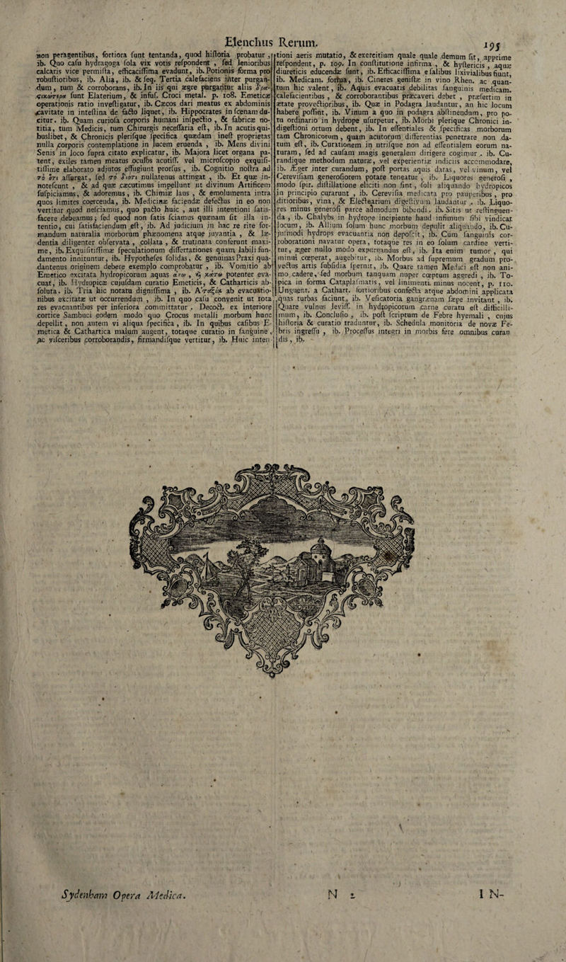non peragentibus, fortiora funt tentanda, quod hifloria probatur , ib. Quo cafu hydragoga fola vix votis refpondent , fed lenioribus calcaris vice permifla, efficaciflima evadunt , ib. Potionis forma pro robuftioribus, ib. Alia, ib. &amp; feq. Tertia calefaciens inter purgan¬ dum, tum &amp; corroborans, ib.In iis qui xgre purgantur aliis $ptt- .six.cortpx funt Elaterium, &amp; infuf. Croci meta!, p. 108. Emetica; operationis ratio inveffigatur, ib. Cascos dari meatus ex abdominis jcavitate in inteffina de faflo liquet, ib. Hippocrates jn fcenam du-' citur. ib. Quam curiofa corporis humani infpeilio , &amp; fabrica; no¬ titia, tum Medicis, tum Chirurgis neceflaria efl, ib.In acutisqui- buslibet, &amp; Chronicis plerifque lpecifica quaedam ineff proprietas nulla ^orporis contemplatione in lucem eruenda , ib. Mens divini Senis in loco lupra citato explicatur, ib. Majora licet organa pa¬ tent, exiles tamen meatus oculos acutid. vel microfcopio exquifi- tidime elaborato adjutos effugiunt prorfus , ib. Cognitio noifra ad 70 In affurgat, fed to &lt;Tioti nullatenus attingat , ib. Et quae in- notefcunt , &amp; ad quae caecutimus impellunt ut divinum Artificem fufpiciamus, &amp; adoremus, ib. Chimia: laus , &amp; emolumenta intra .quos limites coercenda, ib. Medicinae faciendae defeftus in eo non vertitur quod nefciamus, quo pado huic , aut illi intentioni fatis- facere debeamus; fed quod non fatis fciamus quaenam fit illa in¬ tentio, cui fatisfaciendum eft, ib. Ad judicium in hac re rite for¬ mandum naturalia morborum phamomena atque juyantia , &amp; lae¬ dentia diligenter obfervata , col.lata , &amp; trutinata conferunt maxi¬ me, ib. Exquifitiffima: fpecu.lati.onum difTertationes quam labili,fun¬ damento innituntur, ib. Hypothefes folidas, &amp; genuinasPraxi qua- dantenus originem debere exemplo comprobatur , ib. Vomitio ab Emetico excitata hydropicorum aquas dva , ^ 3t*Ta&gt; potenter eva¬ cuat, ib. Hydropica; cujufdam curatio Emeticis, &amp; Catharticis ab- foluta. ib. Tria hic notatu digniflima , ib. AV*Sj«''ct ab evacuatio nibus excitata; ut occurrendum , ib. In quo cafu convenit ut tota res evacuantibus per inferiora committatur . Decofib ex interiore cortice Sambuci eodem modo quo Crocus metalli morbum hunc depellit, non autem vi aliqua fpecifica , ib. In quibus cafibus E- metica &amp; Cathartica malum augent, totaque curatio in fanguine , 1 9S £c yifcenbus corroborandis, firtuandifque vertitur, ib. Huic inten jj.dis, ib. tioni aeris mutatio, &amp; exercitium quale quale demum fit, apprime refpondent, p. 109. In conflitutione infirma , &amp; hyftericis , aqua: diureticis educenda: funt, ib. EtficacifTima efalibus lixivialibus fiunt ib. Medicam, forhia, ib. Cineres genifbe in vino Rhen. ac quan¬ tum hic valent, ib. Aquis evacuatis debilitas fanguinis medicam, calefacientibus , &amp; corroborantibus praecaveri debet , priEfertim in a;tate proveftioribus, ib. Quae in Podagra laudantur, an hic locum habere poflint, ib. Vinum a quo in podagra abflinendum, pro po¬ tu ordinario in hydrope ufurpetur, ib. Morbi plerique Chronici in- digeftioni ortum debent, ib. In eflentiales &amp; fpecificas morborum tam Chronicorum, quam acutorum differentias penetrare non da¬ tum efl, ib. Curationem in utrifque non ad eflentialem eorum na¬ turam, fed ad caufam magis generalem dirigere cogimur . ib. Cu- randique methodum natura;, vel experientis indiciis accommodare, ib. ifcger inter curandum, poft portas aquis datas, vel vinum, vel Cerevifiam generofiorem potare teneatur , ib. Liquores generofi , modo fpir. diffillatione eliciti non fint, To! 1 aliquando hydropicos in principio curarunt , ib. Cerevifia medicata pro pauperibus , pro ditioribus, vina, &amp; Eleduarium digeffiyum laudantur . ib. Liquo¬ res minus generofi parce admodum bibendi , ib. Sitis ut reffinguen- da , ib. Chalybs in hydrope incipiente haud infimum .fibi vindicat locum, ib. Allium folum hunc morbum depulit aliquando, ib. Cu- juifnodi hydrops evacuantia non depofcit, ib. Cum fanguinis cor¬ roborationi navatur opera, totaque res in eo folum cardine verti¬ tur, ager nullo modo expurgandus eft, ib. Ita enim tumor , qui minui .coeperat, augebitur, ib. Morbus ad fupremum gradum pro- vedus artis fubfidia fpernit, ib. Quare tamen Medici eff non ani¬ mo cadere, fed morbum tanquam nuper coeptum aggredi , ib. To- iL,-| pica in forma Cataplafrnatis, vel linimenti, minus nocent, p, 110. io-jj.Unguent. a Cathart. fortioribus confeda atque abdomini applicata — quas turbas faciunt, ib. Veficatoria gangrenam faepe invitant , ib. Quare vulnus leviff'. in hydropicorum .carne curatu elt difficilli¬ mum, ib. Conclufio , ib. poff fcriptum de Febre hyemali , cujus hiflGria &amp; curatio traduntur, ib. Schedula monitoria de nova; Fe¬ bris ingreffu , ib. ProceiTus integri in morbis fere omnibus curarc