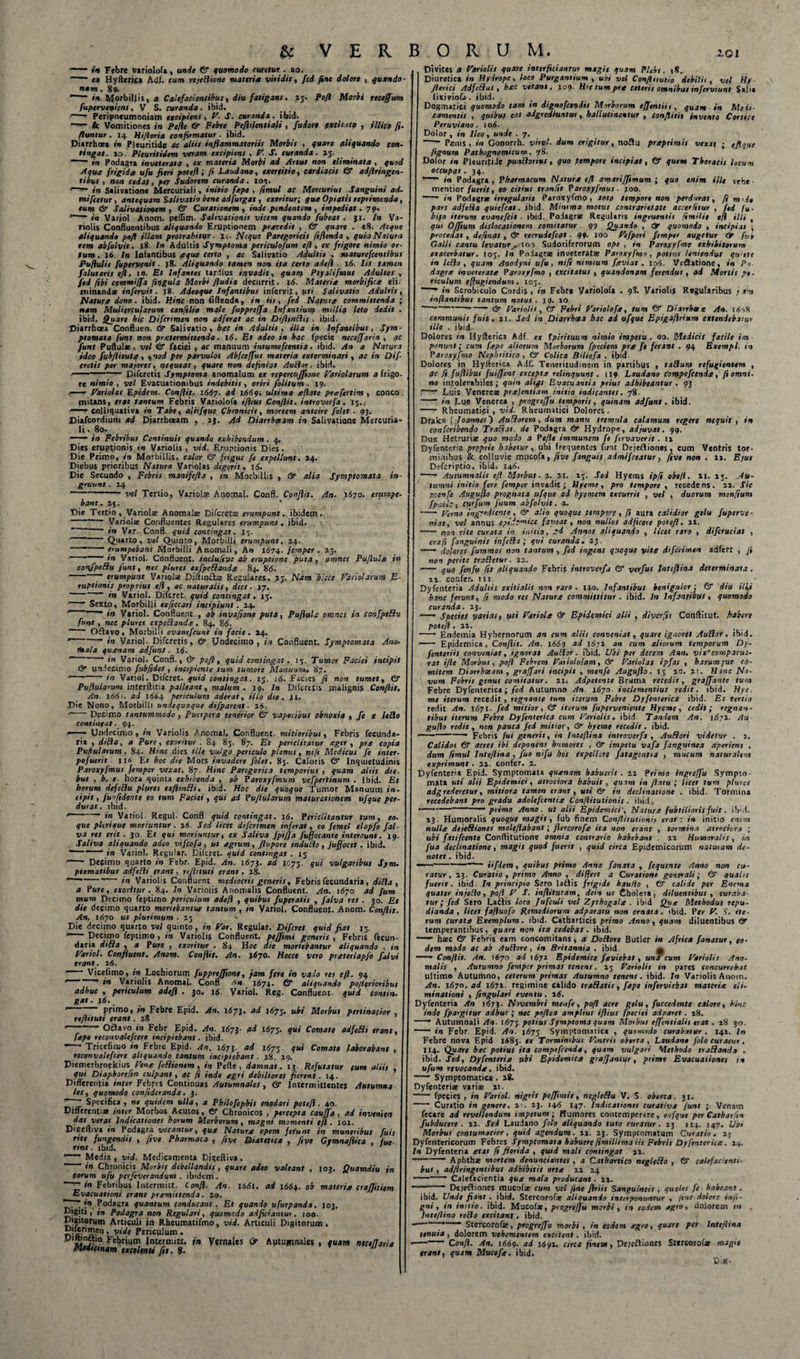 -«i* * Febre variolofa, unde &amp; quomodo ruretur . 20. e* Hyderis* Adf. cum rejedione materia viridis, fcd fine dolore , quando- nam . 89. “— in Morbillis, a Calefacientibus, diu fatigans. 25. Pofl Morbi rtceffum fupcrvcnieni, V S. curanda. ibid. —~ Peripneumoniam excipiens , h. T. curanda , ibid. !“5*- &amp; Vomitiones in Pelie &amp; Febre Peflifentiali , fui ore pxtitatp , jllico fi. flantur . 14 Hifloria confirmatur . ibid. Diarrhoea in Pleuritide ac aliis inflammatoriis Morbis , quare aliquando con¬ tingat. 10. Pleuritidem veram excipiens , h. S. curanda. 25. ~ in Podagra inveterata , ex materia Morbi ad Artus non eliminata , quod Aqua frigida ufu fieri potefl ; fi Laudano, exercitio, cardiacis &amp; qdflringen- tibus , non cedat, per Sudorem curanda. 10%. •~~r~ in Salivatione Mercuriali, initio ftpe , fimul ac Mercurius Sanguini ad. mifietur, antequam Salivatio bene adfurgat, exoritur; qua Optatis reprimenda, eum &amp; Salivationem , &amp; Curationem , inde pendentem , impediat. 79. *-in Variol Anom. peffim. Salivationis vicem quando fubeat . 31. In Va- riolis Confluentibus aliquando Eruptionem precedit , dr quqre . *8. Atque aliquando pofl illam protrahitur ■ l&gt;. Neque Paregoricis ftflenda , quia Natura rem abfolvit. 18. In Adultis Symptoma periculofum cfi, ex frigore nimio or¬ tum . 16. In Iafantibus seque certo , ac Salivatio Adultis , maturefcentibus Pufiulis fuperyenit. j8. Aliquando tamen non ifa certo adefl 16. Iis tamen falutaris efl, 10. Et Infantes tardius invadit, quarq Ptyalifmus Adultos , fed fibi commiffa fingula Morbi fludia decurrit. 16. Materia morbifict eli¬ minandae infervit. 18. Adeoque Infantibus infervit, uti Salivatio Adultis, Natura dono. ibid. Hinc non fidenda, in iis, fed Natura committenda ; nam Muliercularum confilio male fuppreffa Infantium millia leto dedit . ibid. Quare hic Difcrimen non adferat ac in Diflindis • ibid. 'Diarrhoea Confluen. &amp; Salivatio, hac in Adultis , illa in Infantibus, Sym- ptomata funt non pr.etermittcnda. 16. Et adeo in hac fpecie neceffaria , ac funt Pullulae, vel &amp; faciei , ac martuum intumefcentia . ibid. An a Natura ideo fubflituta, •, uoi per parvulos Abfceffus materia exterminari , ac in Off¬ eretis per majores, nequeat, quare non definiat Audor. ibid. j ■—~ piferetis Symptoma anomalum ex repereuffione hariolarum a frigo¬ re nimio , vel Evacuationibus indebitis , oriri folitum . 19. &lt;— hariolas Epidem. Conflit. 1667. ad 1669. ultima a flate prafertim , conco mitans, erat tantum Febris Variolofa ifiius Conflit, introverfa. 15. ■«■ colliquativa in Tabe, aliifque Chronicis, mortem anteire folet . 93. Diafeordium ad Diarrhoeam . ij. Ad Diarrhoeam in Salivatione Mercuria¬ li . 80. — in Febribus Continuis quando exhibendum. 4. Dies eruptionis in Variolis , vid. Eruptionis Dies. Die Primo, in Morbillis, calor &amp; frigus fe expellunt. 24. 'Diebus prioribus Natura Viriolas digerit, 16. Die Secundo , Febris maniftfta , in Morbillis , &amp; alia Symptomata in¬ gruunt . 24 -vel Tertio, Variolae Anomal. Confl. Conflit. /In. .1670. erumpe bant. 25.  Die Tertio , Variolae Anomalae Difcretts erumpunt, ibidem. —™ Variolae Confluentes Regulares erumpunt. ibid. r in Vir. Confl. quid contingat. 15. ■“—Quarto, vel Quinto, Morbilli erumpunt. 24. - — ■ erumpebant Morbilli Anomali, An 1674. Jemper . 23, ■ in Variol. Confluent, inclufive ab eruptione puta , omnes P aflui a in confpedu funt, nec plures exfpedanda . 84. 86. -- erumpunt Variolae Diftmdlae Regulares, ij. Nam blcce hariolarum E- ruptionis proprius efl, ac naturalis, dies. 17. ~ in Variol. Difcret. quid contingat. 15. ■ - Sexto, Morbilli txficcari incipiunt. 24. in Variol. Confluent., ab invafione puta, Pufluh omnes in confpedu funt , nec plures expsdande . 84. 84. ~~ Oflavo, Morbilli evanefeunt in facie . 24. ' ”■ in Variol. Difcretis , &amp; Undecimo , in Confluent. Symptomata Ano■ mala quanam adfunt. 16. ”  in Variol. Confl., &amp; pofl, quid contingat, 13. Tumor Faciei incipit &lt;2r undecimo fubfidet, incipiente tum tumore Manuum. 87. ' in Variol. Difcret. quid contingat. 15. i4. Facies fi non tumet, &amp; Pufiularum interditia palleant, malum . 19. In Ditetis malignis Conflit, An- 166 :. ad 1664 periculum aderat, illo die . 41. Die Nono, Morbilli undequoque difparent. 24. '-Decimo tantummodo , Puerpera tenerior vaporibus obnoxia , fe e leflo contineat. 94. — Undecimo, in Variolis Anomal, Confluent, mitioribus, Febris fecunda- ria , difla, a Pure, exoritur . 84 83. 87. Et periclitatur eger, pra copia Pufiularum. 84. Hinc dies ille vulgo periculo plenus, nifi Medicus fe inter■ pofutrit ii* Et hoc die Mors invadere folet, 83. Caloris &amp; Inquietudinis Paroxyfmus Jemper vexat. 87. Hinc Parcgorica temporius , quam aliis die. bus , h. e. hora quinta exhibenda , ob Paroxyfmum vefpcrtinum . ibid. Et horum defellu plures exfltntli. ibid. Hoc die quoque Tumor Manuum in¬ cipit , fufident e eo tum Faciei , qui qi Pufiularum maturationem ufquc per durat, ibid. --- in Variol Regul- Confl quid contingat. 16. Periclitantur tum, eo. que pleri que moriuntur . 24. Sed licet difcrimen inferat, eo femel tlapfo fal va res erit . 30. Er qui moriuntur, ex Saliva Jpiffa fuffocante intereunt. 19 Saliva aliquando adeo vifeofa, ut agrum, flupore tnduilo, Juffocet. ibid. ~ fn Variol. Regular. Cilcret. quid contingat . 13 —• Decimo quarto in Febr. Epid. An. 1673. ad 1673. qui vulgaribus Sym. ptomatibus adfcRi erant, yefittuti erant. 28. * --- in Variolis Confluent mediocris generis, Febris fecundaria, ditia , a Pure, exoritur . 84. In Variolis Anomalis Confluent. An. 1670 ad fum mum Decimo feptimo periculum adefl , quibus fuperatis , falva res . 30. Et die decimo quarto monebantur tantum , in Variol. Confluent. Anom. Conflit. An. 1670 ut plurimum. 23 ' Die decimo quarto vel quinto , in har. Regular. Difcret quid fiat 13. i-“— Decimo feptimo, in Variolis Confluent, peffimi generis , Febris fecun¬ daria dtlia , a Pure , exoritur . 84 Hoc die monebantur aliquando , in hariol. Confluent. Anom. Conflit. An. 1670. Hocce vero pueterlapfo falvi erant. 26. ' Vicefimo, in Lochiorum fuppreffiont, jam fere in vado res efl. 94 ' ” in Variolis Anomal. Confl X674. 6r aliquando poflerioribus adhuc , periculum adefl . 30. 16. Variol. Reg. Confluent, quid consin. gat. j4. r primo, in Febre Epid. An. 1673. ad 1675. ubi Morbus pertinacior , rtflituti erant. 28 ‘ Octavo in Febr Epid. An. 1673- &lt;ti 1675. qui Comate adfelli erant, [tpt reconvalefcert incipiebant. ibid. ■ -Tricefimo in Febre Epid. An. 1^75. ad 1673. qui Comate laborabant , reconvalefcert aliquando tantum incipiebant . 28. 29. Piemerbroekius henq feflionem, in Pefle , damnat. 13. Refutatur fum aliis qui Diaphorcfin culpant, ac fi inde agri debitiores fierent. 14. Differentia infer Febres Continuas Autumnales, &amp; Intermittentes Autumna tes, quomodo confidcranda, 3. Z~~ Specifica, ne quidem ulla, a Pbilofophit enodari potefl. 40. Differentiae inter Morbos Acutos, &amp; Chronicos , percepta cauffa , ad invenien Has verat Indicationes horum Morborum, magni momenti e/i • 101. Digefliva in Podagra vocantur, qua Natura opem fefunt in muneribus fuit rite fungendis , fitve Pharmaca , fiye Diatetica , fi ve Gymnaflica , fue¬ rint . ibid. i~f“ Media , vid. Medicamenta Digeftiva . * in Chronicis Morbis debellandis , quare adeo valeant eorum ufu perfeverandum . ibidem. ’ ^ in Febribus Intermitt. Confl. An. i4di. ai 1664. ob Evacuationi erant pramittenda. 20. '1. ~ ?•», Podagra quantum conducant . Et quando ufiirpanda, ^'Siti 1 in Podagra non Regulari, quomodo adficiantut. 100. Digitorum Articuli in Rheumatifmo, vid. Articuli Digitorum. n'»riS*11 ’ yidt P*r«ulun&gt;« ■ 'S:?? Febrium Intermitt. in Vernales &amp; Autumnales , quam neceffaria Midtesnam excolenti fit. 8. JJ I03. Quamdiu in materia crajjitiem J03. Divites a hariolis quare interficiantur magis quam Plebs. 18. Diuretica in Hydrope, loco Purgantium , ubi vel Confluutio debitis, vel Hy fleri ei Adftflus , hac vetane. 109. Hic tum pra Ceteris omnibus inferviunt Salit lixiviofa . ibid. Dogmatici quomodo tam in dignofetndis Morborum ejfcntiii, quam ■ in Medi¬ camentis , quibus eos adgrediuntur, haliucinentur , conflitit invento Conice Peruviano. io4. Dolor , in Ileo, unde . 7. ~~~ Penis, in Gooorrh. virui• dum erigitur, no£lu praprimis vexat ; efique fignum Pathognotnicum. 78. Dolor in PleuririJe pundlorius, quo tempore incipiat, &amp; quem Tboraeit locum occupat. 34. in Podagra , Pharmacum Natura efl amarifftmum ; quo enim ille vehe mentior fuerit, eo citius tranfit Paroxyfmui. joo. in Podagrte irregularis Paroxyfmo , toto tempore non perdurat, fi m &gt; de pars adfcRa quiefeat. ibid. Minima motus contrarietate accerfitur , fed fu- bifo iterum evanefeit ■ ibid, Podagrae Regularis ingruentis fimilit efl illi , qui Offium dislocationem comitatur ■ 99 Quando , dr quomodo , incipiat , procedat, definat , dr recruiefeat . 99. 100 hefperi femptr augetur &amp;• fur Galli cantu levatur^ ion Sudoriferorum ope , in Paroxyfmo exhibitorum exacerbatur. 105. In Podagrae inveteratae Paroxyfmo, potitit leniendus qwtte in Icflo , quam Aoodyni ufu, nifi nimium feviat . 104. Veftatione, in Po¬ dagra inveterata Paroxyfmo , excitatus , quandonam ferendus, ad Mortis pe¬ riculum effugiendum. 103. in Scrobiculo Cordis , in Febr* Variolofa . 98. Variolis Regularibus j s » inflantibus tantum notus . 19. 10  —-- dr hariolis , dr Febri hariolofa, tum dr Diarrhetx An. 14‘&gt;X communis fuit. 21., Sed in Diarrhoea hac ad ufque Epigaflrium extendebatur ille . ibid. Dolores in Hyflerica Adf. ex 1 piri tuum nimio impetu, oo. Medicis facile im¬ ponunt; cum fape aliorum Morborum fpeciem pra fe ferant . 94 Excmpl. in Paroxyfmo Nephritico, CT Colica Biliofa . ibid Dolores in Hyflerica Adf. Teneritudinem in partibus , talium refugientem , ac fi fuftibat fuiffent excepta relinquunt. 119 Laudano Compefccnda, fi omni¬ no intolerabiles; quin aliqs Evacuantia prius adhibeantur . 93 —■* Luis Venereae prafentiam initio indicantes. 78. - in Lue Venerea , progreffu temporis, quinam adfunt. ibid. —* Rheumatici , vid. Rheumatici Dolores. Drake [Joannes ~) A udiorem, dum manu tremula calamum regere nequit, in confcribendo Trafias. de Podagra dr Hydrope, adjuvat. 99. Dux Hetruriae quo modo a Pefle immunem fe firvaverit . 12 Dyfenteria proprie habetur, ubi frequentes funt Dejeftiones , Cum Ventris tor¬ minibus &amp; colluvie mucofa, fitve [anguis admifeeatur, fitve non . 2*. Ejus Defcriptio. ibid. 346. •-- Autumnalis efl Morbus. 2. 21. 23. Sed Hyems ipfi obefl. 21. 23. .Au- tamni initio fere femper invadit; Ilyeme, pro tempore, recedens. 22. Sic rr.enfe Auguflo prognata ufque ad hyemem excurrit , vel , duorum menfium fpatie j ctsrfum fuum abfolvit. 2. -herno ingyedienre, dr alio quoque tempore, fl aura calidior gelu fuperve- rriat, vel annus epift-micc faveat, non nullos adjicere potefl. 22. -- rson rite curata in initio, ed Annos aliquando , licet raro , difcruciat , crafi fanguinis infcHa ; qui curanda, 23. —— dolores fummos non tantum , fed ingens quoque vite difcrimen adfert , fi non perite tradetur. 12. -- quo fenfu fit aliquando Febris introverfa &amp; verfut Inteflina determinata . 11. confer, tu &gt; Dyfenteria Adultis exitialis non raro . 110. Infantibus benignior ; &amp; diu ilii hanc ferunt, fi modo res Nature committitur . ibid. In Infantibus, quomodo curanda. 23. ■—- Species varias, uti hariole &amp; Epidemici alii , diverfis Conftitut. .habere potefl. 21. —— Endemia Hybernorum an cum aliis conveniat, quare ignoret AuRor. ibid. — Epidemica , Conflit. An. 1669 ad 1671 an cum aliorum temporum Dy- fenteriis conveniat, ignorat Autlor. ibid. Ubi per decem Ann. vix' comparu:- rat ifie Morbus, pofl Febrem hatiolofam, dr hariolas ipfas , harum que co¬ mitem Diarrhoeam , graffari incipit , menfe Auguflo. 13 20. 21. Hanc No¬ vum Febris genus comitatur. 21. Adpetente Bruma recedit, graffante tum Febre Dyfenterica ; fed Autumno An. 1670. inclementius redit, ibid. Hye. me iterum recedit , regnante tum iterum Febre Dyfenterica ibid. Et tertio redit An. 1671- f‘d mitior, &amp; iterum fuperveniente Hyeme, cedit; regnan¬ tibus iterum Febre Dyfenterica cum hariolis, ibid. Tandem An. i6;i. Au¬ guflo redit, non pauca fed mitior, &amp; hyeme recedit, ibid. --—• Febris fui generis, in Inteflina introverfa , A udor i videtur . 2. Calidos dr acres ibi deponent humores , dr impetu vafa Janguinea aperient , dum fimul Inteflina , Juo ni fu hos expellere fatagentia , mucum naturalem exprimunt . 22. confer. 2. Dyfenteria Epid. Symptomata quenam habuerit. 22 Primo ingreffu Sympto¬ mata uti alii Epidemici, atrociora habuit, quam in flatu; licet tum plures adgrederetur, mitiora tamen erant, uti dr in declinatione . ibid. Tormina recedebant pro gradu adolefcentix Conflitutionit. ibid. ---— primo Anno . ut alii EpidemiciNatur.e fubtilioris fuit. ib'd. 23. Humoralis quoq.ue magis, fub finem Conflitutionit erat: in initio enim nulle dejediones moleflabant; ftercorofe ita non erant , tormina atrociora ; ubi fatifeente Conftitutione omnia contrario habebant . 22 Humoralis, in fua decimatione, magu quod fuerit , quid circa Epidemicorum naturam de¬ notet . ibid. ——--- iifdem , quibus primo Anno fanat a , fequente Anno non cu¬ ratur. 23. Curatio, primo Anno , differt a Curatione generali; &amp; qualis fuerit, ibid. In principio Sero lattis frigide haulio , &amp; calide per Enema quater injedo, pofl h S. inflitutam, dent ut Cholera, diluentibus , curaba¬ tur; fed Sero Ladtis loco Jufculi vel Zythogale . ibid Que Methodus repu¬ dianda, licet fafluofo Remediorum adparatu non ornata, ibid. Per h. ?. ite¬ rum curate Exemplum. 1 bid. Catharticis primo Anno, quam diluentibus df temperantibus, quare non ita cedebat. ibid. —— haec dr Febris eam concomitans, a Dodore Butler in Africa fanatur, eo¬ dem modo ac ab Audore , in Britannia . ibid. p -- Conflit. An. 1670 ad 1472 Epidemice feviebat, una cum hariolis Ano¬ malis , Autumno femper primas tenens. 25 hariolis in psres concurrebat ultimo Autumno, ceterum primas Autumno tenent, ibid. In Variolis Anom. An. 1670. ad i(57i. regimine calido tradatis, fepe inferviebat materie eli¬ minationi , fingulari eventu . 16. Dyfenteria An 1673. Novembri menfe, pofl acre gelu, fuccedente calore, hinc inde fpatgitur adhuc ; nec poftea amplius ifiius fpeciei adparet . 18. -- Autumnali An. 1675. potius Symptoma quam Morbus effentialit erat . 18 30. —* in Febr Epid. An. 1673 Symptomatica , quomodo curabatur . 142. In Febre nova Epid 1483. ex Torminibus hentrii oborta , Laudano foto curatur. 114. Quare btc potius ita compefcenda, quam vulgari Methodo tr ad and 3 . ibid. Sed, Dyfenteria ubi Epidemice grafjantur, primo Evacuationes in ufum revocande, ibid. - Symptomatica. 28. Dyfenterise varise it. ~—* fpecies , in hariol. nigris peffimit, negledu V. S. oborta. 31. - Curatio in genere, a-. 23. 144 147. Indicationes curativ.t funt ; Venam fecare ad revellendum impetum; Humores contemperare, eofque per Catharfin fubducere . 22. Sed Laudano folo aliquando tuto curatur. 23. 114. 147. Ubt Morbus contumacior, quid agendum. 22. 23. Symptomatum Curatio. 23 Dyfentericorum Febres Symptomata habuere fimillima iit Febris Dyfenterica. 14. In Dyfenteria atat fi florida , quid mati contingat 22. --Aphthae mortem denunciantes , a Cathartico negledo , dr calefacienti¬ bus , adftringcntibus adhibitis orta 22 24 *-Calefacientia que mala producant. 22. — -- Dejefliones mucofte cum vel fine flriit Sanguineis , quales fe habeant. ibid. Unde fiant . ibid. Stercorofae aliquando interponuntur , fine dolore infi- gni, in initio, ibid. Mucofae, progreffu morbi , tn eodem agro, dolorem tn Intefiino redo excitant. ibid. — “ Stercorofae, progreffu morbi , in eodem agro, quare per Inteflina tenuia , dolorem vehementem excitent. ibid. ■-~~ Confl. An. 1449. “d 1691. circa finem, Dejefliones Sttrcorofae mxgie erant, quam Mucofa. ibid. Di #•