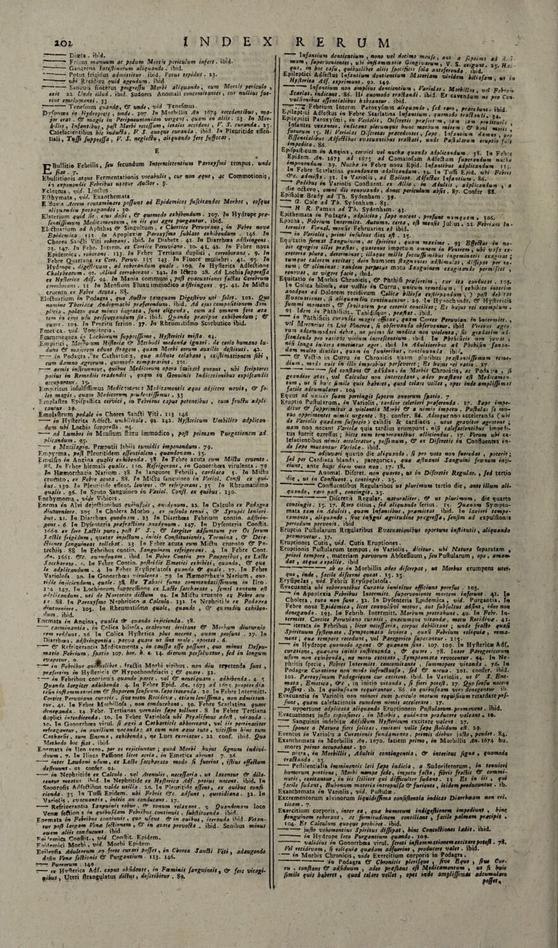 “ Diaeta . ib'd. --* Frisus manuum ac pedum Mertie periculum infert, ibid. ~ -- Gangrena Inteflinorum aliquando . ibid. *—- Potus frigidus admittitur ■ ibid. Fotui tepidus. 13.  --* ubi Recidiva quid agendum, ibid --Sanguis fincerus progrefiu Morbi aliquando, cum Mortts periculo exit ia Unde illud, ibid. Sudores Anomali concomitantes, cur nullius fut- rtnt emolumenti . 33 . --Tenefinus quando, (3 unde, vid Tenefmus. Dyfpnoea in Hydropicif , unde. 307 ln Morbillis An 1(574 recedentibus, rqa- jot erat , &lt;ST magis in Peripneunioniam vergens , quam in altis. 23. In Mor■ b&lt;lUs , Infantibus, pofl Morbi reccffum, letalis accidens , V. S. curanda. 13 Calefacientibus hic indufla, F J quoque curanda, ibid. In Pleuritide eflen- tuli, Tttjft fuppreffa , F. S. negleflu , aliquando fere fvfiocat. £Bullitio Febrilis, feu fecundum Intermittentium Paroxyfmi tempus, unde Ebullitionisatque Fermentationis vocabulis , cur non aque, qc Commotionis, in exponendis Febribus ufafur Audior . 3■ Fcleema , vid. L.ncdus ■ F.clhymata, vid. Exanthemata^ , ., r r. , . , r E 'fluvia Aerem contaminare poffunt ad Epidemicos fufettandos Morbos , eofque aliquandiu propagandos .30. , , , , T, , Elatrrium quid fit , ejus doRs , &amp; quomodo exhibendum . 107. In Hydrope pr&lt;t- fenti [fimum Medicamentum, in iis qui agre purgantur, ibid. Eleftuarium ad Aphthas &amp; Singultum, e Chortsce Peruvi ano, tn Febre nove Epidemica. 11; In Apoplexiae Paroxyfmo fublato exhibendum . 148. ln Chorea S.tnfti Viti roborans. ibid. ln Diabete . 41. ln Diarrhoea adflringent . 2;. 147. ln Febr. Interm. ex Cortice Peruviano. 10. 41. 41. ln Febre nova Epidemica, roborans . 113. In Febre Tertiana duplici , corroborans . 9. In Febre Quartana ex Cort. Peruv■ 133 143. In Fluore muliebri. 41.' 95- J* Hydrope, digeflivum, ad roborandum quale . 109. In Hyflerica Adfe&amp;ione Chalybeatum . 91. :Aliud corroborans . 141. ln Ifkro 28. Ad Lochia fuppreffa ex Hyflerica Adf. 94. ln Mania communi , pofl evacuationes fallas Cerebrum corroborans. ii ln Menfium Fluxu immodico adflringent . 93. 41. ln Mittu cruento e.v Febre Acuta, 83. Elefhiarium in Podagra, quo A udor tamquam Digeftivo tfti folet. 101. Quo nomine Tberiaca Andvomachi proferendum. ibid. Ad ejus compoRtionem Sim plicia , palato quo minus i,lorata , funt eligenda, cum ad omnem fere at a tem in ejus ufu perfbverandum fit. ibid. Quando praeipue exhibendum ; &amp; quare■ 104. ln Pruritu ferino. 37. In Rheumitifmo Scorbutico ibid. Fmetca, vid■ Vomitoria. Etomenagoea in Lochinrum fuppreffime , Hyjlericis mijla 04. Empirici, Morborum Hifloria &amp; Methodi medenda ignari, de cerio humano lu¬ dunt (Sf majorem edunt ftragem , quam Morbi eorum auxilio deflituti. 42. r— in Podagra, ex Cathaitids, qua ad/lute celabant , exifiimulionem fsbi , cum damno agrorum, quomodo compararint. tot. r-- armis infiruvntur, quibus Medicorum opera imitari queant , ubi feriptores potius in Remediis tradendis , quam in Genuinis Indicationibus expifeandis occupantur. 13. Empiricus infulfiflimus Medie Tutent t Midicamentit aque adjicere novit, &amp; fo- let magis , quam Medicorum pru lentijjimus . 33 Emplalfra Epifpaftica cervici, in Febribus caput petentibus , cum fruflu adpli &lt; cantur. 29. . Emplaftrum pedale in Chorea Sanffi Viti. 113 14A - in Hyflerica Adfeft. umbilicale. 91. I42. Hyflcricum Umbilico adplican- dum ubi Lochia fuppreffa . 04. ■ -- ad Lumbos in Menfium fluxu immodico , pofl primam Purgationem ad. plicandum . 93. •—* e Mttcilagin. Praeputii labiis tumidis imponendum. 79. Empyema, pofl Pleuritidem cffcntialem, quandonam. 33. Emulfio in Ancina quqlis exhibenda. 38 ln Febre acuta cum Miflu cruento. 88. In Ftbte hiemali qualis. Ito. Refrigerant, in Gonorrhoea virulenta. 79 ln Haemorrhagia Narium. 38 ln languore Febrili, cardiaca 5. Tn Miflu crudnto, ex Febre actita. 88. In Miflu fanguineo in Fariol. Confi ex qui¬ bus. 130. ln Pleuritide effent. leniens , &amp; refrigerans. 33 In Rheumatifmo qualis . 36. Io Sputo Sanguineo in Fariol. Confl.. ex quibus. 130. F.nchymoma , vide Vibices . Enema in Alvi dejeflionibus qttihufvh , anndynum, 12. Io Calculo cx Podagra diuturniore. 103 I» Cholera Morbo , ex jufculo tenui , Syrupis leniori¬ bus . 11. Io Diarrhoea quodnam . 13 ln Diarrhoea Febrium contin. adflrin- gens. &lt;5 Io Dyfenteria prefra^liore anodynum. 147. Io Dyfenteria Conftit. sfi6t&gt;. ex fero LaRis puro, pofl V S., &amp; largiter adfumtum per Os ferum 7 aRis frigidum , quater inje&amp;um, initio Conflitutionis, Tormina , &amp; Deie- /anguineas tollebat. 13 ln Febre acuta cum Mi£hi ctuento &amp; Pn- techiij . 88 Io Febribus CQntin. Sanguinem refrigerans. 4 tn Febre Cont. An. j4i5i. &lt;®V. aumdonam . ibid Io Febre Contin pro Pauperibus, ex Lnfle Saccbarato . &lt;. Io Febre Contin. pnRridie Emetici exhibiti, quando, &amp; qua le adplicandum . 4 Io Febre Eryfipeiatofa quando quale. 37. Io Fehre Varioiofa . 20. Io Gonorrhoea virulenta . 79 In Haemorrhagia Narium , quo tidie injiciendum, quale. 3$. Ex Tabaci fumo commendatifRmum in Ileo • 1*4 147. In Lochiorum fuppreffione ear Lafle [acckarato , femel tantum efl adplicandum. uti de Narcotico diflum 94. ln Miftu cruento ey Febre acu ta. 88. In Paroxyfmo Nephritico a Calculo. 131 ln Nephritile ex Podagra diuturniore, joj. Io Rheumatifmo quale, quando , &amp; quamdius exhiben¬ dum . ibid. F.nemata in Angina, qualia &amp; quando injicienda. 38. carminantia , in Colica bilinfa, crabrones irritant &amp; Morbum diuturitio rem reddunt. a6 Io Colica Hyffetica plus nocent , quam profunt . 27. Io Hiarrboea, adflringent!a . parva quare ut Rnt mole, oportet. 6. ■ - &lt;5r Refrigerantia Medicamenta , in caufla effe poffunt, quo minus Defpu- motio Febrium , fpatio 107. bor. h. 4. 14. dierum perfolvatur, fed in longum ev agetur. 9. a --in Febribut qumtslibet . fradfis Morbi viribus . non diu repetenda funt , prcefertim in Hyftercis &amp; Hypochondriacis ; &amp; quare. 32. -- in Febribus con'inu s quando parce . vel &amp; neutiquam . adhibenda . 4 3 Quando largiter adhibenda. 4. Io Febre F.pid. An. 1673 ad t A7 3- propter dia teRn inflammatoriam &amp; fluporem fenfuum.fspeiteranda . 10 Io Febre Intermitt. Cortice Peruviana curatis , Rvemetu Recidiva, etiam leniffsma, non odmitiun tur. 41. Io Febre Morhlllofa , 090 conducebant . 30. Febre Scarlatina quare denegandas. 34 Febr. Tertianas vernales fepe tollunt. 8 I» Febre Tertiana duplici interdicenda. 10. Io Febre Varioiofa ubi Peyalifmus adefl , vitanda . 10. Io Gonorrhoea virui, ft agri a Catharticis abhorreant, vel iis pertinaciter refragantur, in auxilium vocanda: at eum non eque tuto , vicifjim hinc tum CatharRr, tum Enema , exhibenda, ne Lues exoriatur. 22 conf. ibid. Qua Methodo hoc fiat . ibid. Enemata in Ileo vero, per os rejiciuntur ; quod Morbi hujus Agnum indivi¬ duum . 7. Io Iliaca Paffione licet acria, in Emet'ca abeunt 7. 2A, ■ - inter Laudant ulum, ex Laide facebarato modo fi fuerint , iflius effeRum deftruunt. 03 confer 94. -—- in Nephritide ex Calculo . vel Arenulis, neceffaria , ut laxentur (er dila¬ tentur meatus iWd. In Nephritide ex Hyflerica Adf. potius nocent, ibid. In Soporofis Adfeftihus valde utilia■ 29. Io Pleuritide effent, ex quibus eonfi eienda ■ 33 ln Tufli Epidem. ubi Febris &amp;c. adfunt , quotidiana. 32. In Variolis , evacuantia , initio an conducant. 17.. -- Refrigerantia Kanguinis robur . (* tonum relaxant . 3 Quandonam loco Ven* feftion s in quibufdam Febribus continuis , fubflituenda. ibid. Ertemata in Febribut continuis, quo ufque &amp; in quibus, iteranda ibid Fetan¬ tur pofl largam Vtne. feHionem , in gtate provefla . ibid. Senibus minus auam aliis conducunt ibid Foi'emica Conftit., W Conftit. Epidem. F.oidemici Morbi , vid. Morbt Epidem Eoilenlia Adultorum an forte curari pnffet, in Cborea S anili F(ti , adaugendo doRn Fena feflionis &amp; Purgantium. 113. 146. TTT.T. Puerorum . 149 . t- ex Hvfterica Adf. caput obRdcntc, in Fotminis fanguintit, &amp; fere viragi¬ nibus , Uteri ftrangulatus ditius, deferibitur . 89. Infantium dentientium , nono vel decimo menfe, aut a fcptlmo ai d 7- mum, fuger vementes, ubi inflammati» Gingivarum, V. S. exiguae 2- H - hoc cafu, quibuslibet aliis fpecificis fola anteferenda ibid ’ J'  Epilepuct Adfeaus Infantium dentientium Materiam viridem ' biliofam , ut in My/tenea Adf. exprimunt. 93. 149. ~ Infantium non ampliut dentientium , Fari olas, Morbillos v’l Feb*-n Scarlat. sndieant. 86. H&lt; quomodo tradandi. ibid. Er cavendum ne pro Coo- _vulRombus effentialtbus hibeantur. ibid. ° „ Febrium Interm Paroxyfmos aliquando , fed raro, preceiunt. ibid. Epileptici Adfeftus «n Febre Scarlatina Infantium, quomodo tradanli. aa Epileptici Paroxyfmi,, «o Fariolis, Difcretis p refer tm , tam j an pr» lituris indicant plerumque hunc morbum mitem . &amp; boni moris ' Infantes vexantes. Infantium damno , p,a PuRularum eruptio f_,'i futurum 13. Hi Firiolas Oifcretas precedentet, fepe Lfjentiahbus Alfeflibus evacuantibus tradat!, undt impedita. 86. Epifpafticum in Angina, cervici vel nuche quando adplicandum. 38. In Febre Epidem. An. 1573 &lt;ti • 675 ad Comatofjm Adleffjm fuperandum nuebe imponendum. 29. Nuche in Febre nova Epid. Infantibus adplicandum 114. to Febre Scarlatina quandonam adplicandum. 34. Io Tufli Epid. ubi Febrts &amp;C‘ j ' 31‘ lr&gt; Variolis, ad Epilept. Adfedut Infantium. 8 6. Pedibus tn Variolis Confluent, ex Allio . in Adultis , adplicandum , a aie octavo, omni die renovando , donec periculum abRs. 87. Confer 88 Epiftolae Brady ad Th. Sydenham 39. Cole ad Th. Sylenitam. 83. H R. Pamin ad Th, Sydenham. 43. Epithemata in Poiagra, adplicita , fepe nocent, profunt n-amquam . taiS. *~a* . » ? ^termitt. Autumn. certa, efl mtnftt Julius. 21. Febrium In- termttt Feroql, mtnfis Februarias e,l ibid. * 'i Fariolis, primi in fultus dies efl . 13. Equitatio firmat Sanguinem, ac fpiritus , quam maxime . 93 E ffefl ut in no¬ bis egregios tllos preflat, quatenus impetum omnem in Fentrem , ubi vofa ex¬ cretoria plura, determinat; iliaque mille fuccu/Jimibus ingeminatis exantat ; tumque calorem excitat ; dein humores flagnmtes adflimulat, diffspat per to¬ tum, O* eliminat: tandem perpyttuo motu Sanguinem exagitando permifeet , renovat, ac vigere facit, ib\i. ros Equitatio tn Morbis Chronicis, &amp; Phthifi prefsrtim , cur ita conducat . ioj. 10 Colica biliofa, aut viflio in Curru, unicum remedium, (exhibito interi.» anodyno ad Dolorem recidivum Ctlicte biliofa exflirpandum , ) pofl deb tat vacuattones, R aliquamdiu continuentur. 29. Io Hynochmdr. &amp; Hyftericis menti , &amp; fanitjtem prte ceteris conciliat; Et hujus rei exemplum . 9* »7 Phthillcis. Tabidifque , preflat. ibid. cunnii.s magis efficax, quam Cortex Peruvian. in \ntermitt. &gt; v ' rlrrcurius in. Lue Feneret, R obfervanda obftrventur. ibid Ftribtts agro. cum adcovamodari debet, ut primo Iit modica non violenta, Rc gradatim al- ftendendo pro ratione virium inertfeentium . ibid Io Phtbi/ieis non juv it , mtR longa initera tmelmtur ager . ibid Io Adultioribus ai Phthifsn famn- dam multo diutiut, quam in f unioribus , continuanda . ibi'*, &amp; Veftio in Curru in Chronicis quam pluribus pnfl.iniijjimum reme¬ dium, modo nuis in illo improbius perfeveret; Et hujus -ei ratio . 27. ^  “ fed conflant &amp; adfiiua, in Morbis Chronicis, ac Poda;ra , R grandior ittat, vel Calculus non intercedant , adeo preeflans efl Medicamen¬ tum , ut R bu:c /smile quis haberet, quod celare vellet, opes inde ampliffsmu facile adcumularet. 104 Equus ad acHuqv fuam pertingit feptem annorum fpatio. 7. Eruptio Pullularum, in Variolis , tardior celeriori prtferenda . 17. Sape impe¬ ditur &amp;• fupprimitur a violentia Morbi &amp; a nimio impetu , Puflulat fe mu¬ tuo opprimentes nimis urgente. 83. confer. 84. Adeoque non acceleranda (ubi de Fariolis quadam fufpicio ) calidis &amp; cardiacis , utut graviter agrotent ; nam non necant Fariola quia tardius erumpunt, nifl calefacientibus impedi- tus fuerit egreflus ; hicce tum temoerantibus alliciendus . 17. Ferum ubi ca¬ lefacientibus nimis acceleratur, peffsmum, &amp; ex Difcretis in Confluentes in¬ de fape mutantur Fariol.e. ibid. ~ ' ~ adjuvari quarto die aliquando , R pro voto non futcedat , poterit; fed per Cardiaca blanda, paregorica, qua afluanti Sanguini froenum «nii. ciunt, ante hunc diem vero non. 17- 18. ” ’ Anomal. Difcret. non quarto, ut in Difcretis Regular. , fed tertio die , ut in Confluent. , contingit . 23. ■ ■ ' Confluentibus Regularibus ut plurimum tertio die, ante illum ali¬ quando, raro pofl, contingit. 23. Difcretis Regular. naturaliter, &amp; ut plurimum, die quarta contingit. 13. 17. Rw&gt; citius , fed aliquando ferius. 13. Quanam Sympto¬ mata tam in Adultis, quam Infantibus , pramittat ibid. Io laxiori tempe¬ ramento, aliquando , fine inflgni agritudine pregrefft, fenfsm ad expulfionis periodum pervenit, ibid Eruptio Pullularum Regularibus Evacuationibus oportune inflitutit, aliquando promovetur, 17. Eruptiones Cutis, vid. Cutis Eruptiones. Eruptionis Pullularum tempus, in Variolis, dicitur, ubi Natura feparatim , priori tempore , materiam parvorum AbfcelTuum , feu Pullularum , ope , aman¬ dat , atque expellit, ibid -----ab eo in Morbillis adeo diferepat, ut Morbus erumpens uter¬ que , inde , facile difeerni queat. 13. 23. EryGpeJas , vid. Febris Eryfipeiatofa. Evacuantia ubi roborantibus Curatio innititur officiunt prorfut : 103. ' in Apoplexia Febribus Intermitt. fuperveniente mortem inferunt ■ 41. I» Choleta , tuta non funt . 32. Io Dyfenteria Epidemica, vid. Purgantia. Ir» Febre nova Epidemica , licet convulRvi motus, aut fub fultus adftnt, ideo non denegando ■ 193. Io Febrib. Intermitt. Morbum protrahunt. 40. Io Febr. In¬ ferni»»». Cortice Peruvtar.o curatis , quacumque vitanda, metu Recidiva. 41. iterata in Febribus , licet neceffaria, corpus debilitant ; unde fraflo qua/i Spirituum fyflem at e , Symptomata leviora , quxfi Febrium reliquia , rema¬ nent; qua tempore recedunt, vel Paregorico fuperantur • 115.  in Hydrope quomodo agant - &amp; quanam fint. 107. 109. Io Hyfteric* Adf, curatione, quanam initio inflitusnda , &amp; quare . 78. In»er Paregoricorum ufum non exhibenda, ne motu excitato. Symptomata revocentur . 94. Io Ne¬ phritis fpecie , Febres Intermitt. concomitante , fummopere vitanda . j6. Io Podagra: Curatione non modo iufrufluofa , fed (SI nocua. 101. confer, ibid. 102. Paroxyfmum Vodagritur* cur excitent, ibid. I» Variolis, ut F S. Ene- snata , Emetica, (irc , 113 initio vitanda , fi fitri poteft. 17. Quo fenfu nocer» pofjiny . ib. In quibufnam requirantur. 86 in quibufnam vero denegentur ib. Evacuantia in Variolis non minori cum p-rtculo motum requifitum reW&amp;xxepof¬ funt , quam calefacientia eumdem nimis accelerare 17. opportune adplicata aliquando Eruptionem Puftularum.promovent. ibid. Evacuationes juf.o copiofiores , in Morbis, quidnam producere valeant• 10. ‘ ’ Sanguinis indebitae Adfeflum Hyftericum excitare valent. 27. ' fponte a Natura fieri folitas, imitari velle fape Jlolidum efl. 29. Eventus in Varioris a Curationis fundamento , primis diebus jaflo, pendet. 84. Exanthemata in Morbillis An. 1*70. faciem primo, in Morbillis An. 1674 hu, mores primo occupabant. 30 ' nigra, in Morbillis , Adultis contingentia , (r interitus figna , quomodo tr a flanda . 25. ■-- Pellilentialia imminentis leti fape indicia , a Sudoriferorum , in tenuiori humorum portione, Morbi nempe fede, impetu fallo, fibris fraflis 6r commi¬ nutis, excitantur, in iis fcilicet qui difficulter fudant. 13 Et in iis , qui facile fudant, Bubonum materia intropulfa &amp; furiente, itidem preducuntur . ib. Exanthemata »0 Variolis, vid. Puftulse . Excrementorum alvinorum liquidijfima confiflentia indicat Diarrhoeam non cri¬ ticam . 7. Exercitium corporis, fo»er ea, qua humorum indigeflionem impediunt , _ hinc fanguinem roborant, ac firmitudinem conciliant , facile palmam pracipit • 104. Et Calculum quoque prohibet ■ ibid. —1-juflo vehementius Spiritus diffspat, hinc Concofliontt ladit. ibid. -- in Hydrope loco Purgantium quando. 109. validius in Gonorrhoea virui, fcroti inflammationem excitarepotefl . 78, Fel recidivam, R reliquia quadam adfuerint , producere valet. ibid. in Morbis Chronicis, vide Exercitium corporis in Podagra. -in Podagra &amp; Chronicis plerifque , fi ve Equo , five Cur¬ ru , confiant &amp; adfiduum , adeo prafians efl /Medicamentum , ut fi huit fimile quit haberet , quod cefare vellet , opes inde ampliffimts adcumulart *»&amp;•&gt;*