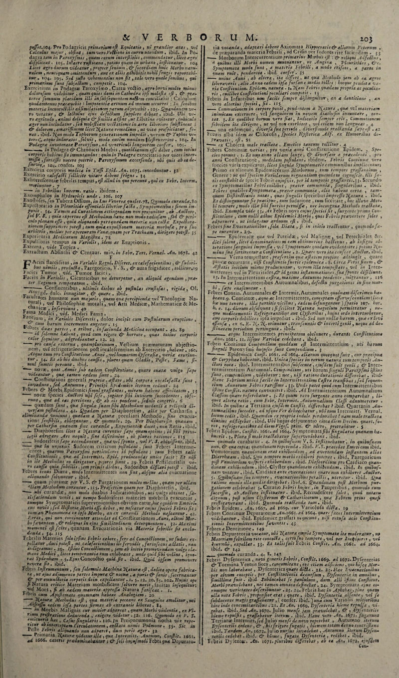 poffet.iey Pro Podagricis primarium cfi Equitatio, ni grandior eetas , vd Calculus major, objint j tum vero HcBione in curru utendum , ibid. In Po¬ dagra tam in Paroxyfmis , quam eorum inter(iitiis , commendatur , licet agro difpliceat. 105. In'aere vujiica.no , potius quam in urbano , injlituatur . 104 Licet agro durum videatur , propter feninm , 0 focordiam huic Morbo natu¬ ralem , neutiquam omittendum , aut ex aliis adhibitis nihil frugis reportabi¬ tur . 104. 105. Sed juflo vehementius non fit , tale vero quale fenibus , qui primarium funt fubjeBum , competit. 104. Exercitium m Podagrae Paroxyfmo, Curr u veftio , xgro brevi multo minus dolornfum videbitur , quam quies domi in Cathedra ipfi molefta eft , 0 pr.t- terea fomnum placidum illi infubfcqucntemnoHem conciliabit : Calculum quadamtenus pracavebit : Impotentia artuum ad motum occurret : In fenibus materia inconcoEiilis adfimilationem parum adjuvabit .105* Quandonam ve¬ ro vetatur , 0 leBulus ejus defeBum fupplere debeat. ibid. Ubi ve¬ ro xgritudo , animi deliquia 0 fimilia adftnt ,ut Libitina evitetur, cubiculo ager non includatur , fed molejliam veBationis in aere liberiore fubftineat j 0 dolorem, amari fimum licet Tuatur.e remedium , ut vita profpiciatur , fe¬ rat . ibid. T^on modo Tophorum generationem impedit, verum 0 Tophos ve¬ teres',, atque induratos , folvit, modo cutim nandum \iefiruxerint. 104. In Podagra inveterat* Paroxyfmo , ad ventriculi languorem confer. 105. *—■•- in Podagra 0 Chronicis Morbis , quotidianum ejfe debet , cum totius corporis habitus (it immutandus : quin in Podagra exercitatio per vices inter- m‘jJa , fortafis nocere poterit, Paroxyfmum acccrfendo , ubi quis ab ea de- fueyit,, 104. confer. 105 Exercitia corporis modica in Tufi Epid. An. 1675. conceduntur . $2 Exercitio calefaBi follicite vitare debent frigus . 54 Exnorrefcentix febrilis tempus ,eft illud in quo pereunt, qui ex Febr. Interm. moriuntur . 7 -—* in Febribus Interm. ratio . ibidem. Exomphalos in Hydropicis unde. 106. 107 Exoflofes,./e» Tubera Offium, in Lue Henrrca quales.7?. Quomodo curanda:, io Expedtoratio in Pleuritide effentiali liberior faBx , Symptomxtibu s finem im¬ ponit. 54, Tamen ad Curationem attingendam non proponitur , ab AuBore, fed V. S. j quia expertus eft Methodum hanc non modo tadiofam ,fed 0 peri¬ culo plenam ejfe , quia aliquando pars quadam materia non coBa ExpcBorx- tionem fupprimere poteft } tum quia expulfionem materia morbofa , pro fuo arbitrio , melius per aperturam Vena,quam per Tracheam , dirigere poteft. 3 5 Experientia Medicorum Magifira . 78 Expuifionis.tempus in Hariolis, idem ac Eruptionis. Externa, vide Topica . Extra&amp;um Abfintiii 0 Centaur. min.&gt;« Febr. Tert. Vernal. An. 1678. 42 F F Aerei flacciditas , in Hariolis Regni. Difcret. ex calefacientibus , 0 fudori- bus nimiis , produBa , Paregoricis, V. S., 0 aura frigidiore , tollitur. 19 Faciei Tumor , vid. Tumor faciei . Facies in Hariolis , Cicatricibus ne deturpetur , an aliquid agendum, prx- ter Regimen temperatum . ibid. — Confluentibus, ultimis diebus ob puftulas cruftofas, rigida, Ol, A,»ygd. dulc. inungitur, 0 quare . ibid. racuitates humana; non majoris, quam qua percipienda vel Theologiae Na- tuialij vel Philofophix morali, vel Arti Medicae, Mathematica: &amp; Me- cnanicte , inferviunt. 40 Faina Medici , vid. Medici Fama . ai!C|um , in Hariolis Difcrctis , dolor incipit cum Vuftularum eruptione , cum harum incremento augetur, 15 ebr&lt;:s duas partes , e tribus, infaciunda Medicina occupant. 42. 89 ** ' id folemne habent, quod cum rigore 0 horrore, quas totius corporis calor f equitur , adgrediantur . 12. 22 ~ pro caufa externa , quamplurimum , Veftium praematuram abjeftio- nem, vel refrigerationem poft incalefcentiam ab Excercitio , habent. 160. Atque tum pro Conflitutione Anni , vel humorum dyferafia , varia exoriun¬ tur , 34. Et ab his duabus caufis , plure s quam Gladio, 'Pefi e , Fame, (i- mul fumtis pereunt, ibid. - novx, quot Annts Jub eadem Conflitutione , quare enata vulgo fepe videantur , qua tamen eadem funt .24 Conflitutioni generali propria, aftate, ubi corpora excalefaBa funt , invadunt, fed Autumno, Principi F.pidemico iterum cedunt. 24 Febres 0 MorbiEpidemici/t?:w/ graffantts , miram habent affinitatem, 33 “ 1 novx fpeciei AuBori ubi fefe , jugiter fibi invicem fuccedcntcs, obfc- runt, qua ad eas pertinent , 0 ab eis pendent, feiulo congerit. 6 —— quaedam funt, qua ftngula fuam fibi Methodum medendi a reliquis di- verfam pofiulant. 42. Quadam per Diaphoreficn , alia per Catharfin , eliminanda veniunt i quadam a TSfatura peculiari Methodo, fine evacua¬ tione fenfibilt, ablegantur , 0 quomodo. 29. 'Per Diaphorcftn quanam , per Catharfin quanam fine curanda , Experientia docet, non Ratio , ibid. —- Diaphorefim licet a ifattira curentur fepe quam optime i id fibi privi¬ legii adrogare Ars nequit, fine diferimine , ob plures rationes .115 -- Sudoriferis/iepe accenduntur, quavelfponte , vel H. S. abiviffent. ibid. •- qua in -rcXfOLXfjfi, Sudorem criticum pofiulant, funt Febres Intermit- entes , quarum Paroxyfmi particulares id pofiulant; tum Febres talis Conftitutionis , q»a ad Intirmitt. Epid. producendas unice facit : Et rtifi in iis Methodus eo dirigatur, pejores fiunt. 29. Febris Peftilentialis ve¬ ro eauffa quia fubtilis, jam primis diebus, Sudoribus difflari poteft . ibid. Febres tenui Diaeta , modo Intermittentes non fint ,abfque alia evacuatione aliquando folvuntur . ibid. —— quam plurimx per V. S. &amp; Purgationem multo melius , quam per ullam aliam Methodum curantur . nq.Prafertim quam per Diaphorelin . ibid. —• «t/ curandx, non modo duabus Indicationibus , uti vulgo obtinet, fa- tisfaciendum venit i ut nempe Sudoriferis materies morbofa evacuetur , tumque Symptomaticis fupervenientibus obviam eatur,hoc equidem Emoiri- cus novit; fed Iiiftoria Morbi effe debet , ut nofcatur cujus fpeciei Febris fit; tum anPhanomena ex ipfo Morbo , an ex curandi Methodo najcantur. 42. Errat, qui non continenter attendat ad Conftitutionem Anni, alicui Mor¬ bo faventem ,&amp; reliquos in ejus fimilitudinem detorquentem. 32. Maximi momenti eft f cire , quanam Evacuationis via Materia febrilis fit exclu¬ denda , 34. 115 Febri lis Materies folo ipfius Febris calore , fere ad ConcoBionem , ut fudorc e.v- pellatur ,duci poteft , ut calefacientibus iis fervidis ,f»rinfecus adlatis , non indigeamus . 29. iftius ConcoBionem , jam ab initio promovendam vulgo cla¬ mant Medici , licet temperantia tum exhibeant, unde quid fibi velint, igno¬ rat Sydenham . 5. Ejus Conco&amp;io quid fit. ibid. Quid ipfam promovere revera fit. ibid. Febris Injlrumcntum , feu folemnis Machina Tfatur* eft, dedita opera fabrica¬ ta , ut ejus adjumento partes impuree &amp; nocua , a puris &amp; fanis , fecernantitr &amp; per cmunBoria corporis dein expellantur. 1. j. 12. 20.85. 102. Hujus ope fi Natura critice Materiam morbificam folverc nor it, fanitas infequitur; vel Mors, fi ab eadem materia oppreffa Natura fatifeat . 1. Febris cum Apojicmate quamnam habeat Analogiam . 20 - Natur* Methodus eft , qua materia peccans ex Sanguine amolitur, uti Abjceffu eadem ipft partes firmas ab extraneis liberat. 84 * m Morbis Malignis cur mitior adpareat, quam Morbi violentia , ex Vi- mum prqftratione deducenda , exigere videtur . 32. 116. Quomodo ex H. S. emicuerit hac , Cafus fingularis . 116. In Peripncumonia notha vix repe- ritur ob interceptam Circulationem , arBato nimis 'Pulmone . 33. Sic in Pcfrc Febris aliquando non adpar et, dum perit xger. 32 1 Primaria Natur* videtur illa , qua Intermitt. Autumn, Conflit. 1661, ad 1666. exiens prxdominabantur i &amp; folihujufmodiYcbuqux Depurato- lOj ria vocanda, adaptari debent Axiomata Hippocratis &amp; aliorum Heterum , dc prxparanda materia Febrili , ad Crifin per fudores rite faciendam . 53 -- Morborum Intercurrentium primarius Morbus cfi ■ &amp; reliqui AdfeBus , * quibus illi Morbi nomen mutuantur , ut Angina , Vleuritides , &amp;c. Symptomata modo funt , a materia Febrili, a modo crifeos , a parte in quam ruit, pendentia . ibid. conf er. 35 -- unius Anni , ab altera, ita differt, ut qua Methodo jam ab ea agros liberaveris , alio Anno eadem ipfa forfan e medio tolles : hocque pendet a va¬ ria Confiituiion. Epidem, natura . 1. 2'{am Febris quadam propria ac peculia¬ ris , cuilibet Conflitutioni peculiari competit . 15 Febris in Infantibus non facile femper difiinguhuv, an a dentitione , an vero alterius fpeciei , fit . 11 —. Commotionem in corpore ponit, pendentem a Tfatura , qux vel materiam inimicam excernere, vel fanguinem in novam diathefin immutare , ten- tat. 3.Ex quolibet horum vero fiat, Indicatio femper erit, Commotionem febrilem ita dirigere, ut vel non exorbitet , vel etiam non langueat. 4 _una eademque , diverfa fua pertodo , diverfimode tra&amp;anda fape cfi . 42 Pebris alba idem ac Chlorohs, fpecies Hyfieriea Adf. ex Humoribus de¬ pravatis, eft. 91 -—- cx Cholera male traBata , Emetico tantum tollitur. 4 Febres Continux varias , pro varia anni Conflitutione Epidem. , Spe¬ cies ponunt , 1. Et uno anno aliam longe, &amp; diverfam a prxcedenti , pro anni Conflitutione , medelam pofiulant. ibidem. Febris Continux vero fpecies varia expifcamr, licet fingulx Symptomatis communibus impliccntun Primo cx aliorum Epidemicorum Morborum, tum tempore graffantium , Genere : ut qui fpeciem Hariolarum regnantium quamdam cognofcit, illi fa¬ tis conflabit de lpecie Febris cujufvis, per id temporis graffar.tis.i 3. Secundo ex Symptomatibus Febri cuilibet, prxter communia , fingularibus . ibid. Febres qualibet Symptomata , prxter communia , alia habent certa , tam¬ quam DifiinBirnis notas , quas fingulis fpeciebus imprej/it2fatiira . ibid. Et diflinguuntur fic prxeipue , tum fudarione , tum ficcitate , hoc illove Mor¬ bi tempore j modo ili* fibi fuerint ptrmiffx , nec incongrua Methodo traBatx, ibid. Exempla vide 33 .At Febris nova cujus fpeciei fit , fur genteprimo Con¬ fli tutione , cum nulli adhuc Epidemici Morbi , quos Febris prxvertere Jolet , adparuere , ut indagetur arduum eft , ibid. Febres/i»e Evacuationibus ,fola Diatx , fi in initio tradentur , quomodo fx- pe curantur . 29. —- Epidemicas qux vel Putridx , vel Malignx, vel Petechiales Scc. dici folent, licet denominationi m eam obtinuerint haBenus , ab ir.figni al- teratione f anguini impreffa , vA Symptomate quodam evidenti ore i potius No¬ mina fua fortirentur a Conflitutione . 2. Quare vero ita ccnfeat AuBor. ibid. --—_ Verna tempeftate , prxf rtim qux xftxttm propius adtingit , quare pauca occurrant, nifi Confiitutio fuerit epidemica . 8. Circa Heris finem , &amp;• Efflatis initium minus producuntur , verum illa tempeftate , vel in Inter¬ mittentes vel in PleuritideSjdt' id genus inflammationes, fua fponte diffiliunt. i j. In Intermittentium cafira, maxime Autumno pendente, migrantur . 11&lt;5 ---— ex Intermittentibus Autumnalibus, dcfeBu purgationis in fine mor¬ bi , fxpe enafeuntur .5 Febres Contin. Autumnales &amp; Intermit, Autumnales quodnam diferimen ha¬ beant. 9. Continux , xque ac Intermittentes, conceptam effervefcentiam (licet hx uno tenore , illx partitis vicibus , eadem defungantur )fpatio 107. hor. h. e. 14. dierum abfolvunt; fi fcilicet negotium permittatur , ne¬ que medicamentis Refrigerantibus aut Clyfteribus , hujus ordo interturbetur, aut corporis debilitas ipfa impediat . ibid* Sed non ntillx harum , qux ex levi effenfa , ex 6. R. 2^. oriuntur , tranfeuntis &amp; incerti genii, neque.ad de- fiinatam periodum pertingunt. ibid. --- atque Intermittentes principatum obtinuere, durante Conftitution* Ann. 1661. 11. ii f que Hariolx cedebant, ibid. Febris Continua Compendium quoddam eft Intermittentium , uti harum finguli Paroxyfmi hujufce funt Compendium . 3 Epidemica Conjl. 1661, ad 1664. aliarum quotquot funt, cur prxeipua &amp;■ Coryphxa habeatur, ibid. Unica fpecies in rerum natura tum temporis An- . Bori nota . ibid. Intermittentibus fubfecuta , ejufdem fuit genii j &amp; Inter- termittentium Autumna!. Compendium , uti harum finguli Paroxyfmi iftius funt, compendium , videbatur ; nec , nifi ratione durationis differebat. ibid* Hanc Febrium unica facile in Intermittentium Cafira tranfibat; fed fequen- tium Annorum Febres jrartfftme . 33. Unde patet quod cnm Intermittentibus iftius Conflit, natura conveniret. ibid. Ad Intermittentium Autumnalium Clafftm quare referebatur . 3. Et quum varo furgente anno comparebat , li¬ quet altera ratio , cum Febr. Intermit, Autumnalium ClaJJi adnumeretur . ibid. In quibus a Tertiana ejufdem Conflit, differebat ? ibid. Quartanis Au¬ tumnalibus fuccedit, ad ufque Her debacchatur , ubi tum Intermitt. Vernal. locum cedit. ibid. Quamdiu ex propria indole perdurabat t nam male traBata diutius adfligebat. ibid. Ubi hujus defpumatio circadiem Dtcim. quart.fo- ret, refrigerantibus ad diemHigef. prim. &amp; ultro, protrahitur . 5 Febris Epidem. Conflit. 1661. ad 16C4. Symptomata fibi fingularix quxnamha- bucrit. 3. I* lura fi male traBabatur fupervenlebant. ibid. **— quomodo curabatur. 4. In quibufitamV. S. inftituebatur , in quibufnam non, &amp; quacopia; quandonam repetenda . ibid. H.S. prxcedat Emeticum ibid. Vomitorium quandonam erat exhibendum , ad avertendam inflantem, alias Diarrhoeam, ibid. Quo tempore morbi exhiberi poterat, ibid. Paregoricum poft Vomitorium vcfperi exhibendum . ibid. Biafcordium pro Cardiaco quan¬ donam exhibendum . ibid. Clyfter quandonam exhibendum. ibid. In quibuf¬ nam vetatur. ibid. Cardiaca ante evacuationes quare non exhiberet AuBor. 5. Quibufnam fuo tempore , evacuationibus peraBis , uteretur - ibid. Qua ratione omnia illa inedia dirigebat. ibid. 6. Quandonam poft Morbum pur¬ gationem celebrabat 5, Curatio Febris hujus ,in Pauperibus, quomodo cum fuccejju, ab AuBore injlituatur. ibid. Recrudefcere folet, quod notatu dignum , poft ufttm Clyfierum &amp;■ Catharticorum , qux Febrem prius quafi profligaverant . ibid. Quomodo traBxnda tum. ibid. Febris Epidem . An. 1667. ad 1669. cur Variolofa diBa. 19 Febres Continux Depuratorix An.1661.ad 1664. quare fxces Intermittentium videbantur . ibid. Epidemice graffari nequeunt, nifi retnfa acie Conftitu¬ tionis Intermittentibus faventis. 43 Febres a Dentitione . 149 Febris Depurntoria vocatur, ubi Ffaturx omnia Symptomata ita moderatur, ut Materiam febrilem rite concoBa , certo fuo tempore ,vel per InxQcpexu , vel heonoLv, expellat. 33. £r talis fuit Febris Conflit, An. 1661. ad 1664. ibid. &amp; 142 quomodo curanda. 4. 8. 142 lebris Dyfenterica , novi generis Febris, Conflit. 1669, ad 1672. Dyfenterias (jfTormina Ventris ficca , concomitans , eos etiam adfiaens , qui hifce Mor¬ bis non laborabant, Dyfenterica quare difla . 21. 23 .Hac Evacuationibus per alvum exceptis, per Conftitutionis decurfum , Dyfenterix in omnibus , fimillima fuit, ibid Subducebat fe paululum, dum alii iftius Conftitut. Morbiprxvalebant, nec tamen omnino definebat. 24.. Symptomara ejus eo• rumqne varietates deferibuntur .23, 24. Febris lixc in Aphthas, plus quam ulla nota Febris , propenfior erat i quare . ibid. Dyfenteria abfente , vel fe fubducente magisgraffabatur ,( confer, ibid. )una cum Variolis mitioribus hinc inde concomitantibus . 21. Et An, 1669. Dyfenteria hieme repulfa , vi- gelat. ibid. ^ed An. 1670. Julio menfe jam prxvalebat, &amp; , Vyfentcriit hieme repulfis , graffabatur iterum . ibid. Hanc viro An. 1671. fugarunt Tertianx Intermitt./rd Julio menfe de novo repetebat , Autunsno iterum Dyfenteriis cedens , 0-, his frigore fugatis , hiemem totam dentio contriftans ibid. Tandem An. 1672. ]ulio rurjus invadebat , Autumno iterum Dyfen¬ teriis cedebat. ibid. 0 hieme , fugata Dyfenteria , redibat. ibid. Febris Dyfents;. An. 1671.pluribus differebat, ab ea An. 1672. ejufdem Cort-