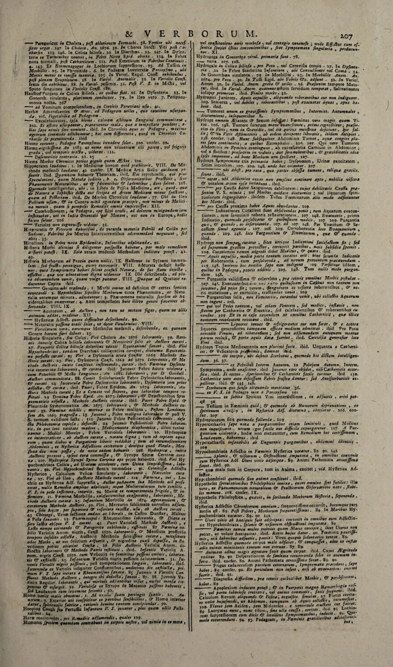 — Paregoricus in Cholera, pofl ablutionem Stomachi. 38. Fartior ubi necef. fitat urget. 147 1» Cholera, An. 1676. 39- J» Chorea Sanfti Viti po/i Ca- tharfin. 113. 146. Io Colica biliofa. 16. In Diarrhoea . 43. 147- I» Dyfen. teri* ex Torminibus ventris , in Febre Nova Epid oborta . 114. Ir» Febre nova hiemali, poH Cttbarticum . iii. Pofl Emeticum in Febribus Continuis. 4. 143 E» Emmenagogus in Lochiorum fuppreflione. 95- Ai Tuffim in Morbillis. 45. Io Phrenitide . 6. Io Podagrae Inveteratae Piroxyfmo , ubi Mortis metus ex reeeffu materia. 105 In Variol. Regul. Confl exhibendus , pofl plenam Eruptionem. 18 Io Variol. Anomalis . 31. Io Variolis Confl. fexco die exhibitus. 88. In Variol- peffimis. 31. Pofl V. S. in Miftu , vel Sputo fanguineo ii» Variolis Confl. iiQ. . HauftusFPurgans in Colica Biliofa, ex quibus fiat. 16. In Dyfenteria 13. Io Gonorrh. virulenta, plurimum .conducens. 79. I» Ileo vero 7. Peripneu- monia notha, 3$? — ad Vomitum compefeendum, in Corticis Peruviani ufu. 41. Herb* Amarefcentes &amp; acres, ad Podagram utiles , qua cautione ufurpan- de. vid. Vegetabilia ad Podagram . , • - Excalefacientes, ipfa hieme , calorem aflivum Sanguini communicant , 102. Si aflase ufurpantur, pretaventur mala, que a tempe flate pendent; a- lias fepe nimis fero veniunt, ibid. In Chronicis eque ac Podagra , maximo agrorum commodo adhibeantur ; hac cum differentia , quod in Chronicis Ca- tharfss fit pramittenda . ibid Hieme extunte . Podagra Paroxyfmus invadere folet. 100. confer. 99. Hiemserigidtffima An 11583. ut nemo non viventium Uli parem, vel frigoris gradu . vel temporis tradu , viderat ■ 114. '-• Dyfentcricis contraria. 41. 15 _ • Hiems Morbos Chronicos potius gignit quam /Efias . 101. Hippocrates laudatus. 1. Io Medicinae bonum quid prelliterit. VIII. De Me¬ thodo medendi laudatus. 42 confer. IX. Medicae Artis Balio quidnam po fuerit, ibid Quamnam habuerit Theoriam . ibid. Eos reprehendit, qui plus Speculationi. quam Natule judicio , h e. Obfervationibus Prodicis , five Phenomenis Naturalibus , ut (V Juvantibus &amp; leientibus , dare (olent. 108. Quomodo intellieendus, ubi , in Libro de Prifca Medicina, ait, quod, que de Natura a Sophiftis diSia aut (cripta ad Artem Medicam minus fpeRmt, quam ad Pidoriam ■ ibid. De Morbis Chronicis laudatur. 77. Ubi in Ileo Follium uf*m, &amp; in Cancro nihil agendum prectpit, non minus de Medici¬ na meruit , quam (t pompofis Remediis omnia impleviffet. XII. —— Combuftionem , in Podagra, ope Lini crudi, ad dolorem mitigandum ]am inflituebat, uti in India Orientali Iper Moxam, nec non in Europa, hodie facere (olent. 106 —— Variolas non eognoviffe videtur. 31. Hippocratis &amp; Veterum Aphorifmi, de paranda materia Febrili ad Crifin per Sudores, Febribus (eu Morbis Intercurrentibus adeommoiari nequeunt , fed altis .33. Hirudines . »0 Febre nova Epidemica, Infantibus adplicande. 94. Hiftoria Morbi alicujus (t diligenter perfpeda habetur, par mato remedium a ferri potefl. IX. Sola veram medendi Methodum indicare poteft . 44. 43- Hiftoria Morborum ad Praxin quam utilis. IX- HaRenus in Sylvam immen- fam , ftd frudu perexiguo, quare excreverit. VIII. Adcurata deficit ha Re- nui, quia Symptomata’haberi folent eonfu/i Natura, de fuo flatu dejeda , effeRus , que vix adnotatione digna videntur IX Ubi deferibenda , ad plu¬ ra advertendum venit, quam vulgo putatur. Vlll- mQueque ad Quatuor re¬ ducuntur Capita ibid. ■ Genuina -ubi tradenda, l Morbi omnes ad definitas &amp; certas fpecies revocandi• 4. Hypothefibui fepofitis Morborum circa Phaenomena, ac Natu ralia utcumque minuta, adnottntur: 3. Phaenomena naturalia feorfim ab Ac cidentalibus enarrentur: 4. Anni tempeftates huic illive generi faventes ob- fetvande . VIII. IX. — -Acutorum , ab AuRore , non tam ut metam figat, quam ut alsts animum addat, traditur. XII - Hyftericse Adfeft. quare difficulter deferibenda. 90. • -- Naturalis pe/fime tradi (olet, ut docet Verulanius. VIII. — Viriolarum vera, earumque Methodus medendi, deferibenda, est quonam Genere harum fieri debeat. 15. Hiftoria Singularis, (eu Cafus, Viri Cholera An. 1676 laborantis. 39. Baro¬ nis Annesly Colica biliofa laborantis &amp; Narcoticis fohs ab AuRore curati. 47. Pauperis Colica biliofa doloribus vexati Equitatione (anati . ibid. Viri Hypochondriaci, tandem Diarrhoea colliquativa correpti, diuturna Equitatio¬ ne perfcRe curati . 93 Viri a Dyfenteria acuta Conflit 1669 Methodo Au- floris curati. 43. Viri, Dyfenteria Confl- 1669 'ad 1671 laborantis, &amp; Me thodo AuRoris. initio Con/litut. inflituenda, curati, ibid. Focmina Dyfente ria invetenta laborantis, &amp; curata ibid Juvenis Febre Acuta violenta , cum Petechiis &amp; MiRu Sanguineo, An i&lt;58l. laborantis, per D Goodall. jiuRon communicata. 88. Comit Siliiburicnfts Febre Dylentericalaborantis, # (y curati. 14 Juvencula Febre Dy(enterica laborantis, Dyfenteria jam prius tidfeRa, &amp; curate , ibid. Pueri, Febre Epidem. An. 1674 laborantis, Au floris Methodo curati ; E t a Comate vel flupore, quo laborabat tempore re- fli tuti. 49 Domi** Febre Epid. An. 1673. laborantis , ■&lt;&amp; Dejeftionibus Sym ptomaticis ad fed a , Methodo AuRoris curate . ibid. Pueri Febre Epid. &amp; Pleuntide Symptomatica An. 1673 laborantis , &amp; Methodo AuRoris cu- vati . 32. Fctmine nobilis , mortua cx Febre maligna , Peflem Londinen fem An. 1665. pragrejfa . 13. Juvenis , Febre maligna laborabis &amp; poft V. 5. tantum validiore fafta . ns Juvenis Febre Peftilentiali lahrantis , defe fiu Phlebotomia eopiofa 1 defundi. 14 Juvenis Peflilentiali Febre laboran. tis, in quo leni txcitato madore , Medicamenta diaphoretica , illtco retine nantur . Medici Monite , Febre Variolofa laborantis . 40. Hydropicse ex incarccratione , ab Audote curata , notatu digna ; tum ob copiam aqua vum , quam diebus * Purgatione liberis reddebat ; tum ob intumefccntiam Abdominis , ex Hyflerica AdfcRione excitatum j denique quod Vetula , Men fltua diu non pajfa , de novo eadem habuerit . 108. Hydropica , initio AuRoris praxeos , tpfius cura commiffa , &amp; Syrupo Spinae Cervina cura va : 107. Hydropica Syrupi Spina Cervina tpe pejus habentis, ibid. Viri Hy pochondriaca Colica , ad Iliacam accedente , cum Urina limpidiffima , labo¬ rantis . 90. Viri Hypochondriaci flentis immodice . 91. Comitiffa Adfeftu Hyfterico , Calculum Veficae fimulante , laborantis , Narcotico cura te . 47. Viri ab Ueo , Audoris Methodo curati . 114 Foemme, cui , Lo- chiis ex Hyfteriea Adf. fuppreffis , AuRtr poflqaam fua Methodo nil profe cerat, nulla Remedia amplius adplicuit; atqat Muliercularum tum confilio , V. S. in pede inftituta, interiit. 94 Maniae ex temperamento frigido, (V in firmiore. 11. Focmine Morbillis, calefacientibus exafperatis, laborantis. Me thodo AuRoris turate. &gt;3 Infantium Morbillis An 1674. egrotantium , &amp; curatorum Methodo AuRoris. 30. Viri , Mercurio fublimato corrofivo adfum- pto, folo Aquae, per fuperiora (T inferiora in)cde, ufu , ab Audore curati . 43 Chirurgi, Venae feftione audaci ac l berali , in Cartro Dunftar, Milites a Pefle fananti!. 13- Pharmacopola Rheumatifmo laborantis, &amp; Dieta cx fero ladis abfque V. S curati 43 Pueri Variolofi Methodo Audoris , e Ledo nempe eximendo &amp; Paregorica exhibendo, reflituti 87 Fxmina no. bilis Variolis Anom nigris, Confl 1670. laborantis, &amp; Menfium profluvio tempore infolito adfeda , Auftoris Methodo felici/fime curata , mitefccntc adeo Morbo , «» nec delirium adfuerit , &amp; nigredine qua/i depulfa, in fla vedinem potius abierint Crufla . l6 Filii AuRoris Variolis Anom. di- ftinftis laborantis &amp; Methodo Patris reflituti . ibid. Infantis Variolis A- nom. nigris Confl. 1670 cum Veficulis in femoribus peffimi ominis, laboran¬ tis &amp; exflinRi. 45. Infantium Variolis nigris peflimis laborantium. 31. TU- venit Variolis nigris peffimis, poft compotationem largam, laborantis, ibid. Juvencula cx Variolis infigniter Confluentibus, undecimo die exflinRa, pri. ‘mum V S fape iterata a Rheumatifmo fanata. 85 Juvenis a Variolis Con fluent. Methodo AuRoris , integro tbi deduda, fanati . 87. 88. Juvenis Va riolis Regular laborantis , qui mortuis aditantibus vijus , nudus menfa im¬ ponitur &amp; refurgit. 19 Variolofa ex Syrupo de Meconio pejfime habentis , fed Laudanum cum levamine ferentis , 94. ' ... . Hamo variis malis obnoxius. I Ad ar.alw fuam pertingit fpatto . 11. An norum. 7. Exterior uti confpicitur ex partibus fenfibilibus, cir Homo interior datur, fpiritualis fabrica , rationis lumine tantum concipiendus. 90. Hooping Cough fttt Pertuffis Infantum V. S. juvatur , plus quum ullis Pedo talibus. 24. Horae medicinales, pro Rtmediis adfumendis, quales 109. Humores fpecicm quamdam contrahunt in torpore noflro, vel nimia tn 10 mord , 107 vel eonflitutionc aeris morbofa , vel contagio venenojo ; unde Eff.flut eum e/. (entia fpeflei iflius convenientibus , five Symptomata ftngularia producun¬ tur . XI. Hydragoga in Gonorrhqa virui, primaria funt. 78. —- varia 107. 108. Hydrogala in Colica biliofa , pro Potu , vel Cerevifia tenuis . 17. I* Dyfente¬ ria . ,11 In Febre Scarlatina Infantium , ubi Convulfiones vel Coma . 34, In Gonorrhoea virulenta . 79 1« Morbillis . 25. In Morbillis Anom An. 1674- pro Potu . 30. I» Tulli Epjd. ubi Febris &lt;3c. adfunt . 34. In Vario!. Anom 30. In Variol. Anom grata &amp; utilis . 1.6 Prafertim tempore Matu¬ rat. ibid. I» Variol. Anom quatenusaeftum fervidum temperat, Salivationem infuper promovet . ibid. Finito morbo . 31. Hydropici Juniores, Aquis expulfis , aliquando roborantibus cur non indigeant. 109. Seniores , vel debiles , roborantibus , pofl evacuatas aquas , opus ha¬ bent . ibid. -- Tumores unum ex gravijfimis Symptomatibus , Intermitt. Autumnales , diuturniores, in fe quem ibus 8. Hydrops omnem ./Etateni &amp; Sexum infeflat: Foeminas vero magis quam Vi¬ ros. to6. 148. Tumore furarum mane evanefeente , primo cognofcitur; prafer¬ tim in Virii; nam in Gravidis, vel iis quibus menflrua deficiunt, tjoc fal¬ lit; C 'in Viris Afihmaticis , ab eodem derepente liberatis, itidem decipiet . Xj8- confer. 148 Hunc fubfequitur Abdominis Tumor, aqua congios plu- res fape continentis, a quibus Exomphalos. io«. ley. Qui vero Tumores Abdominis in Feminis contingunt , ab excrefcentia Carnium in Abdomine ; vel a flatibus : prafertim in viduis , aut fero nubentibus , &amp; graviditatis idea 4 tpfi1 imponunt, ad hunc Morbum non fpcRant. 107. Hydrops Symptomata tria primaria habet; Dyfpnceam , Urinae paucitatem, Sitim intenfam. 107. 109. 148. unde hac oriantur. 107 ' ~ ubi adefl, pro rata , qua partes obfeffe tument, reliqua gracile, fcunt. ibid. necat, ubi Abdomine aquas non amplius continere apto , nobilia vifcert &amp; vitalem arcem ipfa invaAunt . ibid. -- pro Caulla habet Sangunvrn debiliorem : cujus debilitatis Cauffa pra¬ fertim V. S. nimia ; vel Morbui quidam diuturnior ; vel liquorum fpiri- tuoforum ingurgitatio. ibidem . Teftes Foeminarum alio modo adjiciuntur hoc Morbo, jbid. —pro Caulfa proxima habet Aquas abundantes. 109. -- Indicationes Curativas duas abfolvendas ponit ; tum Aquarum evacua¬ tionem , tum fanguinis roboris reftaurationem. 107 148. Evacuatio , prima Indicatio, quomodo perfolvatur &amp; quibufnam mediis. 107. 109. Purgantia que, &amp; quando, eo infervientia. 107. ad 107 148. Per Vomitum &amp; Se¬ calium fimul agentia . 107. 108 109. Cortoborantia loco Evacuantium , quando . 109. 148. loco Purgantium &amp; Emtticorum , qua &amp;' quando . ibid- . Hydrops »10» femper„ curatur , licet utrique Indicationi fatisfadum fit ; fed ad fupremum graaum provedus, corruptis partibus, swtis fubftdia fpernit . 109. Curationem tamen adgredi debet Medicus, &amp; quare. ibid. —— Aquis expulfis, media parte tantum curatus erit: hinc fecunda Indicatio per Roborantia , tum perfolvenda , ad novum proventum pracavendum . 109 148. Juniores hoc auxilio fape non indigent. '09. Perficitur iifdem , quibus in Podagra, paucis additis . 109. 148. Tum nullo modo purgan¬ dum 148.  •- Purgantia validiflima &amp; celerrima , pra ceteris omnibus Morbis pofiulat - 107. 14S. EvacuannbusaVci xai yy.Tc&lt; quibufnam in Cafibus non tantum non juvatur, fed pejor fit; verum, fanguinem ac vifccra roborantibus , &amp; ae¬ ris mutatione, ac exercitio, tradandus venit. 109 ' Purgantibus folis , non Vomitoriis, curandus venit, ubi colledio Aquarum non ingens .108, . - qui vel Pedet tantum, vel etiam Ventrem , fed modice, inflavit , non flatim per Cathartica &amp; Emetica, fed calefacientibus &amp; roborantibus cu randus. 109 Et in eo cafu cavendum ab omnibus Catharticis , qua ilhco tumorem recedentem revocant . ibid. — ————Liquores tenues &amp; refrigerantes cur non ferat, &amp; e contra liquores generofiores tamquam efficax medium admittat . ibid Pro Potu concedit Vinum, ad roborandum; fed non adfumendum antequam meatus parum reclufi, &amp; porta aquis data fuerint . ibid. Cerevifia generoftor loc» Unguenta e Catharti- , ex con- Vini . ibid. Hydrops Topica Medicamenta non plurimi facit. ibid. cis , &amp; Veficatoria praf rimis, damnat ibid. ————— ibi incipit, ubi definit Scorbutus , quomodo hoc didum intelligcn- dum. 36. 37. • ■ --- ex Febribus Interm Autumn. 10 Febrium Autumn. Interm. Symptoma, unde enafeatur. ibid Juvenes raro obftdet, ni fi Catharticis accer- fita. ibid. Si recens. Aperientibus (V Catharticis facile curatur ibid 139. Cathartica vero ante dijceffum Febris fruflra dantur: fed Antifcorbuticis ex¬ pellitur . ibid. &amp; 143 148. - Scorbutum quo fenfu aliquando mentiatur '36. —— ex V. S. in Podagra mox a Paroxyfmo 101 -- tx fubita Spiritus Vini interdiftione , in adfuetis , oriri pot¬ efl 36 . , __ Tertium in Foeminis quid; &amp; quomodo ab Humorum depravatione fpirituum aT«g/«. , tn Hyflerica Adf. diuturna , oboriatur . 466. fer. 107 Hydropicorum fitis quomodo fallenda . 109 Hypercatharfes fape nata a purgationibus etiam leniti vis , quod Medicus non inquifiverit , utrum ger facile aut difficile expurgaretur ■ 107. A Por- gantium violentia, hodie non metuuntur, cum Remedium hoc certijfimum , Laudanum , habeamus . ibid Hypercatharfis infanabilis ab Unguentis purgantibus , abdomini illinitis . ‘°9 Hypochondriaca Adfeftio in Foeminis Hyfteriea vocatur. 89 90. 142 _Splenis , &amp; vifccrum , Obftrudioni imputata , in omnibus convenit cum Hyfteriea Adf. Uteri vitio adferipta. 89. Animi Pathemata atrocijfima fovet, ibid. 9°- . . - quae mala tum in Corpore, tum in Anima , excitet; vid, Hyfteriea Ad- feftio. Hypcchondriaci quomodo fini anima conflituti. ibid. Hypothefes fpcculationibus Philofophicis innixa, quare omnino fint futiles vero, ex Pbanomenorum naturalium &amp; PraRicorum Obfervatione nata , flabi¬ les manent. i°8. confer. IX. . Hypothefis Philofophica , quavis, in feribenda Morborum Hiftoria, feponenda . ibid. -- , Hyfteriea Adfe&amp;io Chronicorum omnium, frequentiflime occurrit, horumque pars media tfl . 89. Pofl Febres, Morborum frequentijfimus. 84 In Maribus Hy¬ pochondriaca vocatur. 89. 90 144. . . .. .. Uteri vitio ab Antiquis fuit adferipta: convenit tn omnibus cum ndicttio- ne Hypochondriaca, fplenis vifcerum cbflruRioni imputata. 89 ■ ■■ --Foeminas tamen multo crebrius quam Mares corripit ; Itcet Uterus non peccet, ut voluit Antiquitas. ibid. Ratio hujus datur. 90 Foeminis pauctJJ »- mis, ni fi laboribus adfuetis, parcit: Viros quoque [edentartos tentat. 89. Hyfteriea Adfeftio quomodo corpus male adficiat, &amp; conquajjet, adeo ut mflar adis ruinas minitantis tantum non corruat. 87 89. _ , - Animam adhuc magis agrotare facit quam corpus ibid. Cu/ul /Egrituflo raditur 89. 90 Defperationrm de fanitate recuperanda folet tn animum in¬ ferre- ibid. confer. 89. Animi Pathemata atrocijfima fovet. 89. 90 ■■ — — Frigus cadaverofum partium externarum, Symptomata pracedens, Jxpc habet. 89 confer. 90. Et periculum non infert, mft ab tvacuation: enormi —— Diagnofin difficilem , pra ceteris quibuslibet Morbis , &amp; perobfcuram, habet. 89 illae 09 • r Apoplexiam inductu poteft ; &amp; in Puerperis magna Hamorrbagi* ^1- rtt vel partu laboriofo cruciatu y vel animo commotis, fatis frequens. &gt; • Calculum Renum aliquando &amp; Feftca^ exquifite fimul at. 27 Flatus txt st valet hujufmodi, ut Kbdomen * tamquam ab Aquis collectis 9 1ntun}Jr-* 109. F latus jam Acidos, jam N'dorofos , e ventriculo er unare cur j • 89 Ltcrymas nunc % nunc rifum, ftne ulla cauffa , excitat. »bid 91 * ;um fuppreflionem cum diris &lt;9 letalibus Symptomatibus 9 snetuest. 94- V. modi occurrendum. 94. 95. Podagram, in Foeminis gracilioribus aao ej