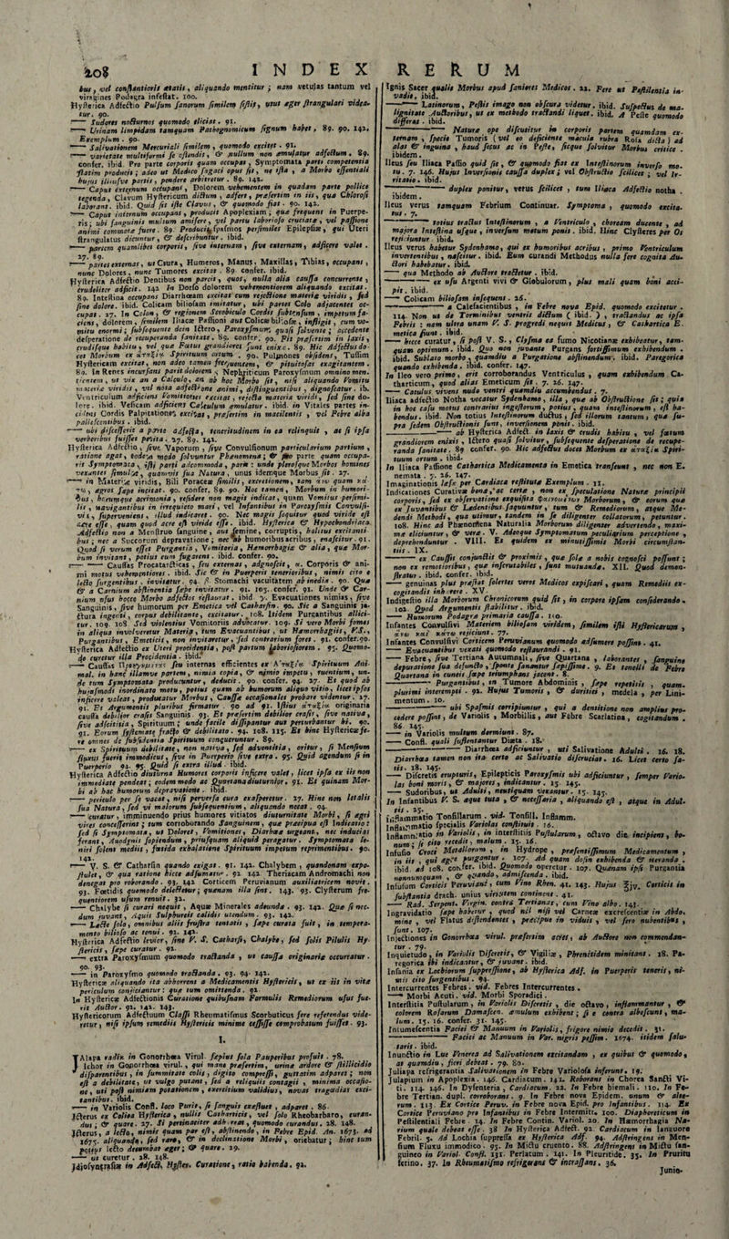 tuf, vel conftantiorls alatis, aliquando mentitur ; nam .vetulas tantum vel viragines Podagra infeflat. ioo. .... Hyfterica Adfedtio Pulfum fanorum fimilem fiftif, Utut ager Jirangulati videa¬ tur. 90. • - Sudores noBurnos quomodo eliciat. 91. — Urinam limpidam tamquam Pathognomicum fignum habet, 89. 90. 141« Exemplum .90. . ~~* Salivationem Mercuriali fimilem , quomodo excitet . 91. ; varietate multiformi fe cfandi t * &amp; jiullum non ^emufatur adfettunt • 89« confer, ibid. Pro parte corporis quam occupat, Symptomata parti competentia flatim producit; adeo ut Medico Tagaci opus fit, ne ifta , a Morbo ejjenttali hujus illmfvc partis, pendere arbitretur . 89. 141. —— Caput externum octupans, Dolorem vehementem tn quadam parte poliice tegenda, Clavum Hyftericum dittum , adfert, prcefertim in iis, qua Chlorofi laborant, ibid. Quid ftt ifte Clavus, &amp; quomodo fiat. 90. I41. ?— Caput internum occupans, producit Apoplexiam; qua frequens tn Puerpe¬ ris- ubi (anguinis mulsum amifere, vel partu laboriofo cruciata, vel paffione animi commote fuere. 89. Produci^ fpafmos perfimiles Epilepfiae, qui Uteri ftrangulatus dicuntur, Gr dcfcnbuntur. ibid. i1-partem quamlibet corporis, five internam, fivt externam, adjicere valet . t-—'partes externas, ut Crura» Humeros, Manus, Maxillas, Tibias, occupant, nunc Dolores, nunc Tumores excitat . 89 confer, ibid. Hvfterica Adfeftio Dentibus non parcit, quos, nulla alia cauffa concurrente , f crudeliter adjicit. 141 7« Dorfo dolorem vehenofntiorem aliquando excitat. 89. Inteftinai occupans Diarrhoeam excitat cum rejeBione materiet viridis , ftd fine dolore, ibid. Colicam biliofam imitatur, ubi partes Colo adjacentes oc¬ cupat. 17. Io Colon, &amp; regionem Scrobiculo Cordis fubtrnfum , impetum fa¬ ciens, dolorem, fimilem Iliacae Paffioni aut Colica biJ-.ofe , infligit, cum vo¬ mitu enormi; fubfequente dein Iftero, Paroxyfmuvc qua(i filvente ; accedente defperatione de recuperanda fanitate. 89. confer. 90, Fit preefettim in laxis, crudifque habitu, vel que Foetus grandiores funt enixe. 89. Hic Atifefiusdo cet Morbum ex ar*?/«• Spirituum artum. . 90, Pulfnones ob fidens, Tuffim Hyftericam excitat, non adeo tamen frequentem, &amp; pituitofas exagitantem . 8o. In Renes incurfans par it dolorem Nephriticum Paroxyfmum omnino men. tientem , ut vix an a Calculo, an ab hoc Morbo fit, ni(i aliquando Pomi tu materi* viridis, vel nota adfe(l'one animi, dtftingucntibus , dignofcatur. ib. Ventriculum adficiens Vomitiones excitat, rejeBa materia viridi, fed fine do- lore. ibid. Veficam adficiens Ca’,tulum amulatur. ibid »» Vitales partes in¬ cidens Cordis Palpitatione^ excitat, prafertim in macilentis , vel Febre alba pallefcentibus . ibid. -ubi difcefferit a pTrte adftfta, teneritudinem in ea relinquit , at fi ipfa verberibus fuiffet pedta. 17. 89. 141. Hyfterica Adfeftio, fivt Vaporum , fivt Convulfionum particularium partium , ratione agat, tode\n modo folvuntur Phtenomena; &amp; pro parte quam occupa- rit Symptomata , i fi i par (i adeommoda , parat : unde plero fque Morbos homines vexantes fimulyt, quamvis fua Natura , unus idemque Morbus fit . 17. 1-' in Materi.ic viridis, Bili Poraeese fimilis, exerttionem, tam in 1 quam tta •rrj , agros ftepe infitat. 90. confer, 89. 90. Hoc tamen, Morbum in humori¬ bus, herumque acrimonia, reftdere non magis indicat, quam Vomitus per fimi¬ lis , navigantibus in irrequieto mari, vel Infantibus in Paroxyfmit Convulfi- vi s , fupervenitns , illud indicaret. 90. Nec magis fequitur quod viride eft aere effe , quam quod acre efl viride effe. ibid. Hyfierica Gr Hypochondriaca jidfeBio non a Menllruo fanguine, aut femine, corruptis, halitus excitanti hus ; nec a Succorum depravatione; nec*ab humoribus acribus , enafeitur. 91. Quod fi verum effet Purgantia , Vomitoria, Hamorrhagitc &amp; alia, qua Mor¬ bum invitant, potius eum fugarent . ibid. confer. 90. s—- - Caudas Procatarfticas , feu externas, adgnofcit, «. Corporis &lt;Jr ani¬ mi motus vehemtntiores . ibid. Sic Gr in Puerperis tenerioribus, nimis cito e leho furgentibus . invitatur. 94 fi- Stomachi vacuitatem ab inedia . 90. Qua &amp; a Carnium abfiinentia fape invitatur. 91. 105. confer. 91. Unde &lt;r Car¬ nium ufus hocce Morbo adfe flos refiaurat. ibid y. Evacuationes nimias, fivt Sanguinis, five humorum per Emetica vel Catharfin. 90. Sic a Sanguinis ja- ttura ingenti, corpus debilitante, excitatur. 1108. Itidem Purgantibus allici¬ tur. 109 108 Sed violentius Vomitoriis advocatur. 109. Si vero Morbi fomes in aliqua involveretur Materia, tum Evacuantibus , ut Hamonhagiis, V.S., Purgantibus , Emeticis, non invitaretur, fed contrarium foret. 91. confer.90. Hyfterica Adfetlio e* Uteri procidentia, pofi partum jpboriofionm . 95. Quomo¬ do curetur illa Procidentia . ibid.’ ;-- Cauflas Umyti/uirscc feu internas efficientes ex A’r«£/’«. Spirituum Ani mal. in hanc illamve partem, nimia copia, (sr nimio impetu, ruentium, un¬ de tum Symptomata producuntur, deducit. 90. confer. 94. 17. Et quod ab hujetfmodt inordinato motu, potius quam ab humorum aliquo vitio, licetipfot inficere valeat, producatur Morbus , Cauffa eccafionales probare videntur. 17. 91. Pt Argumentis pluribus firmatur . 90 ad 91. \flius d.t«?/« originaria caufla debilior erafis Sanguinis. 9}. Et prafertim debilior crafis, five nativa, five adfcititia , Spirituum ; unde facile diffipantur aut perturbantur ht. 90. 51. Eorum fyftemste fraflo &amp; debilitato. 94. 108. 115. Et hinc Hyltenczfc- rc omnes de fubfidentia Spirituum conqueruntur. 89. r- ex spirituum debilitate, non nativa, fed adventitia , oritur , fi Ulenfium fluxus fuerit immodicus, five in Puerperio fivt extra. 95. Quid agendum fi in Puerperio 94- 95 Quid fi extra illud ■ ibid. Hyderica Adfeftio diuturna Humores corporis inficere valet, (icet ipfa ex ttsnon immediate pendeat; eodem modo ac Quartana diuturnior. 91. Et quinam Mor¬ bi ab hac humorum depravatione . ibid. • -periculo per fis vacat, ni fi perverfa cura exafperetur. 17. Hinc non letalis fua Natura, fed vi malorum fubfequentium , aliquando necat. 94. — icuratur, imminuendo prius humores vitiatos diuturnitate Morbi, fi agri vires conctfferint; tum corroborando Sanguinem, qua praeipua efi Indicatio: fed fi Symptomata, ut Dolores, Vomitiones, Diarheea urgeant, nec inducias ferant, Anodynis fopiendum , priufquam aliquid peragatur . Symptomata le¬ niri filent mediis , foetida exhalatione Spirituum impetum reprimentibus. 90. 141. er— y. s. &amp; Catharfin quando exigat. 91. 141. Chalybem , quandonam expo- Jlulet, &amp; qua ratione hicce adfumatu . 91 141 Theriacam Andromachi non denegat pro roborando. 9}. t4i Corticem Peruvianum auxiliatricem novit. 93. Foetidis quomodo dclcfictur; quanam illa fitnt. 143. 93. Clyfterum fre- qutntiorem ufum renuit. 31. - Chalybe ft curari nequit , Aquae Minerales adeunda . 93. 141. Qua fi nec¬ dum juvant. Aquis Sulphureis calidis utendum. 93. 142, --Ixfle filo, omnibus aliis fruflra tentatit , fape curata fuit, in tempera¬ mento biliofo ac tenui. 91. 141. Hyfterica Adfeftio levior, fine V. S. Catharfi, Chalybe, fed filis Pilulis Hy- fiericis , fape curatur . 9*- .—, extra Paroxyfmum quomodo traflanda , ut tauffa originaria occurratur • 90. 93. — in Paroxyfmo quomodo traflanda . 93. 94' Hyfteric* aliquando ita abhorrent a Medicamentis Hyfttritis, ut ex iis in vita periculum conjiciantur: qua tum omittenda. 91. 1« Hyfteric* Adfeftionis Curatione quibufnam Formulis Remediorum ufus fue¬ rit Auflor. 92. 141. 143. Hydericorum Adfefiuum Claffi Rheumatifmus Scorbuticus fere referendus vide¬ retur , nift ipfum remediis Hyfiericis minime ttffijfe comprobatum fuiffet. 93. I. JAlapa radix in Gonofrheea Virui, fepius fila Pauperibus profuit . 78. Ichor in Gonorrhoea virui., qui mane prafertim, urina ardore Gr ftillicidio difpartntibus , in fummitate colis, digito comprtffi, guttatim adparet ; non eft a debilitate, ut vulgo putant, fed a reliquiis contagii , minima occafio- ne , uti pofi nimiam potationem , exercitium validius, novas tragoedias exci¬ tantibus. ibid. . *- in Variolis Conn. loco Puris, fi fangutt exafluet , adparet . 86 Jfterus ex Colioa Hyfierica, nullis Catharticis, vel filo Rheobarbaro, turan- ' dut; ir quare. 17. Si pertinaciter adh re at, quomodo curandus. 28. 148. Merus, a leflo, nimis quam par eft, ab/linendo, in Febre Epid. An. 1673. *d 1675. aliquando, fed raro, &amp; in declinatione Morbi, oriebatur; bine tum pqtiyt lefto deeumbat ager; &amp; quare. 19. — ut curetur. 18. 148. . ... Jdiofynsrafi* f» Adfifl. Hgfiey. Curatione, ratsa baienda. 9». 11* E er e ut Ptfiilentia ia- Ignis Sacer quatio Morbus apud faniorts Medicos. vadit, ibid. -- Latinorum, Ptflis imago non obfiurj videtur, ibid. SufpeBus de tna lignitate ytuftoribus, ut ex methodo traflanii liquet, ibid. A Pelle quomodo differat • ibid. --- Natura ope difeutitur in corporis partem quamdam ex¬ ternam , fpecie Tumoris (vel eo deficiente macula rubra Rofa dtfla ) ad alas Gr inguina , haud ficus ac in Peflt, ficque filvitur Morbus critice ibidem. Heus fiu Iliaca Paffio quid fit, &amp; quomodo fiat ex \nteflinorum inverfi mo¬ tu. 7. 146. Hujus Inverfionie cauffa duplex; vel Obftruflio fcilicet ; vel Ir¬ ritatio. ibid. “ duplex ponitur, verus fcilicet , tum l tine a ibidem. Ileus verus tus, 7. tamquam Febrium Continuar. Symptoma Adfeflio notha . quomodo txcita- —— totius traflus Inttftinorum , a Ventriculo , choream ducente , ad Hinc Clyfteres per Os majora Inteftina ufque , inverfum matum ponis, ibid. reficiuntur ibid. Ileus verus habetur Sydenbamo, qui ex humoribus acribus , primo Ventriculum invertentibus, nafeitur. ibid. Eum curandi Methodus nulla fere cognita Au. flori habebatur, ibid. - qua Methodo ab Auflore srafletur . ibid.  - ex ufu Argenti vivi &amp; Globulorum, plus mali quam boni acci¬ pit . ibid. Colicam biliofam infiquent. i6. ■ ... Calefacientibus , in Febre nova Epid. quomodo excitetur . 114. Nor» ut de Torminibus ventris diflum ( ibid. ) , trafiandus ac ipfa Febris : nam ultra unam V. S- progredi nequit Medicus, &amp; Cathartica E. metica fiunt. ibid. — hicce curatur, fi pofi V. S., Clyfma ea fumo Nicotiana: exhibeatur, tam• quam optimum, ibid. Quo non juvante Purgans forti/fimum exhibendum . ibid. Sublato morbo, quamdiu a Purgatione abftinendum. ibid. Parcgorica quando exhibenda. ibid. confer. 147. In Ileo vero primo, erit corroborandus Ventriculus, quam exhibendum Ca- tharticum, quod alias Emeticum fit. 7. 26. 147. - Catulus vivens nudo ventri quamdiu accumbendus . 7. Iliaca adfeftio Notha vocatur Sydenhamo, illa , qua ab Obflruflione fit; quia in hoc cafu motus contrarius ingeftorum, potius, quam inteftinoeum, eft ha¬ bendus. ibid. Non totius Inteftinorum dudlus , ftd illorum tantum, qua fu- pra fidem Objlrullionis funt, inverfionem ponit, ibid. -- ab Hyfterica Adfefl. in taxis &amp; crudis habitu , vel foetum grandiorem enixis , lftero quafi filvitur, fubfequente defperatione de recupe¬ randa fanitate. 89 confer. 90. Hic adft&amp;us docet Morbum tx aVaJ/ie Spiri¬ tuum ortum . ibid. , 7» Iliaca Paffione Cathartica Medicamenta tn Emetica tranfeunt , nec non E. nemata . y. 16. 147- Imaginationis hefx per Cardiaca refUtute Exemplum . 11. Indicationes Curativ* bona,'ac certe , non fpeculatione Nature principii corporis, fed tx obfirvatione txquifita tytayeut vej, Morborum, &amp; eorum que ex Juvantibus &amp; Ledentibus faquuntur , tum &amp; Remediorum , atque Me¬ dendi Methodi, qua utimur, tandem in fe diligenter collatorum, petuntur. 108. Hinc ad Phsenonrtena Naturalia Morborum diligenter advertendo, maxi¬ me eliciuntur , &amp; vere ■ V. Adeoque Symptomatum peculiarium perceptione , deprehenduntur . VIII- E* quidem ex minutiffimis Morbi circumftan- tiis. IX. . . ~ ■■■— ex Caufftt con/unflis &amp; proximis , que file a nobis Cognofci poffunt ; non ex remotioribus , que infirutabiles , funt mutuande. XII. Quod demon- ftratur. ibid. confer. Jbid. — genuinas plus preftat folertes veros Medicos expifeari , quam Remediis ex¬ cogitandis inh -rere . XV- Indigeftio illa Morborum Chronicorum quid fit, in corpore ipfam confiderando . 102 Quod Argumentis fiabilitur. ibtd. - Humorum Podagre primaria cauffa. i&lt;o. Infantes Convulfivi Materiem biliofam viridem, fimilem ifli Hyfleriearum av«) vett *«t&amp;i rejiciunt. 77. Infantes Convulfivi Corticem Peruvianum quomodo adfumere poffint. 41. - Evacuantibus vexati quomodo reflaurandi . 91. - Febre, five Tertiana Autumnali, five Quartana , laborantes , fanguine depuratione fua defunito , fponte fanantur fepiffimt. 9. Et tenelli de Febre Quartana in cuneis fcepe triumphans jacent. 8. -Purgantibus, »r» Tumore Abdominis, fape repetitis , quam. plurimi interempti . 91. Hujus Tumoris , &amp; duritiei , medela , per Lini¬ mentum. 10. -- Spafmis corripiuntur , qui a dentitione non amplius pro¬ cedere pofftnt, de Variolis , Morbillis, aut Febre Scarlatina, cogitandum . 8 6 145- - in Variolis multum dormiunt. 87. - Confl. quali fuflentantur Diaeta . 18.' --- Diarrhoea adjiciuntur , uti Salivatione Adulti . 16. 18. Diarrhoea tamen non ita certo ac Salivatio difcruciat. 16. Licet certo fa¬ tis. 18. 145- . „ , - Difcretis erupturis. Epilepticis Varoxyfmts ubi adjiciuntur , femper Vario. las boni moris, &amp; majores, indicantur. 13. 143. - Sudoribus, ut Adulti, ntutiquam vexantur. 13. 14-. In Infantibus V. S. eequt tuta , &amp; neceffaria , aliquando eft , atque in Adul. Inflammatio Tonfillarum . vid- TonfiU. Inflamm. Inflammatio fpecialis Variolas tonftituit. 16. Inflamn.'*1'0 tn hariolis, in interftitiis Puftularum , oflavo die incipiens, bo¬ num • It (•*» ytcedit, malum . 15. \6. Infufio' Croci Metallorum , in Hydrope , prefintifftmum Medicamentum , in iis , qui &lt;eg’e 107. Ad quam doftn exhibenda Gr iteranda . ibid ad 108. corvfer. ibid. Quomodo operetur . 107. Quanam ipfi Purgantia nonnumquam , &amp; quando, admifeenda ibid. Infufum Corticis Peruvian!, cum ytno Rhcn. 41. 143. Hujus Corticis in fubftantia drach. unius virtutem continent. 41. -- Rai. Serpent. Virgin, eontrs Tertianas, cum Vino albo. J43. lngravidatio fape habetur , quod n&gt;l nift vel Carneae excrefcentiae in Abdo, mine , vel Flatus diftendtntes , pnccipue in viduis , vel fero nubentibus , funt. 107. Injectiones in Gonorrhoea vtrul. prtfirttm aciei, ab Auflore non commendan¬ tur . 79. Inquietudo, in Variolis Difcretis, &amp; Vigiliae, Phfcnttidtm minitant. 18. Pa- regorica ibi indicantur, &amp; juvant. ibid. Infania tx Loebiorum fuppreffiene, ab Hyfterica Adf. in Puerperis teneris, ni¬ mii cito furgentibut. 94. Intercurrentes Febres, vid. Febres Intercurrentes. Morbi Acuti. vid. Morbi Sporadici. Interftitia Puftularum , in Variolis Difcretis , die oflavo, inflammantur , &amp; eoiorem Pio [arum Damafcen. cernulum exhibent; [t e centra albefiunt, ma¬ lum. ij. 16. confer. 31. 143. Intumefcentia Faciei Gr Manuum in Variolis, frigore nimio decedit. 3». -Faciei ac Manuum in Var. nigris peffim. 1574. itidem fdiu• taris • ibid. Inunftio in Lue Venerea ad Salivationem excitandam , ex quibus &amp; quomodo, at quamdiu, fieri debeat. 79. 80. Juliapa refrigerantia Salivationem in Febre Variolofa inferunt, 19. Julapium «f&gt; Apoplexia. 146. Cardiacum. 141. Roborans in Chorea Sanfti Vi¬ ti. 114. 146. In Dyfenteria , Cardiacum. 22. In Febre hiemali. 110. In Fe¬ bre Tertian. dupl. corroborans. 9. Io Febre nova Epidem. unum Gr alte¬ rum. 113. Ex Cortice Peruv. in Febre nova Epid. pro Infantibus. 114. Ex Cortice Peruviano pro Infantibus in Febre Intermitt. joo. Diaphoreticum in Peftilentiali Febre . 14. 7n Febre Contin. Variol. 20. In Hamorrhagia Na¬ rium quale debeat effe . 38 In Hyfterica Adfefl. 92 Cardiacum in languore Febril- 3. Ad Lochia fupprefta ex Hyfterica Adf. 94. Adftringens in Men- fium Fluxu immodico. 93. In Miflu cruento. 88. Adftringens in Miftu fan- guineo in Variol- Confl. 131. Perlatum. 141. I» Pleuritide. 33. In Pruritu ferino, 37. Io Rbeumatifmo refrigerans &amp; incrafjans. 36. Junio*
