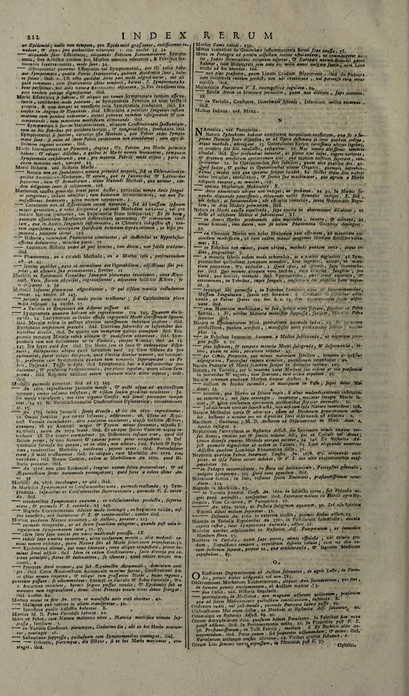 ut Epidemici; nullo non tempore, quo Epidemici graffantur, indifferenter in* vadunt, &amp;■ Annii Jere quibuslibet occurrunt . i. 102. confer. 33 3+ aliquando funt Effentiales; aliquando Febrium Stationariarum Sympto (nata, live AdfeCtus quidam hos Morbos omnino referentes, &amp; Febribus Sta tionariis fupervenientes , modo funt. 34.. _ .. ’ diftinguuntur quatenus Effentiales vel Symptomatici, quo Hi talia habe¬ ant Symptomata, qualia Febres Stationarie, quarum Accidentia funt, habe re /olent . ibid. *. Illi ve'ro quolibet Anno pari modo adgrcd.untur, nec ali quid commune , cum Stationariis iflius temporis, habent • fi- Symptomata ha bent perfpicua , nec aliis natura fiutvo,utrots obfcurata . y.Suo Invaftonistem pore tandem quoque dignofcuntur ibid. Morbi Effentiales fi fuerint, GX aliquis eos tamen Symptomata tantum effe vo¬ luerit , confiderari modo poterunt , ut Symptomata Febrium ad quas fpeffait proprie, &amp; quas femper ac neceffario talia Symptomata producunt ibiJ. Ex em pia in Angina &amp; Pleuritide . ibid Effentiales a peculiari fanguini s inflam motione cum pendere videantur, curari poterunt eumdem refrigerando GX com temperando , tum materiam morbificam eliminando • ibid. -- Sym»t*mata /i fuerint Stationariarum , aliquam Conftitutionem fpeRantium , tum esc his Febribus per accidens tantum , &amp; noiyiecellario , producunt, ibid. Symptomatici fi fuerint, curantur ifla Methodo , qua Febres cujus Sympto¬ mata funt : fi enim ad Anni Febris curationem non attendamus , cum agri di- fcrimine ingenti erramus . ibid. . . Morbi Intercurrentes ut Pleuritis, Angina , &amp;c. Febrim pro Morbo primano habent: GX reltqui AdfeRus, a quibus hi Mo-bi nomen mutuantur, tamquam Symptomata confiderandi, que , pro materia Febrili modo crifeos , pane in quam materies ruis, variant ■ 33'. « . Morbi Hilioria. vid Hiftoria Morbi. •- Natura non ea Speculatione nature principii corporis, fei ex Obfervationcex- quifira (pxiyi/usvor. Morborum, GX eorum, que ex Juvantibus GX Fxdcnttbus fequuntur, tum GX Remediorum , atque Medendi Methodi, qua utimur , tan¬ dem diligenter inter fe collatorum . 108 Morborum cauffas generales binas putat Auctor-, particulas nempe Aeris f angui ni peregrinas, ipfique admijtas; tum humorum termentatienes, nec non Pu- trefaffiones humorum , ultra modum retentorum . I *—- Curationes non ad Effentialtm eoram naturam , fed ai catsffam ipforum magis generalem , a nobis diriguntur ; curandi Methodum variantes , vel pro indicio Natur* fpontaneo , vel Experienti* filum infequentes .• Et fit hoctte, quoniam efjentialem Morborum differentiam ignoramus , GX communem cauf- lam , quee in Acutis fanguinis inflammatio, in Chronicis indigefiio tfl, tan¬ tum cognojcimus , neutiqttam fpecificam humorum depravationem , ex hifce pro gnatam , percipere idonei . 139 -- Hiftori*, e orum dem Pbxnomena continentes, ab AuRortbus ex Hypothefeur officina deducuntur , maxima parte. 77. —— Acutorum Hifloria quare ab uno homine , imo decem, non facile tradatur, ibid -- Phanomena, an a curandi Methodo, an a Morbo ipfo , perjcrutandum tfl. 41 43. •-- fpecies qualibet, eque ac animalium aut Vegetabilium, adfefliones fibi pro¬ priat , ab cfjentia fua promanantes, fortitur. 11. Morbilli e* Epidemicis Urnalibus Januario plerumque invadentes, circa /Equi noft. Vern flatum adquifiti, ingravefcentes , adpetente Solftitio Ortivo, fe re difparent . 1. 39 Morbilli Infantes plerumque adgudiuntur , &amp; qui iifdem moeniis includuntur omnes. 14. confer. 28 145. .... -periculo omni vacant, fi modo perite tradentur ; fed Calefacientia plura mala inferunt 24 confer. 27. ' a Variolis ex Eruptionis die difeerni poffunt \6. --Symptomata quenam habeant ubi ingrediuntur . 104 145' Quenam die fe¬ cundo. 24. Lacrymarum in Oculos effufio ingruentis Morbi artiffimum [tgnum. ibid. Macul* rubra in peftore alterum certiffimum indicium prxbent . ibid. Sternutatio eruptionem prxcedn . ibid. Diarrhoea fubvirtdis sn Infantibus den tientibus accedit, ibid. De quarto 1 ion mtrnqnam quinto erumpunt ibid. Eru¬ ptionis tempore Macuhe rubre ubinam &amp; qualefnam adpareant. ibid. Sym¬ ptomata tum non deliniuntur ut in Fariolis, excepto Vomitu - ibid ad 25. I4V Die fexto quid fiat ibid. Die Nono jam in facie Gx undequaque difpa- ruere , delinquentes ubique quafi farinofum quid 23. Cum Oftavo die fere evanuerint, putat vulgus deceptum, quia Fariola diutius manent, eos intropel- li , prefertim cum Symptomata quxdam tum temporis fuperveniant , ut Fe bris, Vyfpnoea , Tujftt m defla, ibid Symptomata hxc a Calefacientibus pro¬ ducuntur, &amp; preferum Peripneumonia , quepluret jugulat , quam ullum Sym¬ ptoma . ibid- Regimen calidum ««tem quenam mala ultro inferat, vide. ibid. Morbilli quomodo curentur, ibid ad 25 I4S- . . -- jjn ,670. ingrediuntur Januario menfe , GX auitt ufque ad aquinoitium vernum, omnes infantes inftflant , &amp; iifdem fenfim gradibus recedentes , Ju- 1.0 menfe evanefeunt , nec tota vigente Conflit, ntfi femel parumper Compa¬ rent D24 21. Hi VariolasAnomalas Conftitutioms Dyfenteric*, introduxerunt. An' I '■&gt;74 initio Januarii , fpecie diverfa , ab iis An. 1670 ingrediuntur. 10. Omnes familias , pre cet.ris Infantes , adjicientes . 28. Ufque ad fEqm- nod Vernale i nere fiebant , deus paulatisn recedentes, elapfo folllitio M:\wo, evanuere. 28. 30 Anomali magis &amp; Typum mtnus fervantes , refpeRuF- ruptionis , quam An 1670.'erant, ibid. Er utraque fpecies Variolas nigras in¬ troduxit 28 Die quarto erumpebant. 30. Differentia infuper erat, quod illi faciem primo , hi vera humeros &amp; exteras partes pnus occupabant . lb Def quamatio farinafa hic quoque, ut in aliis, non aderat, ibid. Febris Gx Dyfp- noea , recedentibus Morbillis , accidentes , pejores erant, ibid. Periculofiores erant, ft male traSIarentur. ibid. In reliquis, cum Morbillis An. 1670. cors• vemebant. ibid. Horum Curatio, eadem ac Morbillorum An. 1670, quod Hi¬ ftoria probatur- ibid. - An. 1676 non adeo Epidemici, longius tamen foltto procurrebant, &amp; ad JEquinofhum firme Autumnale pertingebant; quod forte a calore iflius An- ni' ■ 39 Morbilli An. 1675. curabantur, nf alii. ibid. In Morbillis Symptomata ex Calefacientibus nata , quomodo traRanda. 15. Sym¬ ptomata, Infantibus ex Calefacientibus fvsper veni enti a , quomodo F. S. curan • - recedentibus Symptomata quxnam , ex calefacientibus produfia , fuperve¬ niant , GX quomodo F. S. curanda. 25 145, - Nigredo Exanthematum Adultis modo contingit , ex Regimine caudo, tof- que interficit, nift fuccurraiur F S. &amp; temperantibus . confer ibid. Morbus quodnam Natutx conamen, ab AuRore, ponatur. 113. • -- qwmodo detegendus, ut ad fuam familiam relegetur , quando pojl vela ir¬ regularium Symptomatum latet ^ 36. 37.  idem facie fxpe variat pro vano medicandi procefju. IX. - indole jxpe tmnino invertitur, ultra confuctum morem , aha medendi ra¬ tione temere inflituta, quam Natura fibi ad Morbi folutionem propofucrat. 11. • Epidemicus dicitur, qui unus idemque , certa aliqua tcmpe/late , piures ho¬ mines ftmul adjicit. ibid Idem in eadem Conftitutione , facie diverja pro ra. tione principii, flatus GX declinatione, fe ojientat; quod notare magni mo¬ menti . a- ...... -—- Princeps Anni vocatur, qui fub /Equinotho Aulumnalt , dominium arri¬ pit . ibid. Circa iEquinodfium Autumnale maxime furens , Conftitutioni An¬ ni iflius nomen impertit , &amp; reliqui tum graffantet Morbi , hujus ingenio , quantum poffunt , fi adeommodant: Exempl.in Fariolis GX Febre Fariolofa , &amp;c. 2. Autumno invadens, hyemis frigore preffus recedit; GX Epidemici fub eo merentes tum tngravefiunt , donec Anni Princeps torum vires denuo frangat. ibid confer. 14- Morbus novus in fine An. 1679. ex mantfcfia aeris crafi oboritur . 4*. -- Malfgnus qua ratione iu aliam transferatur . 32. - Specificus qualis hdfeRio habeatur . X. , Morrice M D. Febre Fariolofa laborat. 20. Mors ex Febre , cum Natura molientis vires , Mateua morbiflcx vtrtute fup- pref/e , fatifiunt . 1. , ■—&gt; Variolis Confluent- plerumque. Undecimo die , ubi ex boc Morbo moriun¬ tur , contingit ■ 16. .. . • - Salivatione fuppreffa , quibufnam cum Symptomatibus contingat, ibid. ■-Offeretis, plerumque, die ORivo, fi ex boc Morbo moriuntur , con¬ tingit, ibid- Morfus Canis rabidi - 130. , Motus violentior in Gonorrhoea inflammationis Scroti fxpt tauffa, 73. Moxa in Podagra ai partem adfcRam leviter uflui and am, ut commitigetur do¬ lor , Indiis Orientalibus acceptum refertur, GX Europeis novum Remedii gynut habetur, licet Hippocrati jam ante bis mille annos vulgare fuerit, cum Lino crudo ad hoc uteretur. 166. non plus pttfiabit, quam Linum Crudum Hippocratis . ibid In Podagra vero incipiente ramum prodefl, non ubi inveterata , vel perverfa cura intus reputfa . ibid. Mujiercul* Puerperam F S. intemgeftiva jugulant . 94. Sciol* Artem in hominum perniciem, quam non didicere , fxpt exercent, 18. 7 in Variolis, Confluent. Diarrhxam ftjlendo , Infantium millia necarunt . ibid. Mufcus Indicus, vid. Moxa. N NAreotica , vid. Paregorica . Natura Sydenhamo habetur complexus naturalium eauffarum, qua fic afu- premo Numine fuere difpofitx, ut ad Opera dcflsnata fe certo quodam ordine , atque methodo, adeingant . 15. Generationes Rerum certi/fimis ubique legibus, ac artificio fibi foli intellefio, exfequitur. 66. Hxc omnia altijjimis tenebris obvelat, ibid. Quo profundiut intuetur, eo piures ejus lufus, ingens varietas, &amp; divinum artificium operationum ejus, que captum noftrum fuperant, con- fpiciuntur - 22 In Operationibus fuis fubttlior, quam alia qualibet Ars. 42. Quid faciat, GX quibus in Operationibus utatur Organis, quamvis deprehen¬ damus ; modus vero qua operatur femper laiebit. 89 NoRes atque dies nofiris rebus invigilat, confulitque, &amp; f ponte fua machinatur, quo agrum a Morbi reliquiis tueatur, ac muniat, 109. ' optima Morborum Medicatrtx . X. m~“ Artis adminiculo ubique non indiget, ut probatur. 19. 30. In Morbis fa¬ nandis aliquando paucijjimis, aliquando nullis Remediis indiget. X. Sed , ubi deficit, ei fuccurrendum ; ubi effreetiis coercenda, juxta Hippocratis Regu¬ lam , in Arte Medica primariam . ibid. Natura in Morbi cauffa expellenda , fxpe invita in aberrationes dilabitur , ut doRe ab adfiflente Medico ei fubveniqtur. XI. in Acutis Morbis producendis adeo multiplex , incerta, &amp; delicata, ut unius hominis , imo decem . non fit eorum Phxnomena Graphice depingere . 77- —■ in Chronicis Morbis non habet Methodum tam efficacem , ad materiam eji¬ ciendam morbificam, ut cum eadem manus jungentes Morbum debellare valea¬ mus , XI. ~~ in Febribus non minus, quam ubique, methodo quadam certa , atque or¬ dine , progreditur -7. a materia febrili eodem modo exhorrefcit, ac a toxicis deglutitis. 4*. Sym¬ ptomatibus quibufnam tamquam remediis, licet ingratis, utitur, ut mate¬ riam peccantem, &amp;c. excludat. 1 Quod opus, ab ignaris, fxpe interturba¬ tur. ibid. Quo munere alioquin nunc tardius, nunc celerius , fungitur', pro varia , qua nititur, methodo . ibid. Particularium , quos femel excernere , &amp; exterminare, in febribus, coepit f'anguis , confore lura cur amplius ferre neque¬ at . 3. — repurgat fibi permiffa , in Febribus Continuis &lt;eque at Intermittentibus, Majfam Sanguineam , fpatio 107. horarum . 9 Cardiacis tn debilibus adju¬ vanda , ut Febres fpatio 107. hor. h. e. 14 d&lt;cr. de. urat-.oncm fuam abfol- vane. ibid. - cum Materiam morbificam, vi fua, critice norit folvere, /equitur ex Febre Sanitas. I- Si, viribus Materia morbifice fuppreffa , fatifeat, Mo S ex Febre /equitur ibid. Natura in Epidemicorum Morb. generatione quomodo ludit, 13. E: m eorum productione, quodam artificio , ( manifejiis aerts qualitatibus fcilicet} trium¬ phat. 14. f *— in Febribus Intetitiitt. Autumn. a Medico fublevanda , ut negotium pera¬ gere poffit 9. 10. _ r , \ - . ■—- plus feflinare, &amp; tempora materie Morbi fubigendx, Sr defpumande , ci¬ tius, quam in aliis, percurrere videtur- 43. ■- per C n Aie. Peruvtan. quo minus materiam febrilem , tempore tiTjpt^tut adgregatam , Paroxifmi impetu eliminet, quandonam impediatur. 40. Naiura Podagr* tfl Morbi fomitem femper in Articulos rejicere. 101. Natura, in Variolis, per fe maxime valet Morbum fuo ordine ac via prefertim tn junioribus GX vegetis, tum fecernere, tum etiam expellere. 17. Naiur* conamen quodnam Morbus dicatur AuRori. 1 ——1 ductum in Morbis curandis, at neutiquam in Pefle, fe qui debet Me» dtcus. 13. * —. intentio, qua Morbos ea folvere cupit , fi alius medendt,rattonts lnftitutio- ne temeraria, uti fepe contingit , invertitur, mutatur integre Morbi fa¬ cies, &amp; i^ltra confuctum ejusmotem accidentibus Jlipatur anomalis. It. - J udicia rerum veritati fupcrlh ufla , non nift cum ipfa Natura intercident. 108. Natur* Methodus varia GX adeurata , quam ad Morborum generationem adhi¬ bet , haRcnus a nemine pro rei d gnitate fatis obfirvarsdo tfl adfecuta . 1. Needham ( Gualterus ) M. D. AuRorem ad Obfervationes de Morb. Acue. e. dendas infligat. 6. ... Nephriticus Paroxyfmus ex Hyflerica AdfeR. feu Spirituum nimio impetu ver- fus Renes, omnino par &amp; ftmilis videtur illi, qui ex Calculo ve/ Arena; tamen diverfa omnino Methodo uterque curatur • 94 146 Ex Hyflerica Ad¬ feR quomodo dignofiitur ab eodem ex Calculo . 89. Eum ali quando menti tur Adfeftio quxdam Lumbago Rheumatico difta . 36. . Nephritis quxdam Febres Intermitt Conflit. An. 1678. &amp;C. aliquando exci¬ piens , ut ipfx Febres curari debebat, &amp; F S. aut aliis evacuationibus exaf- --in Podagra inveterafiente , in flatu vel declinationis , Paroxyfmi generalis , vulgare Symptoma . 103. Quid tunc agendum, ibid. Nicotian* fumus, it 1 Ileo, inflatus fpecie Enematts, prxflantrjjimum reme¬ dium. 114. Nigredo in Morbillis. 13. . , , . „ , , •.. . -in Variolis Anomal. Confl. An. 1670. tn fubjefta carne , fub Fcftculis nt. gris quafi ambuflis, confpicitur . ibid. Superatur malum sn Nobili xgra Hy- drogala, Vino Canarino, &amp; Parcgoricis. 26. --- An. 1674. tanta, ut Puflulx fuliginem xquarent. 30. Sed uju Spiritus Vitrioli diluti malum fuperatur. 31. ...... ,, . -Difiretis An. 1760 in externi* eruftis , ultimis diebus adfuit. 25. Nigredo in Variolis Regularibus An. 176i. in Puftularum fummttate , aeiculj cat&gt;itis inflar • inte* Symptomata Anomala , adjtitt .io* # Nodulus naribus adplicandus in Hyflerica Adf. Puerperarum , ex smmodseo judees in Fariolis, quam fxpe errent, nimis offiesofx , nti caloris gra- , Expulfsunss tempore , requsfttum definire volunt; cum 'es illa ea- judicium fuperet, propter ea, qua confidet and te, &amp; fagacem Medicum 87. Nutrices dum rum expojiulent O. o Bieftiones Dogmaticorum ab AuRore folvuntur , de Xgrss LeRo, tn Farto- W hs , primis diebus adfigendis vel nen .583. - Obfervationes Morborum Epidemicorum , aliquot Ann.fuceedenttum, quo fine , in humani generis emolumentum , ao. Auctore tradstx .. 3* - five Cafus. vid. Hiftoria lingularis. prxfertim - particulares, in Medicina, non magnam adferunt que ad fidem Medicamentis quibufdam conciliandam, tnflttvte . . Obftrenix rudis , vel jaRabunda , quomodo p*P&gt;™&lt; HP* 'f £j,wr. 9U Obftruftiones Mul erum ditt* , ea Methodo ac Hyflerica Ad}. J , Odonialgia c.v Hyflerica AdfeR. pacultates. In Febribus fine noxa Oleum Amygdalarum dulc. quafnam habeat Faculta&gt;tes p]eurjtide y T potefl adfumi. 1 b 1 d In Peripneumonia nothi . 3«. Bechicis aliis an- 36. Pr 1 flantiffimum, tn Tulli Febr,l* ’ jrUmendum; &amp; quare. ibid. teeponendum. ibid. Parce autem , fed freque r J fubvenit. 6. Variolarum aridarum cruflis illinitur. i9- V‘r.,bu'nfl Oleum Lir.i feminn tttens^expreffum, ia Thurtttae p I h Ophthal*