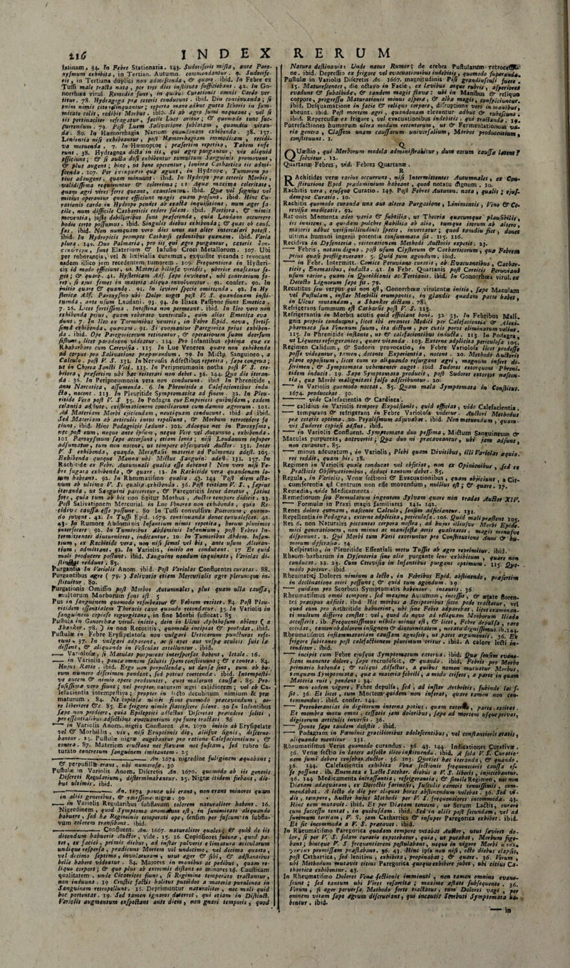 titf INDEX Jatinam. 34. Tn Febre Stationaria. 143. Sudoriferis mi fla, ante Paro- xyfmum exhibita., in Tertian. Autumn. commendantur . 9. Sudorife¬ ris, in Tertiana duplici non admifienda , &amp; quare . ibid. In Febre ex Tu Hi male frafla nofa , per tres dies inftifuta fufficiebant . 41. In Go- norrhuea virui. Remedia funt, in qu.iu: Curationis omnis Cardo ver titur. 78. Hydragoga pro ceteris conducunt . ibid. Diu continuanda ; fi tnim nirnis cito relinquantur; reperta mane adhuc gutta Icboris in fum- mirate colis, redibit Morbus. ibiJ. Si ab agro fumi nequeant, vel ft iis pertinaciter refragatur, facile Lues oritur ; &amp; quomodo tunc fuc- (urrendum . 79. Soft Luem Salivatione fublatam , quamdiu vitan¬ da . 80. In Haemorrhagia Nanum quandonam exhibenda. 38. 157- Lenientia ni fi exhibeantur , pofi Hamorrhagiam immodicam , recidi¬ va metuenda . 7- In Hscmoptoe , prafertim repetita. Tabem infe runt . 38. Hydragoga diRa in iit , qui Ogrc purgantur , vix aliquid ffficiunti &amp; fi auSa dofi exhibentur tumultum Sanguinet promovent, &amp; plus augent; hinc , ut bene operentur , leniora Cathartiea tit admi- fcenda . 107. Per firixpa&lt;riv quo agunt, in Hydrope, Tumorem po¬ tius adaugent, quam minuunt • ibid. In Hydrope pro ceteris Morbis , validijjima requiruntur &amp; celerrima; tt Aqua maxima celeritate, quam agri vires ferre queant, exantlencuu. ibid. Que vel fegnius vel mitius operantur quare efficiunt magis quam p'ofunt. ibid. Hinc Cu¬ rationis cardo in Hydrope pendet ab txa&amp;a inquifitione , num ager fa¬ cile, num difficile Catharticis cedere foleat. ibid. Fortiora, &amp; nimis fnoventia, juflo debilioribus funt preferenda, quia Laudano occurrere hodie certo poffumus. ibid. Singulis diebus exhibenda; &amp; quas ob cauf. fas. ibid. Non numquam vero dies unus aut alter intercalari pote/i. ibid. In Hydropicis prompte Catharft cedentibus quanam. ibid. Paria plura. 149. Duo Palmaria, pro iis qui agro purgantur, exteris bcv- s-nturepu, funt Elaterium &amp; Infufio Croci Metallorum. 107. Ubi per roborantia, vel &amp; lixivialia curamus, exquifite vitanda: revocant eadem illico jam recedentem tumorem • 109. Frequentiora in Hyfteri- cis id modo efficiunt, ut. Materia biliofa viridis, uberior enafeatur fe- ges; &amp; quare. 41. Hyfiericam Adf. fepe invitant, ubi contrarium fo- rtp , fi ejus fomes in materia aliqua involveretur ■ 91. confer. 90. I» initio quare &amp; quando. 9t, In leviori fpecie omittenda . 91. In Hy flerice Adf. Paroxyfmo ubi Dolor urget pofi V. S. quandonam infli- tftenda , ante ufum Laudani. 93. 9+. In Iliaca PxfCysne fiunt Emetica . 7. 16. L&gt;cet fortiffisma , lnteftina non permeant. ibid. In Ileo vero non exhibenda prius, quam roborato ventriculo, quin alias Emetica eva dunt. 7. In Ileo ex Torminibus ventris, in Febre Epid. nova, fortif- ftmi exhibenda, quanam. 91. Si evomantur Paregorica prius exhiben¬ da. ibid. Ope Paregoricorum retinentur, &amp; operationem fuam deorfum fiflu*t, licet patadoxon videatur ■ 114 Pro Infantibus optima qua ex Rhabarbaro cum Cerevifia . 115 In Lue Venerea quare rton exhibenda ad corpus pro Salivatione praparandum . 79- ln Mitlp Sanguineo , a Calculo , pofi P S. 131. In Nervofis Adfeftibus repetita , fape congrua; Ut in Chorea SanRi Piti. 113. In Peripneumonia notha pofi P. S. cre¬ briora, prafertim ubi hac reiterari non debet. 36. 144. Quo die iteran¬ da ■ 36. ln Peripneumonia vera non conducunt, ibid ln Phrenitide , /tntt Narcotica, affumenda ■ 6. In Phrenitide a Calefacientibus indu Ha, nocent . 113. In Pleuritide Symptomatica ad finem ■ 31. In Pleu- ritide Pera pofi P. S 35. In Podagra cur Empiricis quibufdam, eadem (ehntia adjute , exiflimationem conciliarunt cum damno agrorum. 101. Ad Materiam Morbi ejiciendam, neutiquam conducunt, ibid ad ibid. Sed .Materiam ab articulis intus repellunt, &amp; Morbum retrocedere fq piunt. ibid. Hinc Podagricis ladunt. 101. Adeoque nec in Paroxyfmo, nec pofi eum, neque ante ipCum , neque Pere vel Autumno , exhibenda . I01 Paroxyfmum fape accerfunt, etiam lenia; nifi Laudanum injuper adfumafur, tum non nocent, ut tempore obfe.vavit AuElor ■ 131. Inter P -P exhibenda, quaijdo Metaflafit materia ad Pulmones adefl. 105. Exhibenda quoque Manna ubi MiRus Sanguin. adefi- 131. 137. In Rachmde ex Febr. Autumnali qualia e fle debeant ? Non vero nifi Fe- trt fugata exhibenda , (sr quare . lj. ln Rachitide vera quandonam lo- Utm habeant. 91. In Rheumatifmo qualia. 4J. 144 ‘Pofi diem oRa- tuiim ab ultima P. J. qualia exhibenda. 36. Pofi tertiam P. S. , fopius iteranda , ut Sqiguini parcemur, &amp; Paregoricis locus daretur, fatius foye , quia tum ab his non figitur Morbus , AuRor tempore didicit. »3. Pofi Salivatipnefn Mercurial. in Lue Pencrca non exhibenda , quia Re. tidive cauffa effe poffunt . 80 In Tuffi convulfiva Puerorum , quomo¬ do juvent. 41. In Tuffi Epid. 1679. Continuanda donec convatefcat. 41. 4). fn Rumore Abdominis Infantium nimis repetita, herum plurimos interfecere 92. In Tumoribus Abdominis Infantium, pofi Febres In¬ termittentes diuturniores, indicantur, 10 In Tumoribus Abdom. Infan¬ tium , ex Rachitide vera, non nifi femel vel bis , ante ufum Alteran¬ tium , admittant. 92. In Yariolis, initio an conducant. 17 Et quid mali producere poffunt. ibid. Sanguine nendum inquinato, Pariolas di- reddunt. 8j. frurgantia In Pariolis Anom ibid. Pofi Pariolas Confluentes curatas . 88. Purgantibus agre ( 79. ) Salivatio etiam Mercurialis figre plerumque in. ftituitur . 80. purgationis Omiflio pofi Morbot Autumnales, glus quam ulla cauffa, multorum Morborum fons efl . 5 Pus in fanguinem quomodo reforbeatur &amp; Febrem excitet. 84. Pofi Pleu¬ riti Jem ejjentialem Thoracis cavo quando recondatur. 33. ln Variolis in fanguinem copiofe regurgitans, in fine Morbi fuffocat. 8s Pullula in Gonorrhoea virui, initio, dein in Ulcus Aphthofum abiens ( a Sbaoker. 78. ) in non Recutitis, quomodo incipiat &amp; pro(edat. ibid. Puftulae in Febre Eryfipelatofa non vulgari Urticarum punfluras refe¬ runt, 37. ln vulgari adparent, ac (i apes aut vefpx aculeis fuis he dijfent, &amp; aliquando in Peficulat attolluntur . ibid. ,—. Variolofaj, fi Maculas purpureas interfpcrfas habent, letale. 16. ,- itt Variolis, pauae omnem /alutis fpem conffituunt; &amp; e contra . 84. Hujus Ratio . ibid. Ergo uon propellenda, ut denfx fint, eum ab ht-l rum numero diferimen pendeat, fed potius coercenda . ibid. Inttmpcfii- ve autem &amp; nimio opere prodeuntes, quos malorum cauffa . 83. Pro- fufiffipa vero fiunt; vel propter naturam aegri calidiorem; vel ob Ca¬ lefacientia jntempediya; propter in Uflo decubitum nimium &amp; prse maturum . 84. Ne copiofa nimis fimt quomodo pracavendum , ae¬ re liberiore &amp;c. 83. Ex frigore nimio /iaccefcere folent. 30 In Infantibus fape non prodiere, quia Epileptici adfeRus Diferet as pracedere foliti , pro ejfentiqhbus adfcRibqs evacuantium ope fuere traHati 8&lt;5 in Variolis Anom. nigris Confluent j(Sn. 1670 initio ab Eryfipelate vel &amp; Morbillis , vix , nifi Eruptionis die, aliifve 1ignis, di/cerne¬ bantur . 23. Puftula: nigra; augebantur pro ratione Calefacientium , (ST contra . 87. Materiem eruSlant nec flavam nec fufeam, fed rubro fa- turato concretum fanguinem imitantem • 23 --— ■ --- An. 1674 nigredine fuliginem aquabant ; &amp; perpufillSe erant, ubi numerofa. 30 Puftula; in Variolis Anom. Difcretis An. 1670. quomodo ab iis generis Difcreti Regularium, dijlerminabantur. 23. Nigrae tttdem fiebant, die¬ bus ultimis, ibid. «——•—■;— 4n. t«74 pauca ubi erant, non erant missores quam in aliis generibus, &amp; ranffime nigra . 30 • — flt Variolis Regularibus fubflavum colorem naturaliter habent, 16. Nigredinem, quod Symptoma anomatum efl, in fummitate aliquando habuere, fed ha Regiminis temperati ope, fenfim per fufeum in fubfla* vum colorem tranfibant. ibid. --—-- Confluent. An. 1667. naturaliter quales; &amp; quid de iit dicendum habuerit AuSior, vide. 15. 16. Copiofiores futura , quod pa¬ tet , ex faciei, primis diebus, ad infler pulveris e limatura acicularum undique refperfa , predicunt Mortem vel undecimo, vel decimo quarto, vel decimo feptimo, involaturam , utut ager &amp; fibi, &amp; adflantibus belle habere videatur . 84. Majores in manibus ac pedibus , quam re¬ liquo corpori; &amp; quo plus ab extremis diflant eo minores 1$. Caufticam qualitatem , unde Cicatrices fiunt, fi Regimine temperato traRantur, non induunt . 19 Cruflis faRis halitus putridos a materia purulenta in Sanguinem retropellunt. Deprimuntur naturaliter, nec mali quid hoc portent at. 19. Sed tamen ignaros deterret, qui etiam in DiflinR. Variolis augmentum txfpeRant ante diem, non gnari temporis, quod R E R CJ M Natura defiinavitt Unde natus Rumor; de crebra Puftulartfm rttroeetHCt' ne. ibid. Depreflio ex frigore vel evacuationibus indebitis , quomodo fuperands, Puftula in Variolis Difcretis An. 1667. magni.tudinis Fi fi grandiufcuji fuere . 13. Maturefcentes, die oftavo in Facie, ex levibus atque rubris, a [penore* evadunt &amp; fubalbide, &amp; tandem magis flave: ubi in Manibus &amp; reliqua corpore, progreffu Maturationis minus afpere, &amp; albe magis, confpiciuntur. jbid. Defquamatione in facie &amp; reliqua corpore, difruptione vero in manibus, abeunt, ibid. Pofi mortem egri , quandonam elevantur adhuc &amp; rubefiunt. ibid. Repercuffa ex frigore , vel evacuationibus indebitis , qui traRande. 19. Putrefaftiones humorum ultra modum retentorum, ut &amp; Fermentatiomnn va¬ ria genera , Claffem unam cauffarum univtrf'alium, Morbos producentium t conjhtuunt. I. Q. . QUaeftio, qui Morborum medela admmifirakiiur , dum eorum cauffe latent * folvitur . Ii. Quartana Febres &gt; vid. Febres Quartana . R Achitides vera rarius occurrunt, nifi Intermittentes Autumnales, ex Cott- flitutione Epid predomtnium habeant , quod notatu cfignum . 10. Rachitis vera, ejufque Curatio. 149. Pofl Febres Autumn. nata, qualis ; ejuf- demqite Curatio. 10. Rachitis quomodo curanda una aut altera Purgatione, Linimentis , Vino &amp; Ct• revifia medicatis. 91. Rat onis Msmenta adeo varia &amp; fubtilia, ut Theoria quacumque plaufibilif, iis innitens , a quodam pulchre flabilita ab alio, tumque iterum ab altero, majorit adhuc verifimilitudinis fpecie , invertatur; quod tamdiu fiet, donec ultima humani ingenii potentia confummata fit. 113. nd. Recidiva in Dyfinteria , reiterationem Methodi AuRoris expetit. 13. Febris , notatu digna , pofi ufum Clyfterum &amp; Catbarticorum , qua Febrem prius quafi profligaverant. 3. Quid .tum agendum, ibid. . • in Febr. Intermitt. Cortice Peruviano curatis, ab Evacuantibus , Cathar¬ ticis, Enematibus, induRa. 41. In Febr. Quartanis pofl Corticis Pcruvianb ufum rarior, quam in Quotidianis ac Tertianis, ibid. In Gonorrhoea virui.e# DecoRo Lignorum fape fit. 79. Recutitus feu verpus qui non efl, Gonorrhoea virulenta initio, fape Maculam vel Puflulam , inflat Morbilli erumpentis, in glandis quadam parte habet, in Ulcus mutandam, a Shanker didam . 78. Refrigerans fummum efl Catborfis pofl V. J1. 113. Refrigerantia in Morbis acutis quid efficiant boni. 32 33. ln Febribus Mali, gnis proprit conducunt, licet ibi errantes Medici per Calefacientia dr .Alexi', pharmaca fua Venenum fuum, ita difium , per cutis poros eliminatum velint. IIS- ln Phrenitide inflante, ut ftr calefacientibus indubia. 113. 1« Podagra* ut Liquores refrigerantes, quare vitanda ■ 103. Externe adplicita penculofa 103! Regimen Calidum, &amp; Sudoris provocatio, in Febre Variolofa licet prodejfe poffe videantur, tamen, docente Experientia, nocent . 20. Methodo AuRorit plane oppofitum , licet cum eo aliquando refurgant agri , magnum infert di¬ ferimen , &amp; Symptomata vehementer auget, ibid Sudores extorquent Phreni- tidem inducit. 19. Sape Symptomata producit, pofl Sudaret extortos nafien- tia, qua Morbi malignitati falfo adfiribuntur. 10. ' ' in Variolis quomodo noceat. 83. Quam mala Symptomata in Conflitut. 1674. producebat. 30. --- vide Calefacientia &amp; Cardiaca . -calidius in Variolis tempore Expul fient t, quid efficiat, vide Calefacientia. - temperans &amp; refrigerans in Febre Variolofa videtur. AuRori Methodus pra ceteris optima. 20- Ptyalifmum ad)uvabtn . ibid. Non metuendum , quam¬ vis Sudoret copiofi adflnt. ibid. - in Variolis Confljent. Symptomata duo peffima, Miftum Sanguineum &amp;• Maculas purpureas, antevertit; Qua duo ni prxcaveanrur, ubi jam adfunt non curantur. 83. * •— minus adeuratum , in Variolis, Plebi quam Divitibus, illiVaflolat equio, res reddit, quam his. 18. Regimen i» Variolis quale conducat vel objiciat, non ex Opinionibus , fed ex PraRicis Obfervationtbut, deduci tantum debet. 83, Regula, in Variolis, Venae feftioni &amp; Evacuationibus, quam objiciunt, a Cir¬ cumferentia gd Centrum non effe movendum, nullius efl ; &amp; quare. 17. Remedia, -vide Medicamenta. Remediorum feu Formularum ingentem Sylvam quare non tradat AuBot XIV -- Formulae in Praxi magis familiares 141- 142. Renes dolore quonam, nafiente Calculo, fenfim adjiciantur. 131. Repellentia/» Podagra , externe adplicita, periculofa. 106. Quid malipreflent 103. Res 6. non Naturales peccantes corpora noflra , ad hujus ilhufve Morbi Epide¬ mici generationem , non minus ac manifeflte aetit qualitates, magis mtnufve difponunt. 1. Qui Morbi tum Varii exoriuntur pro Conftitutionc Anni &amp; hu¬ morum dyferafia. »4 Refpiratio, in Pleuritide Effentiali metu Tuffit ab agro reprimitur, ibid. Rhaum-barbarum in Dyfinteria fine alio purgante tem exhibitum , quare non conducat. 22. 23. Cum Cerevifia in Infantibus purgans optimum. 115. Quo¬ modo paretur, ibid. Rheuinaticj Dolores nimium a IcElo, in Febribus Epid. abflinendo, prafertim in declinatione oriri poffunt; &amp; quid tum agendum. 29 *— quidam pro Scorbuti Symptomatis habemur, incautis. 36. Rheumatifmus omni tempore, fed maxime Auiumno, inceffit, &amp; retate floren¬ tes pracipue adficit. ibid Hic morbus a Scriptoribus ficco pede traRatur, vel qued eum pro Arthritide habuerint, ubi fine Febte adparebat , licet examinan¬ ti multum differre conflet: vel, quod de novo ad riliquam Morborum Iliada accefferit. ib. Frequentiffimus nihilo minus efl, (V licet, Febre de qui f a , raro occidat, tamen ob dolorem in fignem&amp;diuturnitatem , notatu digniffimus. ib.144. Rheumatifmus inflammatoriam cauffam agnofeit, ut patet argumentis. 36. Ex frigore fubitaneo pofl calefaftioncm plurimum oritur . ibid. A calore leffi in¬ tenditur . ibid. —— incipit cum Febre ejufque Symptomatum caterva, ibid. Qua fenfim e vane- fient manente dolore, fape recrudefcit, &amp; quando, ibid. Febrit pro Morbo primario habenda ; &amp; reliqui AdfeRus, a quibus nomen mutuatur Morbus, tanquam Symptomata , que a materia febrili, amodo crifeot, a parte inquam Materia ruit , pendent. 34. ■— non eodem vigore, Febre depulfa, fed , ad inflar Arthritis, fubinde lac f. fit. 36. Et licet, tum Mortem quidem non inferat, quare tamen non con¬ temnendus. ibid. confer. 144. -- Protuberant i as in digitorum interna potius , quam exter$t, parte excitat. Et membra motu omni , ceffatis jam doloribus, fepe ad mortem ufque privat, digitorum articulis inverfis . 36- -fponte fepe tandem deftftit . ibid. •—1 Podagram in Foeminis gracilioribus adoltfientibus, vel conflanti oris etatis, aliquando mentitur 131. Rheumatifmus Verus quomodo curandus. 3(5. 43. 144. Indicationes Curativas. 36. Venae feffio in latere adfeRo ilico infiituend*. ibid. A fila V S. Curatio¬ nem fumi debere cenfebat AuSior. 36. 103. Quoties hec iteranda, &amp; quando. 36. 144. Calefacientia exhibita Vena fcRionit ftcqucnttoris cauffa ef¬ fe poffunt. ib. Enemata e LaReSacehar. diebus a V S. liberis, injiciebantur. 36. 144 Medicamenta incraffantia , refrigerantia, &amp; fimile Regimen, necnon Di e tam adequatam , ex Decoflis farinofis, fufculis carneis tenuiffimis , com¬ mendabat . A leRo de die per aliquot horas abJUnendum volebat. 36. Sed uti. dit , tempore, AuRot hujus Methodi per V S. frequennores incommoda - 43. Hinc eam mutavit, ibid. Et per Diatam tenuem, ut Serum Laffis, curari cum fucccffu tentat , in quibufdam. ibid. Sed in aliis pofl fecundam, vel ad fummum tertiam, V. f. jam Cathartiea &amp; infuper Paregorica exhibet, ibid. Et fie incommoda a V. S. preeeavet. ibid. In Rbeumatifmo Paregorica quodam tempore vetabat AuSior, utut [eviret do¬ lor, ft per V. S. fotam curatio expetebatur, quia, ut putabat, Morbum fige¬ bant ; hinc que V. S frequentiorem poflulabant, neque in vigore Morbi u r*x. ystrias promiffam proflabant. }6. 43. -Hinc ipfa non nifi, odo diebus elapfis, pofl Catharica, fed lenitiva , exhibita, propinabat; &amp; quare. 36. Verum , ubi Methodum mutavit citius Paregorica quoque exhibere jubet, ubi titiut Ca- thartica exhibentur. 43. I» Rheqmatifmo Dolores Verne {cRionis imminuti , non tamen omnino evane- fiunt ; fed tantum ubi Vires refartito ; maxime oflate fubfequente . 36. Verum , fi eger perverfa Methodo forte traRatut, tam Dolores vagi , per omnem vitam fape agrum difcruciant, qui incautis Stwbuti Symptomata ha* bentur . ibid. in