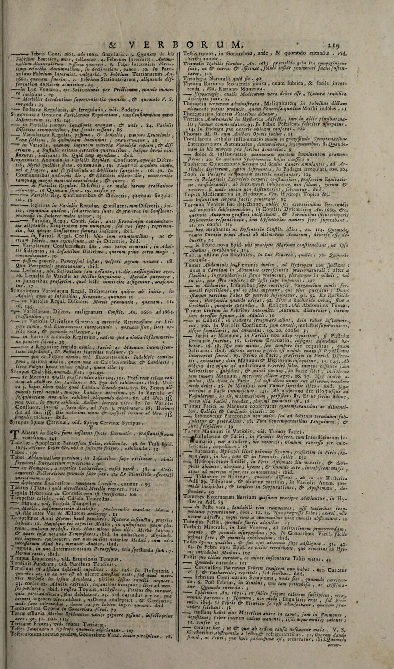  ■-»-« Febris Conr, i(5&lt;5r. ad» 1664. lingularia. 5. Quinam in his Febribus Emetico, mire, tollantur. 4. Febrium Intermitt . Autum¬ nalium diuturniorum , pejjima quanam . 8. FeJ&gt;r. Intermitt, herna- lium refpeElu Autumnalium, in declinatione , pauca, 10. In Paro- xyfmo Febrium Intermitt, vulgaria. 7. Febrium Tertianarum An. 1661, quanam fuerint. 5. Febrium Stationariarum, aliquando dif¬ ferentiam duplicem admittunt. 24 -in Lue Venerea, ope Salivationis fer Fu Elio nam , quando minue» re incipiant . 79  “ Alorbilhs decedentibus fupervenientia quinam , &amp; quomodo h, S, curanda . 25 -- Podagrae Regularis, &amp; Irregularis , vid.. Podagra . Symptomata Genuina hariolarum Regularium , tam Conflucnfium quum Di/cretarum 15. 15. 145 ■-v in hariolis tempore invafionis quanam , &amp; urtdc . 84. hariolis Difcretis erumpentibus , fua foonte cejfant. 85 — Variotarum Regular. peffima , &amp; lethalia , tempore RruPtionis , ^enec fectione, in quibufnam hominibus ,' praevertuntur , |8 in Vanolis, quanam ingentem materia ^ariolofa copiam, &amp; dif- crimen , a Rufulis exitum ceYtatim quaerentibus , hafque brevi con- fiuxuras , indicant. 86. Quid tUUf agendum, ibici. Symptomata Anomala in hariolis Regular- Confluent, aeque ac Difcre¬ tis, Morbi quolibet flatu, communia . 16. Fiunt vel a calore nitrfio, vel a frigore , aut frigidiusculo ac debilitato fa agni ne . 16. 50. In ‘ Confluentibus undecimo die , &amp; D ifcretis oElavo die, occurrentia tamquarfc magni momenti expendenda i &amp; quare . 16 --- in hariolis Regular. Difcretis , ex mala harum traEiatiom oriuntur. 16 Quaenam funt. 19, confer 17 --—- hariolis Reg. Confluentibus &amp; Difcretis, quaenam lingula¬ ria. (5 legitima in hariolis Regular, C influent, tum Difcretis , ini¬ tio, communia quidem, fed atrociora funt; &amp; pyxterea in Confluent, propenfio in Sudores multo minor, 15 Variojas Regni, Conti, fglas , ante Eruptionem concomitan¬ tia aliquando, Eruptionem non mtmquam , fed non fape , reprimen¬ tia , has quoque Confluentes futuras indicant, ibiJ, -1 Vatiol. F.egul. Confl. hifce jam erumpentibus , ut &amp; etiam Febris, non evanefeunt, ut in Difcretis, ibid. Variolarmn Confluennilim duo , non parvi momenti , in Adul¬ tis S ili vatio , in Infantibus Diarrhow , quorum prius ferto magis , concomitanpur. 16 peffi mi generis , Varoxyfmi infiar, vefper i (egrum vexant, 18. Qiie 'Parogoricit prxeaventur. ibid. r—- Lethalia, ubi, Salivatione jam ceffante, it. die , exfiinguitur ager. 16. Lethalia in Variolis ut MiElusfanguineus , Macula purpurea , in Junioribus prxfertim, quod leclo nimis cito adfigantur, mafcun- tur, j7 S/mptomata Vatiolarum Regul. Difcretarum quibus ab initio , in Adultis aque ac infantibus, fiipantur , quanam 15 — in Variolis Regul, Difcretis Mortis pranuntia , quanam, n» ‘6. 145 V* Vatiolarum Difcret, malignarum Conflit. An, i(J5i. ad 5664. graffantium , 11 “ ■ m Variolis CJtriufque Genens a materia RepercuJJione ex Fri¬ gore nimio, velr Evacuationis inopportunis , quanam fint, licet op¬ pido rara, &amp; quomodo tollantur, ip —- in Variolis a calido Regimine, eadem qua a nimia inflammatio¬ ne pendere folent, 29 • .-—• a Regimine frigido nimis , Faciei ac Minuunt intumefeen- tiam impediunt, &amp; Fu flui as flaccidas reddunt. jo •--- qua ex Figore nimio, vel Evacuitionibus indebitis contin» g‘*nt, rariora multo, qtam qua ex Calefacientibus &amp; Cardiacis , licet hnlgUs bacce minus culpet, quam illa 19 Svrupus Chalybis quomodo fiat. 91.0)2 *-—■* de Meconio qualis praf.rcndus aliis 104, 105. Vraf rtur etiam tan- dem ab AuEtore fuo Laniant . 85, Qua dofi exhibendus, ibid. Uni ¬ ca j. hujus idem Valet quod Laudant liquidi gutt. xvj, 87, Tamen ali¬ quando, ferri nequit, tumque Laudano utendum. 92. In Variolis ad fefquinnciam una vice exhiberi aliquando debet, ij. Ad Unc. j una vice , in puero exhibuit AuElor , iterata vice . 87. In Variolis Confluent, juveni , fiexto die , ad Uic. j. propinatur, 88, Decimo die ad Unc. j (£■ Die undecimo mane &amp; vcfperi iterum ad Unc. jf?- fingulis vicibus • ibid. Syrupus Spinx C-rVinas. vid. Spinas Cetvin® Syrupus , T T Abacus in Ileo , fumo inflatus fpecie JLnematis , prafiantiffimum remedium. 145 Taoellae , Apoplexia: Paroxyfno finito , exhibenda. 146. In TulTi Epid. 1675. ubfcnte Febre &amp;c, ubi a fufeepto frigore , exhibenda , 52 Tabes. 150 Tabes Abdominalium partium, in Infantibus f ape excitatur, nimis frequenti Purgantium repetitione . 92 1 ■ ex Hamoptoc, a repetito Cxtharclico , nafei potefl , jS. a Medi¬ camentis Pectoralibus quomodo fape fiat, 42, Ex Pleuritide effentiali quandonam , deplorata Equitatione , tamquam Specifico, curatur , 95 Tacitus (Titus) quid obtreEianti Metello regerat, vn. Tegula Hybernica in Conrulis n*n efl fpecificum. 106 Tempeftas calida, vid. Calida Temneftas, --- frigida, vid. Frigida Tempellas , * ’ Morbis , inflammatoria diathefis , producendis maxime idonea , eft illa inter Ver &amp; ^Eltatem ambigens . n ’ Tonpeftates Anni Morbos haud paucior,‘s, fatura inflinEtu, proprios habent, ix. Hujufque rei cognitio Medico, in quibufnam quam pln. ribus , multum prodefl, ibid- Huic minui plus illi , Morbo favent-, &amp; quare ipfie notanda Tempefiates. ibid. In quibuCnam , geritudi- nes ingruere confuevere, cur non m-lius notarint Medici, cum adeo neceffarium illud fit, miratur AuEior. ibid. T-mpora, in uno Intermittentium Paroxyfmo, tria fpeEtanda Cum , 7. Horum ratio . ibid. ' Tempus Eruptionis, vid, Eruptionis Tempus. Tendinis Punftura , vid. Punftura Tendinis . Tcrefmus efl adfidua deftdendi cupiditas . 2;. 145. In Dvfenteria quando. 22. ta non efl ab ulcere Inteflini reEfi , fed quod mate¬ ries morbofa in ipfum devoluta, viribus ipfius expelli nequeat, 2J. confer 22. Adultis exitialis , Infantibus benignus , licet ai men fies perduret . ibid, Fruflra Topicis , utClyfle.c , Fotibus &amp;c. curatur quia parti adplicata , plus debilitant. 25.' Sed curandus p r ea , qua corpori in genere vires addunt , mDiaeta analeptica , gjr Citdiacisj unie fape tolerandus , donec ea pro labitu ingeri queant, ibid. Terebinthina Cypria iti Gonorrhaa 79 Terrae effluvia Morbos Epidemicos variqs gignere poffunt , infeElo prius aere . J0- $1. J02- IU. - f Tertianae Feorcs , vid. Febres Tertianae. Teftes Faminarun hydrope quomodo adjiciantur . 107 Tefticulorum rotatio quadam, Gonorrhxae Virui, initio percipitur, 7?, 5: VERRORltM, • isy Teftis tumor, in Gonorrhoea, unde , 6c quomodo rurandus , hii. -Scroti rumor . Thamefis TRobilis fluvius, An. 1685. pr.evalido gelu ita compaginatus fuit, ut &amp; currus &amp; officinas , folidi infiar pavimenti facile fufleri- taret, 112 Theologia Naturalis quid fit . 40 Theoria Rationis Momentis-innixa , quam lubrica, &amp; facile invef- tenda . hid. Rationes Momenta . - Hippocratis , qualis Medicorum vera debet effe , Tfatura exquifica deferiptio fuit, x, Therapeia perperam adminiflrata , Malignitatem }n Febribus diEiam aliquando potius producit, quam henenofa quadam Morbi indoles, 1 jr Therapeutica folertia heteribus debetur . Tiieriaca Aniromachi in Hyfierica AdfeEt. , tum in aliis pluribus ma¬ lis , fnmme commendatur. 93. Iu Febre Peftilent .feliciter ufurpatur , • 14. In Podagra pra exteris ubinam conferat. 102 Thomas M, D. cum Anciore Operis focius . 11 Tonlillartim lethalis inflammatio unum ex gravifjimis Symptomatibiu Intermittentes Autumnales, diuturniores, infequentibus, 8. Quando* nam in his mortem pra foribus denuntiat. 9 — dolor &amp; inflammatio quandonam mortem imminentem pramon- firent . 10. Et quanam Symptomatis hujus cauffa . 9 Tophaceae Concretiones Cretam vel Oculos Cancr. amulantes , ad Ar¬ ticulos digitorum, ernirn defiruentes, in Podagra irregulari, 100. 104 Tophi in Podagra ex %uxnam materia enxfcantur, 104 —— in Podagricis Exercitio corporis confixa tlore , prxfertim Equitatio¬ ne , confiderandis , ab incremento inhibentur, non folum , verum &amp; veteres , fi modo cutim non defiruxerint , folvuntur. ibid. Topica Medicamenta in Hydrope, hid. Hydrops Topica &amp;c. - Infantium corpora facile penetrant. 92 Tormina Ventris fine dejeffione, nullis fc. excretionibus flercorufis vel mucofis fubfequentibus, in Conflit. Dyfeoterica An. 1669. Cfc. quomodo Autumno gr affari incipiebant, &amp; Torminibus ifiius temporis Dyfenteria refpondebant, imo Dyfenterias numero fere fuperxbxnt , 21. 22. confer 114 r._ hac curabantur ut Dyfenteria Conflit, ifi.ius , 22. 114. Quomodq^ tamen Curatio primi Anni ab ultimorum Annorum , diverfa efje de¬ buerit. 2J __ in Febre nova Epid. ubi pracipue Morbum confiituebant, ut iofe Morbus, curabantur. 114 Tubera offium feu Exoftofes , in Lue henerea , qualia , 78. Quomodo curanda . 'Tumor Abdominis in.Foeminis duplex , ad Hydropem non fpeElans ; unus a Carnium in Abdomine excrefccntia praternaturali \ altet a flatibus, Ingravidatio.iis figna. producens , plerumque in viduis , vel in iis , qua fiho nupfere ; (fi- ipfis fape imponens . 107 — in Abdomine, Infantibus fape contingit, Purgantium nimis fre¬ quenti repetitione , qui eo plus augentur , quo plus purgatur j Donec iftarum partittm Tabes &amp; putredo jnfequatur . 91. 92- Ex Rachitide vera, Purgantia quando exigat. 92. Sive a Rachitide vera, fi ve a fcrophulis , quomodo curandus, ib. Reliqua . vid. Abdominis Tumor, Tumor Crurum in Febribus Intermitt. Autumn. diuturnior , harum /ape decejfus fignum , in Adultis. 10 ■— in Cubitis , ex Podagra irregulari albus , dcin ruber inflamma tus. 100. In Variolis Confluent, jam curatis, mohftasfupervcniens, tifque familiaris , qui curandus . 19. 20. confer 15 — Faciei ac Manuum, in hariolis non adeo requiritur , fi Puffulx perpaucae fuerint, 16. Ceterum Evacuatio, infignis admodum ha¬ betur. (6. 18. 'IS.ec non minus, fuo tempore hic requifitiis , quam Salivatio . ibid- Abfsns autem pejoris efl ominis quam fi Ptyalifmus interceptus fuerit . Primo in Facie , prxfertim in hariol. Difcre¬ tis , excitatur; dein Manuum d&gt;“ Digitorum infequitur . 15. 145, Ab octavo die ufque ai undecimum reperiri folet, tumque ceffante jam Salivatione , ffnbfidere, &amp; minui parum , in Facie folet , incipiente jam tumore Manuum, mpriente aliter agro. 16, 87. tamen 0- mnino , illo diem, in Facie, fed pofl diem unum aut alterum, recedere modo debet, id. In Manibus fum Tumor fmcedit ilico . ibid. Qua . proxime a Facie intumefeunt, /45. Ab undecimo die i 11 o ^ ufque ad Rufularum , in iis, maturationem , p er fi fi at. 87, Er ut ferius Adhuc, quam illa Faciei , recedat , plurimi momenti eft , 18 Tumor Faciei ac Manuum confervatur .contemperantibus ac diluenti¬ busj dalidis &amp; Cardiacis vitatis. 26 —. PrOmovetur Paregoricis non modo , fed ad debitum terminum fub- fulcitur &amp; protrahitur. 18. Tum Contemperantibus Sanguinem , &amp; aura frigidiore - 19 TunOr Marnuun in Variolis, vid. Tumor Faciei. ^Fulfularum &amp; Faciei, in hariolis Difcret. /«wlnterftitiorum I11- iWmmatio , cur a Sudore , mc naturali, nimium expreffo per cale¬ facientia , impediatur. 16 .-- Surarurn, Hydropis licet primum fignum, prxfertim in hiris, ta- men fape, in his , tum &amp; in Fceminis, fallit . 152 —. Hydropicorum fimilis, in hiris Afihmate diu vexatis, &amp; dere¬ pente abewite , oboritur; hyeme , &amp; humido aere , invalefcens ma^is iitQIIP /rrl vyinvf-i&gt;vn iaTciup pne rr\ vtrtwvt § r tm r ikid ^ ^ atque ad mortem ufque eos concomitans . ibid. Tibiarum ex Hydrope , quomodo differat 4‘)'u'ul'“, quujfnuuo uijperat , ab eo ex Hvlt Adf. 89. Tibiarum , &amp; aliarum partium, in Variolis Anom, quo¬ modo incipiebat; &amp; tandem in Suppurationes , &amp; Apoflemata , de- linebat* $0 Tumores Externarum Partium ytafnam pracipue adoriuntur, in Hv- ftenca Adf, 89 ’ 3 * * &amp; -* in Pcfte vera , laudabili ritu erumpentes , nifi Sudoribus portunis perturbentur , boni. 12, 15, Tfion pragreffia Febre , exorti ,vn nocent adfecto , neque eum a communibus vita muniit abfirahunt . 1; Tumulus Pedis , quomodo fuerit adxuEhts . 15 Turbith Minerale, in Lue Venerea, a.i Salivationem promovendam, quando , &amp; quomodo ufurpandum . 79. In Gonorrhoea Virui, facilx primas fert , &amp; quomodo exhibendum . ibid. Times hyeme qualibet, &amp; fub ejm adventu fape adfiligunt .11. 42. 84. In Febre nova Epid. eo citius recedebant, quo remotius ab Hye¬ me invadebat Morbus. 107 ' Tertis quo citius curatur, eo minor infecuturx Tabis motus, 42 •—• Quomodo curanda. 151 * 1 * - Convulfiva Puerorum Febrem comitem non habet . *,■&gt;. Curatur ^ S-&amp; Catharticis, repetitis , fed lenibus, ibid. ^«atur — Febrium Continuarum §ymptoma , unde fiat , quomodo corrigen- aa # Xo(t Febrim, tn Senibus , nm tam periculoh  - Quomodo curanda . 5 * Hvfterica mop- x z tur ac exlftii. caulfam habet ejus Materiem antea in caput, jam in Rulmones , uepofitam j Febre mtenm eadem manente, iifd e mque mediis cadente; ?I. confer 32 Jiet —curatur hac , ut &amp; qua ab eadem caufa nafcuntnr mala , V. S. Cyltetib.n abfhn°ntia a refrigerantibus. il.Oocram dando Jirnul , ut Febri , qua hyic parxtijjvna efl -- ;,-'J ' t occurratur , ibid.Quomodo oceur-