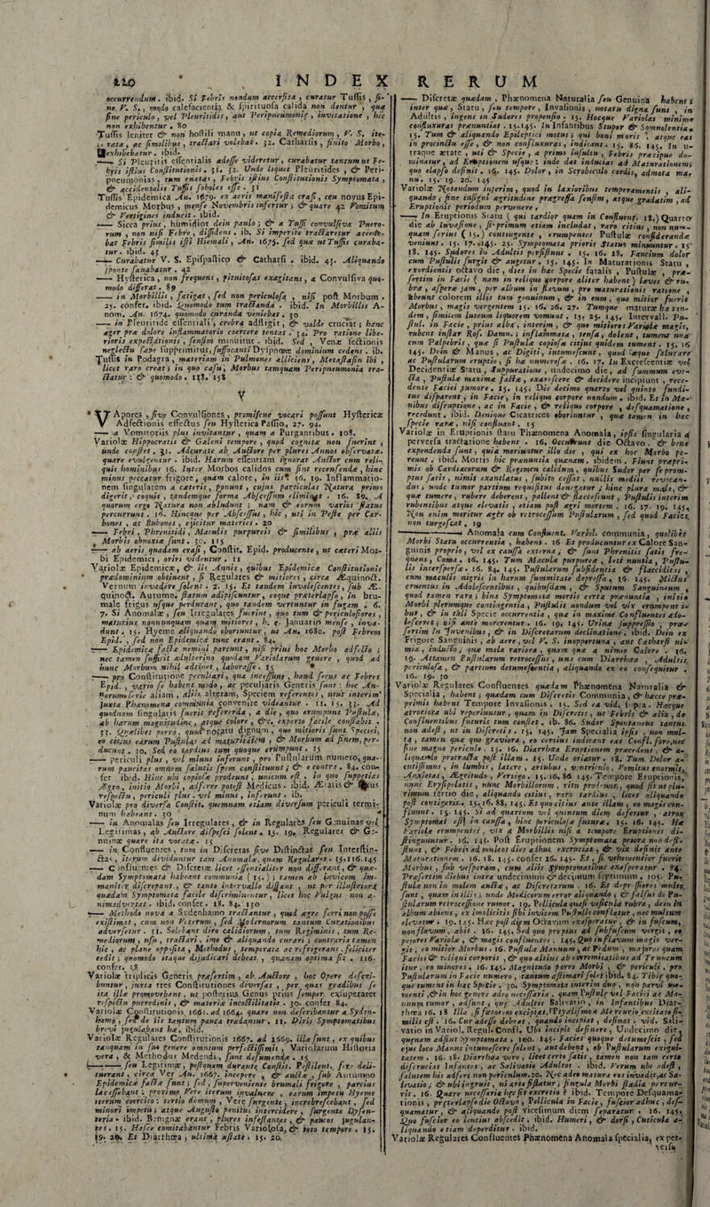 (■ iio • INDEX accurre nduM. ibid- St Febri s nandum acccrfita , curatur Tuflis , fi- ' ne r. S., modo calefacienti;} &amp; fpirituofa calida non dentur , qua fine fericulo, yel Vleuritidis, aut Veripncumonie , invitatione , hic non exhibentur . 80 •TutTis leniter &amp; noti hoftili manu, ut copia Remediorum , V. S. ite- i. rata, ac fimtlibus, traElari volebat. 32. Catharlis , finito Morbo, exhibebatur . ibid. _ —» j-&gt; 1 cur• t is elTentialis adeffc videretur , curabatur tantum ut Fe¬ bri s ifiius ConJlitutionis. 31. 32.. Unde liquet JPIeuritides , &amp; Peri* jpneunionias , tum enatae, Febris ifiius Conjhtatianis Symptomata, &amp; accidentalis Tufis foboles effe . fi ■TulTis' Epidemica An. J&lt;579* ex acris manifefia crafi, ceu novus Epi¬ demicus Morbus , menfe Novembris infertur ; &amp; quare 42 Fomitum &amp; Fertigines inducit. ibid. —— Sicca prius , humidior dein paulo ; &amp; a Tnfifi convulfiva Puero• rum , non nifi Febre , difjidcns . ib. Si imperite tranaretur accede¬ bat Febris Jimilis ijli Hiemali , An. 1675. fid 1HX utTuJJis curaba¬ tur. ibid. 43 —i- Curabatur V. S. Epifpaftico &amp; Catharfi . ibid. 45. Aliquando /ponte fanabatur . 42 - Hyfterica , non frequens , pitttitofas exagitans, a Convulfiva 5»«- modo differat. 89 - in Morbillis , fatigat, fed non periculofa , nifi poli: Morbum . 25. confer, ibid. Sgisomodo tum traEIanda . ibid. In Morbillis A- nom. An. 1674. quomodo curanda veniebat. 30 - in Eleuritide elTencialicrebra adfiigit, &amp; valde cruciat; hanc ager pree dolore inflammatorio coercere tentat . 34.' Pro ratione libe¬ rioris expeElftionis , fenfim minuitur’, lbjd. Sed , Venae Tedtionis negle&amp;u fiepe Ci\fptim\twc,fuffqcanti Dyfpnoste dominium cedens, ib. fllftis in Podagra, materiam iri Pulmones alliciens, Metajlafin ibi , licet raro creati in quo cafu, Morbus tamquam Per i pneumonia tra- Eiatur\ &amp; quomodo . 118.15$ V * tT Apores , five Convulfiones , promifeue vocari poffunt Hyfterica: V Adfeftionis effedlus feu Hyfterica Paflio, 27. 94. ——a Vomitoriis plus invitantur , quam a Purgantibus. 108. Variola: Hippocratis &amp; Galeni tempore , quod cognita non fuerint , unde confiet. 3,1. Adqurate ab AuEiore per plure s Annos obfervat a. quare evulgentur . ibid. Harum eflentiam ignorat AuEIor cum reli¬ quis hominibfts 1 &lt;5. Irpter Morbos calidos cum fint recenfendte , hinc minus peccatur frigore, quam calore, in iis*. 16. 19. Inflammatio¬ nem Cingularem a exteris, ponunt, cujus particulas TSfatura primo digerit ,- coquit , tandemque forma Abjceffitm eliminat . 16. 89. A quorum ergo Piatura non abludunt ; nam &amp; eorum varios fatus percurrunt . 16. Hincqite per Abfce/Jus , hic , uti in Pe fi e per Car¬ bones , ac Bubones , cjicitur materies . 20 re—• Febri , Phrenitidi, Maculis purpureis &amp; fimilibus , prx aliis r—— ab aeris quadam crafi, Gonftit. Epid. producente, ut exteri Mor¬ bi Epidemici, oriri videntur, u Variolce Epidemicae, &amp; iis Annis, quibus Epidemica ConJlitutionis pradominhim obtinent , fi Regulares Cfi mitiores , circa ^Eouinoift, Vernum invadere folent . 2. 15. Et tandem invalefeentes, fub PE- quinod. Autumn. flatum adipiftuntur, coque pratcrlapfo , in bru¬ male frigus ufque perdurant, quo tandem vertuntur in fugam . &lt;5. 7. S; Anomalae , feu Irregulares fmrint, quo tum &amp; periculofiores , maturius nonnunquam quanp mitiores, lr. e■ fanuarin menfe , inva¬ dunt. 15. Hyeme aliquando oboriuntur, ut An, 1680. pofi Febrem Epid. • fid non Epidemica tunc erant. 84. *t-t— Epidemica fqcla nemini parcunt, nifi prius hoc Morbo adf-EIo ; nec tamen fuffi.cit adulterino quodam Fariolarum genere , quod ad hunc Morbum nihil adtinet , laborajfe . 13 • r-pro Conftitutione peculiari, qua inceffiint , haud ficus ac Febres EpAl , vario fi habqnt. modo , ac peculiaris Generis funt : hoc An- norum»frie aliam, dlih alteram, Speciem referentes, utut interim' juxta Phar.omena comhipnta convenire videantur . 11. 15. 35.. Mi quodnam lingulatis fuerit refer er da , a die, quo erumpunt Vufiula, ab harum magnitt.udjnc, atque colore, &amp;c. experto facile conflabit . 33. (Jualibet porro, quod' notatu dignum,' quo mitioris funt, Speciei, co cbjujt earum Pufbtlas ad maturitali^i &gt; &amp; Morbum ai finem, per¬ ducunt . 30. Sed, eo tardius tum qUoque eYtiWpunt , ij —— periculi plus , vel minus inferunt , pro Pullularum numero, qua¬ rum paucitas omnem f alutis fpem conflituunt J &amp; e contra . 84. coii» fer ih’d. Hinc ubi tapioCx prodeunt , unicum ejl. , in quo fuppetias Agro, initio Morbi, adfirre potejl Medicus, ibid. ^EiatisC^” l^ais refpectu, periculi plus , vel minus, inferunt, ib. Variola; pro diverfa Conflit, quemnam etiam diverfum periculi termi¬ num habeant. 30 ^ , ■- in Anomalas fiu Irregulares, &amp; in Regulatis fiu Genuinas vef Legitimas, ab J/tuElore 'difpefci filent, 15. 19, Regularer C&amp; Ge¬ nuina: quare ita vocata,. 15 -— in Confluentes, tum in Difcretas five Diftinftas feu Interftin- , iterum dividuntur tam Anomalx, quam Regulares . JJ.116.145 -— C influentes dr Difcretre licet e/fintialiter non differant., &amp; qua¬ dam Symptomata habeant communia ( 15. ) ■, tamen ab invicem im- manit.r df[crepant., &amp; tanto intervallo dijfant , ut. per illuftriorg quadam. Symptomata facile difiriminentur , licet hoc Fulgus non a- nimadvirtat. ibid. confer . 18. 84. 130 7— Methodo nova a Svdenhamo tractantur , quod agre firrinon poffe exijlimat, cum non Veterum , fed Modernorum tantum Curationibus adverfitur . 3i. Solebant diro calidiorum, tum Regiminis , tum Re¬ mediorum , ufu , tr aci ari, imo &amp; aliquando curari ; contraria tamen hic, ac plane oppfitd , Methodus, temperata ac refrigerans , feliciter cedit •, quomodo itaque dijudicari debeat. , quinam optima fit, . 116. confer. 1,8 Variolae triplicis Generis prafirtim , ab. AuEiore , hoc Opere deferi- buntur , juxta tres Conftitutiones diverfas , per quas gradibus fi ita illa promovebant, ut pofterius Genus prius Jemper. e*fuperaret refpeEiu putredinis , &amp; materia incoElilitatU . 30. confer 84. Variolae Conturutionis, 1661. ad 1664. quare non definiantur a Syden- hamo , fiv de iis tantum pauca tradantur, II. Diris Symptomatibus brevi jngulajant ha. ibid. Variolae Regulares Conftitutionis 5667. ad 1669. illa funt., ex quibus tanquam in fu4 genere omnium perfiEiiJfimis , Variolarum Hiftor.ia vera, &amp;i Methodur Medendi, funt defumenda . 15 k—;—— fi» Legitimae , pojlquam durante Conjlit. Pejlilent.. fr,e deli¬ tuerant, circa Ver An. \66i. incepere , &amp; aulia , fub Autumno Epidemica fati.e funt-, fid , fuperveniente brumali frigore , parcius lac effiebant'. proximo. Fere iterum invaluere , earum impetit Hyeme iterum coercito: tertio demum , Vere [urgente , increbreficebant, fid minori impetui atque Augufie penitus intercidere , J.'urgente Dyfin- teria• ibid. Benignas erant , plure s infejlantes , &amp; paucos ]ugulan- tes. 15. Ha fice comitabantur Febris Variolpfa, &amp; toto tqmporc . 15. 19. 2®. Et iDiarthcea , ultima afiate. 15. 20, RERUM - Difcreta: quadam , Phaenomena Flaturalia feu Genuina habenti inter qua, Statu, Jiu tempore , Invafionis , notatu digna funt , in Adiiltis , ingens m Sudores propenfio . 15. Hocque Fariolas minime confluxuras pranuntiat . 15.145. In Infantibus Stupor &amp; Somnolentia » 15. Eum &amp; aliquando Epileptici motus i qui boni moris atque eas in procinEltt ejfie , &amp; non confluxuras , indicant. 15. 85, 145, u- traque aetate , uti &amp; Specie , a primo infultu , Febris pracipue do¬ minatur, ad Ereptionem ufque: inde dat inducias ai Maturationem^ quo elapfio definit. 16. 145. Dolor, in Scrobiculo cordis, admota ma. nu. 15. 19. 20. 145 Variolae ISfotandum interim, quod in laxioribus temperamentis , ali¬ quando, fine infigni xgritudine pragreffa fenfim, atque gradatim , ad Eruptionis periodum pervenere . -- In Eruptionis Siatu { qui tardior quam in Confluent, 18.) Quarto die ab Invafione , fit-primum etiam includat, raro citius, nonnum¬ quam ferius ( 15.) contingente , erumpentes Puftulae confideranda veniunt. 15. 17. .145. 25. Symptomata prioris Status minuuntur. x$- 18. 145. Sudores in Adultis pcrfiftunt , 15. 16. 18. Faucium dolor cum Vufiulis furgit &amp; augetur , 15. 145. In Maturationi» Statu , exordientis odlavo die , dies in hac Specie fatalis , Puftulie , pra¬ firtim in Facie ( nam in reliquo forpore aliter habent ) laves &amp; ru¬ bra , afpera jam , per album in flavum , pr» maturationis ratione , hbeunt colorem illis tum genuinum , &amp; in eum , quo mitior fuerit Morbus, magis vergentem 15. 16. 26. 27. Titmque maturie ha tan¬ dem, fimitem luteum licfuorem vomunt, 15, 25. 145. Intervall. Vu- ftul. in Facie , prius alba , interim , &amp; quo mitiores Fariolx magis, rubent inftar Rof. Damn,-, inflammata , tenfa, dolent, tument una cum Palpebris , qua fi Vufiula copiofa citius quidem tument. 15. 16 145. Dein &lt;&amp; Manus, ac Digiti, intumefiunt, quod 'aque falutare ac Vufiularum eruptio, fi ha numerofa . 16. 17. In Excrefeentiae vel Decidentiae Sratu , Suppuratione , undecimo die, ad fummum eve- Ela , Vufiula maxima faElx , exarefeere &amp;• decidere incipiunt , rece¬ dente Faciei f umore . 15, 145, Die decimo quarto vel quinto fundi¬ tus difparent , in Facie, in reliquo corpore nondum . ibid. Er in Ma-- nibus di f ruptio,ne , ac in Facie , &amp; reliquo corpore , defquamatione , recedunt, ibid. Denique Cicatrices fboriimtur , qua tamen in hac fpecie rara, nifi confluant. 15 Variolce in Eruptionis ftatu Phaenomena Anomala, ipfis fingularia a perverfa tradtatione habent . 16. Occurrunt die Oftavo .&amp; bene expendenda funt, quia moriuntur illo die , qui ex hoc Morbo pe¬ reunt . ibid. Mortis hic pranuntia quanam. ibidem . Fiunt prapri- mis ob Cardiacorum &amp; Regimen calidum , quibus Sudor per fe prom¬ ptus fatis , nimis exantlatus , fubito cejfat, nullis mediis revocan¬ dus i unde tumor partium requifitus denegatur ; hinc plura mala, &amp; qua tumere, rubere deberent, pallenf&amp; flaccefeunt , Vufiulis interim rubentibus atque elevatis , etiam pofi agri mortem , 16. 17. 19. 145, T\on enim moritur ager ob rctrocejjum Vufiularum , fid quod Facies, non turge fiat, 19 ---—-- Anomala cum Confluent. Fariol. communia, quolibet guinis proprio, vel ex cauffia externa; &amp; funt Phrenitis fatis fre¬ quens, Coma. 16. 145. Tum Macula purpurea , leti nuntia, Vufiu¬ lis interfperfa. 16. 84. 145. Vufiularum fubfidcntia &amp; flaccidit.es , cum maculis nigris in harum fummitate deprejfia . 16- 145. fili cius' cruentus in Adolcfccntibus , quibufdam , cfi Sputum Sanguineum x quod tamen raro ; bina Symptomata mortis certa pranuntia , initio Morbi plerumque contingentia , Vufiulis nondum vel vix erumpent i- bus , &amp; in tali Specie occurrentia , qua in maxime Confluentes aio- Leficte 13 nifi ante morerentur . 16. 19. J45. Urina fupprefiio , pra-i firtim in Juvenibus , &amp; in Difcretarum declinatione , ibid. Dein ex Frigore Sanguinis , ab aere , vel F. S. inopportuna , aut Catharfi ni¬ mia, rnduclo j qua mala rariora , quam qua a nimio Calore . 16, 19. Attamen Fuftularum retrocejfus , una cum Diarrhcra , Adultis; periculofa , &amp; partium detumefmentia , aliquando ex eo confequitur . 16. 19. 30 Variola; Regulares Confluentes quadam Phaenomena Nartiralia &amp; Specialia, habent; quadam cum Difiretis Communia , Ct” hacce pra- primis habent Tempore Invafionis. 15. Sed ea vid. f pra. Hacque qtrociora ubi rt periuntur , quam in Difiretis, ut Febris &amp; alia, de Confluentibus futuris tum confiet, ib. 86. Sudor Spontaneus tantus, non adefi , ut in Difcretis. 145. Jam Specialia ipfis , non mul¬ ta, tamen qua quo graviora , eo. certius indicant eas Confii. fore,nec fine magno periculo. 15. 16. Diarrhoea Eruptionem pracedens , &amp; a- hquartdq protraEIa pofi illam. 15. Unde oriatur . 18. Tum Dolor a- cutiffimus , in lumbis, latere, artubus, ventriculo, Vomitus enormis, Anjcietas, JEgritudo , Fertigo . 15. 16.86 145. Tempore Eruptionis,' mjnc Eryfipelatis , nunc Morbillorum , ritu prodeunt,, quod fit ut plu¬ rimum. tertio die , aliquando citius , raro tardius , licet aliquando pofi contigerit.. 15.16. 88, 145. Et quo citius ante illam, eo magis con¬ fluunt . 15. 145. St ad quartum vel quintum diem defertur , atrox Syrr.ptomat rfi\ in caufja , hinc pcricuLoJa futura. 15. 16. 145. Ha Variola erumpentes , vix a Morbillis nifi a tempore Eruptionis di- fiinguUntur . j6. i4&lt;- Pofi Eruptionem Symptomata priora non deff. fiu»t , cj” Febris ad. multos dies adhuc excruciat , efi vix definit ante Maturationem . 16, 18. 145. confer 16. 145- Et, fi vehementior fuerit Morbus , fub vefpcram, cum aliis Sfimptomatibus exafperatur . 84. Vrafertim diebus intra undecimum c^decynum feptimum . 105. P». fiula non in molem anEIa , ac Difcretarum . 16. Et depr [fores multo, funt, quam in illis; unde Medicorum error aliquando , Cfifdlfus de Ru¬ fularum retroceffsone rumor. 19. Pellicula quafi veficisla rubra , dein in. 'album abiens , ex implicitis fibi invicem Vufiulis conflatur , nec multum elevatur • 19. 145. Ha?c pofi diam Od-avum exafperatur , in fufeum, non flavum , abit . 16. 145, Sed quo propius ad jubfufeum vergit , eo peiores Fariohe , &amp; magis confluentes . 145. Quo in flavum magis ver¬ git , eo mitior Morbus. 16. PufiuLe Manuum , ac P fidum , majores quam, Faciei (fi1 reliqui corporis , cfi- quo altius ab extremitatibus ad Tr uncum itur, eo minores. 16. 145. Magnitudo porro Morbi , cfi periculi , pro Vufiularum in Facie numero , tantum ajlimari folcl ibid. 84. Tibip quo¬ que tument in haq Specie . 30. Symptomata interim duo , non parvi vi«- rnenti ,&amp;in hoc genere adeo neceffaria , quam Vuftule vel Faciei ac Ma¬ nuum tumor , adfur.t , qup Adultis Salivario , in Infantibus Diar¬ rhoea |6. 18 Illa ,fi fte:or, m excipias, t’Ptyahf mo a Mereurio excitatofi- milis cft . 16. Cur adejfe debeat , quando incipiat , definat . vid. Sal i 7 vatio in Variol. Regul. Confl. Ubi incipit def.nere, Undecimo die, qutnam adfint symptomata . l©0. *45• Facies quoque ditumefeit , fid ejus loco Manus intumefeere folent , autdebent, ob Vufiularum exigui¬ tatem. |6. 18. Diarrhoea vero , licet certo fatis , tamen non tam certo difcruciat infantes, ac Salivatio Adultos . ibid. Ferum ubi adefi, falntem his adfert non periculum.20. adeo matura eos invadit,ac Sa¬ livatio j &amp;■ ubi ingruit, ni arte fijiatur , fingnla Morbi ftadia percur- ; rit. 16. Quare neceffaria hgcfit excretio ?_ibid. Tempore Defquama-. tionis , pr gtellapfo die OEiavo , P ellicula in Facie , fufeior adhuc , def- quamatur , &amp; aliquando pofi vicefitnum diem fiparatur. . 16. 145. fihio fufeior eo lentius abfcedit. ibid. Humeri , &amp; dorfi , Cuticula a- liquando etiam deperditur . ibid. Variolae Regulares Confluentes Phaenomena Anomala fpecialia, ex per.-. veifu