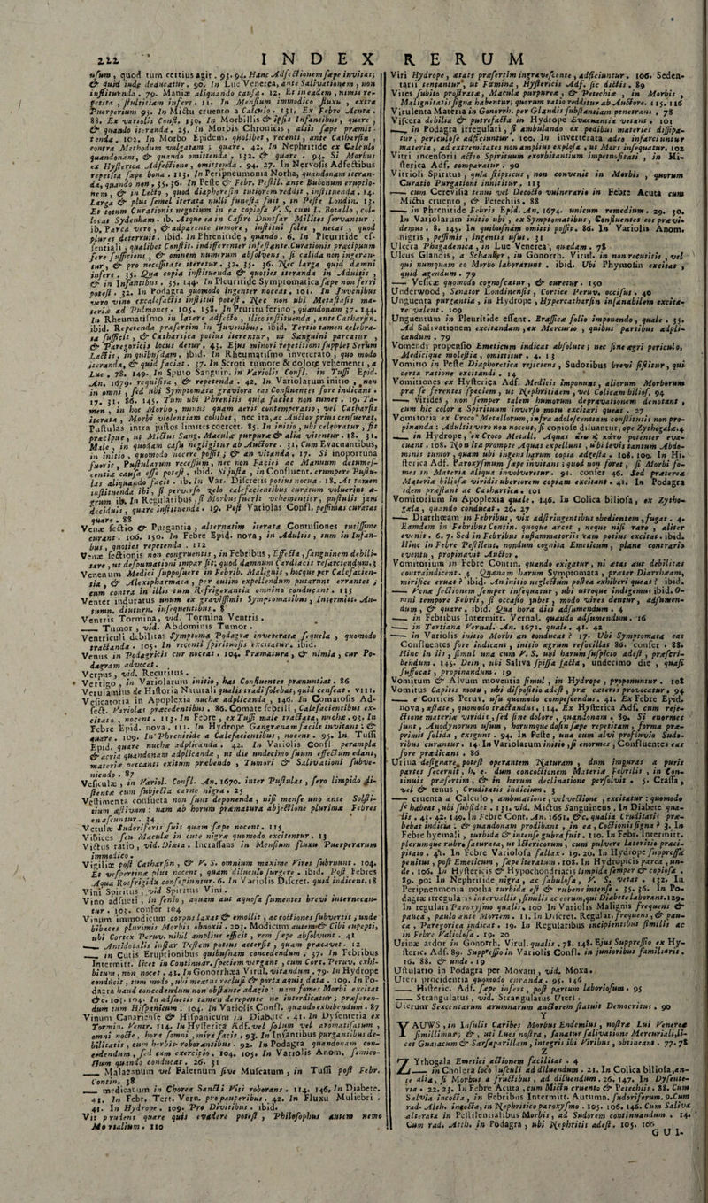 ufuta , quod tum certius agit. 93. 94» Hanc AdfcBionemfxpe invitat-, &amp; quid i ude deducatur. 90, In Lue Venerea, ante Salivationem , »10» inftitutnda . 79. Maniae aliquando canfa. 12. Et in eadem , nimii re¬ petita , flultitiam infert. 11. In Menfium immodico fluxu , extra Puerperium 95. In Midlu cruento a Calculo, iji» Ex Febre cicuta. 88. Ex variolis Confl, 130, In Morbillis &amp;ipfis Infantibus, quare , &amp; quando iteranda. 25. In Morbis, Chronicis, aliis fape promit¬ tenda. 101. In Morbo Epidem. quolibet, recenti, ante Catharfin , contra Methodum vulgatam ; quare. 42. In Nephritide ex Calculo quandonam, &amp; quando omittenda , I }2. &amp; quare . 94. Si Morbus ex Hyftenca AdfeBione , omittenda. 94. 27. I» Nervoiis Adfeftibus repetita fope bona. 113. In reripneumoma Notha, quandonam iteran¬ da, quando non , 35, 36- In Pede Febr, Veflil. ante Bubonum eruptio¬ nem, &amp; in LeBo , quod diaphprefiii tutiorem reddit , inflituenda . 14. Larga &amp; plus femel iterata nulli funefla fuit , in Pe fle Londin.. 13. Et totum Curationis negotium in ea copiofa V. S, cum L, Botallo , col- locat Sydenham - lb. -Atque ea m Caflro Duntfar Milites fervantur , ib.Tarca vero, &amp; adparcntc tumore, inftitui folet , necat , quod plures deterruit, ibid- In Bhremtid? , quando. 6. In Pleuritide ef- jentiali 1 qualibet Conflit, indifferenter mjefl ante,Curationis pracipuum fere fujfcitns , &amp; omnem numerum abfolyens , fi calida non ingeran¬ tur, &amp; pro neccflitate iteretur. 32, 35. 36. fifec larga quid damni infert . 35. Qua copia inflituenda &amp; quoties iteranda in -Adultis , &amp; in Infantibus, 35, 144. In Pleuritide Symptomatica/&lt;epe non ferri potefl • 32. I» Podagra quomodo ingenter noceat, 10i. In Juvenibus vero vino excalefaBis inftitui potefl. 2flec non ubi Metaflafis ma¬ teria: ad Pulmones. 105, 158. In Pruritu ferino , quandonam 37. 144. In Rheumatifmo in latere adfBo , ilico inflituenda , ante Catharfin. ibid. Repetenda prxfertim in Juvenibus, ibid. Tertio tamen celebra¬ ta flujflcit , &amp; Cathartica potius iterentur, ut Sanguini parcatur , &lt;jr Taregoricis locus detur, 45. E]us minori repetitioni fupplef Serum Laciis, in quibufdam. ibid. In Rhemnqtifmo inveterato, quo modo iteranda, &amp; quid faciat. 37. In Scroti tumore &amp; dolorje vehementi , a Lue. 78. 149. In Sputo Sangiiin.it» Variolis Confl. in TuJJi Epid. An. 1679- requiflta , &amp; repetenda . 42. In Variolarum initio , #wo&gt;» in omni , fed ubi Symptomata graviora eas Confluentes fore indicant. 17. 31. 86. 145. Tum ubi Phrenitis quia facies non tumet , 19. Ta¬ men , in hoc Morbo , minus quam aeris cvntemperatio , vel Catharfis iterata , Morbi violentiam cohibet, nec ira,4C AuBorprius cenfuerat, Pullulas intra juftos limites coercet. 85. In initio , ubi celebratur , fit prxeipue , ut Mitfus Sang, Macnlce purpura &amp; alia vitentur . tS. 31. Male, in quodam cafu negligitur ab AuBore . 31, Cum Evacuantibus, in initio , quomodo nocere pojflt 3 &amp; an vitanda. 17. Si inoportiina fuerit PuiluUrum rccejfum, nec non Faciei ac Manuum detumef- •erum ilfc In Regil'aribilS ,fl Morbus fuerit vcbementiar, puftulis jam deciduis, quare inflituenda. 19. Poft Vgnolas Confl, pejfimas curatas Vc^naTfe&amp;io Purgantia , alternatim iterata Contufiones tutijfme curant. 106. 150. In Febre Epid- nova, in Adultis, tum in Infan- bus , quoties repetenda . tt2 . Vcnx fedtionis «9» congruentis , mtcOTibuS , EfletJa ,jangumcm debili¬ tare , ut defpnmationi impar fit: quod damnum Cardiacis refarcicndurn.j Venenum Medici fuppofucre in Febrib. Malignis , hocque fer Calefacien¬ tia &amp; Alexipharmaca , per cutim expellendum putarunt errantes ; cum contra in illis tum Refrigerantia omnino conducant. 115 Venter induratus unum ex graviflhnit Symptomatibus, lntermitt. Au- tumn. diuturn. infequetitibus. 8 Ventris Tormina, vid. Tormina Ventris. _ Tumor , vid. Abdominis Tumor . Ventriculi debilitas Symptoma Podagra inveterata fequela , quomodo trananda. 105. In recenti fpiritmfis excitatur, ibid. Venus in Podagricis cur noceat. 104. Bramatura , &amp;■ nimia , cur Po¬ dagram advocet. _ Verpus, vid. Recutitus - _ Verti0 , in Variolarum initio, has Confluentes pranuntiat. 86 Verulamins de Hifloria Naturali qualis tradi folebat, quid cenfeat. vi 11. Veficatoria in Apoplexia nucha adplicanda , 146. In Comatofis Ad- feft. hariolas pracedentibus . 86. Comate febrili , Calefacientibus ex¬ citato , nocent. 113./« Febre , exTufli male traElata, nriclia.vi. In Febre Epid. nova. 111. In Hydrope Gangranam facile invitant: &amp; quare. 109. In’Phrenitide a Calefacientibus , nocent. 95. 1» Tulli Epid. quare nucha adplicanda . 42. In Variolis Confl perampla &amp; acria quandonam adplicanda , ut die undecimo fuum effeBum edant, materia oeccantt exitum prabendo , Tumori &amp; Salivationi fubve- Veficuhc', in Pariol. Confl. An. 1670. inter Puflulas , fero limpido fii- flenta cum fttbjeBa carne nigra. 2S „ ' Veftimenta confueta non Junt deponenda , nifl menje uno ante SoLjh- tium afiivum : nam ab horum pramatura abjeBione plurima Febres enafeuntur. 34 Vetulx Sudoriferis fuis quam Ja pe nocent. 115 Vibices feu Macula in cute nigra quomodo excitentur. ij Vi£his ratio, vid. Diata. Incrallans in Menflum fluxu Puerperarum immodico. _ , . Vi^ilice poft Catharfin, &amp; y, S. omnium maxime Fires fubruunt. 104. Et vefpertina plus necent, quam diluculo furgere . ibid. Poft Fcbtes Aqua Rosfrigida confepiuntur. 6. In Variolis Difcret. quid indicent. 18 Vini Spiritus * vid Spiritus Vini. ... Vino adfueti , in fenio , aquam aut aquofia fumentes brevi internecan¬ tur . 103. confer 104 Vinum immodicum corpus laxat &amp; emollit , aeeoBiones fiubvertit i unde bibaces plurimis Morbis obnoxii . 203. Modicum autem-&amp; Cibi eupepti, ubi Cortex Peruv. nihil amphut efficit , rem fape abfolvunt . 41 ^ _ Ar.tldotalis inftar Vcflem potius accerfit , quam pracavet. 12 __ i„ Cutis Eruptionibus quibufinam concedendum , 37. In Febribus Intefmitr. licet In Continuar, fpeciem vergant , cum Cort. Peruv. exhi¬ bitum , non nocet. 41. /«Gonorrhxa Virui, vitandum . 79. In Hydrope eondileit, tum modo , ubi meatus reclufi &amp; porta aquis data . 109. In Po- daera haud concedendum non obftante adagio : nam fomes Morbi excieat &amp;c. io!- 104. In adfueti s tamen derepente ne interdicatur i proferen¬ dum tum Hifp anitum . 104. Fu Variolis Confl. quando exhibendum . 87 Vinum Canarienfe &amp; Hifpanicum DialV-te . 41. In Uyienteria ex Tormin. yentr. 114. Iu Hylferica Adf.vel folifln vel aromatifaium , omni noBe, hora fomni , mira facit . 9J. In Infantibus purgantibus de¬ bilitatis , cum herbis- roborantibus . 92. In Podagra quandonam con¬ cedendum , fd tam exercitio. I04. loj. In Variolis Anom. femico- Lfum quando conducat. 26. 31 ___ MalaSantim vel Falernum five Mufcatum , in Tulli poft Febr, Contin. 38 __ medicatum in Chorea SanBi Viti roborans . 114. 146, In Diabete, 41. In Febr, Tert. Vern. propauperibus. 42. In Fluxu Muliebri . 41. 1« Hydrope. 109. Vr» Divitibus, ibid. Vir prudens quare quis evadere potefl , Philofophus autem nemo Mortalium, 110 Viri Hydrope, at att prsfertim ingr aveflente , aJftciumur. 106. Seden¬ tarii tentantur’, ut Fcemtna, Hyftericis Adf. fle diBis . 89 Vires fubito proflrata, Macula purpurea , &amp; Vetechia , in Morbis , Malignitatisfigna habentur-, quorum ratio redditur ab AuBore. 115. 114 Virulenta Materia in Gonorrh. per Glandis fubjiantiam penetrans , 78 Vifcera debilia &amp; putrefaBa m Hydrope Evacuantia vetant. 101 in Podagra irregulari , fi ambulando ex pedibus materies difiipa- tur , periculofe adfieiuntur . ico. 1« inverterata adeo infarciuntur materia , ad extremitates non amplius explofa , ut Mors infeqtsatur• 102 Vitri incenforii aBio Spirituum exorbitantium impetuofitati , in Hi- flerica Adf, comparatur . 90 Virrioli Spiritus , quia flipticus , non convenit in Morbis , quorum Curatio Purgationi innititur. 113 -—- cum Cercvifia tenui vel DecoBo vulnerario in Febre Acuta cum Mi&amp;u cruento, &amp; 1’etechiis, 88 —— in Phrenitide Febris Epid. An, 1674. unicum remedium. 29. 30. 1« Variolarum initio ubi , ex Symptomatibus, Confluentes eos pr et vi¬ demus . 8. 145. I» quibufndm omitti poflit. 86. 1» Variolis Anom. nigris , peflimis , ingentis ufut. 31 Ulccia Phagadenica , in Lue Venerea, quadam. 78 Ulcus Glandis, a Sehank?r , in Gonorrh. Virui, in non recutitis ,vel qui numquam eo Morbo laborarunt , ibid. Ubi Phymolin excitat , quid agendum . 79 - Veficx quomodo cognofcatur , &amp;■ curetur. 150 Underwood, Senator Londinenfit , Cortice Peruv, occifus . 40 Unguenta purgantia , in Hydrope , Hypereatharfen infanabilem excita¬ re valent. 109 Unguentum in Pleuritide eflent. Brajficte folio imponendo, quale. 35. Ad Salivationem excitandam ,*x Mercurio , quibus partibus adpli- candum . 79 Vomendi propenfio Emeticum indicat abfolute j nec fine eegri periculo, Medicique moleflia , omittitur . 4. 1 3 Vomitio in Pefte Diaphoretica rejiciens, Sudoribus brevi fiftitur, qui certa ratione excitandi .14 Vomitiones ex Hyderiga Adf, Medicis imponunt, aliorum Morborum pr* fe ferentes fpeciem , ut Tfephritidem , Vel Colicam biliof. 94 •-- virides , non femper talem humorum depravationem denotant , cum hic color a Spirituum inverfo motu excitari queat , 27 Vomitoria ex Croco’Metallorum, infra adolejcentiam conftitutit nonpro- pinanda : Adultis vero non nocent, f copiole diluantur, ope Zythogal«.4 ___ in Hydrope, «v Croco Metall, Aquas eiiu xu.ru potenter eva¬ cuant . 108. 2^o n ita prompte Aouas expellunt , u bi levis tantum Abdo¬ minis tumor , quam ubi ingens harum copia adgefta . 108. 109. I» Hi. flerica Adf. Varoxyfimum f*pe invitant &gt; quod non foret, fi Morbi fo¬ mes in Materia aliqua involveretur. 91. confer 46. Sed prxterea. Materi* biliof* viridis uberiorem copiam excitant. 41. In Podagra idem pr*ftant ac Cathartica . toi Vomitorium in Apoplexia quale, 146. I» Colica biliofa, tx Zytho- g*la , quzndo conducat. 26. 27 —— Diarrhoeam in Febribus, vix adfiringentibus obedientem , fugat. 4. Eamiem in Febribus Contin. quoque arcet , neque nifi raro , aliter evenit. 6. 7. Sed in Febribus inflammatoriis eam potius excitat. ibid. Hinc in Febre Peflilent, nondum cognita Emeticum, plane contraria eventu, propinavit AuBor. Vomitorium tn Febre Contin. quando exigatur, ni *tas aut debilitat contraindicent. 4 Qn*nam harum Symptomata, prxter Diarrh*am, mirifice eruat i 'ibid- An initio negleBum poflea exhiberi queat f ibid. —— ycn* feBionem femper infequatur , ubi utroque indigemus ibid. 0- rnni tempore Febris, fi occafio jubet , modo vires dentur, adfumen- dum , &amp; quare. ibid. Qua hora diei adfumendum . 4 ■—. in Febribus Intcrmitt. VernaU quando adfumendum. 16 -—. in Tertiana Fernal. An, 1671. quale. 41. 42 -in Variolis initio Morbi an oonducat i 17. Ubi Symptomata eas Confluentes fore indicant, initio agrum refocillat 86. confer • 88. Hinc in iis , finitil una cum V.S, ubi harum fiufipicio adeft , prxfcri- bendum. 143. Dem, ubi Saliva fpijfa faBa, undecimo die , quafi fuffocat, propinandum . 19 Vomitum &amp; Alvum moventia fimul , in Hydrope , proponuntur . 108 Vomitus Capitis motu, ubi difpofitio adeft , pr* exteris provocatur . 94 __ e Corticis Peruv. ufiu quomodo compefcendus. 41. Ex Febre Epid. nova , xftate , quomodo traBandus. 114. Ex Hyflerica Adf. cum reje- Bione materi* viridis, fed fine dolore , quandonam . 89. Si enormes Junt , Anodynorum ufium , horumque dofinfxpe repetitam, forma prx- primit folida , exigunt . 94. In Pelle, una cum alvi profluvia Sudo¬ ribus curantur. 14.1» Variolarum initio ,fi enormes , Confluentes eat fore prxdicant . 86 Urina defignare.potefi operantem liaturam , dum impuras a puris partes Jecernit, h, e■ dum concoBionem Materi* Febrilis , in Con¬ tinuis prxfertim , &amp; in harum declinatione perfolvit . $. CrafTa , vel &amp; tenus , Cruditatis indicium. 3 —: cruenta 4 Calculo, ambulatione ,velveBione , excitatur : quomodo Je habeat ,ubi fubfidet .131. vid. Miftus Sanguineus . I» Diabete qua¬ dis . 41. 42. 149. Iw febre Conr. An. 1661. &amp;c. qualia Cruditatis prx- bebat indicoa . &amp; quandonam prodibant , in ea , CoBionis figna ? 3. I» Febrehyemali , turbida &amp; intenfe gubra fuit. no. I» Febr. lntermitt. plerumque rubr» faturata, ut IBericorum , cum pulvere lateritie prxei- pitato . 4*1. 1» Febre Variolofa fallax. 19. 20. In Hydrope fupprcfflt penitus , pofi Emeticum , fape iteratum . 108. 1» Hydropicis parca , un¬ de . 106. In Hyftericis &amp;■ Hypochondriacis limpida femper &amp; copiofa . 89. 90; I» Nephritide nigra , ac fabulofa, K S. vetat . 132. Iu Peripnenmonia notha turbida efl rubensintenfie . 35. 36. I&gt;» Po¬ dagra; irregularis intervallis ,fimilis ac eorum,qui Diabete laborant. 129. I» regulari Varoxyjmo qualis. 100 1« Variolis Malignis frequens &amp;• pauca , paulo ante Mortem . 11.1»i Dilcret. Regulat, frequens, &amp;■pau¬ ca , Varcgorica indicat. 19. In Regularibus incipientibuJ fimilis ac in Febre yaliolefa. rg. 20 s ' _ / 1 ' ■' .. \ ■ Urina: ardor in Gonorrh. Virui, qualis . 78. 148. Ejus SuppreJfio ex Hy- ftenc. Adf. 89. SuppreJfio in Variolis Confl. in junioribus familiaris . 16. 88. &amp; unde . I 9 Uftulario in Podagra per Moxam, vid. Moxa. Uteri procidentia quomodo curanda. 9}. 146 -- Hilleric. Adf. fxpe infert, pofi partum laboriofium. 95 - Strangulatus, vid. Strangulatus C/ter 1 . Uterum’ Sexcentarum xrumnarum auBorem ftatuit Democritus. 90 Y YAUVS , in Infulis Caribcs Morbus Endemius , noflrx Lui Ventre* fimillimufi &amp; , uti Lues nofira , fanatur fialivatione Mercuriali,li¬ cet Guaiacum &amp; Sarfaparillam , integris ibi Viribus , obtineant. 77. 78 Z ZYthogala Emetici aBionem facilitat . 4 _ »*» Cholera loco jufculi ad diluendum . 21. In Colica biliola,&lt;t»- te ali*, fi Morbus a fruBibus , ad diluendum, 26. 147, In Dyfente- rta . 22. 23. In Febre Acuta , cum MiBu cruento &amp; Vetechiis . 88. Cum Salvia incoBx , in Febribus lntermitt. Autumn. fudoriferum. 9.Cum rad- Alth. intoBx, m Tfephritico Paroxyfmo . 105. 106. 146. Cum Salivx. alterata in Pelhlential ibus Morbis, ai Sudorem continuandum . 14. Cum rad. Attii, in Fodagra , ubi j{efbritis adeft. ioj. 106 GUI-