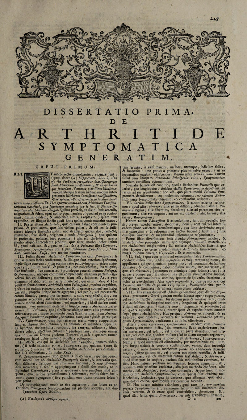 DISSERTATIO PRIMA* D E A R T H R I T I D E SYMPTOMATICA GENERATI M. * caput primum. T morbi rede dignofcantur, videndae funt , (quod docet (a) Hippocrates, oaai s? o’mv fcV voenpcdruv : h.Q. Quacunque fiunt Morborum vicijftudines, &amp; ex quibus in quo fuccedant. Vertente clariffimo Medioma- trico, pariterque textum in hunc modum inter¬ pretante: Morborum Succeffiones, viciffitudines, 6* exceptione s,e ffe infpiciendasjut facilius de toto torum exitu exiflimes. Et, Hac oportere omnia ad eam Morborum Tran/mu- tationem transferri, qua felutionem quandam pra fe fert, &amp; Natura Be¬ nignitate alio Morbum ablegat. Quibus praefatis, ex divini fenis «raculis, ad gratiam, &amp; fidem, operi poftro conciliandam, ( quod ad ea fe confor¬ mari, fruflra quidem, &amp; ambitiofe nimis, exoptavit, ) ipfam rem aggredior, ex illoque fando quafi fonte noftra omnis manabit oratio. II. Praeter iftam Arthritida, qus caufam habet continentem pro¬ priam, &amp; peculiarem, quae fuis viribus pollet , &amp; eft ex fe fuffi- ciens: ideoqne Exquifita audit; nec ab afledu quovis alio, perfedo, mutuatur, five ducit, originem ; unde Primigenia ( quae quidem in prasfentia, poftulati loco ponenda: ) alia eft Arthritis , quae a morbo aliquo antecedente profluit: quae alteri morbo debet ipfum id, quod nafcitur, &amp;, quod exiflit: &amp;(a Primario illo)Derivata, Secundaria, Symptomatica uti, ( prae Arthritide Exquifita , ) Men¬ dax, Simulata, Falfa, jure merito nominetur. III. Fufius dicam : Arthritidis Symptomatica cum Primigenia , fi primas earum facies conferamus, &amp; illa quae funt exteriora fpedemus, in plerifaue convenit: ( par etenim ratio paroxylmorum: iidem utrin- J^ue typi*, fimiles caufae, &amp; principia, nec non effadus, feu reliquiae, ive fruduofs, five contrariae: ) proindeque generali nomine Podagra, &amp; Arthritidos, utrifque communi comprehenfs magnam partem difet- xeirtos fub eo delituere; morbus idem efle, judicatae. At, a vero quantum id abhorret, iis facile innotefcet, qui earum rSo&lt; penitius fcrutabuntur. Arthritidis enim Primigenia, morbus exquifitus, •yvwios fui ordinis princeps, peculiarem &amp; lui generis conjundam habet caufam; proprio utique marte agentem ; vel perfe, vel procatardi- carum ftimulo, paroxyfmos facientem; a nullo vero afledu alio, aut primitus acceptam, aut in operibus dependentem. E diverfo, Sympto¬ matica morbo alteri fuccrefcens, vel materiam, (id efl caufam conti¬ nentem, ) vel minimum materias in hujufce generis Arthritida /jtrec- ptoiicv, illi Primario, quo ( dlrede vel oblique ortus ejus promovetur, refert acceptum : itaque tum morbi, unde fluxit, primarii; tum Arthriti¬ dos, quam aemulatur, exquifits, de natura, tanquam hybrida, participat. IV. Symptimatiea, quas hoc terrarum tradu vigere comperimus, ftint ex rheumatifmo Arthritis, ex chlorofi, &amp; menfibus fuppreflis, ex hydrope, melancholia, fcorbuto, lue venerea, althmate, febre, dolore colico, afledibus cutaneis : perplures fane, dignsqae omnes quas in Luciani Drama prodeant TpotyeeroS'pixor : quarum tamen catalogum haud dubie augebit induflria poflerorum . His aflfedi, eos qui in Arthritide funt Exquifita , numero viden¬ tur, ( fi rede calculum ponas, )exsquare; imo quidem, (mea fic efl ratio, ) vincere: ut Damnonio noflro Arthritidos pars dimidia , fine ulla dubitatione, fit hodie Falfa. V. Symptomaticarum ratio generalis in eo locari reperitur, quod, cum morbi funt ab Arthritide Primigenia diverfi, &amp; intervallo quo¬ dam diflantes, flationes luas Primarias linquunt, &amp; erga Arthriti¬ dem moventes, ei fenfim appropinquant : fimili fere modo, ac in hypothefi. Copernicana, planetas apogasum ( five pundum illud elli- pfeos , quod a fole remotiflimum ) deferentes, verfus folem incli¬ nant; donec hypogaeum ( five pundum ejus quam proxime folem ) pertigerint. De appropinquandi modo ut rite cogitemus , non folum ex ar¬ thritidos Primigenia fymptomatibus aut pluribus acceptis, aut diu- Sydenham Opera Medica. tius fervatis, is exiflimandus.* ne hoc, utrunque, judicium fallax» &amp; incertum : imo potius a primario plus minufve exuto , ( ut in fequentibus patebit) addifcendus. Verum enim vero Primarii exuviae fimul cum ufurpato Arthritidis Primigenia vultu , Symptomaticas omnium certiffime commonflrant. Specialis harum efl conditio, quod a flationibus Primariis quo ce¬ lerius, quo longinquius, ejufdem clalfis Symptomatica defledunt ,eo rarius ad eas revertuntur: hoc efl, quo plura morbi Primarii fym» ptomata depofuetunt , eo infolentius refumunt; eo celerius Arthri¬ tidis pura fymptomata ufurpant; eo conflantius retinent. VI. Secum diflentiunt Symptomatica, fi earum externa refpici- mus; quod aliae, turoxici; alias partu difficili, eduntur: alis a Pri¬ migenia sgrius; alis libentius, decedunt; alis ad parentem cito re¬ grediuntur; alis vix unquam, aut ne vix quidem; alis fspius; alia rarius, YluptfyvovTui. Harum autem Paroxyfmos fi attenderimus, funt illiprofedo lon¬ gi, breves, acerbi, mites, abnormes, idonei, continui vel intercifi, • eadem plane varietate inconflantiaque, qua lunt Arthritidos exqui- fits paroxyfmi ; &amp; reliquias five frudus habent ( ficut illi ) quae cujufque ferocitati &amp; magnitudini, plerumque refpondentes. Partus iftam diverfitatem facit diverfa Primariorum indoles, &amp; in Arthritidem propenfio: nam, quo cujufque Primarii materia vi- # rus Arthriticum magis refert; &amp;, materis Arthritidem facienti,quo plus favetur, eo certe vividum magis Arthritidos fimulacrum , eo magis folidum emergit E\patyHov. Et e contrario. VII. Sed, (qus cum primis ad exponendas halce Symptomaticas, conducit differentia; )Alia improprie, ex vulgi tantum opinione, fic appellatur: quippe quoniam paroxyfmos, ad normam Arthriticam formatos, &amp; compoutos, habet omnino nullos; nec materiam, ei qus efl Arthritica, (quantum ex utriufque fignis judicare licet) ulla exparte comparem. Hujufmodi una efl, qus rheumatifmo fuperat, qusque Symptomaticarum nomine, quoties de iis verba fecerimus, a, nobis ea te excluditur. Alia magis proprie dida, qus de morbo alicui Primario manifefle &amp; palam iviyivopini, Primigenia ritu, per fe vel aliunde flimulata, &amp; adjuta, paroxyfmos celebrat. VIII. Illa etiam duplex efl. Altera generatione, qus dicitur ASqui- voca, procreatur. Gravi quodam morbo laborat sger; eoquepartim, vel penitus fubado, natura, fui demum juris &amp; vegetior fada, miaf- ma Arthriticum in fanguine occultum, fanguinem &amp; quicquicf intus virium eft depafcens: ( maxime vero fi pharmacis ea proritetur ) ad tr appellit; itaque ( prster fpem &amp; expedationem omnem fspe) gignit Arthritidem. Huc pertinet Arthritis ex chlorofi, &amp; ex hydrope; qus quidem , accurate fi dixerimus, Secundaria potius , quam Symptomatica, cenfeantur: ut infra oftendetur. Aitera , qus xueiamV»; Symptomatica , eandem cum Primario (contra quam modo dida, ) fed mutuam, &amp; ab eo.derivatam, ha¬ bet materiam, vel ipfam, vel aliqua ex parte alteratam.* vel inte* gram,vel cum alio quodam miftam;fed in aliam corporis regionem, qus tranfvehitur ; aliaque ratione (id efl Arthritica, ) qus operatur. Nam, ei quod ineptum efl eliminando, per morbos hunc vel illum, pro inepti ratione &amp; corporis conftitutione, varios, dum incumbit natura ; ( unde horum morborum tputrifs ab Hippocrate dicuntur iiiTpoi, ) lspe quidem fit, vel propter eos nimis remiflos, &amp; infti- tuto impares, vel ob materiam parum tradabilem, &amp; «TvVxuto»' , quod illius pars in corpore, necdum iflis molitionibus exturbata, te- llet. Hanc naturaprslium redintegrans, fecundo aggreditur; &amp; » quoniam aufis prioribus exciderat, alia jam methodo conficere, alio morbo, fcil. Articulari, profcribere contendit. Atque hunc in mo¬ dum oritur Arthritis Symptomatica; cujus fpecies funt Arthritis me¬ lancholica, fcorbutica, qus hi veneres, qus aflhmati, qus febrt , qus dolori colico, qus morbis cuticularibus fuccedir. IX. Hoc autem minime celandum, quod raro illa, qua maxime, propria Symptomatica efl, Primarium fequitur nifi multorum dio¬ rum, veterem, &amp; ab state quafi venerabilem, chronicum : &amp; , quod illa, lerius quam Primigenia, nec nifi grandiores, invadit ;