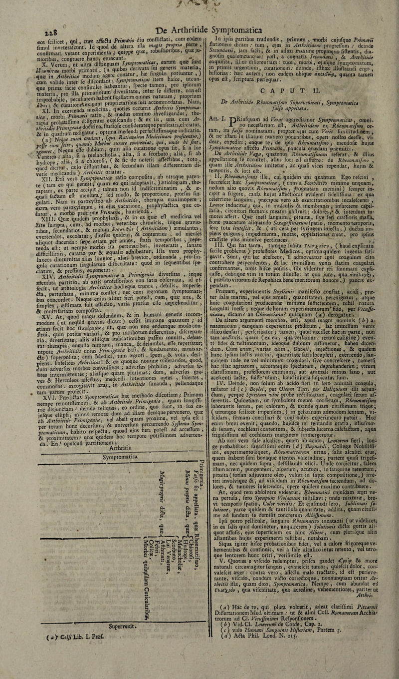 eos fcilicet, qui, cum affeftu PrimaYto diu confliflati, cum eodem fimul inveterafcunt. Id quod de altera ifia magis propria parte , confirmari vetant experimenta,- quippe qua;, robufiioribus, quieju¬ nioribus, congruere nane, evincunt. . X. Verum, nt ultra diftinguam Symptomaticas, earum quas lunt iSi»mra* morbi primarii, (a quibus derivata fui genens nuteria, • qus in Arthritice modum agere conatur, has Ungula; potiuntur , ) cum valide inter fe difcordant; Symptomaticas item haice, utcun- oue unma facie confimiles habeantur, fpecie tamen, pro lpforum materia pro ifla primariorum diverfitate, inter fe differre, noneff infprobabile peculiarem habent figillatim omnes naturam ,- proprium tZ .&amp; curatione^ exigunt proprietatibus luis accommodatas. Nam, XI In exercenda medicina, quoties occurrit Arthritis Symptoma- tica 'morbi Primarii ratio, &amp; modus omnino ifvefiigandus; the- ranil probatiflima diligenter expifeanda ; &amp; ex ns, una cum Ar- SlE Primigenie doftrina, ffudiofe confiderateque penfitatis,eliciatur, t £ ,2SW . optima medendi perfeft.lWqne .ndicano ( i) Ne^ue enim credant, (qui Rationalem Medicinam profitentur,) noti* eum fare, quando Morbos curare conventat, qui, unde hi fint, fZret ■ Neque effe dubium, quin alia curatione opus fit, fi a lue ' Venerea,- aha, fi a melancholia ; alia, fi a fcorbuto; alia, fi ab hydrope; alia, fi a chlorofi, ( &amp; fic de czteris afteftibus, toto , quod dicitur, caelo difiantibus, &amp; fecundum illam differentiam di- verfe medicandis ) Arthritis oriatur . XII. Et fi vero Symptomatice ratio compotita, ab utroque paren¬ te (tam eo qui genuit, quam eo qui adoptavit, ) stiologiam , the¬ rapiam, ex parte accipit; tamen non id indifcnminatim , &amp; as- auali fadlum efi menfura; fed modo, &amp; proportione, prorfus fin- culari. Nam in paroxyfmo ab Arthritide, therapia maximopere ; extra vero paroxyfmum , in ejus vacatione, prophylaaica qux co- datur , a morbo prascipue Primario, haurienda . XIII. Qua; quidem prophylaxis, &amp; in ea qu$ eff medicina vel late fumpta, cum, ad morbos, veteribus chronicis, ilique gravio¬ ribus, fecundarios, &amp; malum ( Arthritidem ) simulantes, evertendos, excolatur; diutius quidem, &amp; contentius , ad menles aliquot ducenda: tepe etiam per annos, fiatis temporibus ^repe¬ tenda efi: ut nempe morbis ita pertinacibus, inveteratis , fanatu j difficillimis, curatio par &amp; aqualis adhibeatur. Ifia vero prophy- j laxeos diuturnitas alias longior, alias brevior, ordinanda , pro fin-, gula curationum lingularum difficultate: quod rn lequentibus fpe- ciatim, &amp; preffius, exponetur. • • XIV. Arthritidis Symptomatice a Primigenia diverfitas , inque •. rtembra partrtio, ab artis profefforibus non fatis obfervata, id e f-i fecit, ut asthiologia Arthritica hodieque trunca , debilis, lmperfe- tfa, perturbata, minime confiet; nec cum agrorum fymptomati, bus concordet. Neque enim aliter fieri potefi, cum, qua una, &amp; fimplex , afiimata fuit aftetffio, vana prorlus elle deprehenditur , &amp; multifariam compofita. . , . . . ^ j XV At, quod magis dolendum, &amp; m humani genens incom-. modum (ut neqhid gravius dicam) ceffit immane quantum; id ! etiam fecit hoc ut, qua non uno endemque modo con¬ finii, quin potius variari, &amp; pro morborum differentiis, diLrepan- tia, diverfitate, aliis aliifque indicationibus paffini muniri, debue¬ rat therapia, augufta nimium, manca, &amp; delumbis, effe reperiatur, utpote Arthritidis unius Primigenie bafi, &amp; iundamento, nimisar- ilo) fuperpofita; cum Medici, tum aegroti , fpem, &amp; vota, deci¬ piens. Infelices Arhriticos'. &amp; eo quoque nomine mrferandos, quod, dum adverfus morbos convulfivos ; adverfus phthiiin; adverfus te- bres intermittentes; aliafque quam plurimas; dum, adverfus gra¬ ves &amp; Herculeos afteftus, medendi intentiones aptas , folertes , commodas . excogitavit aetas, in Arthintide fananda , pellendaque , ^XVI. Pnediftas Symptomaticas hac methodo difeutiam; Primum &lt; nempe remotiffimam, &amp; ab Arthritide Primigenia, quam longiffi- me disjunflam : deinde reliquas, eo ordine, quo funr, in lua cu- iufque ellipfi, minus remota dum ad illam denique pervenero, quae ? zb Arthritide Primigenia, vel abeft quam proxime, vel ipfa elt . , per totum hunc decurfum, &amp; univerfum percurrendo Syftema Sym- j ptcmaticum, habito retpeftu , quoad ejus fieri potefi ad accefium , s &amp; proximitatem: quae quidem hoc tempore potifiimum adverten- | da. En ! opulculi partitionem ; Arthritis_s De Arthritide Symptomatica Symptomatica . t. s: C . T3 S* 8 CT&gt; &amp; ST «3 £ tu Pp „ ^3 uO C C - H I”- ir co co —. -A.- ■ ■■i ^ •o-$S-S -3 £ o 3 £ g &amp; -C S w 3 o n p h *-* B1 % a a a o « 3 0 cr~’“ -(t- o ” - h-t fD H H - 5 o Supervenit. ( a &gt; Celfi Lib. I. Praef. In ipfis partibus tradendis , primum , morbi cujufque Primarii nationem dicam / tum 9 fijus in Axtbritiuem progreflum .* deinde Secundarii, jam fadii, &amp; in adiru maxime propinquo fifientis, dia- gnofin qualemcunque,- poft, a cognatis Secundarii , &amp; Artrhitide exquifita, illius differentiam: tum, morbi, ejufque fymptomatum, in primis urgentium, curationem: deinde, ifthaec illuftrandi ergo, hifforias; ha*c autem, non eadem ubique quanta tarnen opus eff, feriptura perfequar. CAPUT II. De Arthritide Rheumatifmo Supervenienti, Symptomatica f olfio appellata. Art. I. TpRiufquam ad Feras aggrediamur Symptomaticas, omni- J- no neceffarium efi, Arthritidem ex Rheumatifmo or¬ tam, ita falfo nominatam, propter ejus cum Veris fimilitudinem , &amp; ne illam in illarum numero ponentibus, operi nofiro deeffe, vi¬ dear, expediri ; eaque re, de ipfo Rheumatifmo , mendofas hujus Symptomatice afteflu Primario, paucula quadam praemitti. De Arthritide Vaga, qnatenus Rheumatifmum referat, &amp; illius appellatione fe occultet, alius loci efi differre: de Rheumatifmo , quam ille Arthritidem imitetur, ac quali vices rependat, hujus &amp;. temporis, &amp; loci efi. • II. Rbeumatifmus ille, cui quidem uni quantum Ego refeivi , fuccrefcit hxc Symptomatica , ( nam a Scorbutico minime unquam, nedum alio quovis Rheumatifmo , jfrognatam memini) femper in¬ cipit a frigore, caufa hujus afte&amp;ionis evidenti fidelifiima: ex qua ceierrime fanguini, pra:cipue vero ab exercitationibus incalefcenti , Lentor inducitur; qui, in mulculis &amp; membranis, infarciens capil¬ laria, circuituri fluminis meatus obfiruit; dolores,* &amp; interdum tu¬ mores affert. Qua» ineff fanguini, pituita;, five feri craffioris mafla, hora; paucarum aliquando Sexagejimarum fpatio, momento temporis, fere tota lentejcit, &amp; ( uti cera per lyringem injefta, ) duifius im¬ plens exiguos, impedimenta, moras, oppilationes creat, pro ipfius craffitie plus minufve pertinaces. III. Qui fiat tanta, tarrtque fubita VKio-^porii, ( haud explicatu facile problema ) profeflores Medicos, optima quidem ingenia fati¬ gavit. Sunt, qui lac acefcens, fi admoveatur igni coagulum cito contrahere perpendentes, &amp; lac irnmiflum venis ffatim coagulari confirmantes, binis hifce pofitis , fibi videritur rei fummam expli- caffe, dubiique vim in totum diluifle: at quo jure, qua dvi\iy^i, ( prafato virorum de Republica bene meritorum honore,) paucis ex¬ pendam . * Primum, experimentis Boylianis manifeffo confiat, acidi, prae¬ ter falis marini, vel ejus aimuli, quantitatem perexiguam , atque huic coagulationi producenda; minime fufficientem, nihil natura fanguini inefie ; neque de horum experimentorum * fide, per Vicujfe- niana, dicam? an Chiraccianal quicquam (a) derogatur:. De altero argumenti membro, etfi, apud magni nominis (£) a- natomicum , tanquam experientia proditum , lac irnmiflum venis illicodenfari, perferibatur ; tamen, quod vacillet hac in parte, non tam aufloris, quam ( ex ea , qua verfainur, rerum caligine ) even¬ ti fides &amp; reffimonium, ideoque dubium aeffimetur, habeo dicen¬ dum. Cum enim,'varias olim', Oxonii, injectiones , &amp; quidem hanc ipfam laflis vaccini, quantitate latis locupleti, exercendo, fan- guiqem mde ne vel minimum coagulari, five concrefcere , tametli hac illae agitatum, accurateque fpeflatum, deprehenderim; virurq clanffimum, profeflbrem eximium, aut animali minus fano, aut acefcenti lafle, fui(Teufum, haud injuria fufpicatus fum . IV. Deinde, non folum ab acido fieri in fero animali coagula, tefiatur id (c) Boylei, per Oleum Tart. per Deliquium illi adjutl- £tum, perque Spiritum vini probe redlificatum, coagulari ferum af¬ ferentis. Quinetiam, ut fymbolum meum conferam, Rheumatifmo laborantis ferum, per calorem, &amp; exinde quam citiffimum frigus, ( utrunque fcilicet impenfum,) in gelatinani admodum lentam, vi- fcidam, firmam conciliari &amp; cogi nobis experimento patuit. Hoc enim brevi evenit, quando, hujufce rei tentand^e gratia, iffiufmo- di ferum, cochleari contentum, &amp; fubjeftalucernacalefadlum, aqua frigidiffima ad cochlearis marginem immergeretur. Ab acri vero fale alcalico, quam ab acido, Lentorem fieri, lom ge probabilius: fagaciffimi enim (d) Baynardi, Collega; Nobiliffi- mi, experimento liquet, Rheumaticorum urina, falis alcalici ejus, quem habent fani bonaque utentes valetudine, partem quafi tngefi- mam, nec quidem fupra , defiillando elici. Unde conjicitur , falem ifiumacrem, pungentem, afperum, acutum, infanguine retentum, pituita ( forfan adjuvante oleo, veluti in fapae compolitione,) irre¬ tiri involvique &amp;, ad vifcidum in Rheumatifmo faciendum, ad do¬ lores, &amp; tumores inferendos, opere quidem maximo contribuere. At, quod rem abfolvere videatur, Rheumatici cnjufdam agrr ve¬ na pettufa, fero Syrupum Violaceum inltillavi; unde mixturas, bre¬ vi temporis fpatio, Color viridis: Et ejufmodi Iero, Sublimati fo- lutiene, parce quidem &amp; tantillulaquantitate, addita, quamcitiffi- me ad fundum fe demifit concretum Albiffimum. Ipfi porro pellicula;, fanguini Rheumatico innatanti (ut videlicet, in ea falis quid dominetur, anquirerem) Solutionis difte guttis ali¬ quot aftiifis, ejus fuperficiem ex hinc Albere, cum plenfque aliis afiantibus hujus experimenti teffibus, notabam. Siqua igitur hifce probationibus fides, vel a calore frigoreque ve¬ hementibus &amp; continuis, vel a fale alcalico intus retento, vel utro¬ que lentorem hunc oriri, verifimile efi. V. Quoties e vifcido redemptus, prifea gaudet o&lt;« &amp; more naturali circumagiturfanguis, evanelcit tumor, quiefeit dolor, con- valefcit ^ger: contra vero , affeflu male traiflato, id efi perleve- rante, vilcido, nondum vitfio correfloque, nonnunquam oritur Ar¬ thritis ifia, quam dico, Symptomatica. Nempe , cum abundat r0 rxio-^poV , qua vifeiditate, qua acredine, vehementiores, pariter ut . ’ Artbri- (a) Hac de re, qui plura voluerit, adeat clariffimi Pitcarnii Diflertationem Med. ultimam : ut &amp; almi Coli. Romanorum Archia* trorum ad Cl. Vieujfenium Refponfionem. (h) Vid.Cl. Luwenm de Corde, Cap. 2. (c) vide Humani Sanguinis Hi floriam, Partem \d) Aifia Phil. Lond. N. 215.