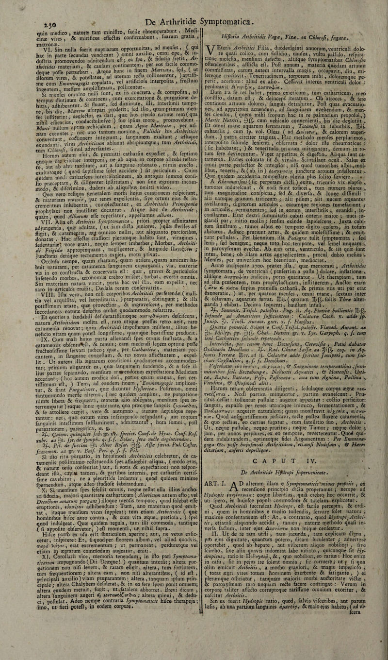 2-3® cuin medico , naturs tam miniftro, facile obtemperabunt . Medi¬ cina: vires , &amp; mirificos effeflus confirmabunt , fuarum gratia , matronas. , r , > VI. Sin nulla fuerit nuptiarum opportunitas, ad menles, ( qui hac in parte fecundas vendicant ) omni auxilio, omni ope, ot in- duftria promovendos adnitendum eft; ea fpe, &amp; fiducia fretis, Ar¬ thritides materiam, &amp; caufam continentem, per eos facile commo- deque poffe perturbari . Atque hunc in hnem Maritata, fed, (ut illorum vires , &amp; poteftates, ad uterum refla collineentur, ) apnffi- me cum Fmmenagogis copulata, vel artificiofe interpofita , fruflum ingentem, meflem amphffimam, pollicentur. Si menfes omnino nulli funt, ex ns concreta , &amp; compofita, ad tempus diutinum &amp; continens, cum exercitatione &amp; purgatione de¬ bitis, adhibeantur. Si fluunt, fed diminute, illi, interlunii tempo¬ re bis die Manem ufurpan prodent; fed illo, quamprimum men¬ fes 'inftiterinr, negleflo-, ea dari, qua: hos ciendo naturae rem ( qua nihil efficacius, conducibiliulve ) fuo lplius more , promovebunt . Marti nullum aptius vehiculum , quam Aqua Martiata , per un- natn exeuntes ; nec uno tantum nomine , Pallidis his Arthriticis conveniunt, coflionem integrant; fanguinem exaltant; aifluque exundanti, virus Arthriticum abluunt abnpiuntque; tum Arthritidi, tum Chlomfi, firnul adverfantes. . Horum aurem ufui , &amp; praemitti catharfin expediet , &amp; feptimo quoque die circiter interponi', ne ab aqua in corpore alicubi reflan¬ te aut ab alvi tarditate, aut a fanguine roborato , nimis eveflo , exaltatoque ( quod faipiflime folet accidere ) lit periculum . Cujus quidem modi catharfeos intercalationem, ab antiquis fummo confi- lio praeceptam, &amp; diligenter inflitutam , non fine aegrorum incom¬ modo, &amp; difcrimine, dudum ab aliquibus omitti video. Quas vero reliqua generalem morbi hujus curationem refpiciunt, &amp; materiam vtapyv, par renes expellentia, fiye ortum ejus &amp; in¬ crementum inhibentia , complefluntur , ex Arthritidis Primigenia: prophylaxi non inutiliter ducantur . Atque hac de Arthritide , quam, quod Albarum e fle repedatur, appellamus albam. VII. Alia eil Arthritis Symptomatica , priori propter affinitatem adjuneenda, quae adultas, (ut jam difta juniores, )quas Heriles af¬ fligit&amp; catamejiiis, aqt omnino nullis, aut aliquanto parcioribus, donatas . Hac aftefla: craffiori plerumque habitu funt, viragines , fedentariae* voce gravi, neque feni per imberbes ; Morbus, Arthriti¬ di Frigida appropinquans , negligenter, &amp; languide Ilapo&amp;m ; Junflnras denique recrementis explet, motu privat. Occlufa nempe, quam charam, quam utilem,quam amicam ha¬ buit naturam, per catamenia fanguinem expurgandi, via, materiae vis in eo confirufta &amp; coacervata eft: qua: , graves &amp; periculofos inferendo morbos, oeconomias crebro mifcet, turbat, evertit omnia. Sin materiam natura vincit, porta hac vel il.a, eam expellit, nec taro in articulos trudit, Dasdala rerum confervatrix. VIII. I Ha vero, non nifi corporibus Arthritidi peiferends ( mali¬ tia vel acquifita, vel hrereditaria, ) praeparatis, obtingunt; &amp; illa potiffimum retate, quae proveflior , &amp; ingravefcens, per methodos fuccedaneas naturas defeflus ambit quodammodo refarcire. Et quoties a laudabili defideratiffimoque MTop$d>pan defcifcens , 'natura Arthritidem molita eft, raro utique preflus retro agit, raro catamenia renovat; quin Arthritidi impoflerum infiflens, illius be¬ neficio vitam quam potefl longiffime, quamque beatiflime producit. IX. Cum mali hujus partu allevandi fpes omnis fruflrata, &amp; a catameniis obfcura«teft, &amp; tenuis; eam medendi legem optime pofle frufluofiffime fervari judico; quae, per Cathartica , materiam pec¬ cantem, in fanguine congeftam, &amp; res novas afleflantem , expel¬ lit . Ut amem illa aegrarum conditioni quadantenus accommoden¬ tur*; primum eligantur ea, qua fanguinem fundendo, &amp; a fefe il¬ lius5 partes feparando, menfium manendorum expeflaticne Medicum accedant; ( hoc autem modica dofi, potius quam magna , fieri cer- tiffimum efl, ) Tum, ad eundem finem ,'Fmmenagogis implicen- tur, &amp; fiant Purgationes, quae dicuntur Hyflerica. Poilremo, omni tantummodo merfie alterno, (nec quidem amplius, ne purgatione nimis libera &amp; frequenti, materia alio ablegata, menfium fpes in¬ terrumpatur ) eaque luna; quadrante, qua praecipue fanguis HvpMbeti, &amp; fe attollere ccepit , vere &amp; autumno , iterum faepiufque repe¬ tantur: nec, quae earum vires infringendo retundant, aut motum fanguinis inteftinum fufflaminent , admittantu? , hora fomni , pofl pumationem, paregorica, e. g. . - . 2f. Qalom. quinquies fub. gr. xV fpecier. Conf. de Hyac. Conf. Rof. rubr. aa f)i. fyr.de Jymph. q. ff. Bolus, fera noBe deglutiendus. PH. de fuccino 9i. Alas Rof at. Aj]a fosttd. Pul.Caflor. fcammon. aa gr. v. Balf. Per. q. f. j. Pii. Si ifto ritu piirgatio, in hujufmodi Arthriticis celebretur, de ca¬ tameniis poflliminio reflituendis fpes afitulgebit aliqua, ( modo aitas, &amp; natura ordo confentiat) aur, fi votis &amp; expeflationi non refpon- deant illa, ctfpisi tamen, &amp; partibus internis, per catharfin certif- fitne cavebitur , ne a pleurinde lasdantrir ; quod quidem minime fpernendum, atque adeo fludiofe laborandum. X; Si menfium fpes fefellit omnis, neque reflat ulla illius ancho- ra: fiducia-, majori quantitate catharticum ( Aloeticum autem eflo ; vel DecoBum amarum purgans) ilioque menfis tempore, quod folebat efle eruptionis, tvxotlpat adhibendum : Tum, ano. materiam quod emit¬ tat , itaque menfium vices fuppleat; tum etiam Arthritidis ( qute hominibus hifce auro contra, &amp; cum vita seque, pretiofa, ) fpei quod indulgeat. Quas quidem regula, tam illi commoda, tantique { fi appofite obfervetur, )efl momenti, ut nihil fupra. cetur, infpicere: Et, fi quod per fluorem album, vel aliud quodvis, otctpoi \oyor, erat excrementum ; ut permaneat , perduretque vei etiam in aegrarum comirtodum augeatur, eniti. XI. (Corollarii vice, memoria tenendum, in iflo pari Symptoma¬ ticarum impugnando (Dii Desque! ) quantum interfit; altera pur¬ gationem non nifi levem, &amp; raram eligit, altera, tum fortiorem, tum frequentiorem ; altera eam , non nifi alterantibus, ( id efl , principali auxilio) viam praeparantem altera , tanquam ipfum prin¬ cipale; altera Chalybem defiderat, &amp; in eo fere fpem ponit omnem; altera eundem metuit, fugit , ut ..fatalem abhorret. Brevi dicam , altera‘fanguinem augeri «5 HiTiaeifftabai; altera minui, &amp; dedu¬ ci , poftulat. Adeo nempe contraria Symptomaticis hifce- therapeja; imo, ut fieri poteft, in eodem corpore. Hijloria Arthritidis Vaga, Fixa, ex Chlorofi, fugata. VEteris Arthritici Filia, duodeviginti annorum,ventriculi dolo¬ re quafi colico, cum faftidio, naufea, vultu pallido, refpira- tione niolefta, menfium defeflu , aliifque fymptomatibus Chlorofin offendentibus , afflifla efl. Pofr annum , materia quadam anuum commiffiiras, earum autem intervalla magis, occupavit, diu, mi- fereque cruciavit. Teneritudinem, torporem inibi, doloremque pe- perir, acerbum : aliud ex alio . Ceflavit interea ventriculi dolor : perduravit A'vomice, Atwe^w . Dum ita fe res habet, primo emeticum , tum catharticum, meo confilio, datum efl ; &amp; deinceps iteratum . Ob atroces , &amp; fere continuos artuum dolores, fanguis detrahitur, Pofl quas evacuatio¬ nes, ad appetitum acuendum, ad fanguinem evehendum, &amp; men¬ fes ciendos, (quem mihi fcopum hac in re palmarium propofui,) Martis Nutriti, cum vehiculo convenienti, bis die deglutiit . Et omni mane aquarum ferratarum , Totonefti in fuburbiis, IBij. exhaufiis ; cum fp. vol. Oleas ( ad Aiispt<rii', &amp; calorem augen- dum, ) guttis circiter triginta. Hac methodo menfes perplurimos, interpofito fubinde lenienti , obfervata i dolor ifle rheumaticus : (fic habebatur, )&amp; teneritudo primum mitigantur, demum in to¬ tum fere devincuntur. Viget appetitus &amp; digeftio. Aliqua funt ca¬ tamenia. Facies colorata fit &amp; vivida. Scintillant oculi. Salus ex omni parte perfeftior &amp; integrior; nifi quod tumoribus albis, mol¬ libus, teneris, &amp;(ab iis) Awricitwi* junflura: artuum infeflentur . Qua: quidem accidentia rempeftate pluvia plus folito fasviere . A Rheumatijmi (fic perperam difli ) exitu, triennio vix elapfo , tumores indurefeunt , &amp; nodi fiunt tofacei,, tum numero plures , tum magnitudine confpi.cua; fed &amp; diverfa, &amp; longe diflimili : alii namque granum triticeum ; alii pifum; alii nucem aiquantes avellanam, digitorum articulos , eorumque regiones tumefaciunt ; in articulis, permanentes; fed in eorum interflitiis , evanidi, in- conflantes. Erat dextri fummitatis cubiti creteris major ; nuci ju¬ glandi par; initio mollis; fenfim exinde lapidefcens . Juxta cubi¬ tum finiflrum , tumor albus eo tempore digito cedens, in tofum abiturus. Adhasc pruriunt artus, &amp; quidem molefiiflime ; &amp; emit¬ tunt puflulas . Per biennium illa Podagra tulit fymptomata , fed lenis, fed benigna:; neque toto hoc tempore, vel femel unquam , in paroxyfmum evefla:. Ab ejus ortu, ventriculo, &amp; iis qua: funt intus, bene; ob illam artus aggredientem , procul dubio melius . Menfes, per univerfum hoc biennium, mediocres. Anno incipiente 1700. praeter ifia, qua: memoravi , Arthritidos fymptomata, de ventriculi ( prasfertim a paflu ) dolore, inflatione , aliifque At/crm-^tus indiciis, porro quiritatur . Ut therapiam, tum ad^ifla praefentem, tum prophylaflicam, inflituerem , Auflor eram ( uru kecra» fepius praemifla catharfi,&amp; primis viis uti par erat fixoneratis, ) ut, per quatitor menfes, omni mane, fextam inter &amp; oflavam, aquarum ferrat. IBij. ( quarum 1Bf^. foliis Thea alter- panda ) ebibat. Decima fequenti, hauflum infufi . Summit. Trifol. palufiris. Pag. ii. Aq. Pluvia bullientis IBf^. Infunde aci Amaritiem Jujficientem : Colatura Coch. v. adde fp. Junip. ^i. Tinci. Aurant. gutt. x. f. Haujlus. Quarta pomerid. Bolum e Conf. 'Trifol. paltiflr. Flaved. Aurant. aa fu Millep. pp. £)(£. Chat. Nutriti gr. v. Syr. Garyoph. q. f. cum ! leni Cathartico fubinde repetendo . ' In ter ditia, per totum hunc Decurfum , Cerevifia , Potui dabatur Ordinario DecoBum . -hf. Rad. China Sarfa aa §if£* cocl- Aq. fontis Ferrata IBiv. ad ij. Colatura adde Jpiritus Juniperi, cum fac- chari Cryjlallini, q. f. f. DecoBum. Vejcebatur vottintt's< , , &amp; Sanguinem temperantibus, f-/.m- mitatibus Jcil. Beccabunga, Nafturtii Aquatici , &amp; Horten/is, Urti¬ ca , Rapa, B attat a, Pifo, Pajhnaca , una cum Agnina, Pullina , Vitulina, &amp; ifliujmodi aliis. Harum rerum obfervantia diligenti , fedulaque corpus aegrae reto- TittfiTcu . Nocfi partim minuuntur , partim evanefeunt . Pru¬ ritus cedat: tolluntur pufluliE: ‘augetur appetitus : coflio perficitur: fanguis, expulfo per renes utrumque inimico, fermentationem , &amp; UyitjjuxTeaau' acquirit naturalem; quam inonflravit ivypei*, tvaap- xia. Quod aufmcatiffimum judicavi, refle poflea fluxere catamenia, &amp; quo reflius, eo certius fugatur , cum fatellitio fuo , Arthritis . Ut, neque pullula:, neque pruritus; neque Tumor; neque dolor ; jam, per annos perplures,ex eo tempore, reverterentur.Quod qui¬ dem indubitandum, optimaeque fidei Argumentum : Per Emmena• goga &amp;c. poffe hujufmodi Arthritidem, 'etiamfi Nodofam , &amp; Harc- ditariam, auferri depellique. C A P U T IV. De Arthritide Hydropi f perveniente. .1. A D alteram, illam e Symptomaticis'minus propriis , ex il recenfione principio d:fla properamus ; nempe ad Hydropis emyi»vnfj.ee: eoque libentius, quii crebro hoc occurrit, &amp; uti lpero, m hujufce populi commodum &amp; tutelam. explicetur . Quod Arthritidi fuccrefcat Hydrops, eft facile perceptu, &amp; ordi¬ ni , quem in hominibus e medio tollendis, (ervare folet natura , maxime confentaneum efl: At, e contrario, quod Hydropi>Arthri¬ tis , etiamfi aliquando accidit, tamen j natura: methodo quafi in- verfa faflum, inter ejus Avaronrct non inique cenfeatur. prt) ejus dignitate, quantum potero, dicam luculenter ; advertere oportebit , quod ab hepate , aut vifcerum aliquo nobiliori , five fcirrho, five alia quavis indomita labe vitiato , quicunque fit Hy¬ dropicus, rariois HoSoyttic, &amp; , quo nobiliori, eo rarius: Hoc enim in cafu , fic in pejus ire folent omnia ; fic corruere; ut ^ fi qua olim emicuit Arthritis , a morbo graviori, &amp; magis imperiofo , ( totas tegri vires totum hominem exeitente &amp; fatigante , ) ei plerumque officiatur , tanquam majoris morbi aufloritate vifta: , &amp; paroxyfmum raro unquam refle facere contingat : Verum in corpore taliter afleflo corruptoque rariffime omnium exoritur , &amp; nafeitur Arthritis. Sin ea fuerit Hydropis ratio, quod, falvis vifceribus, ant parum lasfis, ab una partium fanguinis ocpuecx, &amp; malo ejus habitu,(ad vi* fcera ART