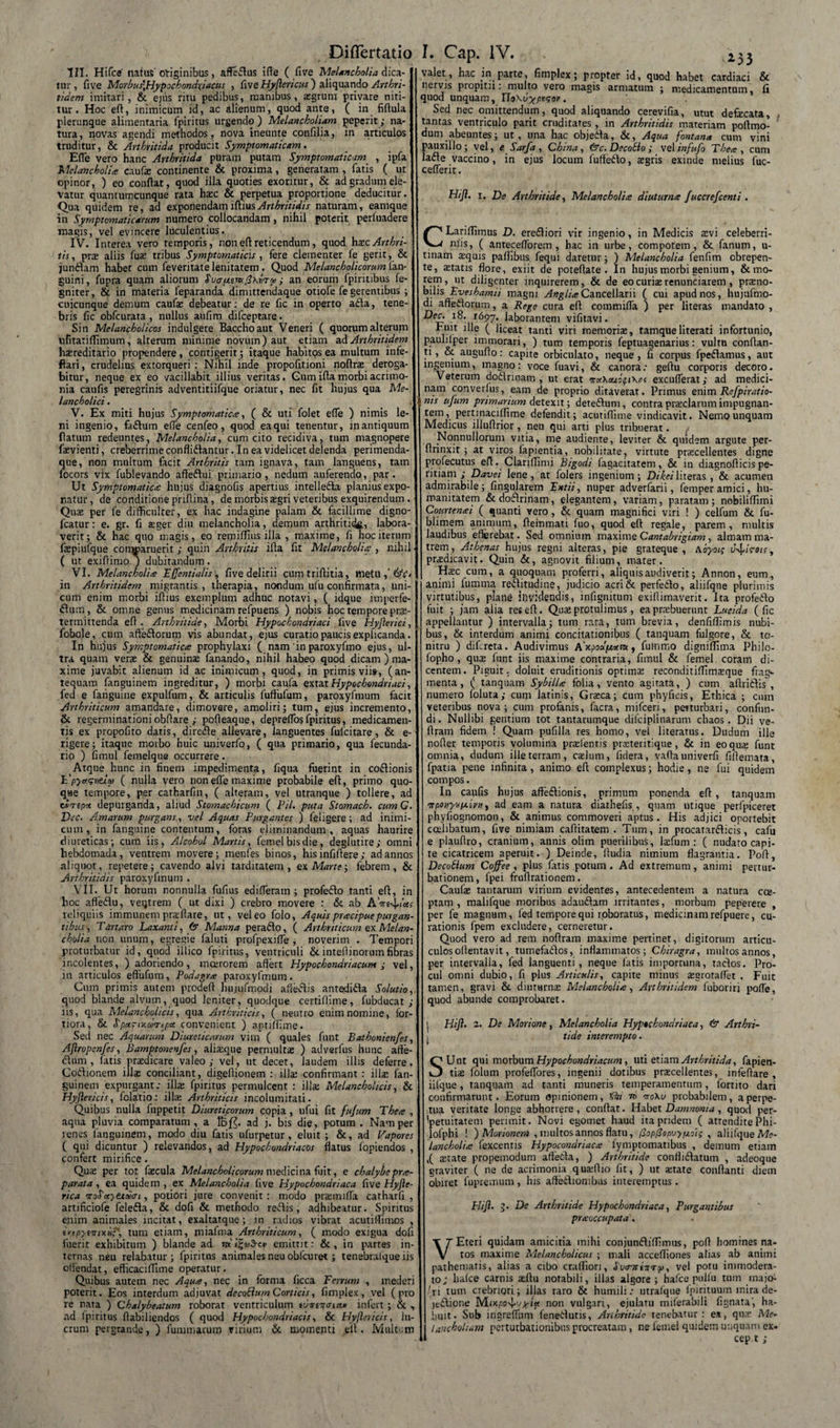 HI. Hifce' natus originibus, affedus iffe ( five Melancholia dica¬ tur , five Morbus\Hypochondxiacus , fiveHyjlericus') aliquando Arthri¬ tidem imitari, &amp; ejus ritu pedibus, manibus, asgrum privare niti¬ tur. Hoc eft, inimicum id, ac alienum, quod ante, ( in fifiula plerunque alimentaria fpiritus urgendo) Melancholiam peperit; na¬ tura, novas agendi methodos, nova ineunte confilia, in articulos truditur, &amp; Arthritida producit Symptomaticam. Efle vero hanc Arthritida puram putam Symptomaticam , ipfa Melancholia caufaz continente &amp; proxima, generatam , fatis ( ut opinor, ) eo confiat, quod illa quoties exoritur, &amp; ad gradum ele¬ vatur quantumcunque rata hasc &amp; perpetua proportione deducitur. Qua quidem re, ad exponendam iftius Arthritidis naturam, eamque in Symptomaticarum numero collocandam, nihil poterit perfuadere magis, vel evincere luculentius. IV. Interea vero temporis, non eft reticendum, quod hxc Arthri¬ tis, pre aliis fu£ tribus Symptomaticis , fere clementer fe gerit, &amp; jundam habet cum feveritate lenitatem . Quod Melancholicorum ian- guini, fupra quam aliorum SuafitiKtfKriTty; an eorum fpiritibus fe- gniter, &amp; in materia leparanda dimittendaque otiofe fe gerentibus ; cuicunque demum caufae debeatur: de re fic in operto ada, tene¬ bris fic obfcurata , nullus aufim difceptare. Sin Melancholicos indulgere Baccho aut Veneri ( quorum alterum ufitatiftimum, alterum minime novum) aut etiam ad Arthritidem haereditario propendere, contigerit; itaque habitos ea multum infe- flari, crudelius extorqueri : Nihil inde propofitioni noftras deroga¬ bitur, neque ex eo vacillabit illius veritas. Gum ifia morbi acrimo¬ nia caufis peregrinis adventitiifque oriatur, nec fit hujus qua Me¬ lancholici . V. Ex miti hujus Symptomatica, ( &amp; uti folet efle ) nimis le¬ ni ingenio, fadum efle cenfeo, quod eaqui tenentur, inantiquum ftatum redeuntes, Melancholia, cum cito recidiva, tum magnopere ftevienti, creberrime conflidantur. In ea videlicet delenda perimenda- S[ue, non multum facit Arthritis tam ignava, tam languens, tam bcors vix fublevando affedui primario, nedum auferendo, par. Ut Symptomatica: hujus diagnofis apertius intelleda planius expo¬ natur, de conditione pnfiina, de morbis agri veteribus exquirendum . Quas per fe difficulter, ex hac indagine palam &amp; facillime digno- fcatur: e. gr. fi aeger diu melancholia, demum arthritide, labora¬ verit; &amp; hac quo magis, eo remiffius illa , maxime, fi hoc iterum faepiufque conwaruerit; quin Arthritis ifia fit Melancholia , nihil ■ ( ut exiftimo- ) dubitandum . VI. Melancholia FJfentialis, five delirii cumtriftitia, metu ,' in Arthritidem migrantis, therapia, nondum ufu confirmata, uni¬ cum enim morbi ifiius exemplum adhuc notavi, ( idque imperfe- flum, &amp; omne genus medicinam refpuens ) nobis hoc tempore prae¬ termittenda eft. Arthritide, Morbi Hypochondriaci five Hyflerici, fobole, cum affedorum vis abundat, ejus curatio paucis explicanda. In hujus Symptomatica prophylaxi ( nam'inparoxyfmo ejus, ul¬ tra quam verae &amp; genuina fanando, nihil habeo quod dicam ) ma¬ xime juvabit alienum id ac inimicum, quod, in primis vii», (an¬ tequam fanguinem ingreditur, ) morbi caufa extat Hypochondriaci, fed e fahguine expulfum, &amp; articulis fuftufum, paroxyfmum facit Arthriticum amandare, dimovere, amoliri; tum, ejus incremento, &amp; regerminationiobftare i pofteaque, depreflbs fpiritus, medicamen¬ tis ex propofito datis, direde allevare, languentes fufcitare, &amp; e- rigere; itaque morbo huic univerfo, ( qua primario, qua fecunda- rio ) fimul femelque occurrere. Atque hunc in finem impedimenta, fiqua fuerint in codionis npyugvtlw ( nulla vero non efle maxime probabile eft, primo quo¬ que tempore, per catharfin, ( alteram, vel utranque ) tollere, ad tJ/mp* depurganda, aliud Stomachicum ( Pii. puta Stomach. cum G. Dec. Amarum purgans., vel Aquas Purgantes ) leligere; ad inimi¬ cum , in fanguine contentum, foras eliminandum, aquas haurire diureticas; cum iis, Alcohol Martis, femel bisdie, deglutire; omni , hebdomada, ventrem movere; menfes binos, his infifiere; ad annos aliquot, repetere; cavendo alvi tarditatem, ex Marte-, febrem, &amp; Arthritidis paroxyfmum . VII. Ut horum nonnulla fufius edifleram ; profedo tanti eft, in hoc affeblu, veqtrem ( ut dixi ) crebro movere : &amp; ab A reliquiis immunem praflare, ut, vel eo folo, Aquis pracipue purgan¬ tibus, Tartaro Laxanti, (5 Manna perado, ( Arthriticum ex Melan¬ cholia non unum, egregie faluti profpexifle , noverim . Tempori proturbatur id, quod iilico fpiritus, ventriculi &amp;inteflinorumfibras incolentes, ) adoriendo, moerorem affert Hypochondriacum; vel, in articulos eftufum, Podagra paroxyfmum. Cum primis autem prodeft hujufmodi aftedis antedida Solutio, quod blande alvum, quod leniter, quodque certiflime, fubducat ; iis, qua Melancholicis, qua Arthriticis, ( neutro enim nomine, for¬ tiora, &amp; Spa.~iy.coTcf.ee. convenient ) aptiffime. Sed nec Aquarum Diureticarum vim ( quales funt Bathonien/es, Aftropenfes, Bamptonenfes, alisque permultas ) adverfus hunc affe- fliim , fatis praedicare valeo ,• vel, ut decet, laudem illis deferre. Codionem illas conciliant, digeflionem : illas confirmant : illae fan¬ guinem expurgant: illa: fpiritus permulcent : illa: Melancholicis, &amp; Hyjlericis, folatio: illa: Arthriticis incolumitati. Quibus nulla fuppetit Diureticorum copia, ufui fit fujum Thea , aqua pluvia comparatum , a lbf$. ad j. bis die , potum . Nam per lenes fanguinem, modo diu fatis ufurpetur, eluit ; &amp;, ad Vapores ( qui dicuntur ) relevandos, ad Hypochondriacos flatus lopiendos , confert mirifice . Quas per tot faecula Melancholicorum medicina fuit, e chalybepra- parata, ea quidem , ex Melancholia five Hypochondriaca five Hyjle- rica onSccyttcoin , potiori jure convenit : modo prasmifla catharfi , artificiofe feleda, &amp; dofi &amp; methodo redis, adhibeatur. Spiritus enim animales incitat, exaltatque; in radios vibrat acutitfimos , iytpytvixiip, tum etiam, miafma Arthriticum, ( modo exigua dofi fuerit exhibitum ) blande ad mi^nSrue emittit: &amp;, in partes in¬ ternas neu relabatur; fpiritus animales neu obfcuret; tenebrafque iis offendat, efficaciffime operatur. Quibus autem nec Aqua, nec in forma ficca Fenum , mederi poterit. Eos interdum adjuvat decoSlum Corticis, fimplex, vel (pro re nata ) Chalybeatum roborat ventriculum tuiwrmcw infert ; &amp; , ad fpiritus fiabiliendos ( quod Hypochondriacis, &amp; Hyjlericis, lu¬ crum pergrande, ) fummarum virium &amp;. momenti eft. Multum &lt;153 valet, hac in parte, fimplex; propter id, quod habet cardiaci &amp; nervis propitii: multo vero magis armatum ; medicamentum, fi quod unquam, TloXvyfpisor. Sed nec omittendum, quod aliquando cerevifia, utut defecata, tantas ventriculo parit cruditares , in Arthritidis materiam pottmo- dum abeuntes j ut, una hac objeita, &amp;, Aqua fontana cum vini pauxillo; vel, e Sarfa, China, &amp;c. Decobio ; vel infufo Thea, cum lafte vaccino, in ejus locum luftedo, aegris exinde melius fuc- ceflerit. Hijl. i. De Arthritide, Melancholia diuturna fuccrefeenti . CLariflimus D. erediori vir ingenio, in Medicis asvi celeberri¬ mis, ( anreceflorem , hac in urbe, compotem, &amp; fanum, u- tinam aquis paflibus fequi daretur; ) Melancholia fenfim obrepen¬ te, statis flore, exiit de poteftate . In hujus morbi genium, &amp; mo¬ rem, ut diligenter inquirerem, &amp; de eo curias renunciarem, prano- bilis Bveshamii magni AngliaCancellarii ( cui apud nos, hujufmo¬ di affedorum, a Rege cura eft commifla ) per literas mandato , 1697. laborantem vifitavi. Fuit ille ( liceat tanti viri memorias, tamqueliterati infortunio, paulilper immorari, ) tum temporis feptuagenarius: vultu conflan¬ ti, &amp; augufto: capite orbiculato, neque, fi corpus fpedamus, aut ingenium, magno: voce fuavi, &amp; canora: geftu corporis decoro. Veterum dodrinam , ut erat excuflerat; ad medici¬ ni111 converfus, eam de proprio ditaverat. Primus enim Refpiratio- nts ufum primanum Aetex.it ; detedum, contra praeclarum impugnan- tem, pertinaciffime defendit; acutiftime vindicavit. Nemo unquam Medicus illuftrior, neu qui arti plus tribuerat. Nonnullorum vitia, me audiente, leviter &amp; quidem argute per- ftrinxit ; at viros lapientia, nobilitate, virtute prascellentes digne profecutus eft. Clariflimi Bigodi fagacitatem, &amp; in diagnofticispe- ritiani ; Davei lene, at folers ingenium; Dikeiliteras , &amp; acumen admirabile; Angularem Fntii, nuper adverfarii, femper amici, hu¬ manitatem &amp;dodlrinam, elegantem, variam, paratam; nobiliflimi Courtenai ( quanti vero, &amp; quam magnifici viri ! ) celfum &amp; fu- blimem animum, fteinmati fuo, quod eft regale, parem, multis laudibus efferebat. Sed omnium maxime Cantabrigiam, almam ma¬ trem, Athenas hujus regni alteras, pie grateque , \oyoi; u^irois, prasdicavit. Quin &amp;, agnovit filium, mater. Hasc cum, a quoquam proferri, aliquis audiverit; Annon, eum, animi fumma rediitudine, judicio acri&amp; perfedlo, aliifqne plurimis virtutibus, plane invidendis, infignitum exillimaverit. Ita profedlo fuit ; jam alia res eft. Quas protulimus, ea prxbuerunt Lucida (fic appellantur ) intervalla; tum rara, tum brevia, denfiflimis nubi¬ bus, &amp; interdum animi concitationibus ( tanquam fulgore, &amp; to¬ nitru ) difereta. Audivimus A'x.poo!ptoem, futiimo digniffima Philo- fopho, quas funt iis maxime contraria, fimul &amp; femel coram di¬ centem. Piguit, doluit eruditionis optimE reconditiflimasque frag¬ menta, ( tanquam Sybilla folia, vento agitata, ) cum aftridlis , numero foluta,- cum latinis, Grasca; cum phyficis, Ethica ; cum veteribus nova; cum profanis, facra, mifceri, perturbari, confun¬ di. Nullibi gentium tot tantarumque dilciplinarum chaos. Dii ve- ftram fidem ! Quam pufilla res homo, vel literatus. Dudum ille nofter temporis volumina prrefenris prasteritique, &amp; in eoqure funt omnia, dudum ille terram, caslum, fidera, vaftauniverfi fillemata, fpatia pene infinita, animo eft complexus; hodie, ne fui quidem compos. In caufis hujus aflfedlionis, primum ponenda eft, tanquam 9Tponyvixivn y ad eam a natura diathefis , quam utique perfpiceret phyfiognomon, &amp; animus commoveri aptus. His adjici oportebit ccelibatum, five nimiam caftitatem . Tum, in procatardlicis, cafu e plauftro, cranium, annis olim puerilibus, lafum : ( nudato capi¬ te cicatricem aperuit. ) Deinde, fiudia nimium flagrantia. Poft, Decohlum Coffee , plus fatis potum . Ad extremum, animi pertur¬ bationem, fpei fruftrationem. Caufae tantarum virium evidentes, antecedentem a natura cce- ptam , malifque moribus adauflam irritantes, morbum peperere per fe magnum, fed tempore qui roboratus, medicinim refpuere, cu¬ rationis fpem excludere, cerneretur. Quod vero ad rem noftram maxime pertinet, digitorum articu- culosoftentavit, tumefailos, inflammatos; Chiragra, multos annos, per intervalla, fed languenti, neque latis importuna, taclos. Pro¬ cul omni dubio, fi plus Aniculis, capite minus agrotaflet . Fuit tamen, gravi &amp; diuturna: Melancholia, Arthritidem fuboriri pofle, quod abunde comprobaret. | Hijl. 2. De Morione, Melancholia Hypochondriaca, &amp; Arthri- 1 tide interempto. SUnt qui morbum Hypochondriacum, uti etiam Arthritida, fapien- tise folum profeflores, ingenii dotibus pracellentes, infefiare , iifque, tanquam ad tanti muneris temperamentum, fortito dari confirmarunt. Eorum opinionem, n 0to\u probabilem, a perpe¬ tua veritate longe abhorrere, conflat. Habet Damnonia, quod per¬ petuitatem perimit. Novi egomet haud ita pridem ( attendite Phi- lolphi ! ) Morionem , multos annos flatu, /3op0ap&gt;jyij,o~t; , aliifque Me¬ lancholia fexcentis Hypocondriaca fymptomatibus , demum etiam ,( arate propemodum aftetta, ) Arthritide conflidatum , adeoque graviter ( ne de acrimonia quadlio fit, ) ut atate conflanti diem obiret fupremum , his aftedionibus interemptus . Hijl. 3. De Arthritide Hypochondriaca, Purgantibus praoccupata . VEteri quidam amicitia mihi conjundiffimus, poft homines na¬ tos maxime Melancholicus ; mali accefliones alias ab animi pathematis, alias a cibo crafliori, SwntiTiTo), vel potu immodera¬ to; liafce carnis aftu notabili, illas algore ; hafce pulfu tum inajo- / ri tum crebriori; illas raro &amp; humili: utrafque fpjrituum mira de- jedione Mixpo^oy-tu non vulgari, ejulatu miferabili fignata', ha¬ buit. Sub irigreflum fenedutis, Anhtitide tenebatur: es, qua: Me- lancholiam perturbationibus procreatam, ne femel quidem unquam ex* cep.t ;