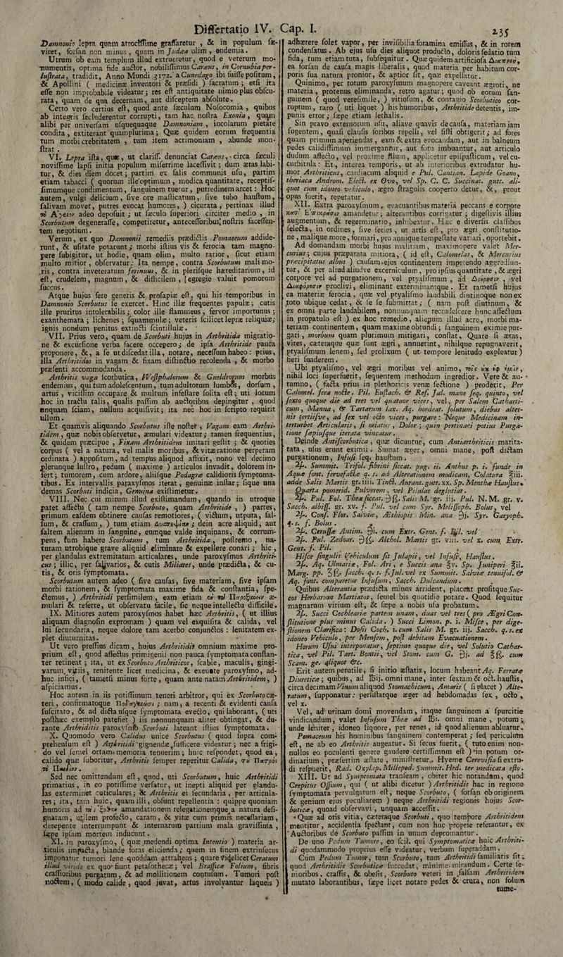 Damnonio lepra quam afrocfflime graflaretur , &amp; in populum (x- viret, forfan non minus, quam in Judaa olim , endemia. Utrum ob eam templum illud extrueretur, quod e veterum mo¬ numentis, optima fide auftor, nobiliflimus Caraus, in Cornubiaper- lufirata, tradidit, Anno Mundi 3172.'a Cunedago ibi fu i fle politum, &amp; Apollini ( medicinae inventori &amp; praffidi ) facratuin ; etfi ita efle non improbabile videatur; res eft antiquitate nimio plus obfcu- rata, quam de qua decernam, aut difceptem abfolute. Certo vero certius eft, quod ante faeculum Nofocomia , quibus ab integris fecluderentur corrupti, tam hac . noftra Exonia, quam alibi per nniverfam ufquequaque Damnoniam , incolarum pietate condita, extiterant quamplurima; Quae quidem eorum frequentia tum morbi crebritatem , tum item acrimoniam , abunde mon- ftrat . VI. Lepra ifta, que, ut clariff. denunciat Caraus, ■ circa faeculi «oviffime lapfi initia populum miferrime laceftivit; dum aetas labi- tur, &amp; dies diem docet; partim ex falis communis ufu, partim etiam tabacci ( quorum illeoptimum , modica quantitate, receptif- fimumque condimentum, fanguinem tuetur, putredinem arcet: Hoc autem, vulgi delicium, five ore mafticatum, five tubo hauftum, falivam movet, putres evocat humores, ) cicurata , pertinax illud 7i! A'yttor adeo depofuit ; ut fieculo fuperiori circiter medio , in Scorbutum degenerafle, comperiretur, antecefloribuslnoftris faceflen- tem negotium. Verum, ex quo Damnonii remediis pradiflis .Pomaeeum addide¬ runt, &amp; ufitate potarunt; morbi iftius vis &amp; ferocia tam magno¬ pere fubigitur, ut hodie, quam olim, multo rarior, ficut etiam multo mitior, obfervatur; Ita nempe, contra Scorbutum mali mo- .ris, contra inveteratum ferinum, &amp; in plerifque hsereditarium, id eft, crudelem, magnum, &amp; difficilem, [egregie valuit pomorum fuccus. . y Atque hujus fere generis &amp; profapias eft, qui his temporibus in Damnonio Scorbutus fe exercet. Hinc illas frequentes papulas; cutis ille pruritus intolerabilis; color ille flammeus, fervor importunus; exanthemata; lichenes; fquammula:; veteris fcilicet lepras reliquiae; ignis nondum penitus extinfli fcintillulas. VII. Prius vero, quam de Scorbuti hujus in Arthritida migratio¬ ne &amp; excurfione verba facere occepero; de ipfa Arthritide pauca proponere, &amp;, a fe utdifcedatilla, notare, neceflumhabeo: prius, illa Arthritidos in vagam &amp; fixam diftindtio recolenda , &amp; morbo prasfenti accommodanda. Arthritis vaga lcorbutica, PVefiphalorum &amp; Gueldrorum morbus endemius, quitumadolefcentum, tum adultorum lumbis, dorfum , artus , vicilTim occupare &amp; multum infeflare folita eft; uti locum hoc in tra&amp;u talis, qualis paflim ab autloribus depingitur , quod onquam fciam, nullum acquifivit; ita nec hoc in fcripto requirit ullum. Et quamvis aliquando Scorbutus ifte nofter , Vagam eam Arthri¬ tidem, quas nobisobfervetur, aemulari videatur; tamen frequentius, &amp; quidem praecipue , Fixam Arthritidem imitari geftit ; &amp; quoties corpus ( vel a natura, vel malis moribus, &amp; vitas ratione perperam ordinata ) apppfitum,ad tempus aliquod affixit, nono vel decimo plerunque luftro, pedum ( maxime ) articulos invadit, dolorem in¬ fert; tumorem, cum ardore, aliifque Podagra calidioris fymptoma- tibus. Ex intervallis paraxyfmos iterat, genuinae inftar; fique una demas Scorbuti indicia, Genuina exiftimetur. VIII. Nec cui mirum illud exiftimandum, quando in utroque patet aftedu ( tam nempe Scorbuto, quam Arthritide , ) partes, firimum eafdem obtinere caufas remotiores, ( viiftum, utputa, fal- um, &amp; craflum , ) tum etiam Auare^ix* ; dein acre aliquid, aut faltem alienum in fanguine, eumque valde inquinans, &amp; corrum¬ pens, fum habere Scorbutum , tum Arthritida , poftremo , na¬ turam utrobique grave aliquid eliminare &amp; expellere conari ; hic , per glandulas extremitatum articulares, unde paroxyfmus Arthriti¬ cus ; illic, per fa^varios, &amp; cutis Miliares, unde prasdi&amp;a, &amp; cu¬ tis, &amp; oris fymptomata. Scorbutum autem adeo ( five caufas, five materiam, five ipfarn morbi rationem, &amp; fymptomata maxime fida &amp; conflantia, fpe- flemus, ) Arthritidi perfimilem , eam etiam cv nJ n.*po%uvuv as- mulari &amp; referre, ut obfervatu facile, fic nequeintelleftu difficile. IX. Mitiores autem paroxyfmos habet hasc Arthritis, ( ut illius aliquam diagnofin expromam ) quam vel exquifita &amp; calida, vel lui fecundaria, neque dolore tam acerbo conjunflos : lenitatem ex¬ plet diuturnitas. Ut vero preflius dicam , hujus Arthritidi» omnium maxime pro¬ prium eft, quod affe&amp;us primigenii non pauca fymptomata conftan- ter retineat; ita, ut ex Scorbuto Arthriticos, fcabie, maculis, gingi¬ varum. vtfiisx renitente licet medicina, &amp; exeu«te paroxyfmo, ad¬ huc infici, ( tametli minus forte, quam ante natam Arthritidem, ) afpiciamus. Hoc autem in iis potiffimum teneri arbitror, qui ex Scorbutocae- teri, confirmatoque noSacpuoom ; nam, a recenti &amp; evidenti caufa fufcirato, &amp; ad difta ufque fymptomata eveflo, qui laborant, ( uti pofthasc exemplo patefiet ) iis nonnunquam aliter obtingat, &amp; du¬ rante Arthriditis paroxyfnib Scorbuti lateant iftius fymptomata. X. Quomodo vero Calidus unice Scorbutus ( quod 1'upra com- prehenfum eft ) Arthritidi 'gignendae ^fufticere videatur; nec a frigi¬ do vel femel ortam-memoria tenuerim; huic refpondet, quod ea, calido qua: luboritur, Arthritis fernper reperitur Calida, tb Tlurpoi 79 lloui iov. Sed nec omittendum eft, quod, uti Scorbutum, huic Arthritidi primarius, in eo potiffime verfatur, ut inepti aliquid per glandu¬ las exterminet cuticulares; &amp; Arthritis ei fecundaria , per articula¬ res; jta, tam huic, quam illi, obfunt repellentia : quippe quoniam humoris ad amandationem relegationemque.a natura defi- gnatam, utilem profeflo, caram, &amp; .vitae cum primis necaflariapi, derepente interrumpunt &amp; internarum partium mala graviflima , faEpe ipfarn mortem inducunt. XI. in paroxyfmo, ( qua; medendi optima Intentio ) materia ar¬ ticulis impafta, blande foras elicienda; quem in finem extrinfecus imponatur tumori lene quoddam attrahens; quare Videlicet Ceratum illud viride ex quo fiunt petafothecae; vel Brajfica Folium, fibris craffioribus purgatum, &amp; ad moHitionem contufum. Tumori poft no&amp;em, ( modo caiide, quod juvat, artus involvantur laqueis ) adh$rere folet vapor, per invifibiliaforamina emiflus, &amp; in rorem condenfatus . Ab ejus ufu dies aliquot produfto, doloris fedatio tum fida, tum etiam tuta, fubfequitur . Qua:quidem artificiofa Aixvmi, ea forfan de caufa magis liberalis, quod materia per habitum cor¬ poris fua natura pronior, &amp; aptior fit, qua: expellatur. Quinimo, per totum paroxyfmum magnopere caveant regroti ne materia, protenus eliminanda, retro agatur; quod ob eorum fan- guinem ( quod verefimile, ) vitiofum, &amp; conragio Scorbutico cor¬ ruptum, raro ( uti liquet ) his humoribus, Arthritide detentis, im¬ punis error; faspe etiam lethalis. Sin pravo externorum ufu, aliave quavis de caufa, materiam jam fugentem, quafi claufis foribus repelli, vel fifti obtigerit; ad fores quam primum aperiendas, eam &amp; extra evocandam, aut in balneum pedes calidiffimum immergantur, aut fotu imbuantur, aut articulo duduin afteflo, vel proxime fllutn, applicetur epifpafticum, vel cu¬ curbitula: Et, interea temporis, ut ab interioribus extrudatur hu¬ mor Arthriticus, cardiacum aliquid e Pul. Cantian. Lapide Goanoy theriaca Androm. E/etl. ex Ovo, vel Sp. C. C. Succinat, gutt. ali¬ quot cum idoneo vehiculo, asero ftragulis cooperto detur, &amp;, prout . opus fiierit, repetatur. XII. Extra paroxyfmum, evacuantibus materia peccans e corpore EVnqwn/ amandetur; alterantibus corrigatur ; digellivis illius I augmentum, &amp; regernnnario, inhibeatur. Haic e diverfis cladibus leledla, in ordines, five feries, ut artis eft, pro asgri conftitutio- ne , malique more, formari, pro aunique tempeftate variari, oportebit. , Ad domandam morbi hujus malitiam, maximopere vaiet Mer¬ curius y^ cujus praparata mitiora, ( id eft, Calomelas, &amp; Mercurius pracipitatus albus ) caufam.ejus continentem impetendo aggrediun¬ tur, &amp; per aliud aiiudve excerniculum, pro ipfius quantitate ,&amp; sgri corpore vel ad purgationem, vel ptyalifmum , ad Aiiputrir , vel Aicafbpwir proclivi, eliminant exterininantque . Et tametfi hujus ea materise ferocia, quse vel ptyalifmo laudabili diutinoque non ex joto ubique cedat, &amp; fe fe fubmittat; ( nam poft diutinum, &amp; ex omni parte laudabilem, nonnunquam recrudefcere huncaffedftum in propatulo eft ) ex hoc remedio, aliepum illud acre, morbi ma¬ teriam continentem, quam maxime obtundi; fanguinem eximie pur¬ gari, morbum quam plurimum mitigari, conflat. Quare fi atas, vires, caiteraque qua: funt a:gri, annuerint, nihilque repugnaverit, ptyalifmum lenem, fed prolixum ( ut tempore lenitudo expleatur) fieri fuaderem. Ubi ptyalifmo, vel sgri moribus vel animo, 7vis xx t<p rpir, nihil loci fuperfuerit, fequentem methodum ingredior. Vere&amp; au- • tnrnno, ( fafla prius in plethoricis venae feftione ) proderit, Per Calomel. fera nolle. Pii. Eujlach. 6* Ref. Jal. mane feq. quinto, vel fexto quoque die ad tres vel quatuor vices, vel, per Salem Catbarti- cum, Manna, &amp; Tartarum lax. Aq. hordeat. folutum, diebus alter¬ nis tertiifve, ad fex vel otio vices, purgare : Neque Medicinam in¬ terturbet Articularis, fi oriatur , Dolor ; quin pertinaci potius Purga¬ tione fiepiufque iterata vincatur. Deinde Antifcorbutica, quae dicuntur, cum Antiarthriticis marita- tata, ulus erunt eximii. Sumat <xger, omni mane, poft diftam purgationem , Infufi feq. hauftum . 2/.. Summit. Trifol. fibrini ficcat. pug. ii. Antbus p. i. funde in Aqua font. fervefacla q. s. ad Alterationem modicam, Colatura fiii. adde Salis Martis gr. iiii. TinSl. Auram.gutt. xx. Sp. Mentha Haujlus* Quarta pomerid. Pulverem, vel Pilulas deglutiat. Tfi. Pul. Fol. Thea ficcat. 7) (C Sali; M. ’ gr. iij. Pul. N. M. gr. v. Sacch. albifj. gr. xv. f Pul, vel cum Syr. Melifjopk. Bolus} vel 2fi. Conf. Flor. Salvia, Aethiopis Min. ana '£)j. Syr. Garyoph. q.s. f. Bolus. , 2/.. Cerujfa Antim. 9i. cum Extr. Gent. f. pfil. vel' 2fi. Pul. Zedoar. Alchol. Martis gr. viii. vel x. cum_ Extr• Gent. f. Pii. . Hifce fingulis Vehiculum fit Julapii, vel Infufi, Haufius. Ifi. Aq. Ulmaria, Fol. Ari , e Succis ana §v. Sp. Juniperi Jii. Nlarg. pp. %){$. facch. q. s. f.Jul.vel ex Summit. Salvia tenuifol.&amp; Aq. font. comparetur Infufum, Sacch. Dulcandum. Quibus Alterantia praditfa minus arrident, piace&amp;t profitqueSuc¬ cos Herbarum Martiatos, femel bis quotidie potare. Quod fequitur magnarum virium eft, &amp; fepe a nobis ufu probatum. 2f. Succi Cochlearia partem unam, duas vel tres ( pro Aegri Con- fiitutione plus minus Calida. ) Succi Limon. p. i. Mifce , per dige- fiionem Clarifica: Dolis Coch. i. cum Salis M. gr. iij. Sacch. q.s.ex idoneo Vehiculo, per Menfem, poft debitam Evacuationem. Horum Ufui interponatur, feptimo quoque die, vel Solutio Cathar- tica, vel Pii. Tart. Bontii, vel Stom. cum G. 9i- ^ cum Scam. ge. qliquot &amp;c. Erit autem perutile, fi initio sftatis, locum habeant^. Ferrata Diuretica-, quibus, ad IBij. omni mane, inter fextam&amp; ocl. hauftis, circa decimam Vinum aliquod Stomachicum, Amaris ( fi placet) Alte- ratum, fupponatur; periiftatque aeger ad hebdomadas fex, otio» vel x. Vel, ad urinam domi movendam, itaque fanguinem a fpurcitie vindicandum, valet Infufum Thea ad Hiji. omni mane, potum;, unde leniter, idoneo liquore, per renes, id quod alienum abluatur.’ Pomaeeum his hominibus fanguinem contemperat ; fed. periculirtn eft, ne ab eo Arthritis augeatur. Si fecus fiierit, ( tuto enim non¬ nullos eo poculenti genere gaudere certiffimnm eft )*in potum or¬ dinarium, praefert i m a:ftate , miniftretur,. Hyeme Cerevifia fi extru¬ di refpuerit, Rad. Oxylap. Milleped. Summit. Hed. ter medicata efto . XIII. Ut ad Symptomata tranfeam , obiter hic notandam, quod Crepitus Offium, qui ( ut alibi dicetur ) Arthritidis hac in regione fymptomata pervulgatum eft, neque Scorbuto, ( forfan ob originem &amp; genium ejus peculiarem ) neque Arthritidi regionis hujus Scor¬ butica, quoad obfervavi , unquam acceffit. •Qua: ad oris vitia, caeteraque Scorbuti, quo tempore Arthritidem mentjtur, accidentia fpedlant, cum non huc proprie referantur, ex 'Auiftoribus de Scorbuto paflim in unum depromantur. De uno Pedum Tumore, eo fcil. qui Symptomatica huic Arthriti¬ di quodammodo proprius efle videatur, verbum fuperaddam. Cum Pedum Tumor, tum Scorbuto, tum Arthritidi familiaris fit quod Arthritidis Scorbutica fuccedat, minime-mirandum. Certe le¬ nioribus, craflis, &amp; obefis, Scorbuto veteri in .falfam Arthritidem mutato laborantibus, faepe licet notare pedes &amp; crura,, non folum tume-